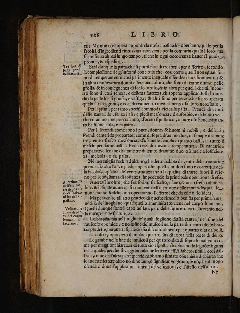 ca; Ma nofì così opera appontola noftra palta,che operiamo;quale perla facoltà d'ingredienti rintuzzata' non viene per la contraria qualità loro, ma; fi conferua altresìilungo tempo ; fi che in ogni occorrenza hauer fi puole»; pronta-& efpedita,, . - Tre forti di’ Sarà dunquela palta;che fi potrà fare di tre forti, per differire», fecondo Bancatorii , la compleffione de gl'infetmi,conciofia che, così come quelli noneguali fo i no di temperamento,così parimente ineguale effer dee il medicamento ; & inaltra temperatura dourà effere per coloro;che fono di carne dura;e pelle oroffa, & inconfeguenza di fenfo ottufo,& in altra per quelli,che all’incon- tto fono di così. tenera, e delicata fattezza,ch'appena applicandofi il rime- dio la pelle lor fi gonfia, e veffiga; & altri fono per terzosche frà temperata qualita' fireggono;'e così ditemperato medicamento fa' loro necefario . i Per li primi, pertanto , acciò commoda riefcala palta. Prendi di ventri ST ‘delle cantàride , fenza l’ali, e piedimez’oncia: d'euforbio, e di lenito vec- IL | chio dramme due per ciafcuno; d'aceto fquillitico 3.0. pure d’ofsimele;quan- LIT to balti, mefcola; e fa palta. . }: si i Per Ji fecondiscome fono i putti;donne, &.huomini nobili , e delicati ; Prendi cantaride preparate, come di:fopra drammie due, di fenape dramme ere ; leuito ‘frefco:mez'oncia,.d’ofsimele femplice quanto balti ; il tutto fi RI mefchi per farne:palta. Per.li terzi di mezana temperatura. Di cantaride preparate;e fenape dramme tre'di:leuito dramme due; ofsimele a fofficien- za; mefcola, e fa palta. det ni Nè merauiglia rechi ad alcuno,che detto habbia de’ventri delle.cantaride i prenderfi,tolto l’ali, e piedi; imperoche quefti.antidoti fono e correttiui del- la facoltase qualita'‘de' ventri,rintuzzando la:qualita' di trarre fuori il vele- Di; . no per fomiglianza di foltanza, impedendo la principale operatione di efsi pi | i Avertimenti -; “Auertafi inoltre; che l'euforbio fia fcelto,e fana,& anco frelco al-pofsi- > i i} *elettio = +. TI, PEA . è ’ : i i ; ae caN bile; & ilfimile auuertir fi conviene nell’elettione delle cantaride;quali fa il neceffarie» «non faranno frefehe non: operaranno.l’effetto; che:da effe fi defidera.. ih ala saga «Ma pervenire all'atto prattico di quelto rimedio,ben fia per prima hauer Bi Ri notitia' de”luoghi ne' qualitquello:amminiftrato viene nel corpo humano . | | Veficatorij« Quetti danqué-fono'il capone' lati, però delle future dietro l'orecchie;nel- podi corpo a nucaz'ersì fe fpatuleo i 0: 1 | humano fi #© Le:braceiayma ne' luoghimne? quali fogliono; farfi.i cauterij nel. fine (del facciano » -mufcolo:epomide; e nellafine de’ mufcoli nella parte di dentro delle brac- ‘cia-predette,ma auertafi;che ciò fia difcofto almeno:per quattro dita da’polfi. Le cofcie,fopra però il poplite quattro dita di fopra nella parte di détro. s Le gambe‘nella fine de”.mufcoli per quattro ditadi fopra li malleoli; co- me per maggiorchiarezza di tutto ciò efpolta n'habbiamo la feguete figura; inella quale; perche fi veggono:aleune lettere:dell'Alfabeto; fimili; così dal- l'vnascome dall'altra parte;perciò habbiamo ftimato cGueniéte dichiararsche le fudetre Jettere.altro nò dinotàniò fignificar vogliono;fe n6;che il luogo d'vmlato doue s'applicano i rimedij de’ veficatorij , e l'iteffo dell'altro . Nè