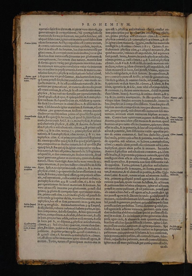 [477127 Joánée Forma, quot pedis conj;de^ gatur, Demonfiratio Yi Dr 5 9. &eluitue cone tradiclio. Pefitie Emped. de cali loco. Queflioprima libet triam idée sefiit fe noue T. M pe owns T de «d dan. RW T S ATTI Po OUVM operatio fecitfcire formam.ex parte vero materie, pp generationem & corruptionem ;, Nà quumgrfiatio fit tranfitus de forma in formam, nec pofsit fieri hoc, nifi aliquid fübiiciatur,igitur erit materia quafi fubie&um oium formarum.Sed hec expofitio eft contra textum, & contra rationem.contra textum quidem, inquit,n, (fed tfi in iftis eft declaratum, has duas naturas effe per güiationem, & corruptionemin eisinuétas,) ecce qüo dicit has duas naturaseffe (inuentas per gationem & corruptionem.) hz autem duz nature , materia funt & forma.quare vtráq; per güiationem inuenitur.con- tra rationem vero,quia correlatiua vnica viainneniun tur,vt traditurin predicamentis.forma & materia cor- relatiua funt,vt.2.phyficg aufcultationis habct cómé, 2 6.quarevna via prohibentur, Adaduertendum itaq; «p forma poteft dupliciter confiderari . vno modo re- fpectu materiz , & fic eft confideratio naturalis , & in- uenitur per generationé , vt materia:alio modo prout eft vnum entium, & actus,& fic eft confideratio meta- phyfica , & hac rationc fortafsis per operationem de- clarat qualis eft,& que, & quicquid fit;in.8;metaphy- fice verbum illud quod Ioánes ait. viddlicet qp opera- tio fecit (cire formam in cóm&.illo.1 2. & alibinonin- veni, Cófiderandoigitur materiam & formam, vt'cor relatiua , per generationem Ariftote. vtranq; inuenit Quabus propofitionibus, prima oé quod fit m quicd fuit,& £m quicd fit.Secunda,o€ quod fit,fit ex fuo có- trario,hasaccepit Ari.9. & 1 ».metaphyficz, & primo aufcultationis phyficz , & alibi, & Aucrro. declarauit illas.8.phyficz aufcultationis. cómen.4.& primo coeli cóm. 2.4. & in cóm. textus. 5 2. primi phyfica aufcul- tationis, & S.metaphyficz, cóm.textus. 4. & 12. me- taphyfice. cám. 6. cx prima propofitionefyllogizatur fit. omnequod£m quicá fit & £m quicd przfüpponi- tur,componitur ex duabus naturis.fed o quod fitj£m quicq fuit,& £m quicd fit.igitur componitur ex dua- busnaturis,& hzc eft prim a.Secunda fic fyllogizatur. oéquod fit, ex fuo contrario,ex duabus naturis , fit o€ quod generatur,giatur ex contrario, quare ex duabus naturis, Hanc viam tágit Auer.infra nunc vero fit aC-^ cepta intantum, & per hzc tollitur cótradi&to in di&tis Auer, Ipfe.n.accipit primo coeli. cóm.2 0. & 9. meta- phylica.cómé.7.q operatio declarat effentiam & ma teri? & formz,cuius fignü affert,g res potioris a&tio- nis , vel operationis , collocanturin potiori ordine.r2, metaphyfice cóm. 4 4. & 2.cccli cóm. 62. & ita vult per operationem declarari materiam & formam. hic vero aiteas effe inuentas pergüationem. poteft dici primo, qp güatio & corrüptio funt operationes mate- n, primo cedi cóm, 2 o.vt incifio gladij.vel poteft di- c fecundo g loquitur de his, vt confideranturin me- taphyfica;hoc eft vt funt partesentis in eo qp ens, non in coq;ensgüale, Animaduertendum. 3.qj Emped. & alij plurimi, voluere ccelum nó habere partes,ex qui- bus componitur, fed effe fimplex , &hoc quia non eft inloco, compofitum.n,dicebát,debet moueri, & cffe inloco. propterhec addit,coclum ex fc moueri, & effe in loco per fe, vt difputat.4.phyficz aufcultationis, cÓómen.43. Sed circa hec querunt, vtrum idem fim- plex,£Pm idem, pofsit ex fe moueri,hoc eft exclufa có- pofitione. Arguitur primo qpfic.4.cceli commen.z 2. & 4,ceeli cóm.2 8. Secundo.g.metaphyfice. cómen. 1 G.eft aliqua actioimmanens igitur idem eft agens, & E. MCTANOOUME quo eft. 2. phyficz aufcultationis cón;5. conflat au- tem principium per excellentiam intelligipro effecti- uo, primo phyfice auftultationis cóm.r.& 12.meta- phylice commé. 3.& s.metaphyfice cómen.4.& ali- bi.igitur idem mouet fe, Quarto,intellectus materialis intelligitfe.3.deanima cómen.7.& 15. Quinto.8.au- fcultationis phyficz cóm.4.o aliquid mouere fe , £m quod mouetur, vniuoce eft impofsibile, fed &quiuoce fieri poteft, Sexto, Auerro.fecundo phyfice aufculta, cómen.primo. 4. cceli cómen,2 4.& S.aufcul.phyficz cÓómen, 20.& 6 o.& Arift.inlib,de caufa motuum ani- malium;volunt g»idem alterarefe,eft impofsibile, fed idem mouerefe in loco, fieri poteft, VItimo, aqua ca- pro contrario parte eft Arifto. primo de generatione, vbi dicit gpidem, & omnino fimile, nó poteft agere in fequia tunc vt dicit Auer.ibi. cómen.4 8. idem, & fm idem, ageretin fe, & fi fic , tunc nihil effet impofsibile, & commen.73. dicunt omne motum, diuidi in partes duas (altem. item d; Auerro.3.de anima cómen.4.& s. vbique idem fimplex mouere .fecontendit immo in hoc,fimplex aità compofito differre. Nam fimplex eft feipfum moués.compofitum vero per alterum fe mo- uet, propter quod, vult deum effe numerum fefe mo- uentem.animam etiam numerum feipfum mouen- tem. Contra hancopinionemarguunt Ariftoteles, & Auerro.quia tuncidem effetmouens & motum.quod Ioannes ait pro tanto efleincóueniens,quia tunc idem eflet inactu, & in potentia, & hoc eftimpofsibile.quia mo de anima commen.6. Sed hec dedu&io, (pace fua) nulla, primo quia a&us & potentia, non funt val- de oppofita. nifi relatiue , vt habere.g.metaphyfica, cómé.11.modo idem poteft effe relatiuum ad fe.5.me- taphyfice , quare idem poffet fe mouere. Secundo Auerro.8.phyfice aufcultationis commen.4 0. idem e(leinactu,& in potentia equiuoce concedit,quod alij intelliguntidem effein acu virtuali, & potentia for- mali.quare a&us, & potentia non fünt differenti val- deoppofitz. Tertio,ipfemet.S. phyfice aufcultatio- nis tenetidem poffe (e mouere, vt forma grauis mo- uet, & mouetur, & tfi idem eftin potétia, & a&u. Qui- dam Latini &acuti , tenent etiam ad mentem Arifto. tria. primum cp aliquid poteft agerein fe. Et vtuntur ratione quadam, quam vocant Achillem, fic. a&iuum, & pafsiuum funt relatiua adzequata . igitur oé aCtiuum, poteft in omne pafsiuum , & oé pafsiuum , potelt pati ab omni actiuo.Sed 4 eft agensad 2,& patiésab r. igi tur poteftagerein fe.Dicuntfecundo q nihil poteft fe mouere, caufando formam fubítantialem. hoc eft ni- hil poteft fe generare.probant.quia nihilimperfe&tius poteft caufare perfe&ius. Tertio dicuntur g» nihil po- teft agereinfe aGtione vniuoca , probant.quia tunc duo indiuidua abfoluta eiufdem fpeciei poffent effe fi- mulin eodem . Ex iisinferunt primo generatim idem pofle agerein fe, & alterarefe, nam quantitas & qua- litas funt effe&us fpecie diftin&ià forma , igitur à for- ma poffunt caufari.tanquam ab agétezquiuoco., Spe ciatim dicunt fübie&tum poffe caufare in fepropriam paísionem.quia equiuoce fe habent.& hoc confirmát, quia potentia mere pafsiua, eft contradictionis, fübie- cum, refpe&u fuz pafsionis ; non eft contradi&ionis, igitur non eft mere paísiua;& per confequens eft aai. ua ali- ru | 1. Platoni ph ex tio. | Contra Plate» | nem Ioánis dee | ducto, Cótra Ioexnf, | Tm Bunt ig d Pofitio fubtilité | deélerutn. |- Dim «al | P | De fato e» sa. | ha fría pat | iy )