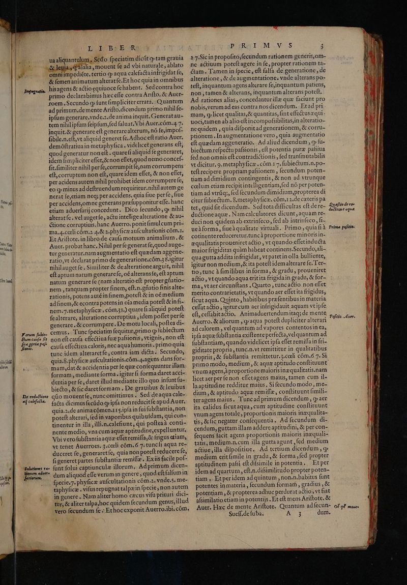 Lb BER ua aliquantulum , Scd'o fpeciatim dicit ep tam grauia & leuia. q'aialia , mouent fe ad vbi naturale, ablato omni impediéte. tertio qp aqua calefa&ta infrigidat fe, & femen animatum alterat fe.Et hoc quiain omnibus Impanai,, hisagens & actio equiuoce fehabent. Sed contra hoc primo declarabimus hecefle contra Anfto, & Auer- I| roem. Secundo gp funt fimpliciter errata. Quantum I ad primum.de mente Arifto.dicendum primo nihil fe- ipfum generare.vnde.2.de anima inquit. Generatau- tem nihil ipfum feipfum, fed faluat. Vbi Auer.cóm.4 7. inquit.& generare eft generarealterum, nó fejimpof- fibile.n.eft,vt aliquid generet fe. Adhoc efl ratio Aucr. demóftratiua in metaphyfica . videlicet generans eft, 1 quod generatur non eft . quarefi aliquid fegeneraret, l idem iimpliciter effet,& non eflet,quod nemo concef- fit.imiliter nihil perfe,corrumpit fejnam corrumpens I. ell, corruptum non eft, quare idem effet, & non eífet, per acidens autem nihil prohibet idem corrumpere fe, li co cp minus ad deftruendum requiritur. nihil autem ge | nerat fe,etiam neq; per accidens. quia fiue perfe, fiue per accidens,omne generans prafupponitur effe. hanc etiam aduerfarij concedunt. Dico fecundo, xy nihil alterat fe . vel augetfe, actu intellige alteratione & au- &ione corruptiuis. hanc Auerro. ponit (imulcum pri- ma. 4.cceli cóm.2 4.& 2.phyfice aufcultationis cóm.1. Et Ariftote. in libro de caufa motuum animalium. & Auer. probat hanc. Nihil perfegenerat fe,quod auge- turgeneratur.nam augmentatio eft quedam aggene- a ratio,vt declarat primo degeneratione.cóm.3 3.igitur | nihil auget fe . Similiter & de alteratione arguit, nihil eft aptum natum generare fe, oé alteransíe, eft aptum natum generare fe (nam alteratio eft propter ghiatio- ae nem ,tanquam propter finem, eft.n.gfiatio finis alte- rationis, potensautéin Ginem,poteft & in oémedium adfinem,& econtra potens in oía media poteft & in fi- nem.7.metaphyficz , cóm.31.) quare fi aliquid poteft fealterare, alteratione corruptiua , idem poffet perfe generare, & corrumpere. De motu locali, poftea di- cemus. Tunc fpeciatim fequitur,primo g fübiectum non eft caufa effectiua fuz pafsionis , vtignis , non eft caufa effectiua caloris, nec aqua humoris . primo quia tunc idem alteraretfe, contra iam dicta. Secundo, quia.8.phyficz aufcultationis.cóm. 4.agens dans for- mam,dat & accidentia perfe qux confequuntur illam formam , mediante forma. igitur fi forma daret acci- dentia per fe, daret illud mediante illo quo infunt fu- biecto , & fic daretformam . De grauibus & leuibus &o mouentfe, nunc omittimus , Sed deaqua cale- , fa&ta dicimus fecüdo gy ipfa non reducitfe apud Auer. | quia.2.de anima cómen.t1 $.ipfa in fuifübftantia, non | poteft alterari, fed in vaporibus quibuldam, qui con- | tinentur in illa , illi.n.calefiunt, qui pofteaà conu- nente medio, vna cum aque aptitudine,expelluntur. Vbi vero fubftantiaaque effetremiffa;& frigus etiam, vt tenet Auerroes. 3.cceli cóm. 6 7. tunc fi aqua re- duccret fe, generaretfe, quia non poteft reducere fe, fi generet partes fubftantiz remi(I» . Ex iis facile pof- funt folui captiuncule illorum, Adprimum dicen- dum aliquod effe verum 1n genere quod eft falfum in fpecie.7. phyficz aufcultationis cóm.2. vnde.5. me- taphyficz . vifus repugnat talpein fpecie; non autem | j , .. ingenere. Nam aliterhomo cecus vifu priuari dici- tur, & aliter talpajhoc quidem (ecundum genus, illud vero fecundum fe ; Ethoc exponit Auerro.ibi, cóm. core flat | hem Iona des | dio, Citre Ind Kerum [ubie» &lum caufa [it p^ prie paf. $9851. yia [die (derum. —| De reduGlione ad calefacia. 4 Solutiones v«» ioni. m. «duere lariorum. pznmauI.M.V.S j »7.Sicin propofito;fecundum rationem generis,om- ne actiuum poteft agere in fe, propter rationem ta- &am. Tamen in fpecie, eft falfa de generatione , de alteratione , & de augmentatione. vnde alterans po- teft, inquantum agens altcrare fejinquantum patiens, non ,tamen & alterans, inquantum alterans poteft. Ad rationes alias, concedantur ille quz faciunt pro nobis,verum ad eas contra nos dicendum. | Et ad pri - mam, cy licet qualitas,& quantitas, fint effectusqui - uoci,tamen ab alio eftincompofsibilitas,in alteratio- nequidem , quia difponit ad generationem, & corru- ptionem. In augmentatione vero , quia augmentatio eft quedam aggeneratio. Ad aliud dicendum , vy fu- bie&um refpectu pafsionis , e(t potentia pur paísiua fed non omnis eft contradictionis , fed tranfmutabilis vt dicitur. 9. metaphyfica . cóm.1 7. fubiectum.n.po- teíl recipere propriam pafsionem , fecundum poten- tiam ad dimidium contingentis, & non ad vtrunque ccelum etiam recipit intelligentiam,fed nó per poten- tiam ad vtrüq;, fed fecundum dimidium,propterea di citur fübiectum. S.metaphyficz. cóm.12.de cateris pa tet, quid fit dicendum. Sed tota difficultas cft dere- du&ioneaque . Nam calculatores dicunt, aquam re- duci non quidem ab extrinfeco, fed ab intrinfeco , fi- ueàforma, fiueà qualitate virtuali, Primo ; quiafià cotinentereduceretur.tuncà proportione minorisin- equalitatisproueniret actio , vt quando effetinducta maior frigiditas quàm habcat continens.Secundo,ali- qua gutta addita infrigidat, vt patet in olla bulliente, igitur non medium, & ita potelt idem alterare fe. T er- tio, tunc à fimilibus in forma, & gradu, proueniret atio , vtquando aqua eritita frigidain gradu, & for- ma, vtaercircunítans , Quarto , tuncactio non effet merito contrarietatis, vt quando aer effet ita frigidus, ficut aqua. Quinto, habitibus prefentibusin materia ceffat aio , igitur cum aer infrigidauit aquam vt ipfe eft, ceffabitactio. Animaduertendumitaq; de mente Auerto. & aliorum , qyaqua poteft dupliciter alterari ad calorem , vel quantum ad vapores contentosin ea, ipfa aqua fubftantia exiftente perfe&a,vel quantum ad fubftantiam, quando videlicet ipfa effet remi(fain fri- giditate propria ,tunc.n.vt remittitur in qualitatibus propriis , & fubítantia remittetur. 3.coeli cóm.6 7. $1 primo modo, medium , & aque aptitudo conftituunt vnum agens;àproportione maiorisinzqualitatis.nam licet aer per fenon effetagens maius, tamen cum il- laaptitudine redditur maius, Si fecundo modo , me- dium , & aptitudo aque remiffe, conflituunt fimili- teragens maius. Tuncad primum dicendum , cp aer ita calidus ficutaqua, cum aptitudine conftituunt vnum agens totale, proportionis maioris inzqualita- tis, & ic negatur confequentia, Ad fecundum di- cendum, guttam illam addere aptitudini, & per con- fequens facit agens proportionis maioris inzquali- tatis, medium.n.cum illa guttaagunt ,fed medium a&iue ,illa difpofitiue, Ad ternum dicendum, cy medium erit fimile in gradu, & forma ,fed propter aptitudinem pafsi eftdifsimile in potentia. — Et per idem ad quartum, , eft.n.difsimilitudo propter poten- tiam .. Etperidem ad quintum , non.n.habitus funt potentes in materia , fecundum formar , gradius , & potentiam , & propterea adbuc perdurat actio; vt fiat afsimilatio etiam in potentijs . Et eft mens Ariftote. & Auer. Hac de mente Ariftote. Quantum adíecun-. oz o? so. Sueff.de fuba. A3 dum. Quef[lio de ree duthiane aqua Prima pofitia. Pofitio. J Auer.