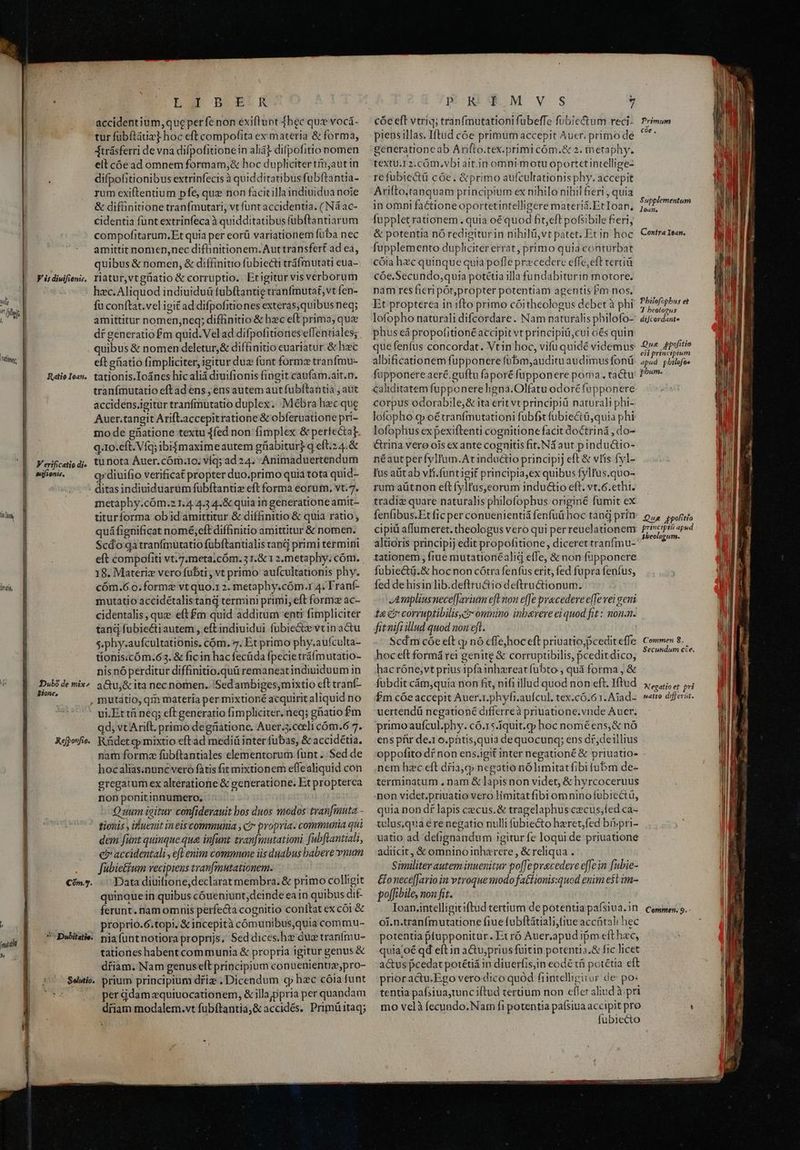 | Vt trit V is diuifienis, Ratio Iean, V erificatio di sezjsoriió, DDubo de mix» Sione, Lar BECK accidentium, que perfe non éxiflunt hec quz vocá- tur fubftáiia] hoc eft compofita ex materia &amp; forma, Atrásferri de vna difpofitionein aliá] difpofitio nomen elt cóe ad omnem formam,&amp; hoc dupliciter tin,aut in difpofitionibus extrinfecis à quidditatibus fubftantia- rum exiftentium pfe, quz non facit illa indiuidua noie &amp; difünitione tranfmutari, vt funt accidentia. ( Ná ac- cidentia fünt extrinfeca à quidditatibus fübftantiarum compofitarum.Et quia per eorü variationem füba nec amittit nomen,nec diftinitionem.Auttransfert ad ea, quibus &amp; nomen, &amp; diffinitio fuübiecti tráfmutati eua- riatur,vtgüatio &amp; corruptio. Etigitur vis verborum hec. Aliquod indiuiduü fubftantie tranfmutat,vt Íen- fu conftat.vel igit ad difpofitiones exteras,quibus neq; amittitur nomen,neq; difiinitio &amp; hzc elt prima; qux df generatiofm quid. Vel ad difpofitioneseffentiales; quibus &amp; nomen deletur,&amp; diffinitio euariatur. &amp; haec eft gfiatio fimpliciter, igitur duz funt formz tranfmu- tationis.Ioáncs hicalià diuifionis fingit caufam.ait.n. tranfmutatio eftad ens ; ensautem autfubítantia , aut accidens.igitur tranfmutatio duplex. Mébra hec que Auer.tangit Arifl.accepitratione &amp; obferuatione pri- mo de güatione textu 1fed non fimplex &amp; pertectat q.10.eft. Víq; ibi$maxime autem güiabitur) q eft.24.&amp; tu nota Auer. cóm:1o; víq; ad 24. -Animaduertendum qy diuifio verificat propter duo.primo quia tota quid- - ditasindiuiduarüm fübftantiz eft forma eorum. vt.7. metaphy.cÓm.2 1.4.4.3 4.&amp; quia in generatione amit- titurforma ob id amittitur &amp; diffinitio &amp; quia ratio; quáfignificat nomé;eft diffinitio amittitur &amp; nomen. Scdo qatranfmutatio fübftantialis rand primi termini eft compofiti vt.7;meta.cóm. 3 1.&amp; 1 2,metaphy; cóm. 18. Materiz vero fubti ; vt primo aufcultationis phy. cóm.6.0. forme vt quo.1 2. metaphy.cóm.r 4. Tranf- mutatio accidétalistand termini primi, eft formz ac- cidentalis, que eft£m quid additum enti fimpliciter tand fubiecti autem , eftindiuidui fubie&amp;e vtin actu s.phy.aufcultationis. cóm, 7. Et primo phy.aufculta- tionis.cóm.63. &amp; ficin hac fecüda fpecie tráfmutatio- nis nó perditur diffinitio.quü remaneatindiuiduum in a&amp;u,&amp; ita nec nomen. Sed ambiges,mixtio eft tranf- mutátio, qm matería per mixtioné acquirit aliquid no ui.Et t neq; eft generatio fimpliciter, neq; gatio $m qd; vt Arift. primo degnatione. Auer.3.ceeli cóm.6 7. nam formz fübftantiales elementorum funt .. Sed de hoc alias.nunc vero fatis fit mixtionem effealiquid con gregatum ex alteratione &amp; generatione. Et propterca non ponitinnumero. Q uum igitur confiderauit bos duos modos tranfimuta tionis , ifuenit ineis communia , c? propria. communia qui dem fünt quinque que infunt tranfmutationi fubftantiali, ei accidentali, efl enim commune iis duabus babere vnum fubie&amp;tum recipiens tranfmutationem. Data diuitione,declarat membra. &amp; primo colhgit quinquein quibus cóueniunt,deinde eain quibus dif- proprio.6.topi, &amp; incepità cómunibus,quia commu- Solutio tationes habent communia &amp; propria igitur genus &amp; driam. Nam genuseft principium conuenienuz,pro- - prium principium driz , Dicendum q hzc cóia funt per qdam equiuocationem, &amp; illajppria per quandam dfiam modalem.vt fubftantia, &amp; accidés. Primü itaq; poOmRTYMISV VS 7 cóe eft vtriq; tran(mutationi fubeffe fubie&amp;um reci- pieasillas. Iftud c6e primum accepit Auer. primo de generationeab Arifto.tex.primi cóm.&amp; 2. metaphy. textu.12.cÓ0m,vbt ait.jn omni motu oportetintellige- refubiectü cóe. &amp;primo aufcultationis phy. accepit Ariftotanquam principium ex nihilo nihil fieri , quia in omni factione oportetintelligere materi&amp;.Etloan, fuppletrationem . quia oé quod fit,eft pofsibile fieri, &amp; potentia nó redigiturin nihilü,vt patet. Et in hoc fupplemento dupliciter errat, primo quia conturbat cóia hzc quinque quia pofle przcedere effe,eft terciü cóe.Secundo,quia potétia illa fundabiturin motore. nam res fieri por,propter potentiam agentis Pm nos, Et propterea in ifto primo cóitheologus debet à phi lofopho naturali difcordare. Nam naturalis philofo- phus eá propofitionéaccipit vt principiü,cui os quin que fenfus concordat. Vtin hoc, vifu quidé videmus albificationem fupponere fübm,auditu audimus fonü füpponere aeré.guftu faporé fupponere poma. tactu caliditatem fupponereligna.Olfatu odoréfupponere corpus odorabile,&amp; ita erit vt principiü naturali phi- lofopho q» oétranfmutationi fubfit fubie&amp;tü,quia phi lofophus ex pexiftenti cognitione facit doctriná , do- &amp;rina vere ois ex ante cognitis fit. Nd aut pinductio- néautperfyllum.Atinductio principij eft &amp; vis fyl- Ius alit ab vri. funtieit principia,ex quibus fylfus.quo- rum aütnon eftfyltus,eorum inductio eft. vt.6.ethi. tradiz quare naturalis philofopbus originé fumit ex fenfibus.Et fic per conuenientiá fenfuü hoc tanj prin cipiü affumeret. theologus vero qui perreuclationem altioris principij edit propofitione, diceret tranfmu- tationem, ftue mutationéalid effe, &amp; non füpponere fuübiectü.&amp; hocnon cótra fenfus erit, fed fupra fenfus, fed de hisin lib.deftru&amp;io deftru&amp;tionum. JAmpliusnece[farium eft non effe pracedere efTe vei gemi t&amp; e? corruptibilis. omnino inberere ei quod fit: non.n. fitnifiillud quod non eft. | Scd m cóe eft qj nó effe,hoc eft priuatio,pcedit effe hoceft formá rei genite &amp; corruptibilis, pceditdico, hac róne,vt prius ipfa inhzreatfubto , quá forma , &amp; fubdit cám,quia non fit, nifi illud quod non eft. Iftud Pm cóe accepit Auer.1.phyfi.aufcul. tex.có.61. Ajad- uertendü negationé differreà priuatione.vnde Auer. primo aufcul.phy. có.15.iquit.qp hoc noméens,&amp; nó ens pfir de.1 o.pntis,quia dequocunq; ens df,deillius oppofito dí non ens.igit inter negationé &amp; priuatio- nem hzc eft dria,q» negatio nólimitatfibi fubm de- terminatum , nam &amp; lapis non videt, &amp; hyrcoceruus non videt.priuatio vero limitatfib1 omnino fubicctü, quia non df lapis cecus.&amp; tragelaphus czcus,fed ca- telus,qua € re negatio nulli fubiecto hzret,fed br»pri- uatio ad defignandum igitur fe loqui de priuatione adiicit, &amp; omninoinharere, &amp; reliqua . Similiter autem inuenitur po[fepracedere effe in fubie- &amp;onecéfJario in vtroque modo fattionis:quod enim e$t im- polfibile, non fit. | | of. n.tranímutatione fiue fubftátiali,fiue acchtali hec potentia ptupponitur. Et ró Auer,apud ipm efthac, quia;oé qd eft in a&amp;u;prius fuitin potentia.&amp; fic licet a&amp;us pcedat potétiá in diuerfis,in eodé tfi potétia eft prioractu.Ego vero dico quód fiintelligitur de po: tentia pafsiua,tunc iftud tertium non eflet aliud à pri mo velà fecundo. Nam fi potentia paísiua accipit pro fubiecto Primum coe, Supplementum lean, Contra ean. Pbilefopbus et TJ beologus diJcordante Que pofitio ei] principium apud pbilefoe phum. Que ppolitio principia apud $beologum. Commen 8. Secutnidum cce. Alegatioet pri satio differat.