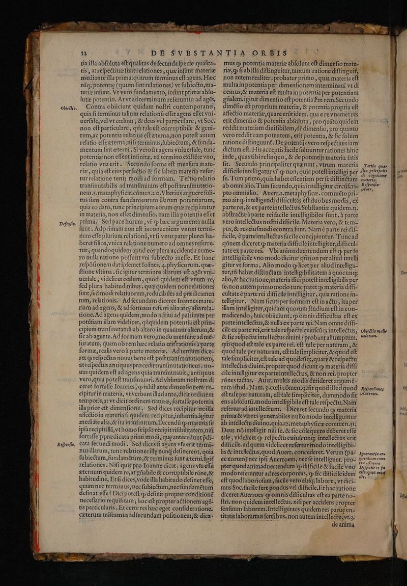 Obietlio. tia illa abfolutà eft qualitas défecunda fpecie qualita- tis , at refpectiuz funtrelationes , qux infünt materi mediante illa prima:quarum terminus eftagens. Hzc náq; potentie (quum fint relationes) vt fübiecto,ma- teriz infünt. Vt vero fundamento, infünt primz abfo- lutz potentiz. At vtad terminum referuntur ad agés, Contra obiiciunt quidam noftri contemporanei, quia fi terminus talium relationü effet agens effet vni- uerfale,vel vt coelum , &amp; deus vel particulare ; vt Soc, non eft particulare , aimtaleeft corruptibile &amp; geni- tum,;ac potentia relatiua eft eterna,non poteft autem relatio efleaterna,nifi terminus,fubiectum, &amp; funda- mentum fint zterni , Si verofitagens vniuerfale, tunc potentiz non effentinfinitz, n1 termino exiftéte vno, relatio vnaerit. Secundo forma eft menfura mate- riv, quia elt eius perfectio &amp; fic faltem materia refer- tur relatione terti] modiad formam, Tertio relatio tranfmutabilis ad tranfmutàáns eft pofttranfmutatio- nem.5.mataphyfice.cómen.2 o. Vlterius arguerefoli- tüs fum contra fundamentum illarum potentiarum, quia eo dato, tunc principum eorum qu£ recipiuntur in materia, non effet dimeüfio. nam illa potentia effet funt. Ad primam non eft inconueniens vnunitermi- num effe plurium relationü,vt fi vnus pater plüres ha- beret filios, vnica relationenumero ad omnes referre- tur; quandoquidem apud eos plura accidentia nume- ro nulla ratione poffuntvni fübie&amp;o ineffe. Et hanc refpófionem dat ipfemet Ioánes, 4.phyficorum. que- ftione vltima . ficigitur terminns illarum eft agés vni- uerfale , videlicet coelum , quod quidem eft vnum re, fed plura habitudinibus, que quidem non relationes funt,fed modi relatiuorum,reducibiles ad predicamen tum, relationis. Adfecundam diceret Ioannesmate- riam ad agens, &amp; adforimam referri alia'atqzaliá rela- tione. Ad agens quidem ,modo actiui ad pafsiuum per potétiam illam videlicet, qiquidem potentia eft prin- cipium tranfmutandi ab altero in quartam 'alterüm;&amp; ficab agente. Ad formam verojmodo mérifürg ad me- furatum, quam ob rem hec relatio eritratiónisi parte formz, realis vero à parte materiz. -Adtertiám dice- ret qp refpectus nouus bene eft poft cranfmátatiotiem, atrefpectus antiquus pracedittranfmutationenr. no- uus quidem eft ad agens quia tranfmutauit j antiquus vero,quia poteft tranfmutari, Ad vltimam noftram di ceret fortafle Ioannes; v nihil ante dimenfiopem re- cipitur in materia, vt verbüni illudante,dicitordinem temporis;at vt dicit órdinemmatur; fortaffepotentia illa prioreft dimenfioae.' Sed dices recipitiir meilla affc&amp;ioin materia fi quidem recipiturinftantimiettur medi&amp;tealia,&amp; ita ininfinitum.Dicendü op üiateria fe ipa recipitillá,vt homo feipfo recipitrifibilitatem;nifi fortaffe ppredicata primi modi, que antecedunt pdi- nusillarum, tunc relationesille nund definérent, quia fubie&amp;um,fundamétum;&amp; terminus füüt eterni. Teit relationes - Nifi quis pro Toanne dicat. agens ve effé eternum quidem re,atgnabile &amp; corrüptibileróne;&amp; habitudine, Et (i dices,vadeilla habitudo definet effe, quum nec terminus, nec fübiectum,necfündametüm definat effe? Dici poteft qp definit propter conditione neceflario requifitam , hoc eft propter actionem ag&amp;- tis particularis . Et certe res hic eget confideratione; exterum tráleamusadfecundam pofitionem,&amp; dica: mus cp potentia materiz abfoluta eft dimenfio mate- riz, fiabilla diftinguitur,tantum ratione diftinguit, non autem realiter. probatur primo , quia materia eft multa in potentia per dimenfionem interminatà vt di cemus,&amp; materia eft multa in potentia per potentiam güalem.igitur dimenfio eft potentia fm rem.Secundo dimétfio eft proprium máteriz, &amp; potentia propria cft affectio materiz,quare erütidem. qua e revnamet res erit dimenfio &amp; potentia abfoluta , pro quáto quidem reddit materiam dinifibilem,df dimenfio, pro quanto vero reddit eam potentem, erit potentia, &amp; fic folum ratione diftinguunt. De porentijs vero refpe&amp;tiuisiam dictum eft. His acceptis facilefoluunturrationes hinc inde, quas tibirelinquo, &amp; de potentijs materia fatis fit. Secundo principaliter querunt , vtrum materia difficile intelligatur vf cp non, quia poteft intelligi per fe. Tum primo,quia habet effentiam perfe diftin&amp;am ab omnialio-Tum fecundo, quiaintelligitur circüfcri- pto omnialio. Auerr,2.metaphyfice. comméto pri- mo ait cp iatellieendi difficultas eft duobus modis, ex parte rei;&amp; ex parteintelle&amp;us.Subftantis quidem.n. abftractzà parte rei facile intelligibiles funt.à parte yero intellectus noftri difficile. Materia vero, &amp; tem- pus, &amp; res eiufmodi econtra funt. Nam é parte rei dif- hcile;'é parteintellectus facile concjpiuntur. 'Tuncad qonem diceret q» materia dif&amp;cile intelligitur, dif&amp;cul- tateexparterel.. Vbianimaduertendum eft g per fe intelligibile vno mododicitur qf non peraliud intelli gitur vt forma, Alio modo glicet per aliud intelliga- tur,th habet diflin&amp;am intelligibilitatem à quocunq; alio,&amp; hacratione,materia dici poteft intelligibilis per fe.non atitem primo modo tunc patet qp materia diffi- cultateé parterci difficile intellipitur , quia rationcin- telligitur, Nam ficuti per formam eft in a&amp;u j itaper illam intelligitur, quidam quorum ftudium eft in con- tradicendo , huicobiiciunt, cy omnis difficultas eft ex parteintellectus,&amp; nulla ex parte rei.Nam omne diffi- cile ex parte rei,erit tale refpectu cuiufcüq; intellectus, &amp; fic refpectu intelle&amp;us diuini : probantaffumptum. qti quod eft tale exparte rei. eft taleper naturam , &amp; quodtale per naturam, efttale fimpliciter, &amp; quod eft talefimpliciter,eft cale ad quodctiq;quare &amp; refpectu intellectus diuini.propterquod dicunt.qp materia diffi cileintellgitur ex parteintelle&amp;tus, &amp; non rei. propter rónestactas, Auer, multis modis derideret argumé- tum iftud, Nam. 3.coeli cómen.9.dit quod illud quod eft tale pernaturam, eft tale fimpliciter, dummodo fit ensabfolutü.modo intelligibile eft tale refpe&amp;tu.Nam refertur ad intellectum, «Diceret fecündo gy materia primá&amp; vteres generabiles nulloniodo intellieuntur áb intelle&amp;à diuirio,quia.i?, metaphyfice commen.51. Deus nóintelligit nifi fe. &amp; fic cófequens deberet effe tale , videlieet cp réfpectu cuiufcuniq; intelle&amp;us erit difficile. ad quem videlicet refertür modo intelligibi- lis &amp; intelle&amp;us;quod Auert; concederet. Verum (pa- ce corum) nec ipfi Auerroem; nec fe intelligunt. pro- pter quodanimaduertendum «p difficile &amp; facile vno modoreferüntur ad res corporcas, cy fic difficileidem mus Soc;facilefert pondus vel difficile.Ethac ratione diceret Auerroes comnis difficultas eft ea patteno- ftri. non quidemintellectus. nifi per accidens propter fenfuum laborem.Intelligentes quidem res parue en- titatis laboramus fenfibus, non autem intelle&amp;u; vts. Em us deanima Tertia guae Jlio pricipalis de cogniiione materta. Refponfio- vuer. Obie£iio malie uolorum. Refponfiones VAuerrois. Jgnorantia are guenttum cone ira JAuerro, Difficile et fa cile: quot mos dis, EID 34s y iria dub. Cong bi M Diu