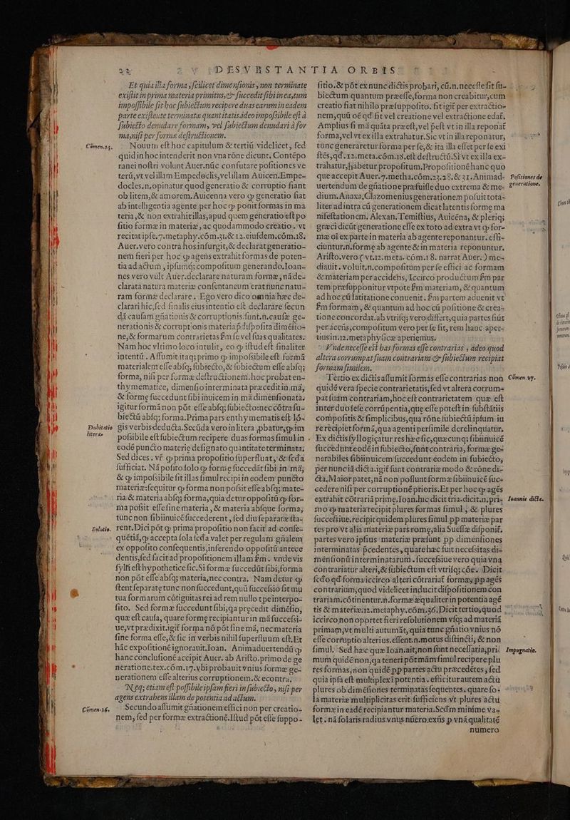 Cómenss. D ubitatio iIiter&amp;e Solutio. Comenia&amp;. E odi vom r A UD E£S'V BST AM Et quiailla forma y fcilicet dimenfionis ymon terminate exiftit in prima materia primitus, fuccedit fibi in eaytum impo[fibile fit boc fubietfum recipere duas earum in eadem parte exifleute terminata quant itatis.ideo impofsibile efl à fubieffo denudare formam, vel [ubiettum denndari à fov mdaynift per forma deftru&amp;tionem. Nouurn efthoc capitulum &amp; tertiü videlicet, fed quidinhocintenderit non vnaróne dicunt, Contépo ranei noftri volunt Auer.nüc confutare pofitiones ve terü,vt velillam Empedoeclis,velillam Auicen.Empe- docles.n,opinatur quod generatio &amp; corruptio fiant ob litem,&amp; amorem. Auicenna vero qp generatio fiat ab intelligentia agente per hoc gp ponit formas in ma teria,&amp; non extrahitillasapud quem generatio eft po fitio formz in materie , ac quodammodo creatio. vt recitat ipfe.7.metaphy.cóm.31,&amp; 12.eiufdem.cóma8., Auer.vero contra hosinfurgit,&amp; declaratgeneratio- nem fieri per hoc «pagensextrahitformas de poten- tiaad acum , ipfumd; compofitum generando.Ioan-- nes vero vult Auer.declarare naturam formae ; náde- claratanatura materie confentaneum erat nunc natu- ram forme declarare. Ego vero dico oannia hzc de- clarari hic,fed finalis etusintentio eft declarare fecun dá caufam gationis &amp; corruptionis funt.n.caufz ge- nerationis &amp; corruptionis materia pAifpofita diméfio- ne,&amp; formarum contrarietas £m fe vcl fuas qualitates; Nam hoc vltimo loco intulit, eo cy iftudeft finaliter intentü . Aflumit itaq; primo cp impofsibile eft formá materialem effeabíq; fübre&amp;o,&amp; fubiectum effe abfq; forma, nifi per forma deftru&amp;ionemi.hoc probat en- thymematice, dimenfiointerminata przceditin.má, &amp; forme fuccedunt fibi inuicem in má dimenfionata; igitur formánon pót effe abfq; fübie&amp;o:neccótrafu- bie&amp;ü abfq; forma.Prima pars enthy mematis eft ló- gis verbisdeducta.Secüda veroinlitera pbaturygpim pofsibile eft fubie&amp;tum recipere duas formas fimulin codé puncto materie defignato quantitateterminata; Sed dices. vf qp prima propofitio fuperfluat, &amp;'fcda fufficiat. Ná pofito folo qp forme füccedát fibi in: màj &amp; oy impofsibilefit illas fimulrecipiin eodem pun&amp;o materiz:fequitur cp forma non pofsit effeabíq; mate- ria &amp; materia abfq; forma,quia detur oppofitü qp for- ma pofsit effefine materia , &amp; materia abfque forma; tunc non fibiinuicéfuccederent , fed diufeparatz (ta- rent. Dici pot g; prima propofitio non facit ad: confe quétid,cp accepta fola fcd valet per regulam grialem ex oppofito confequentis,inferendo oppofitü antece dentis,fed facitad propofitionem illam £m. vnde vis fylti efthypothetice fic.Si forma fuccedüt fibi,forma non pót effeabfq; materia,neccontra. Nam detur gp ftent feparate tunc non fuüccedunt,quü fuccefsio fit mu tua formarum cótiguitasrei ad rem nullo tpeinterpo- fito. Sed formz fucceduntfibi;jqa precedit diméfio; quz eft caufa, quare forme recipiantur in máfuccefsi- ue,vt predixitJgit forma nó pót fine má, necmateria fine forma effe,&amp; fic in verbis nihil fuperfluum eft, Et hác expofitionéignorauit.oan. | Animaduertendá hancconclufioné accipit Auer. ab Arifto.primo de ge neratione.tex.cóm.17.vbi probauit vnius formz gc nerationem effe alterius corruptionem.&amp; econtra, N eq; etiam eft poffibileipfam fieri in fabieto , nif; per agens extrabens illam de potentia ad atum. Secundo aflumit güiationem effici non per creatio- nem, fed per formz extra&amp;ioné.Iftud pót efle füppo- ?- TIASQARBRTS fitio.&amp; pót ex nunc di&amp;is probari, cü.n.neceffe fit fu- biectum quantum przeffe,forma non creabitur,cum creatio fiat nihilo prefuppofito. fitigit per extractio- nem,quü oé ad fit vel creatione vel extractione edat. Amplius fi má quáta precft,vel peft vt in illa reponat forma,vel vt ex illa extrahatur.Sic vt in illa reponatur, tuncgenerareturforma per fej&amp; ita illa effet per fe exi ftés,qd. 12.meta.cóm.13.eft deftructü.Si vt ex illa ex- trahatur,habetur propofitum.Propofitionéhanc quo queaccepit Auer.7.metha.cóm:;23.28. &amp; 31. Animad- uertendum de griationeprafuile duo extrema &amp; me- dium.Anaxa,Clazomenius generationem pofuit tota- liter adintra cü generationem dicat latentis forme ma nifeftationem, Alexan. T'emiftius, Auicéna, &amp; pleriq; greci dicüt generatione efle ex toto ad extra vt qp for- mz oiex partein materia ab agentereponantur. effi- ciuntur.n.forme ab agente &amp; in materia reponuntur, Arifto.vero ( vt.12. meta. cóm.18. narrat Auer; ) mes diauit. voluit.n.compofitum perfe eftici ac formam &amp;materiam per accidehs, Iccirco productum £m par tem prefupponitur vtpotefm materiam, &amp; quantum ad hoc cü latitatione conuenit. Pm partem aduenit vt Pm formam, &amp; quantum ad hoc cá pofitione &amp; crea- tioneconcordat.ab vtriíq; vero differt,quia partes fiüc peracers,compofitum vero per fe fit, rem hanc apet- uusimm.metaphy(ice aperiemus. V'udenecelfe e$t bas formas effe contrarias ; adeo quod altera corrumpat fuam contrariam e» fabie£lum vecipiat formam fimilem. Téttio ex dictisaffumit formas efle contrarias non quidé vera fpecie contrarietatis,fed vt altera corrum patfuügm conttariam;hoc eft contrarietatem. quz eft inter duofefe corrüpentia;que effe poteft in fübftátiis compofitis &amp; fimplicibus,qua róne fübiectüipfum iu re recipietformá,qua agenti perfimile derelinquatur. Ex dictisfyllogicatur res hzc fic, quecunq;: fibiinuicé fuccedunteodéinfübie&amp;o,funtcontraria, forme ge- nerabiles fibiinuicem füccedunt éodem in fubiectog pér nunciá di&amp;a.igit (upt contrarie modo &amp; róne di- &amp;a, Maiorpatet;ná non pofluntforme fibiinuicé fuc- cedere nifi per corruptionéprioris.Et per hoc qp agés extrahit cótrariá prime.Toan.lic dicit tria-dicit.n. pri 1no ep taateriarecipit plures formas fimul .&amp; plures fuccefsiue.recipit quidem plüres fimul pp materiz par tes prot alia materiz parsrome;alia Sueffze difponit. partes vero ipfius materix prefünt pp dimenfiones interminatas pcedentes, quarehac fuit necefsitas di- fnenfionü interminatarum .fuccefsiue vero quia vna contrariatur alteri, &amp; [ubie&amp;um eft vtrifq; cóe. Dicit fcdo qd formaiccirco alteri cótrariat formas ppagés contrarium;quod videlicet inducit difpofitionem con trariam.cótinentur.n.forme zqualiter in potentia agé tis &amp; materis2.metaphy.cóm.36. Dicit tertioquad iccirco non oportet fieri refolutionem víq; ad materiá primam;vt multi autumát, quia tinc ghatio vnius nó effecorruptio alterius.effent.n.motus diftinéi, &amp; non fimul. Sed hzc qux Ioán.ait;non funt neceffaria;pri. mum quidénon;qa teneri pótimámfimul recipere plu res formas,don quidé pp partes'actu przcedétes ; fed quia ipfa eft multiplexipotentia . efhiciturautem actu plures ob diméfiones terminatas fequentes. quare fo - la materiz multiplicitaserit fufficiens vt plures actu formxin eadé recipiantur materia.Scd m minime va- let. ná folaris radius vnus nüero:extis p vnáqualitaté numero Cómen. 25. d Impugnatie, (ina WM ota [] irai Cra lt