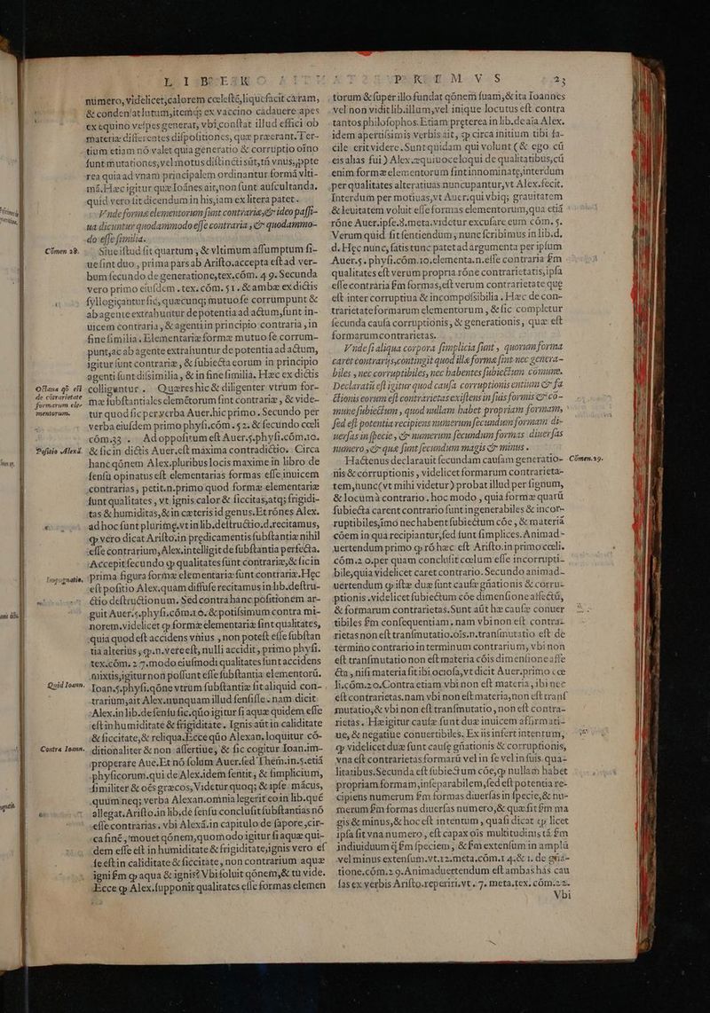 1 T nm V. ] m — P yqidtit Comen 38. Olaua go ef de cótrarietate formarum ele 2nentoriem. Pofitio JAlexa. in ibuenatie, Quid Ioann. Contra Ioann. ESIZBN/ETXHR numero, videlicet;calorem ccclefté,liqucfacit ceram, &amp; conden/atlutum,itemq; ex vaccino cadauere apes ex equino velpes generat, vbiconftar illud effici ob materia: differentes difpolitiones, que przcrant. 1 er- tium etiam nÓ valet quia generatio &amp; corruptio oino funt mutationcs;vel motus diftincti süt,tà vnus,ppte rea quiaad vnam principalem ordinantur formá vla- má.Hcigitur que Ioánes aitjnon funt aufcultanda. quid vero tit dicendumin his,iam ex litera patet. Vudefovima elementorum funt contrariae ideo paffi- ua dicuntity quodasmmodo e[Je contraria , c quodammo- do effe fimilia. Siueiftud fit quartum; &amp; vltimum affumptum fi- uefint duo , prima parsab Arifto.accepta eftad ver- bum fecundo de generatione,tex.cóm. 4 9. Secunda vero primo eiufdem . tex. cóm. 51. &amp; ambz ex dictis fyllogigantur fic,quecunq; mutuo fe corrumpunt &amp; abagenteextrahuatur depotentiaad a&amp;Gum,funt in- uicem contraria , &amp;agentiin principio contraria ,in finefimilia.Elementariz forme mutuo fe corrum- punt;ac ab gente extrahuntur de potentia ad a&amp;um, igitur funt contrariz , &amp; fubiecta corum in principio agenti funtdifsimilia , &amp; in fine (1milia. Hzc ex didis colligantur. Quaereshic&amp; diligenter vtrum for- moe fubftantiales elemétorum fint contrariz , &amp; vide- tur quod ficper yerba Auer.hic primo. Secundo per verba eiufdem primo phyfi.cóm.$ 2. &amp; fecundo codi cóm.33 . Adoppofitum eft Auer.5.phyfi.cóm.0. &amp;Íicin di&amp;is Auer.cft maxima contradictio. Circa hanc qónem Alex.pluribuslocis maxime in libro de fenfü opinatus eft elementarias formas effe inuicem contrarias, petit.n.primo quod formz clementarie funt qualitates, vt ignis calor &amp; ficcitas;atq; frigidi- tas &amp; humiditas, &amp;in cateris id genus.Et rónes Alex. adhoc funt plurime.vtin lib.deftru&amp;tio.d.recitamus, qp vero dicat Arifto.in predicamentis fubftantiz nihil :effe contrarium, Alex intelligit de fubftantia perfecta. .Accepitfecundo q qualitates fünt contrarie; &amp; ficin iprima figura forme elementariz funt contraria. Hec eft pofitio Alex.quam diffufe recitamus in lib.deftru- &amp;io deftru&amp;ionum. Sed contrabanc pofitionem ar- guit Auer.s.phyfi.cóm.ro. &amp; potifsimum contra mi- norem.videlicet q»formz elementariz fint qualitates, quia quod eft accidens vhius ; non poteft effe fübftan tia alterius ; g.n.vere eft, nulli accidit ; primo phyfi. tex.cóm. 2 7.modo eiufmodi qualitates funt accidens mixtisiigiturnon poffunt efle fubftantia elementorü. Ioan.5.phyfi.qóne vtrum fubftantiz fit aliquid con- . trariüm;ait Alex.nunquam illud fenfifle . nam dicit :Alex.in lib.defentu fic.qüo igitur fi aquz quidem effe eftinhumiditate &amp; frigiditate. Ignis aütin caliditate ;&amp; ficcitate,&amp; reliqua.Ecce qüo Alexan. loquitur có- ditionaliter &amp; non affertiue; &amp; fic cogitur Ioan.im- iproperare Aue.Et nó folim Aucer.fed Them.in.5.etiá phyficorum.qui de Alex.idem fentit, &amp; limplicium, fimiliter &amp; oés graecos; Videtur quoq; &amp; ipfe. mácus, uum neq; verba Alexan.omnia legerit coin lib.qué allegat. Arifto.in lib.de fenfu conclufit fubftantias nó efle contrarias. vbi Alexá.in capitulo de fapore cir- ca finé ,'mouet qónem,quomodo igitur fi aquz qui- dem effe elt in humiditate &amp; frigiditatejignis vero ef fe eftin caliditate &amp; ficcitate , non contrarium aqu ignifm g aqua &amp; ignis? Vbifoluit qónem,&amp; tü vide. Ecce g» Alex.fupponir qualitates cfle formas elemen CDEOREMD OM.-VeS torum &amp; (uper illo fundat qónem fuam;&amp; ita Ioannes vel non vidit lib.illum;vel inique locutus eft contra tantos philofophos.Etiam preterea in lib.deaia Alex. idem apertifsimis verbis ait, cp circa initium tibi fa- cile: eritvidere .Suntquidam qui volunt (&amp; ego cü eisalias fui ) Alex.equiuoceloqui de qualitatibus, cü enim forma elementorum fintinnominate;interdum 45 Interdum per motiuas,vt Auer;qui vbiq; grauitatem &amp; leuitatem voluit effeformas elementorum,;qua etiá róne Auer.ipfe.3.meta.vidctur excufare eum cóm. 5. Verumquid fitfentiendum ; nunc fcribimus in lib.d. d. Hec nunc, fatistunc patetad argumenta per ipium Auer.5. phyfi.cóm.10.clementa.n.etfe contraria £m qualitates eft verum propria róne contrarictatis;ipfa effecontraria £m formas;eft verum contrarietate que eft inter corruptiua &amp; incompofsibilia . Hzc de con- trarietateformarum elementorum , &amp;fic completur fecunda caufa corruptionis , &amp; generationis , qua eft formarumcontrarietas. Vude fi aliqua corpora fimplicia funt , quorum forma caret coutraris,contingit quod ille forma [mt nec geneva- biles uec corruptibiles, nec babentes [ubie&amp;ium comune. Declavat efl igitur quod caufa. corruptionis entium C7 fa &amp;ionis eorum efl coutvarietas exiflens in fuis formis c7: c0- mune fubietium , quod uullam babet propriam formam, * féd eft potentia recipiens numerum fecundum formam di- uer[as in (becie , ci» numerum fecundum formas diuer fas numero ye qu [unt fecundum magis c minus . Had&amp;enus declarauit fecundam caufam generatio- nis&amp; corruptionis , videlicet formarum contrarieta- tem,nunc(vt mihi videtur) probat illud per fignum, &amp; locumà contrario. hoc modo , quia forma quarü fubiecta carent contrario funt ingenerabiles &amp; incor- ruptibilesimo nec habent fubiectum cóe , &amp; materià cóem in qua recipiantur,fed tunt fimplices. Animad - xertendum primo g ró hec eft Arifto.in primo coeli. Cóm.2 o.per quam conclufit coelum efle incorrupti- bile,quia videlicet caret contrario. Secundo animad- uertendum c ifte duz funt caufe gnationis &amp; corru- ptionis.videlicetfubie&amp;um cóe dimen(ione atfectü, &amp; formarum contrarietas.Sunt aüt hz» caufz conuer tibiles £m confequentiam , nam vbinon eít contra- rietasnon eft tranfmutatio.ois.n.tranfmutatio eft de termino contrario interminum contrarium, vbi non eft tranfmutatio non eft materia cóis dimeníioneafíe &amp;n , nifi materia fit ibi ociofa,vt dicit Auer.primo coe li.cóm.zo.Contra etiam vbi non eft materia , ibi nec eft contrarietas.nam vbi non eft materia,non eft cranf mutatio;&amp; vbi non efl tranfmutatio , non eft contra- rietas. Heigitur caufz funt due inuicem afüirmati- ue, &amp; negatiue conuertibiles. Ex iis infert intentum, cy videlicet due funt caufe ghationis &amp; corruptionis, vna eít contrarietasformarü velin fe velinfuis.qua- litaubus.Secunda cft fubiestum cóe,q» nullam habet propriam formam jnfeparabilem,fed eft potentia re- cipiens numerum £m formas diuerfas in fpecie; &amp; nu- snerum £m formas diuerfas numero,&amp; qua.fit$m ma gis &amp; minus, &amp; hoc eft intentum , quafi dicat «p licet ipfa fit vna numero , eft capax ois multitudinis tá $m indiuiduum d £m fpeciem , &amp; fm extenfum in amplà vel minus extenfum.vt.12.meta,cÓm.I 4.&amp; 1. de g6ià- tione,cóm.z 9. Animaduertendum eft ambas hás cau fas ex verbis Arifto.reperiri,vt . 7. meta.tex. cóm.22. Vbi