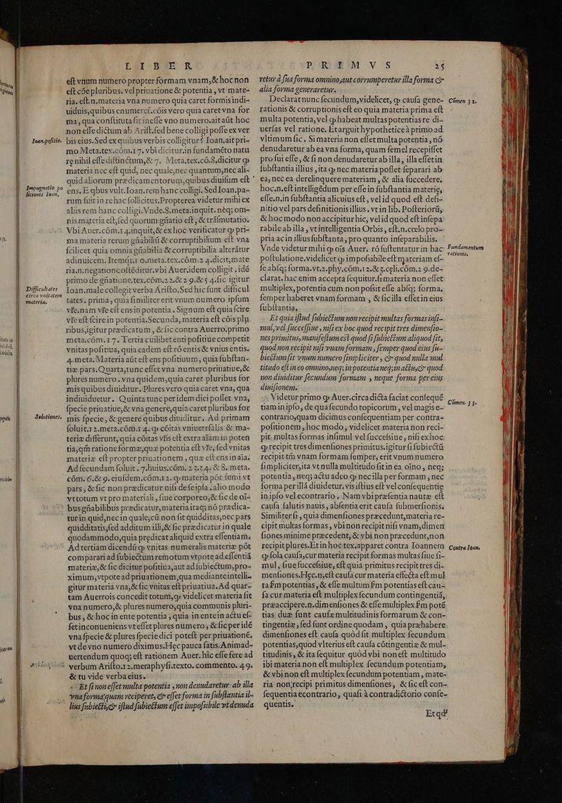Mu | Ihatig cir niei], A étQU dM, ALLY n«dtün jdm un JYoan.pofitio. Impugnatio po fitionts Ioan, Difficultates circa ynitatem materia. Selutioner, LU9TI-8 3c RÀ eft vnum numero propter formam vnam,&amp; hoc non eft cóe pluribus. vel priuatione &amp; potentia , vt mate- ria. e[L.n. materia vna numero quia caret formisindi- uiduis,quibus enumerct.cóis vero quia caret vna for ma qua conftitutafic ineffe vno numero.aitaüt hoc noneífedictum ab Arift.fed bene colligi poffeex ver bis eius. Sed ex quibus verbis colligitur? Ioan.ait pri- mo Meta.tex.cóm.1 7. vbi diciturin fundaméto natu re nihil effediftin&amp;um,&amp; 7. Meta.tex.có.8.dicitur gj materia nec eft quid, nec quale,nec quantum,nec ali- ens. E qbus vult.Ioan.rem hanc colligi. Sed Ioan. pa- rum fuit in rc hac follicitus.Propterea videtur mihi ex aliisrem hanc colligi. Vnde.8.meta.inquit. n&amp;q; om- nis materia eft,fed quorum gríatio eft, &amp; tráímutatio. Vbi Auer.cóm.1 4.inquit,&amp; ex lioc verificatur cy pri- ma materia rerum gfiabiliti &amp; corruptibilium eft vna fcilicet quia omnia gfiabilia &amp; corruptibilia alterátur adinuicem. Itemá;.1 o.meta.tex,cóm.2 4.dicitjmate ria.n.negationcoltéditur.vbi Auer.idem colligit , idó primo de griatione.tex,cóm.2 2.&amp; 2 9.&amp; 4.fic igitur Ioan.male collegit verba Árifto.Sed hic funt difficul tates. prima , quia fimiliter erit vnum numero jpfum vie.nam vie eft ensin potentia . Signum eft quiafcire vie eft fcirein potentia.Secunda, materia eft cóis ply ribusigitur predicatum , &amp; fic contra Auerro.primo meta,cóm.17. Tertia cuilibetenti pofitiue competit vnitaspofitiua, quia eadem eft ró entis &amp; vnius entis. 4.meta, Materia aüt eft ens pofitiuum quia fübítan- tig pars.Quarta,tunc effet vna numero priuatiue,&amp; plures numero. vna quidem,quia caret pluribus for mis quibus diuiditur. Plures vero quia caret vna, qua indiuiduetur. Quinta tunc peridem dici poflet vna, fpecie priuatiue,&amp; vna generequia caret pluribus for mis fpecie , &amp; generé quibus diuiditur. Ad primam foluit.1 2.meta.cÓm.t 4. gp cóitas vniuerrfalis &amp; ma- teriz differunt, quia cóitas vlis eft extra atamin poten tia;qm rationeformz,quz potentia eft ve, fed vnitas materiz elt propter priuationem , quz cít ensinaia. Ad fecundam folnit . 7.huius.cóm. 2 3.3.4. &amp; 8. meta. cóm. 6.&amp; g. eiuídem;cóm.r 2. q» materia pót fumi vt pars, &amp;fic non praedicatur nifi defeipfa .alio modo vttotum vt pro materiali , fiue corporeo,&amp; fic de oi- bus gfiabilibus predicaturymateriaitaq; nó predica- turin quid,necin quale;cü non fit quidditas;nec pars quidditatis,fed additum illij&amp; fic predicatur in quale quodammodo,quia predicataliquid extra eflentiam: Adtertiam dicendü cj vnitas numeralis materi pót comparari ad fübie&amp;tum remotum vtpote ad effentiá materiz,&amp; fic dicitur pofitiua,aut ad fubiectum;pro- ximum,vtpotead priuationem,qua medianteintelli- gitür materia vna;&amp; fic vnitas eft priuatiua. Ad quar- tam Auerrois concedit totum, cy videlicet materia fit vna numero,&amp; pluresnumero,quia communis pluri- bus , &amp; hoc in ente potentia ; quia in entein actu ef- fetinconueniens vteffet plures numero ; &amp;ficper idé vna fpecie &amp; plures fpeciedici poteft per priuationé. vt de vno numero diximus.Hec pauca fatis.Animad- uertendum quoq; eft rationem Auer. hic effe fere ad &amp; tu vide verba eius. « Et fi none[fet multa potentia , non denudaretur: ab illa PPURIAMESM VOS E) retur à [ua forma omnino,aut corrumperetur illa forma cir alia forma generaretur. | Declaratnunc fecundum,videlicet, p caufa gene- rationis &amp; corruptionis eft eo quia materia prima eft multa potentia, vel c» habeat multas potentiasre di-- uerías vel ratione. Etarguit hypotheticeà primo ad vlümum fic. Simaterianon effet multa potentia , nó denudaretur ab ea vna forma, quam femel rccepiffet pro fui effe, &amp; fi non denudareturab illa, illa effetin fubftantia illius , ita qp nec materia poflet feparari ab ea, nec ea derelinquere materiam , &amp; alia fuccedere., hoc.n.eftintelligédum per effe in fubftantia materie, effe.n.in fubftantia alicuius eft, vel id quod eft defi- nitio vel pars definitionisillius. vt in lib. Pofteriorü, &amp; hoc modo nonaccipitur hic, velid quod eftinfepa rabileab illa , vc intelligentia Orbis, eft.n.coclo pro-- pria acin illiusfübítanta , pro quanto infeparabilis. Vnde videtur mihi gj ois Auer. rófuftentaturin hac: poftulatione.videlicet c» impofsibile eft materiam ef- fe abíq; forma.vt.2.phy.cóm.12.&amp; 3.celi.cóm,2 9.de- clarat. hac enim accepta fequitur.fi materia non effet multiplex, potentia cum non pofsit effe abíq; forma. femper haberet vnani formam , &amp; ficilla effetin eius fubítantia, Et quia iflud fubietfum nonrecipit multas formas infi- qmul,vel facce[fue , nif ex boc quod vecipit tres dimen[io- nes primitus,manife[lum es quod fi fubietium aliquod fit, quod non recipit nift vnam formam , [emper quod eius fu- biectum [it vnum numero fimpliciter , ci» quod nulla mul titudo el in eo omninoyneq; in potentia neqsinactu c quod non diuiditur fecundum formam y neque forma per eius diuifionem. Videtur primo gp Auer.circa dicta faciat confequé uaminipío, de quafecundo topicorum , vel magis e- contrarioquam dicimus confequentiam per contra- pofitionem , hoc modo; videlicet materia non reci- pit. multas formas infimul vel fuccefsiue , nifi exhoc qyrecipit tres dimenfiones primitus.igiturfi fubie&amp;ü recipittm vnam formam femper, erit vnum numero fimpliciter,ita vt nulla multitüdo fitin ea oino, neq; potentia, req; actu adeo q nec illa per formam , nec forma per llà diuidetur, vis iftius eft vel confequentie inipfo velecontrario , Nam vbiprafentia naute eft caufa falutis nauis , abfentia erit caufa fubmerfionis. Similiter fi , quia dimenfiones precedunt,materia re- cipit multas formas , vbinon recipit nifi vnam,dimen fiones minime precedent, &amp; vbi non precedunt;non recipit plures.Etin hoc tex,apparet contra Ioannem cp fola caufa,cur materia recipit formas multas fiue fi- mul, fiue fuccefsiue, eft quia primitus recipit tres di- meníiones.Hec.n;elt caufa cur materia effecta eft mul tafm potentias, &amp; efle multum £m potentias eft cau- fa cur materia eft multiplex fecundum contingentiá, preaccipere.n.dimenfiones &amp; effe multiplex £m poté tias duz funt caufz multitudinis formarum &amp; con- tingentie, fed funt ordine quodam , quia prebabere dimenfiones eft caufa quód fit multiplex fecundum potentias,quod vlterius eft caufa cótingenti &amp; mul- titudinis, &amp; ita fequitur quód vbi noneft multitudo ibi materia non eft multiplex fecundum potentiam, &amp; vbinon eft multiplex fecundum potentiam , mate- ria non;recipi primitus dimenfiones, &amp;ficeft con- fequentia econtrario, quafi à contradic&amp;torio coníe- quentis, ^. Etqd Cómen 3 2. Fundamentum rationis, Cómen. 3 3. Conira Ioan,