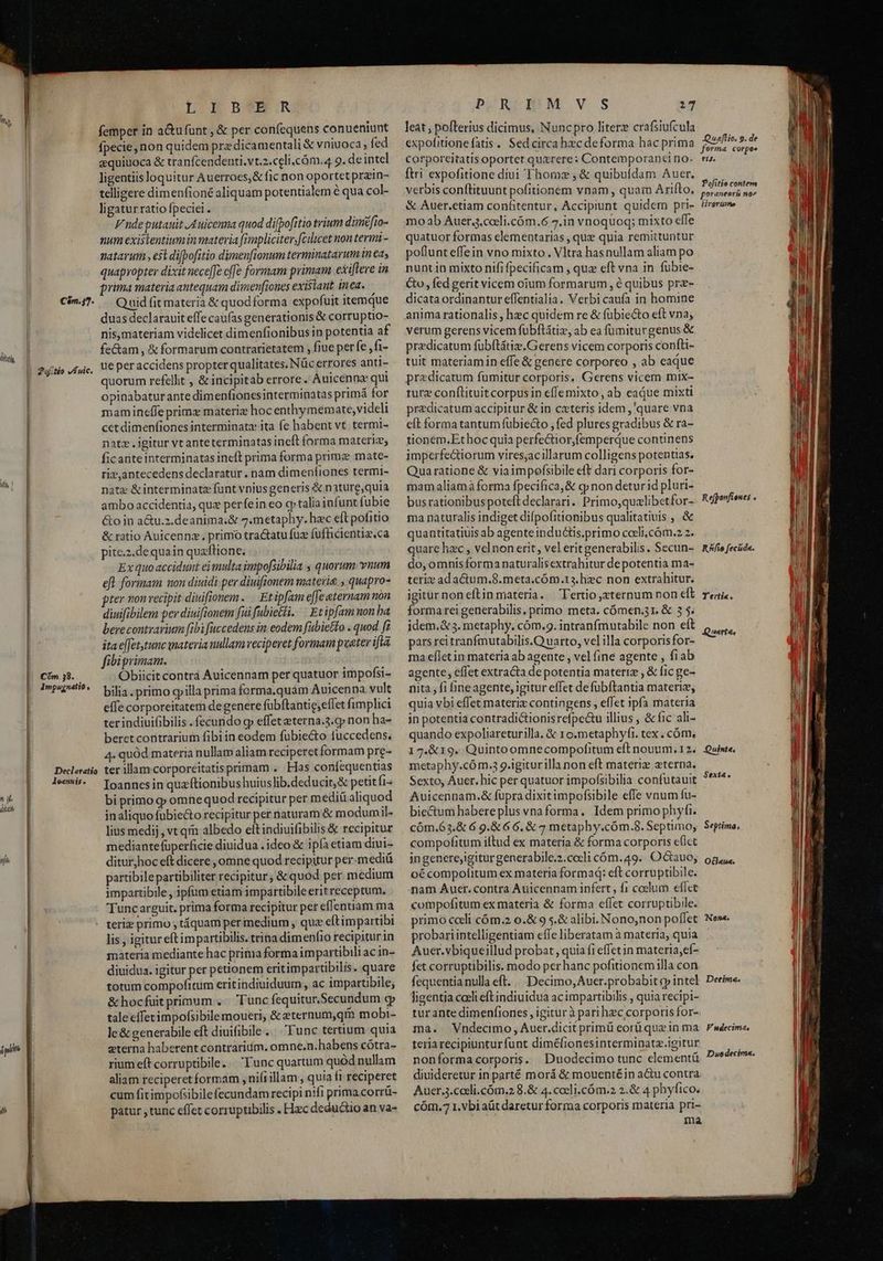 dh, n y diit nih ipit n C$m.37- | ?9:tio fuic. |. Cim 58. |. 4mpuygnatio , Declaratio Joannis . | | ———————M—— L.Db?N R femper in a&amp;ufünt , &amp; per confequens conueniunt fpecie, non quidem przdicamentali &amp; vniuoca, fed equiuoca &amp; tranfcendenti.vt.2.celi.càm.4 9. de intel ligentiis loquitur Auerroes,&amp; fic non oportet przin- telligere dimenfioné aliquam potentialem 6 qua col- ligatur ratio fpeciei . Vndeputauit Auicenna quod di[bofitio trium dimifio- num existentiumin materia fimpliciter, fcilicet non termi - natarum , est difbofitio dimen[ionum terminatarum in ea, quapropter dixit nece[[e cffe formam primam exiftere in prima materia antequam dimenfiones existant inea. Quid fit materia &amp; quodforma expofuit itemque duas declarauit effe caufas generationis &amp; corruptio- nis,materiam videlicet dimenfionibus in potentia af fe&amp;am , &amp; formarum contrarietatem , fiue perfe ,fi- ue per accidens propterqualitates. Nüc errores anti- quorum refellit , &amp; incipitab errore . Auicenna qui opinabaturante dimenfionesinterminatas primá for mamineffe prime materiz hocenthymemate, videli cet dimenfiones interminatz ita fe habent vt. termi- natz . igitur vt anteterminatas ineft forma materize, ficanteinterminatas incft prima forma primz mate- riz,antecedens declaratur . nam dimeníiones termi- natz &amp;interminatz funt vniusgeneris &amp; nature,quia ambo accidentia, que perfein eo qp talia infunt fubie &amp;o in a&amp;u.z.deanima.&amp; 7.metaphy. hac ft pofitio &amp; ratio Auicennz., primo tra&amp;atu fuz fufficientia.ca pite.z.dequain quaflione. Ex quo accidunt eimulta impofsibilia « quorum. vuum efl formam non diuidi per diuifionem materie , quapro- pter non recipit diuifionem ... Etipfam efe aternam nón diuifibilem per diuifionem fui fubietli. ^ Etipfamnon ba berecontrarium [ibi fuccedens in eodem fabietfo . quod fz ita el[etytunc vnateria nullam veciperet formam puater ifta fibiprimam. Obiicit contrá Auicennam per quatuor impofsi- bilia primo gilla prima forma.quam Auicenna vult effe corporeitatem de genere fübftantig,eflet fimplici ter indiuifibilis . fecurido gp effetaeterna.3.cp non ha- beret contrariutn fibiin eodem fübiecto fuccedens. 4. quód materia nullam aliam reciperet formam pre- ter illamcorporeitatisprimam . Has confequentias Ioannes in quationibus huius lib.deducit,&amp; petit fi- bi primo y omne quod recipitur per mediü aliquod inaliquo fubieto recipitur per naturam &amp; modumil- lius medij, vt qm albedo elt indiuifibilis &amp; recipitur mediantefüperficie diuidua . ideo &amp; ipa etiam diui- ditur,hoc eft dicere ,omne quod recipitur per.mediü partibilepartibiliter recipitur, &amp; quod per medium impartibile , ipfum etiam impartibile erit receptum. Tunc arguit. prima forma recipitur per effentiam ma lis , igitur eftimpartibilis. trina dimenfio recipitur in materia mediante hac prima forrna impartibili ac in- diuidua. igitur per petionem eritimpartibilis. quare totum compofitum eritindiuiduum , ac impartibile; &amp; hocfuit primum .: Tunc fequitur,Secundum c tale efferimpofsibile moueri, &amp; eternum,qm mobi- le &amp; generabile eft diuifibile. Tunc tertium quia zterna haberent contrarium. omne.n.habens cótra- rium eff corruptibile... Tunc quartum quód nullam aliam reciperet formam , nifi illam , quia f1 reciperet cum fitimpofsibilefecundam recipi nifi prima corrü- patur , tunc effet corruptibilis . Hiec deductio an va- bONSEÜPM VS ij leat pofterius dicimus, Nuncpro literz crafsiufcula expofitionefatis.. Sed circa hec deforma hac prima Corporeitatis oportet quzrere: Contemporanti no- ftri expofitione diui Thome , &amp; quibufdam Auer. verbis conflituunt pofitionem vnam, quam Arifto, &amp; Auer.etiam confitentur, Accipiunt quidem pri- mo ab Auer..cocli.cóm.6 7.in vnoquoq; mixto effe quatuor formas clementarias , que quia remittuntur poflunt effein vno mixto. Vltra hasnullam aliam po nunt in mixto nififpecificam , quz eft vna in fübie- Go, fed gerit vicem oium formarum, é quibus prz- dicata ordinantur effentialia. Verbi caufa in homine anima rationalis , hec quidem re &amp; fübiecto eft vna; verum gerens vicem fubftátiz, ab ea fumiturgenus &amp; predicatum fübftátiz.Gerens vicem corporis confti- tuit materiamin effe &amp; genere corporeo , ab eaque praedicatum fumitur corporis, Gerens vicem mix- turz conftituit corpus in effemixto, ab eaáue mixti praedicatum accipitur &amp; in cxteris idem , quare vna eft forma tantumfübiecto , fed plures gradibus &amp; ra- tionem.Ethocquia perfectiorfemperque continens imperfectiorum vires,acillarum colligens potentias. Quaratione &amp; viaimpofsibile eft dari corporis for- mam aliamà forma fpecifica,&amp; cp non deturid pluri- busrationibus poteft declarari. Primo,quzlibetfor- ma naturalis indiget difpofitionibus qualitatiuis , &amp; quantitatiuis ab agenteinducüis.primo coeli. cóm.2 2. quare hac , vel non erit, vel erit generabilis. Secun- do, omnis forma naturalisextrahitur de potentia ma- terie adactum.8.meta.cóm.r3.hzc non extrahitur. igiturnoneflinmateria. Tertio,zternum non eft forma rei generabilis, primo meta, cómen.31. &amp; 3 5. idem. &amp;3. metaphy, cóm.9. intranfmutabile non eít pars rei tranfmutabilis.Q arto, vel illa corporisfor- ma eflet in materia ab agente , vel (ine agente , fiab agente, effet extracta de potentia materiz , &amp; fic ge- nita, fi Bineagente, igitur effet de fubftantia materi, quia vbi effet materiz contingens, effet ipfa materia in potentia contradic&amp;tionisrefpe&amp;u illius , &amp; fic ali- quando expoliareturilla. &amp; 10.metaphyfr. tex . cóm. 17.&amp;19. Quintoomnecompofitum eft nouum. 12. metaphy.cóm.3 9-igiturilla non eft materiz eterna. Sexto, Auer. hic per quatuor impofsibilia confutauit Auicennam.&amp; fupra dixitimpofsibile effe vnum fu- biectum habereplus vnaforma. Idem primo phyfi. cóm.63.&amp; 6 9.&amp; 6 6, &amp; 7 metaphy.cóm.8. Septimo; compofitum iftud ex materia &amp; forma corporis eflct ingenere,igiturgenerabile.2.cocli cóm.49.. Octauo, oé compofitum ex materia forma: eft corruptibile. nam Auer. contra Auicennam infert, fi colum eflct compofitum ex materia &amp; forma effet corruptibile. primo cceli cóm.2 o.&amp; 9 s.&amp; alibi. Nono,non poflet probari intelligentiam eífe liberatam à materia, quia Auer.vbiqueillud probat, quia fi effet in materia,ef- fet corruptibilis. modo per hanc pofitionemilla con fequentia nulla eft. Decimo, Auer.probabit cy intel ligentia caeli eft indiuidua acimpartibilis , quia recipi- turantedimenfiones , igitur à pari hec corporis for- ma. Vndecimo, Auer.dicit primüi eorü que in ma teria recipiunturfunt diméfionesinterminatz.igitur nonformacorporis. Duodecimo tunc clementü diuideretur in parté morá &amp; mouentéin a&amp;u contra Auer.3.coeli.cóm.2 8.&amp; 4. cocli.cóm.2 2.&amp; 4 phyfico. cóm.7 1. vbi aüt daretur forma corporis materia pri- ma Qua]lio. 9. de forma corpoe fij. Pofitio contem poraneorü na firorume Refponfiones : R5sfio fecüda. T'erti«. Q uertes Quint«, $Sext&amp; , Septima, O€laua. Nena. Detima. Fndecima, Duodecim«.