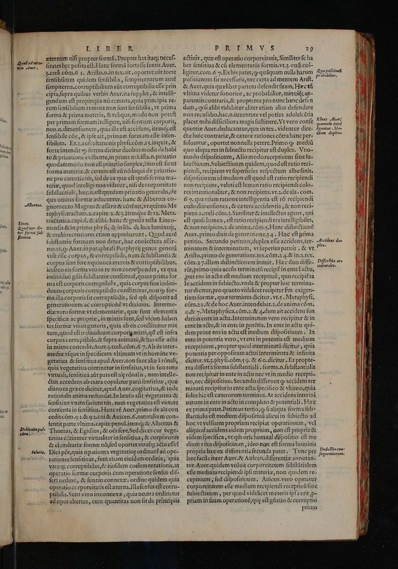 uod «d mene L 1 B*TB'R eternum nifi propter formá, Propter has itaq; necef- fitates hec pofita eft.Hanc formá fortafle fentit Aver. 3.ceeli cóm.6 1. Arifto.n.in tex.ait oportetaütforte fenfibilium quidem fenfibilia, fempiternarum auté fempiterna.corruptibilium aüt corruptibilia efle prin cipiafupra quibus verbis Auer,ita fupplet , &amp; intelli- gendum eft propinqua nó remota;quia principia re- rum fenfibilium remota non funtfeníibilia , vt prima forma &amp; prima materia, &amp; rcliqua,modo non poteft per primam formamitelligere, nifi formam corporis, non.n.dimenfionem , quia illa eft accidens, item; eft fenfibile cóe, &amp; ipfeait, primam formam effe infen- fibilem. Et:.aufcultationis phyfi.cóm.15.1nquit, &amp; forteintendit «y forma dicitur duobus modis de habi tu &amp; priuatione exiftente,in prima má.iíta.n.priuatio quodammodo non cfi priuatio fimplex,imo eft ficut forma materiz.&amp; certum eft eü nóloqui de priuatio- ne pro carentia tin, fed de ca quz eft quafi forma ma- teriz, quod intelligi noa videtur , nifi de corporeitate fubítantiali , hec.n.eft quedam priuatio generalis,de qua omnes formz educuntur. hanc &amp; Alberus co- gnomento Magnus &amp; afferit&amp; cóténit,vt quinto Me tapliyi.tractatu.2.capite.2.&amp; 5. [temque &amp; 11. Meta. tractatu.1.capi.2. &amp; alibi. hanc &amp; groíla tefta Linco- nienfis&amp;in primo phyfi, &amp; inlib. de lucelumined;, &amp; multirecenüores ctiam approbarunt . Quodauté fubftaatiz formam non detur, hac coniectura affir- maat;o Auer.in paraphrafi Porphyrij genus generü vult effe corpus, &amp; corruptibile, nam &amp; fubftantia &amp; corpus fünt ferezquiuocaxternis &amp; corruptibilibus. iccirco eis forma vnain re non correfpondet, ex qua indiuiduü gnis fubftantize conftituat,quare prima for a eft corporis corruptibilis , quia corpus fiueindiui- duumcorporis corruptibilis conftituiturnon «p for- generationem ac corrüptioné vt diximus. Interme- die veroformz vtelementarie, quz funt. elementis fpecifice ac propriz , in mixtis funt,fed vicem haben tum,quod eftindiuiduum corporis mixti,qd eft infra corpus corrupübile.&amp; fupra animati, &amp; lias effe actu in mixto concedit. Auer.5.cceli.cóm.6 7. Ab iisinter- medie víquein fpecificam vltimam vtin homine ve- getatiua &amp; fenfitiua apud Auer.non funcaliz à rónali, fem Auer, l Jl Li D B [m | | | doas] ATH | Inm uy | P4 [pay Ü i || | ia | | [i MAHlbertus. La D Linco. WS uod non. de» E. our forma Job p flans. Mtt. rli pia [777 p if, Wut d — N | ebra ..:: l Dubitatio pul» Selutio, virtuali, fenfitiua aüt pars eft aie rónalis , namintelle- tus accedens ab extra copulatur pari fenfitiuz , que dianoea grzce dicitur;apud A uer.cogitatiua;&amp; inde rationalis anima redundat.In brutis at Vegetatiua &amp; fenfitiua vnamfaciunttm nam vegetatiua eft virtute cedit cóm.g r.&amp; 92.cui &amp; Auicen.6.naturalium con- fentit parte vltima;capite penul.itemd; &amp; Albertus &amp; 'Ehomas, &amp; Egidius ; &amp; o€sfere,Sed dices cur vege- tatiua cótinetur virtualiter in fenfidua j &amp; corporeitas &amp; clemétaríz forma nójfed oportet vtrafq; a&amp;tu effe? Dici pót,quia opationcs vegctatiue ordinant ad opc- vtrzq; corruptibiles,&amp; eiufdem coelementatiornis.at operatio formz corporis cum operatione fenfus dif- fert ordine, &amp; funtin connexz. ordine quidern quia ptibilis.Sunt vero inconnex2 ; quia neutra ordinatur adopus alterius, cum quantitas non fit de principiis PORÉMUM. v.s Y actiuis , que eft operatio corporeitatis, Similiter fc ha bet fenfitiua &amp; cà elementariis formis.vt.3. cocli col- livitur « PA ENS 74 Que pofitionf gitur.com.&amp; 7. Exhis patet,cp quáquam nulla harum pie. pofitionum fit neceffaria,nec certa ad mentem Arift. &amp; Auer.quia quzlibet partem defendit fuam, Hzc tü vltima videtur fonorior, ac probabilior, minuíd; ap- parentiiscontraria,&amp; propterea pro nuncbancdefen dam , ofi alibi videbitur aliter etiam alias defendere nonrecufabo.hac.n.iuuentute vel potius adolefcétia placet mihi difficiliora magis fuftinere.Vt vero confe quenti: Auer.deducantur,quzin tex. videntur dire- Cx huic contrariz,&amp; ceter« rationes cótrahanc per- foluantur , oportet nonnulla petere.Primo cp mediü quo aliqua resin fubiecto recipitur eft duplex. Vno- modo difpofitiuum, Alio modoreceptiuum fiue fu- bie&amp;iuum,Subie&amp;tiuum quidem,quod eft ratio reci- p'endi, recipiens vt fuperficies refpectum albedinis. difpofitiuum id medium eft quod eft ratio recipiendi non recipiens, veluti eft lumen ratio recipiendi colo- rcsintentionaliter, &amp; non recipiens.vt.2.deaía. com. 6 7, qua ctiam rationeintelligentia eft ró recipiendi caelo dimenfiones , &amp; cxtera accidentia , &amp; non reci- piens.z.cceli cóm.3.Similiter &amp; intelle&amp;us agens , qui eft quafi lumen , eft ratio recipiendi resintelligibiles, &amp; non recipiens.3.déanima.cóm.s.Hanc difüinctioné Auer. primo dixit degenerátione.34 . Hac eftprima petitio. Secundo petimus, duplex effe accidens,ter- minatum &amp;interminatum, vtfuperiuspatuit , &amp; vt Arifto.primo degeneratione.tex.cóm.2 4.&amp; in.2.tcx. cóm.2 7.illam diftin&amp;ionem innuit, Hxc duo diffe- rüt;primo quia accfs terminatiü recipit in entet actu; jputens inac&amp;u elt medium receptiuü , quo recipit ta leaccidensin fubiecto.vnde &amp; propter hoc termina- tur dicitur,pro quanto videlicet recipitur£m exigen- tiam formz, queterminus dicitur. vt. . Metaphyfi. cóm.22.&amp; de hoc Auer.intendebat.2.deanima cóm. 4;&amp; 7. Metaphy(ica.cóm.2.&amp; 4,dum ait accidens fun dariinentein actu.Interminatum vero recipitur &amp; in entein actu,&amp; in entein potétia, In entein actu qui- dem prout ensin actu eft medium difpofitiuum .. In entein potentia vero , vtensin potentia eft medium receptiuum , propter quod interminatü dicitur , quia potentia per oppofitum actui interminata &amp; infinita dicitur.vt.s.phyfi.cóm.5 9. &amp; 6 o.dicitur , Et propte- rea differtaforma fubftantiali . forma.n.fubftantialis non recipiturinenteinactu nec vt in medio recepti- uo,nec difpofitiuo. Secundo differunt gv accidens ter minatü recipiturin ente acu fpecifico &amp; vlnimo,quia folüs hic eft ceterorum terminus. At accidens intermi natum in entein actu in completo &amp; potentiali. Hzc ex prima patet.Petimus tertio,cy f1aliqua forma füb- ftaritialis eft medium difpofitinü alicui in fubie&amp;to ad hoc vt velfuam propriaui reciptat operátionem , vc] aliquodaccidens eidem proprium, non eft propria &amp; eidem fpecifica , vt qin oris humani difpofitio cft me dium rifus difpofitiuum , ideo non eft forma homiis propria hax ex differentia fecunda patet.: Tuncper hecfacileinter Auer.&amp; Auicen.differenti» annotan- tar. Auer.quidem voluit corporeitatem fuübftitialem effe mediumrecipiendi ipfi materiz, non quidem re- ceptiuum ; fed difpofitiuum, Aulcen.vero opinatur corporeitatem efle medium recipiendi receptiuü fiue fubiectiuum , per quod videlicet materiá ipfa erit jp- priam in füam operationé;que eftgnatio &amp; corruptio primo Rónes Jfuer; uomodo intel siebes ». Mee dium duplexe JFHccidens due plexe Differétla aco cidentales, Ded«ito cen Jequentiarum.
