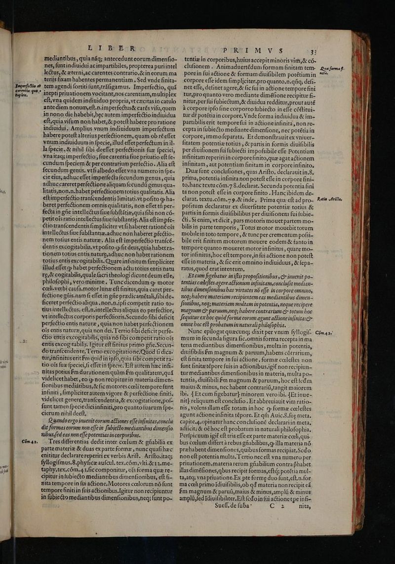 44, lvii rdi. y nit ali j;il MMC e c en ee ESI BEARAR mediantibus , quia náq; antecedunt eorum dimenfio- nes, funt indiuidui ac impartibiles, propterea puriintel le&amp;us, &amp; zterni,ac carentes contrario.&amp; in eorum ma terijs fixam habentes permanentiam. Sed vnde finita- tem agendi fortiti fünt,tráfigamus. Imperfectio, quá inepti priuationem vocitant,nos carentiam,multiplex eft, vna quidem indiuiduo propria, vt citas in catulo ante diem nonum,eft.n.imperfectus&amp; carés vifu, quem innono die habebit,hec autem imperfectio indiuidua eft,quia vifum non habet;&amp; poteft habere proratione individui. Amplius vnum indiuiduum imperfe&amp;um habere poteft alterius perfe&amp;tionem, quam ob ré effet vnum indiuiduum in fpecie, illud effet perfe&amp;um in il- la fpecie. &amp; nihil fibi deeffet perfe&amp;ionis fuz fpeciei, vnaitaq; imperfectio; fiue carentia fiue priuatio eft fe- cundum fpeciem &amp; per contrarium perfectio. Alia eft fecundum genus. vtfialbedo effet vna numeroin fpe- cie eius, adhuc effet imperfecta fecundum genus , quia adhuc careretperfe&amp;ionealiquam fccundü genus qua- litatis,non.n.habet perfe&amp;ionem totius qualitatis. Alia eftimperfe&amp;tio tranfcendentis limitati.vt pofito q» ha- beret perfe&amp;ionem omnis qualitatis, non effet tá per- fectaip grie intelle&amp;us fiue fübtátiz,quia fibi non có- petitoisratio intelle&amp;us fiue fubftantie. Alia eft im pfe- &amp;io tranfcendentis fimpliciter vt (i haberet rationé ois intelle&amp;us fiue fübftantie. adhuc non haberet pfe&amp;io- nem totius entis naturz. Alia eft imperfectio tranícé- dentis excogitabilis.vt pofito «pfit deus,quia habetra- tionem totius entis natureadhuc non habetrationem totius entis excogitabilis. Quareinfinitum fimpliciter illud effet cp habet perfe&amp;ionem a&amp;u totius entis natu re,&amp; cogitabilis,quale facri theologi dicunt deum efle, philofopbi , vero minime. Tunc dicendum g motor cali.verbi caufa.motor lunz eft finitus,quia caret per- fectionegüis.nam fi effetin güepraedicamétali,fibi de- ficeret perfectio aliqua , non.n.ipfi competit ratio to- tius intelle&amp;us. cft.n.intelle&amp;us aliquis eo perfe&amp;tior, vtintellectus corporis perfe&amp;tioris.Secundo fibi deficit perfectio entis nature , quianon habet perfe&amp;ionem ois entis naturze,quia non dei. Tertio fibi deficit perfe- &amp;io entis excogitabilis, quia nó fibi competit ratio ois entis excog tabilis. [mitur eit finitus primo gfie.Secun- do tranfcendente, T'ertio excogitatióne:Quod fi dica- turjinfinitus erit fm quid in ipfo,quia fibi competit ra- tio ois fuz fpeciei,fi effet in fpecie. Eft autem hc infi- nitas potius $m durationem quàm £m qualitatem,quá videlicethabet , eo q» non recipiturin materia dimen- fionibus mediátibus,&amp; fic motores ceelitem porefunt infiniti ,fimpliciterautem vigore &amp; perfe&amp;tione finiti, Cóm.4 1. funt tamen fpeciediciinfinitipro quanto fuarum fpe- cierum nihil deeft, m rri Q ando ergo inuenit eorum a&amp;iones e[fe infinitas,conclu dit formas eorum non e[[e in fabie&amp;lo mediantibus dimenfio uibus;fed eas non e[Je potentias in corporibus. Tres differentias dedit inter ccelum &amp; gíiabilià ex parte materie &amp; duas ex parte forme , nunc quafi hec enititur declarare reperiri ex verbis Arift. Arifto.itaq; fyllogifmus.8.phyfice aufcul. tex,cóm,vlti.&amp;12.me- taphy.tex,cóm.4 t,fic componitur, ois formá quz re- cipitur in fubie&amp;o mediantibus dimenfionibus, eft &amp;i- pita tempore in fui a&amp;iione. Motores coslorum nó fünt tempore finitiin fuis a&amp;ionibus.Tgitur non recipiuntur in fübie&amp;o mediantibus dimenfionibus,neq; funt po- PERI M VS 3 tentiz in corporibus,huius accepit minoris vim,&amp; có- clufionem . Animaduertédum formam finitam tem- porein fui actione &amp; formam diuifibilem potétiam in corpore effe idem fimpliciter.pro quanto.n.qriq; defi- net effe, definet agere, &amp; fic fui in a&amp;ionetempore fini tur,pro qnanto vero mediante diméfione recipitur fi- nitur,per fui fubie&amp;um,&amp; dinidua redditur, prout auté à corporeipfo fine corporeo fubieto in effe cóftitui- tur df potétia in corpore, Vnde forma indiuidua &amp; im- partibiliserit temporefui in a&amp;ioneinfinita, non re- cepta in fubie&amp;o mediante dimenfione, nec potétiain corpore,immo feparata. Et demonftrauit ex vniuer- fitatem potentiz totius , &amp; partis in formis diuifibilis per diuifionem fui fubie&amp;i impofsibile effe Potentiam infinitam reperiri in corporefinito,quz agat actionem infinitam , aut potentiam finitam in corporeinfinito, Duz funt conclufiones , quas Arifto, declarauitin.8, prima; potentia infinita non poteft effein corpore fini- to.hanctextu cóm.7 8.declarat. Secunda potentia fini tanon poteft effein corpore finito . Hancibidem de- clarat. textu.cóm.7 9.&amp; inde, Prima qux eft ad pro- pofitum declaratur ex diuerfitate potentiz totius &amp; partisin formis diuifibilibus per diuifionem fui fubie- Ci. Si enim, vt dicit , pars motoris mouetpartem mo- bilisin parte temporis, Totus motor mouebittotum mobilein toto tempore, &amp; tunc per crementum pofsi- bile erit finitum motorem mouere eodem &amp; íanto in tempore quanto moueret motor infinitus , quare mo- tor infinitus,hoc eft temporejin fui a&amp;tione non poteft effein materia , &amp; fic erit omnino indiuiduus, &amp; fepa- ratus,quod erat intentum, Et cum fieebatuy iniflis popofitionibus , ct inuenit po- tentias calefles agere aGlionum infi unitamyconclu[it median- tibus dimen[ionibus bas virtutes no e[fe in corpore ommno, ncq; babere materiam recipientem eas mediantibus dimen - fionibus, neq; materiam multam in potentia, nequevecipere magnum e paruumsneq; babere contrarium etr totus boc fequitur ex boc quód forma eorum agunt attione infinita:et omne boc e$t probatum in naturali pbilofopbia. Nunc epilogat quzcunq; dixit per vnum fyllogif- mum in fecunda figura fic.omnisforma recepta in ma teria mediantibus dimenfionibus , multain potentia, diuifibilis&amp;£m magnum &amp; paruum,habens cótrarium, elt finita tempore in fui àáctione, formz codleftes non funt finitz tépore fuis in a&amp;ionibus.igit non recipiun- tur mediantibus dimenfionibusin materia, multa po- tentia, diuifibili £m magnum &amp; paruum, hoc eft cdm maius &amp; minus, nec habent contrariü,tangit maiorem jbi. 1 Etcum figebatur] minorem veroibi. Et inue- niti reliquum eft conclufio , Et abbreuiauit vim ratio- nis , volensillam effe totam inhoc q forma cccleftes aguntactioneinfinita tépore. Et qim Auic.8.foe meta. capite.4.opinatur hanc conclufioné declarariin meta, adicit; &amp; oéhoc eft probatum in naturali philofophia, Perfpicuum igit eft tria effe ex parte materi coeli,qui- bus ccelum differt à rebus griabilibus,g illa materia nó prahabent dimenfiones,quibus formas recipiat.Scdo non eft potentia multa. Tertio nec efl vna numero per priuationem.materia rerum güiabilium contra phabet illas diméfiones,qbus recipit formas,eftd; potétia mul- ta;atq; vna priuatione.Ex pte forme duo funt,eft,n.for ma cceli primo ídiuifibilisyob qd materia non recipit ed £m magnum &amp; paruü,maius &amp; minus,ampliü &amp; minus amplü;fed ídii(ibiliter,Eft (cdo in fui a&amp;ionetpe infi Sueff, de fuba : (T3 nita, Que forma ff. nita. Ratio JIriflo, Cóm.4 3.