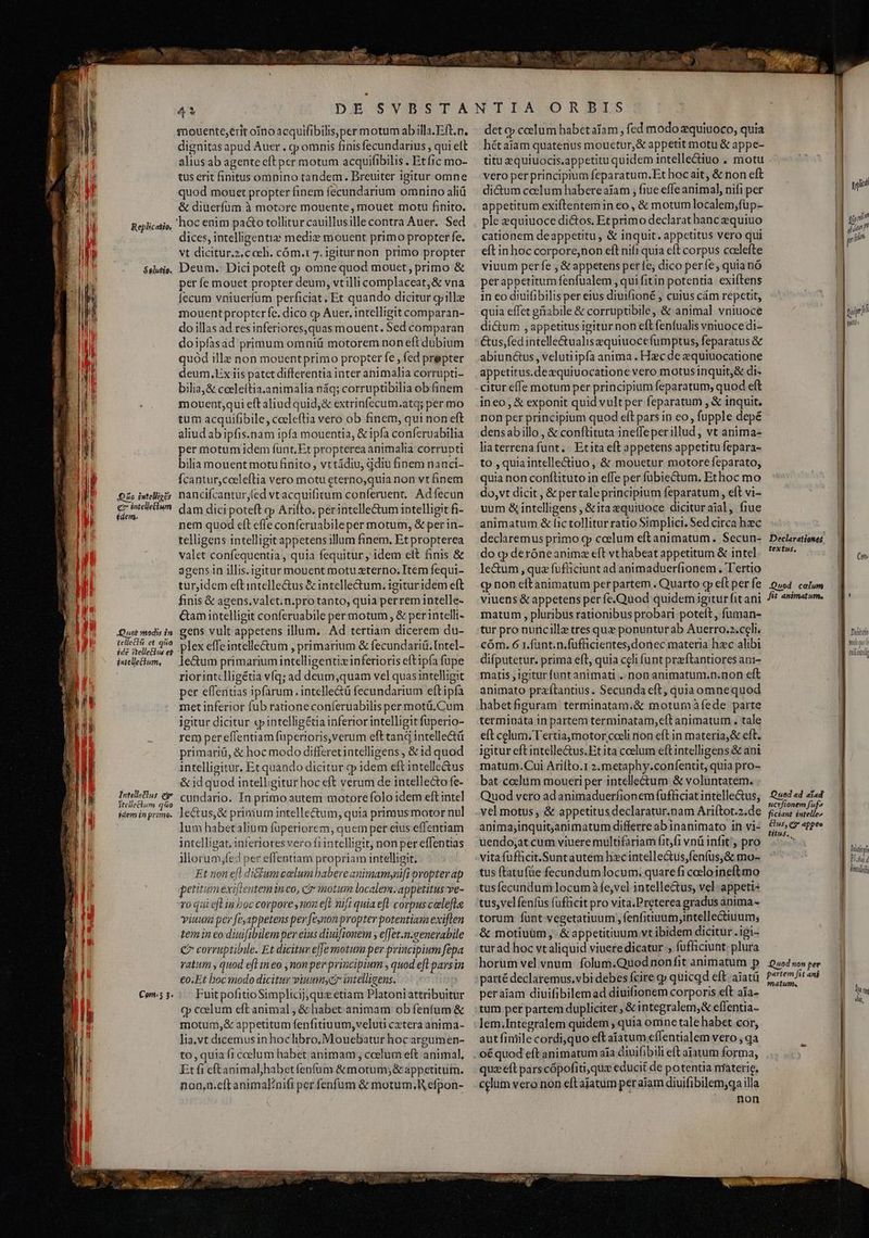 — n stili Milicem gere MM TET ics dd. ES, - ^ dignitas apud Auer . cp omnis finisfecundarius , qui ett alius ab agente eft per motum acquifibilis . Etfic mo- tus erit finitus ompino tandem. Breuiter igitur omne quod mouet propter finem fecundarium omnino aliü &amp; diuerfüum à motore mouente , mouet motu finito. dices, intelligentie medie mouent primo propter fe. vt dicitur.2,c ceb. cóm.r 7. igiturnon primo propter per fe mouet propter deum, vtillicomplaceat,&amp; vna fecum vniuerfum perficiat, Et quando dicitur grille mouent propterfe. dico cp Auer, intelligit comparan- do illas ad res inferiores, quassmouent. Sed comparan doipfasad primum omniü motorem non eft dubium quód ille non mouentprimo propter fe , fed prepter deum,UEx iis patet differentia inter animalia corrupti- bilia,&amp; ceeleftia.animalia náq; corruptibilia ob finem mouent;qui eft aliud quid,&amp; extrinfecum.atq; per mo tum acquifibile, coeleftia vero ob finem, qui non eft aliud ab ipfis.nam ipfa mouentia, &amp; ipfa conferuabilia per motum idem funt. Et propterea animalia corrupti bilia mouent motu finito, vttádiu, qdiu finem nanci- Ícantur,cocleftia vero motu eterno,quia non vt finem dam dici poteft qp Arifto. perintellectum intelligit fi- nem quod eft effe conferuabileper motum, &amp; per in- telligens intelligit appetens illum finem. Et propterea valet confequentia, quia fequitur ; idem elt finis &amp; agens in illis. igitur mouent motu terno; Item fequi- tur,idem eft intelle&amp;us &amp; intelle&amp;um. igitur idem eft finis &amp; agens.valet.n.protanto, quia perrem intelle- Gamintelligit conferuabile per motum , &amp; perintelli- plex effeintelle&amp;um , primarium &amp; fecundariü. Intel- le&amp;um primarium intelligentiz inferioris eftipfa fupe riorintclligétia vfq; ad deum,quam vel quas intelligit per effentias ipfarum . intelle&amp;ü fecundarium eft ipfa met inferior fub rationeconíeruabilis per motü.Cum igitur dicitur «qp intelligétia inferior intelligit fuperio- rem per eflentiam fuperioris, verum eft tang intelle&amp;ü primariü, &amp; hoc modo differetintelligens , &amp; id quod intelligitur, Et quando dicitur p idem eft intelle&amp;us &amp; id quod intelligitur hoc eft verum de intellecto fe- lum habetalium füperiorem, quem per eius effentiam intelligat. inferioresvero fiintelligit, non per effentias illorum;fed per eflenttam propriam intelligit. Et non el di&amp;um celum babere animamynifi propter ap petitumexifieutem in co, ci otim localem. appetitus ve- ro qui efl in boc corpore ,mon eft nif; quia eft corpus celefte viuuna per [eappetens per feynonpropter potentias exiften tem in co diuifibilemper eius diuiftonem , e[fet.n.genevabile C7 corruptibile. Et dicitur effe motum per principium fepa vatum , quod eft ineo ,nonper principium , quod efl pars in €o.Et boc modo dicitur viuunmscz intelligens. Fuit pofitio Simplicij,quz etiam Platoni attribuitur cp ccelum eft animal, &amp; habet. animam ob fenfum &amp; motum,&amp; appetitum fenfitiuum, veluti cztera anima- lia.vt dicemus in hoclibro,Mouebatur hoc argumen- to, quia fi ccelum habet animam ccelum eft animal, Et fi eftaoimalyhabet fenfum &amp; motum; &amp; appetitum. non,n.eft animal/nifi per. fenfum &amp; motum,R efpon- E y. det qp celum habet aiam , fed modo zquitioco, quia hétaiam quatenus mouetur,&amp; appetit motu &amp; appe- titu equiuocis.appetitu quidem intellectiuo . motu vero per principium feparatum.Et hoc ait, &amp; non eft di&amp;um ceclum habere aiam , fiue effe animal, nifi per appetitum exiftentemin eo , &amp; motum localem;füp- ple zquiuoce di&amp;os. Et primo declarat hanc equiuo cationem deappetitu , &amp; inquit. appetitus vero qui eft in hoc corpore,non eft nifi quia eft corpus coelefte viuum perfe , &amp; appetens perfe, dico perfe; quianó perappetitum fenfualem , qui fitin potentia exiftens in eo diuifibilisper eius diuifioné , cuius cám repetit, quia effet gnabile &amp; corruptibile, &amp; animal vniuoce di&amp;um , appetitus igiturnon eft fenfualis vniuocedi- &amp;us,fed intelle&amp;tualisequiuocefumptus, feparatus &amp; abiunctus, velutiipfa anima . Hzc de equiuocatione appetitus.dezquiuocatione vero motusinquit,&amp; di- citur effe motum per principium feparatum, quod eft ineo, &amp; exponit quid vult per feparatum , &amp; inquit. non per principium quod eft pars in eo, fupple depé densabillo , &amp; conftituta ineffeperillud , vt anima- liaterrenafunt.. Etita eft appetens appetitu fepara- to ,quiaintelle&amp;tiuo , &amp; mouetur motorefeparato, quia non conflituto in effe per fübiectum. Ethoc mo do, vt dicit , &amp; pertaleprincipium feparatum, elt vi- uum &amp; intelligens , &amp;itaequiuoce dicituraial, fiue animatum &amp; fictolliturratio Simplici. Sed circa hec declaremus primo qp coelum eftanimatum. Secun- do cp deróneanimz eft vt habeat appetitum &amp; intel le&amp;um , que fufüciunt ad animaduerfionem , Tertio cp non eftanimatum per partem . Quarto cp eft per fe viuens &amp; appetens per fe.Quod quidemigitur fitani matum , pluribus rationibus probari poteit, fuman- tur pro nuncillz tres quz ponunturab Auerro.2.celi. cóm. 6 1.funt.n.fufficientes,donec materia hzc alibi difputetur. prima eft, quia celi funt preftantiores ani- matis , igitur funtanimati . non animatunr.p.non eft animato przítantius. Secunda eft, quia omnequod habetfiguram terminatam.&amp; motumáàfede parte termináta in partem terminatam,eft animatum .. tale eft celum. Tertiamotor coeli non eft in materia, &amp; eft. igitur eft intelle&amp;us.Et ita ccelum eftintelligens &amp; ani matum. Cui Ariíto.1 2. metaphy.conífentit, quia pro- bat coelum moueri per intellectum &amp; voluntatem. Quod vero ad animaduerfionem fufficiat intelle&amp;us, vel motus , &amp; appetitus declaratur.nam Ariftot.2.de animajinquit,animatum differre ab inanimato in vi- uendojat cum viuere multifariam fit,fi vnü infit, pro vita fuflicit.Suntautem hxc intellectus,fenfus,&amp; mo- tus ftatufüe fecundumlocum. quarefi coelo ineftmo tusfecundum locum fe,vel intellectus, vel appeti: tus,velfenfus fufficit pro vita.Preterea gradus anima - torum fünt vegetatiuum , fenfitiuum,intelle&amp;tiuum; &amp; motiuüm, &amp;appetitiuum vt ibidem dicitur .igi- turad hoc vt aliquid viuere dicatur , fufficiunt; plura horum vel vnum. folum.Quodnonfit animatum p parté declaremus.vbi debes fcire p quicqd eft aiatti per aiam diuifibilemad diuifionem corporis eft aia- lem.Integralem quidem ; quia omne tale habet cor, autfiniile cordi,quo eft aiatum effentialem vero , qa oéquod eft animatum aia diuifibili eft ajatum forma, quz éft parscópofiti, quz educit de potentia nraterie. celum vero non eftalatum per aiam diuifibilem;qa illa non NT | » sp] Ew i1 pan [ (ith 13 nh puer | yn Declarationes textus, Cn Quod celum fit animatum, ! Dulidh woquo) tuliitdi Quod ad aad ucrfionem fuf» ficiant intelle» Gus, Qr appee titus, 3 filing Do i.d linde l Quod non per | partem fit ani | matum, | MIT