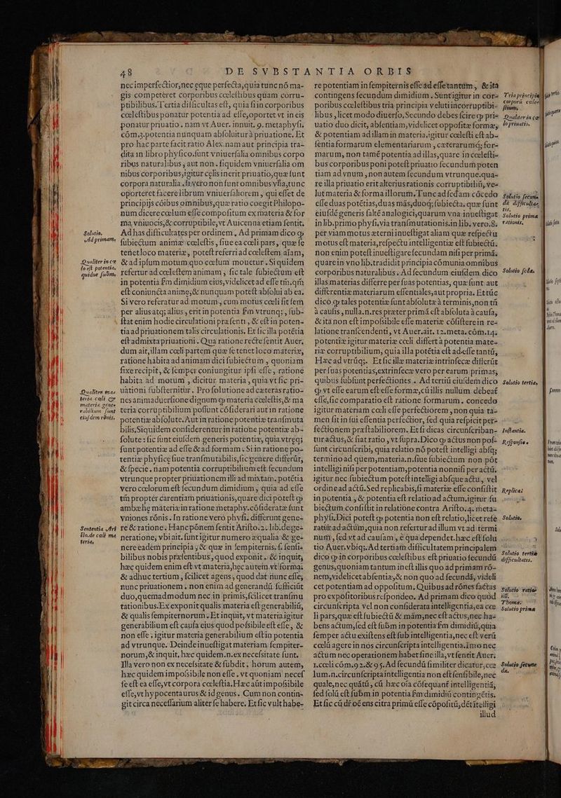 uns * Xon E ET 3 TIU qim Solutto. eA primam, Qualiter in cz fo eft potentia, quidue fuóm, Qualites ta^ teria cali cz materia genes vabilium | funt eiuf dem rénis. Sententia ri $1o.de celi ma feria, 48 necimperfedtior,nec eque perfe&amp;ta,quia tunc nó ma- gis competeéret corporibus coeleftibus quam corru- ptibilibus. Tertia difficultas eft, quia fiin corporibus cceleftibus ponatur potentia ad efleoportet vt in eis ponatur priuatio , nam vt Auer. innuit, 9. metaphyfi. cóm.3.potentia nunquam abfoluiturà priuatione. Et pro: hac partefacit ràtio Alex.namaut principia tra- dita 1n libro phyfico.funt vpiuerfalia omnibus corpo ribus naturalibus , aut non. fiquidem vniuerfalia om nibus corporibus;igitur celis inerit priuatio,quz funt corpora naturalia.frvero non funt omnibus vlia;tunc oporteret facerelibrum vniuerfaliorem , qui effet de principijs coibus omnibusque ratio coegit Philopo- num dicereceelum effe compofitum ex materia &amp; for ma vniuocis;&amp; corruptibile,vt Auicenua etiam fentit; Ad has difücultates per ordinem , Ad primam dico gj fubiectum animz'ceeleftis , fiue ea coeli pars, quz fe tenetloco materi, poteltreferriad coeleftem aiam, &amp; adipfum motumquo coelum mouetur. Siquidem refertur ad coeleftem animam , fictale fubiectum eft in potentià £m dimidium eius; videlicet ad effe tm.qm eft coniuncta anime;&amp; nunquam poteft abfolui ab ea. Si vero referatur ad motum, cum motus cceli fit fem per aliusatq; alius, eritin potentia £m vtrunq; , fub- ftat enim hodiecirculationi prafenti , &amp; eftin poten- tiaadpriuationem talis circulationis, Et ficilla potétia eítadmixtapriuationi. Qua rationerectefentit Auer, dum ait, illam cceli partem que fe tenetloco materie, ratione hábita ad animam dici fubiectum , quoniam fixerecipit, &amp; femper coniungitur ipfi effe , ratione habita ad motum , dicitur. materia , quia vt fic pri- uationi fubfternitur. Profolutionead cxterasratio- nesanimadueríionediznum q; materia coeleftis,&amp; ma teria corruptibilium poflunt cófiderari aut in ratione potentiz abfolute. Aut in ratione potenti tranfmuta bilis, Siquidem confiderenturin ratione potentiz ab- folute: fic funt eiufdem generis potentiz, quia vtreq; funt potentiz ad effe &amp; ad formam .Si1n ratione po- tentiz phyfice fiue tranfmutabilis,fic genere differüt, &amp; fpecie. nam potentia corruptibilium eft fecundum vtrunque propter priuationem illi ad mixtam. potétia vcro coelorum eft fecundum dimidium j quia ad effe tí propter carentiam priuationis,quare dici poteft oj ambahe materi in ratione metaphy.cófideratz funt vniones rónis. [n ratione vero phvfi. differunt gene- re&amp; ratione; Hancpónem fentit Arifto.2. lib.dege- neratione; vbi ait. funtigitur numero zqualia:&amp; ge- nereeadem principia j &amp; que in fempiternis. f; fenft« bilibus nobis prafentibus , quod exponit .:&amp; inquit; hzc quidem enim eft vt materia;hec autein vt forma; &amp; adhuc tertium, fcilicet agens; quod dat runc efle; nunc priuationem , non enim ad generandü fufliciüt duo,quemadmodum nec in primis,fcilicet tranfmu tationibus.Ex exponit qualis materia eft generabiliir, &amp; qualis fempiternorum. Et inquit, vt materia igitur generabilium eft caufa cius quod pofsibile eft effe, &amp; non effe , igitur materia generabilium ellin potentia ad vtrunque. Deindeinueftigat materiam fempiter- norum,&amp; inquit, h»c quidem.n.ex necefsitate funt. Illa vero non ex necefísitate &amp; fubdit. horum autem, fe eft ea effe, vt corpora cocleftia.H zc aüt impofsibile efTe, vt hy pocentaurus &amp; id genus. Cum non contin- git circa neceffarium aliter fe habere. Et fic vult habe- re potentiam in fempiternis effe ad effetantum ,. &amp; ita contingens fecundum dimidium . Suntigitur in cor- poribus cceleftibus tria principia velutiincorruptibi- libus ,licetmodo diuerfo, Secundo debes fcire qp pri uatio duo dicit, abfentiam, vidclicet oppofitz forma, &amp; potentiam adillam in materia.igitur coelefti eftab- fentiaformarum elementariarum , ceterarum; for- marum, non tamé potentia adillas,quare in ccelefti- bus corporibusponi poteft priuatio fecundum poten tiam ad ynum , non autem fecundum vtrunque.qua- re illa priuatio eritalteriusrationis corruptibili(üi, ves lutmateria &amp; forma illorum. Tuncadfcdam cócedo effe duas potétias,duas más,duod; fubiecta, qux funt eiufdé generis faltéanalogici,quarum vna inueltigat inlib.primo phyfi.via tranfmutationis.in lib, vero.8. per viam motus eterni inueftigat aliam qua refpectu motus eft materia,refpectu intelligentiz eft fubiectü. non enim poteft inueftigarefecundam nifi per primá. quarein vno lib.tradidit principia cómunia omnibus corporibus naturalibus , Ad fecundum eiufdem dico illas materias differre per fuas potentias, quafunt aut differentiz materiarum effentiales,aut propria. Ettüc dico .g tales potentie funtabfoluteà terminis,non tá à caufis , nulla.n.res preter primá eft abfolutaà caufa, &amp;ita non eftimpofsibile effe materiz cófifterein re- latione tranfcendenti, vt Auer.ait. 12. meta. cóm.14. potentiz igitur materiz cceli differt à potentia mate- riz corruptibilium, quia illa potétia eft ad.effe tanti, Hazcadvtrüq;. Etficille materizintrinfece diffcrüt per fuas potentias,extrinfece vero per earum primas; quibus fuübfunt perfectiones ... Ad tertii eiufdem dico C vt effe earum eftefle formz,cüillis nullum debeat cfle,fic comparatio e(t ratione formarum. concedo igitur materiam cceli efle perfectiorem , non quia tà- men fit in füi effentia perfeGtior, fed quia refptcitper- fectionem praftabiliorem. Et fi dicas circunfcriban- tura&amp;tus,&amp; fiat ratio , vt fupra. Dico cg» aCtus non pof- funt circunfcribi, quia relatio nó poteft intelligi abfq; terminoad quem;materia.n.fiue fubie&amp;tum non pót intelligi nifi perpotentiam;potentia nonnifi per act. igitur nec fubiectum poteftintelligi abfque a&amp;u., vel ordinead actü.Sed replicabis,fi materiz effe confiftit in potentia , &amp; potentia eft relatio ad a&amp;um.igitur fü biectum confiftit inrelatione contra Arifto.4. metaz phyfi.Dici poteft cp potentia non eft relatio,licet refe ratürad.actüm;quia non refertur ad illum vt ad termi num, fed vtad caufam , é qua dependet.hzc eft folu tio Auer.vbiq;. Ad tertiam difficultatem principalem dico «pin corporibus cccleftibus eft priuatio fecundü genus,quoniam tantum incft illis quo ad primam ró- nem;videlicetabfentiz,&amp; non quo ad fecundá, videli cet potentiam ad oppofitum; Quibusad rónes factas pro expofitoribus rcípondeo. Ad primam dico quód circunfcripta vel non confiderata intelligentia,ea cce li pars,que eft fubie&amp;ü &amp; mám;nec eftactus,nec ha« bens actum,fed eft fü&amp;m in potentia £m dimidiü,quia femper actu exiftens eft fub intelligentia,nec eft verü ccelü agere in nos circunfcripta intelligentia.Imo nec actum necoperationem babertfine illa,vt fentit Auer; 1.cccli cóm.9 2.&amp; 9 s. Ad fecundü fimiliter dicatur, cce quale,nec quátü, cà hzcoia cófequant intelligentia, fed folü eft ubm in potentia Paxdimidiü contipzétis. Et fic cü d£ o€ ens citra primü effe cópofitü, dét iteiligi illud T'ria principiall yi tit corpori cclee fiium, | ji qun * |. Qnaliter. in cel lo priuatio. yit | Solutio fecum | d&amp; dificulta», tis. TT MI Selutio prima | t4tionis, auo fo Solutio [cds tu M hi d Thom BE witd ilm | Pu Selutio tertia, £m Inflantia. R efponfie « Wi Pn B bon dif a mea Wm nay, Replicas Solutia, &amp;il, | Solutio terti» | difficultatis. Solutio vaties || divin nd. AT Tboma. ! LI Solutioprims — |i J [18 1 M tina ; ; | pfi bao fecune ] tie.