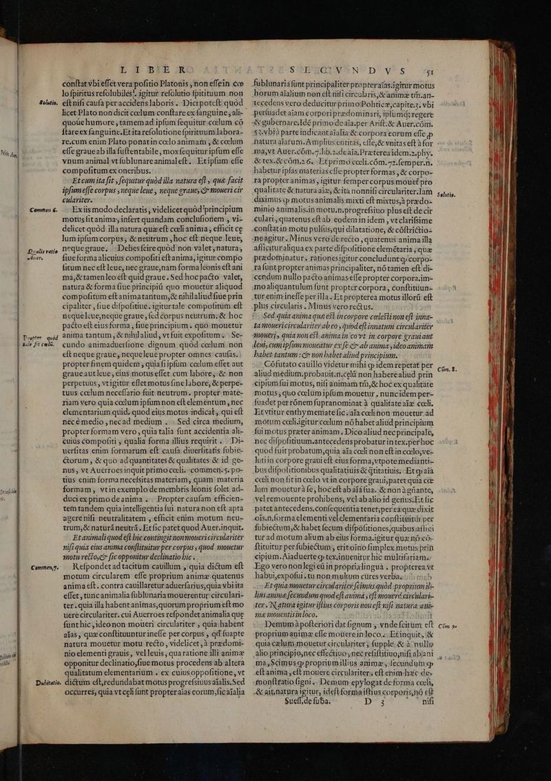 E.G BDEIB JR conftat vbi effet vera pofitio Platonis , non effein cce lofpiritus refolubilés', igitur refolutio fpitituum non Solutio, eftnifi caufa peraccidenslaboris. Dicipotcft quod licet Plato non dicit coelum conftare cx fanguine ; ali- quoüe humore , tamem ad ipfum fequitur colum có ftareex fanguine.Et ita refolutione fpirituum labora- re.cum enim Plato ponatin ccelo animam , &amp; coelum eíle graueab illa fuftentabile , mox fequitur ipfum effe vnum animal vt füblunareanimaleft. Etipfum efle | compofitum ex oneribus. | Etcum ita fit , fequitur quód illa matura efl , qua facit ipfum effe corpus ,neque leue , neque graue, c&amp; moueri cir culariter. Ex iis modo declaratis, videlicet quód principium motus fit anima; infert quandam conclufionem , vi- delicet quód illa natura que eft coeli anima , efficit ce lumipfumcorpus; &amp; neutrum , hoc cit neque leue; nequegraue, Debesfcirequód non valet,natura, fiueforma alicuius compofiti eft anima, igitur compo fitum nec eft leue, nec grauejnam forma leonis cft ani ma,&amp;tamenleo éft quid graue. Sed hocpa&amp;to valet, natura &amp; forma fiue principiü quo mouetur aliquod compofitum eft animatantum,&amp; nihilaliud fiue prin cipaliter , fiue difpofitiue.igiturtale compofitum eft nequelcue;neque graue fcd corpus neutrum; &amp; hoc pacto elt eius forma , fiue principium . quo mouetur Pere sid 8nima tantum, &amp; nihilaliud, vt fuit expofitum. | Se- ide Jitcel&amp;.. cundo animadueríione dignum quód codlum non eft neque graue, nequeleue propter omnes: caufas. . propter finem quidem , quiafi ipfum coclum effet aut graueautleue; eius motus effet cum labore,:&amp; non perpetuus , vtigitür effet motus finelabore, &amp; perpe- tuus colum neceffario fuit neutrum. propter mate- riam vero quia ccelum ipfum non eft elementum , nec elementarium quid. quod eius motus indicat qui eft necé medio , necad medium . . Sed circa medium, propter formam vero , quia talia funt accidentia ali- cuius compofiti , qualia forma illius requirit... Di- uerfitas enim formarum eft caufa diuerfitatis fubie- Corum &amp; quo ad quantitates &amp; qualitates &amp; id. ge- nus, vt Aucrroesinquit primo cceli. commen.5. po- tius enim forma necefsitas materiam, quam materia formam, vtinexemplo de membris leonis folet ad- duciex primo deanima . . Propter caufam efficien- | tem tandem quia intelligentia fui. natura non eft apta j agerenifi neutralitatem , efficit enim motum neu- 1 trum,&amp; naturá neutrá , Et fic patet quod Auer.inquit. Etanimaliquod efl bic contingit nonmoneri circulavitey nifi quia eius anima con[lituitur per corpus , quod smouetur motu retfo c [ic opponitur declinatio bic . Refpondet ad tacitum cauillum ,' quia di&amp;um eft motum circularem effe proprium animz quatenus anima eft. contra cauillaretur aduerfarius,quia vbiita effet , tuncanimalia füblunaria mouerentur circulari- ter . quia illa habent animas,quorum proprium eft mo uere circulariter. cui Auerroes refpondet animalia que funt hic jideonon moueri circulariter , quia: babent alas, qux conflituuntur ineffe per corpus , qd fuapte natura mouetur motu recto, videlicet ,à predomi- yid nio elementi grauis , velleuis , qua ratione illi animze wie | opponitur declinatio;fiue motus procedens ab altera qualitatum elementarium . ex cuiusoppofitione, vt Dubitatio. dictum eft,redundabat motus progrefsiuus atalis.Sed Occurres, quia vt celi unt propteraias corum,ficatalia Prin Vt, Commen 6. Qvalis ratio wii er, o o——————^—^ARAÓ— Ms 11 PRO EE TRE ERR D M nae SN Deeafilt] ril. Commen,7. S'eE'HQIUVSND'Vv^s $1 fublunaria funt principaliter propteraas;igitur motus horum aialium non cit nifi circularis, &amp; anims trn.an- tecedens vero deduciturprimo Polticz;capite;3, vbi períuadet aiam corpori predominari, Ipíumd;regere $3:vbià parteindicaataialia &amp; corpora eorum effe ma,vt Auer.cóm.^.lib.2.de aia, Preterea idem». phy. &amp; tex.&amp; cóm.2 6... Et primo coeli.cóm.72.femper.n. habetur ipfas materias efle propter formas , &amp; corpo- ra propter animas , igitur femper corpus mouct pro qualitate &amp; natura aic, &amp; ità nonnifi circulariter.Iam diximus cp motusanimalis mixti eft mixtusjà przdo- minio animalis.in motu.n.progrefsiuo plus eft de cir culari, quatenus eftab eodem in idem , vtclarifsime conítatin motu pulíus,qui dilatatione, &amp; cóftrictio-- aflficituraliqua ex parte difpofitione elemétaria ; que pradominatur. rationesigitur concludunt corpo- rafunt propter animas principaliter, nó tamen eft di- cendum nullo pacto animas effe propter corpora.im- moaliquantulum funt proptcr corpora , conftitüun-- plus circularis . Minus vero rectus. Sed. quia anima qua e$t incorpore celesii non eft inna- ta mouericirculavitey ab eo , quod efl innatum circulariter 920H€T] quia mon e$t. anima in covt in corpore grauiaut leui, cumipfum moueatur ex fe c ab anima y ideo animam babet tantum : c non babet aliud principium. Cófutato cauillo videtur mihi gy idem repetat per aliud medium.probauit.n.celü non haberealiud prin cipium fui motus, nifi animam tin,&amp; hoc ex qualitate motus; quo coelum ipfum mouetur . nuncidem per- fuadet per rónem fupranomiaat à qualitate aíz coeli. Et vtitur enthymematefic;aiacclinon mouetur ad motum cceliigitur coclum nó habetaliud principium fui motus prater animam. Dico aliud nec principale, nec difpofitiuum.antecedens probatur in tex;per hoc quod fuit probatum,quia aia cceli non eftin codlo;ve- lutiin corpore graui eft eius forma,vtpote medianti- bus difpofitionibus qualitatitiis &amp; qtitatiuis; -Et qp aià cceli non fitin coelo vt in corpore graui,patet quia cce lum moueturà fe; hoc'eftab afáfua. &amp; nonàgrante, vel remouente prohibens, vclabalio id gerius.Et fic patet antecedens.confequeritia tenet;per eique dixit ois.n.forma elementi vel elementaria conftituitür per fubie&amp;um,&amp; habet fecum difpofitiones;quibus.aftici tur ad motum alium ab eius forma.igitur qua nó có- ftituitur per fubie&amp;tum , eritoinofimplex motus prin cipium. Aiaduerte gj tex,ingenitur hic multifariam; habui,expofui. tu non multum cures verba. 5 Et quia mouetur circularitey fecimus quód proprium ib- lius aminz&amp; fecundum quod efl autmá y efl moueré virculari- ter. Natura igitur iflius corporis nou efl nifi natura am 24 mouentisinloco. I 1 Demumàpofteriori dat 6gnum y vndefcitum cft propriumapimz efle moüereinloco.... Etinquit, &amp; quia celum mouetur circulariter ; fupple.&amp; à: nullo alio principio,nec effectiuo nec refiftitiuo;nifi abiani ma ,$cimusg propriumillius animae, fecunduim qp eft anima, eft mouere circulàriter; eftenim-hac de: monítratio (igni... Demum epylogat deforma cceli, -&amp; ait natura igitur, ideft formaiftius corporis;nó ef Sueff,de fuba. i dt d OCT Selutie, P Com. $. Cóm 9»
