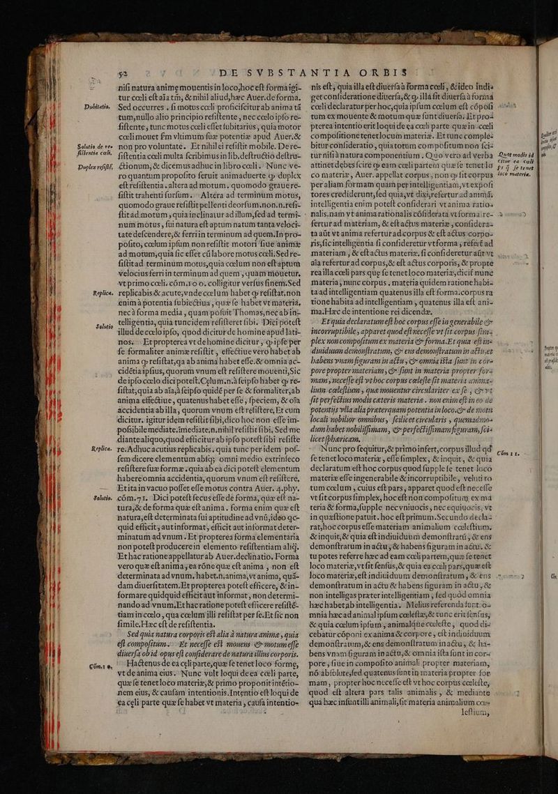 | 4l H | i l | Nu ) Ml — on m Arm cree Dubitatio. Solutio de tee fiflentia colt, Duplex refift£, Replica. Solutio Replica. Solutio. E nifi natura anime mouentis in loco;hoc eft formaigi- tur cceli eft aia tm, &amp; nihil aliudjhec Auer.deforma. Sed occurres . fi motus coli proficifcitur ab anima tá tum;nullo alio principio refiftente , nec ccelo ipfo re- fiftente, tunc motus coeli effet fubitarius , quia motor coeli mouet £m vltimum fuz potentie apud Auer.&amp; non pro voluntate. Etnihilei refiftit mobile. Dere- fiftentia coeli multa fcribimusinlib.deftru&amp;io deftru- &amp;ionum, &amp; dicemusadhuc in libro coli .: Nunc ve- roquantum propofito feruit animaduerte «p duplex eft refiftentia . alteraad motum, quomodo grauere- fiftit trahenti furfum. ^| Alzera ad terminum motus, quomodo graue refiftit pellenti deorfum.non.n.refi- num motus , fui natura eftaptum natum tanta veloci- tate defcendere,&amp; ferriin terminum ad quem.In pro- pofito, ccelum ipfum nonrefiftit motori fiue anim&amp; ad motum;quia fic effet c labore motus coeli.Sed re- fiftitad terminum motus,quia coelum non eftaptum velociusferriin terminum ad quem , quam mouetur, vtprimo coeli, cóm.ro o. colligitur verfus finem.Sed replicabis&amp; acute,vndecoelum habet qp refiftat,non enimà potentia fubiectiua , que fe habet vt materia, necàforma media , quam pofiit Thomas;necabid- telligentia, quia tuncidem refifteret fibi. Dici poteft illud decceloipfo, quod diciturde homineapud lati- nos, - Etpropterea vt dehomine dicitur , cpipfe per fe formaliter animzrefiftit, effe&amp;iue vero habet ab anima qp refiftat,qa ab anima habet effe.&amp; omnia ac- cidétia1pfius, quorum vnum eft refiftere mouenti,Sic deipío ccelo dici potett.Celum.n.à feipfo habet cp re- fiftat;quia ab aia; feipfo quidé per fe &amp; formaliter,ab anima effe&amp;iue, quatenushabet effe , fpeciem, &amp; oja accidentiaabilla, quorum vnum eft refiftere, Et cum dicitur. igituridem refiflit fibi;dico hoc non effeim- pofsibile mediate.imediate;n.nihil refiftit fibi, Sed me diantealiquo;quod efficitur ab ipfo poteft fibi refifte re. Adhuc acutius replicabis. quia tunc peridem pof- femdicere elementum abíq; omni medio extrinfeco refifterefux forme .quiaab ea dici poteft elementum habereomnia accidentia, quorum vnum eft refiftere, Etitain vacuo poflet effe motus contra Auer. 4.phy. cóm.^71. Dici poteft fecus effede forma, qua eft na- tura,&amp; de forma quz eftanima. forma enim quz eft natura;eít determinata fui aptitudine ad vnü,ideo qc- quid efficit; autinformat, efficit aut informat deter- minatum ad vnum. Et propterea forma elementaria non poteft producerein elemento refiftentiam aliq. Ethac rationeappellatur ab Auer.declinatio, Forma veroqua eftanima ea rónequz cít anima , non eft determinata ad vnum, habet.n;anima,vt anima, quá- dam diuerfitatem.Et propterea poteft efficere, &amp;in- formarequidquid efficitaut iiformat , non determi- nandoad vnum,Et hac ratione poteft efficere refifté- tiam in.coelo , qua ceelam illi refiftat per fe.Et fic non fimile.Hzc eft de refiftentia. Sed quia natura corpoyis e$t alia à natura anima , quia eft compofitum...-..Et nece[fe e$l monens e motum effe diuerfa ob id opus efl confidevare de natura illius corporis. Hactenus de ea celi parte,que fetenetloco forme, vtdeanima eius. Nunc vult loqui deea e&amp;li parte, quae tenetloco materie, &amp; primo proponitintétio- nem eius, &amp; caufam intentionis.Intentio eft loqui de €a celi parte quz fe habet vt materia , caufa intentio- u . 2 dna nis eft, quia illa eft diuerfa a forma coeli , &amp; ideo indi: getconfideratione diuería,&amp; oy illà fit diuerfaà forma cceli declaratur per hoc,quia ipfum coelum eft cópofi tum ex mouente &amp; motum quz funtdiuer(a; Et proa pterea intentio erit loqui de ea cocli parte quz in coeli compofitionetenetlocum materiz. Et tunc comple: bitur confideratio, quiatotüm compofitumnon fciz tur nifià natura componentium . Quo vero ad verba attinet debes fcire cp eam coeli parte quie tenetlo co materi? , Auer. appellat corpus ; non cp fit cotpus per aliam formam quam per intelligentiam, vtexpofi tores crediderunt,fed quia;vt dixi;refertur ad animá; intelligentia enim poteft confiderari vt anima ratios nalis.nam vtanima rationalis cófiderata vt forma re- fertur ad materiam, &amp; eftactus materiz ; confidcra- ta aüt vt anima referturad corpus &amp; eft actus corpo- ris)ficintelligentia fi confideretur vtforma ; refert ad materiam , &amp; eftactus materia. fi confideretur aütvt aia refertur ad corpus,&amp; eft a&amp;us corporis, &amp; propte reailla cceli pars que fe tenetloco materiz, dicit nunc materia ; nunc corpus . materia quidem rationehabi- taad intelligentiam quatenus illa eft forma.corpus ra tione habita ad intelligentiam , quatenus illa eft ani- ma.Hxc de intentione rei dicendz, Et quia declavatumepft boc corpus effe in generabile c incorruptibile ; apparet quod eft neceffe vt [it corpus [12 plex noncompofitum ex materia et forma.Et quia eft in diuiduum demonflyatum, c eus demon[lratum in atfuset babens vnam figuram in a&amp;fu , ci omnia isa [uut in cor^ porepropter materiam , ei funt in materia propter for- mam y nece[[e eftt boc corpus celefte fit materia anima- lium. celeftium , que mouentur circulariter ex fe , ct» vt fit perfectius modis cateris materia . non enimeft in eo de potentijs vlla alia preterquam potentia inloco.ci» de moti locali nobilior omnibus, fcilicet circularis , quemadmo- dum babet nobiliffisnam, ev pevfe&amp;tiff-mam feguram, fci licet [pbericam. Nunc pro fequitur,&amp; primoinfert,corpusillud qd fe tenetloco materiz , effe fimplex, &amp; inquit, &amp; quia declaratum eft hoc corpus quod fupplefe tenet loco materix effeingenerabile &amp; incorruptibile, veluti to tum caelum , cuius eft pars, apparet quod eft neceffe vtfitcorpusfimplex, hoceftnon compolituay ex má teria &amp; forma,fupple necvniuocis , nec equiuocis; vt in quzftione patuit. hoc eft primum.Secundo decla: rat;hoc corpus effe materiam animalium coeleftium. &amp;inquit,&amp; quia eftindinidunm demonflratü ; &amp; ens demonftratum in a&amp;u , &amp; habens figuram in actu. &amp; tu potes referre hzec ad eam coeli partem,qu:» fe tenet loco materiz,vt fit fenfüs,&amp; quia ea cceli pars,quse eft demonftratum in actu &amp; habens figuram in actu , &amp; non intelligas prater intelligentiam , fed quód omnia hzc habetab intelligentia; Melius referenda funt. o- mnia hecadanimalipfum codleftz,&amp; tunc erit fenfus; &amp; quia coelum ipfum , animaláueccelefte ,' quod di- cebatür cóponi exanima &amp; corpore , cít indiniduum demonftratum,&amp; ens demonílratum ina&amp;u , &amp; ha- bens vnam figuram ip actu, &amp; omnia ifta fünt in cor: pore; fiuein compofito anirpali propter materiam, nó abfolutejfed quatenus füntin materia propter for mam, propter hoc neceffe eft vt hoc corpus ccelette, quod e(t altera pars talis animalis , &amp; mediante qua hac infuntilli animalifit materia animalium ccce leftium, qulit «d || m n | white uot modis id ld ^» Citur ea cali | f$: fetenet | loco materie. fupter q materna C a «liii, Cóm.1 t.