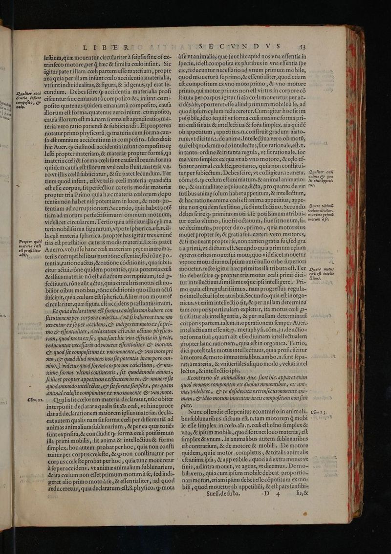 Qualiter acci dentia infunt compofito , C7 , AL] ; Iu [ toli | NEL 10 Rufe | B Propter quid Bo omateria cali B ^ efl prefltior Box. nil, asd Cón. 12. men Ma ma oett emm ——— P E B BOE RA leftium,que mouentur circulariterà feipfis fine oi ex- trinfeco motore,per à hzc &amp; fimilia coeloinfint. Sic igitur patet illam coeli partem effe materiam , propte rea quia per illam infünt ccelo accidentia materialia, vtfuntindiuidualitas,&amp; figura,&amp; id genus, qd erat fe- cundum. Debes fcire y accidentia materialia profi cifcuntur fiue emanantà compofito &amp; , infünt com- pofito quatenus quidem emanantà compofito, caufa illorum eft forma.quatenus vero infunt. compofito, caufa illorum eft má.nam forma eft agendi ratio,ma- teria vero ratio patiendi &amp; fubiicieadi . Et propterea notatur primo phyficorü, gy materia cum forma cau» fa eí(tomnium accidentium in compofito. Ideo dixit hic Auer. cp eiufmodi accidentia infunt compofito ce lefti propter materiam,&amp; materiz propter formá,qa materia coeli &amp; forma coeli fünt caufeillorum.forma quidem caufa eftillorum vté ccelo fluát.materia ve- ro vtillis celü fübiiciatur , &amp; fic patetfecundum. l'er tium quod infert , eft vt talis coeli materia quzdicta eft effe corpus, fit perfe&amp;ior ceteris modis materiz propter tria.Primo quiahac materia celorum depo tentiis non habet nifi potentiam inloco , &amp; non. po- tentiam ad corruptionem;Secundo, quia habet poté tiamad motum perfectifsimum: omnium motuum; videlicet circularem. Tertio quia afficiturilla celi ma teria nobilifsima figurarum, vtpote fpherica.eft.n.il- la celi materia fphzrica. propter has igitur treseminé tiás eft prxflátior ceteris modis materia Ex iis. patet Auerro,voluiffe hanc coeli materiam preeminere ma- teriis corruptibilibusnonróne eflentiz;fed róne po- tentiz,rationeactus,&amp; ratione códitionis , qua fubii- citur a&amp;ui.róne quidem potentiz,quia potentia cceli &amp; illius materiz nó eft ad a&amp;um corruptiuum, fed p- fe&amp;tiuum,róne aüt atus;quia circularis motus eft no- bilior oibus motibus,róne códitionisquoillum actü füfcipit, quia coelum eft fphericü. Aliter non moueret circulariter.qua figura eft accidens praftantifsimum, Et quia declaratum est formas celeflesnonbabere con flitutionem per corpora celestia. (na fi baberent tunc sino uerentur ex fe per accidens , ci» indigerent moto ex [e pri- 20 f efentialiter , declaratum e$l.n.in otfauo phyfico- vum quod mota ex fe qua funt bic vna effeutia in [pecies veducuntur nece[[ario ad mouens e[[entialiter e? motum. €? quod fit compofitum &amp;x vno mouente e? ymo inoto pri 20 , c? quod illud imouens non [it potentia in corpore om- nino. ) videtur quod forma corporum celestium , &amp; ma- xime forma vltimi continentis , fit quodamodo anima , fcilicet propter appetitum exiflentem in eo. ct mouere fit quodammodo intelle&amp;fus , ei fit forma fimplex, per quam animal calefte componitur ex vnomouente € vio moto. Qualistit coelorum materia declarauit,nüc obiter interponit declarare qualis fit afa coeli, vt hinc proce datad declarationem maiorem ipfius materiz. decla- ratautem qualis nam fit forma coeli per differentiá ad animasanimalium fublunarium , &amp; per ea quz totiés funtexpofita,&amp; concludit cp forma celi potifsimum illa primi mobilis , fit anima &amp; intelle&amp;iua &amp; forma fimplex. hocautem probat per hoc , quia non confti tuitür per corpus coclefte, &amp; c non conftituatur per Afeperaccidens, vtanimz animalium fublunarium, &amp; ita ccelum non effet primum motum à fe; fed indi- geret alio primo motoà fe, &amp; effentialiter, ad quod reduceretur,, quia declaratum eft.S. phyfico. qp mota ^ St É'oCAaWEN.D V.S 53 àfe vtanimalia, quz funthicapüd nos vna effentiain Ípecie, ideft compofita ex pluribusin vna effentia fpe cie,reducuntur neceffario ad vnum primum mobile, quod moueturà fe primoj&amp; eflentialiterquod etiam cit compofitum ex vno moto primo , &amp; vno motore primo,qui motor primus non eft virtus in corpore có Ítituta per corpus.igitur f1aia cceli moueretur per ac- cidésàfe,oporteret effe aliud primum mobileà fe, ad quod ipfum celum reduceretur.Cum igitur bocfit im pofsibilejideo tequit vt forma coeli maxime forma pri- mi coeli fit aia &amp; intellectiua &amp; fora fimplex. aia quidé obappetitum , appetitus.n.conftruit gradum aiato- rum.vt dicitur.2.de anima.Intellectiua vero ob motü, qui eft quodammodo intellectus,fiue rationale, eft.n. intanto ordine&amp;in tanta regula , vt fit rationale. for ma vero fimplex ex qua vtab vno motore , &amp; ccelo ef- ficituranimal ccelefte;protanto, quia non conttitui- tur per fubiectum, Debesfcire, vt colligitur.12.meta. cóm.36.cp ccelum eft animatum.&amp; animal animatio- ne, &amp;animalitate equiuoce dicta, pro quanto de vir tutibusanime folum habetappetitum,&amp; intelle&amp;um, &amp; hacrationeanima coeli eft anima appetitiua, appe- titu non quidem fenfitiuo , fedintellectiuo; Secundo debes fcire cp primitas moti àfe potifsimum atribui- tur clo vltimo , fiue fit octauum, fiue fitnonum,fi- ue decimum ; propter duo. primo , quia motor eius: mouet propter fe, &amp; gratia für. ceteri. vero motores; &amp; fi moueant propteríe,non tamen gratia fui,fed gra ia primi,vt dictum eft.Secundoquia primum celum ceteros orbes mouetíui motu,quo videlicet mouetur vtpote motu diurno.Ipfumauténullo orbe fuperiori mouetur.recte igitur hec primitasilli tributa eft. Ter tio debesfcire (y propter tria motus coeli primi dici- tur intelle&amp;iuus.fimillimusqueipfi intelligere .- Pri- mo quia eft regularifsimus . nam progreflus. regula- ris intelle&amp;ui folet attribui .Secundo;quia eft inorga- nicus.vtenim intelle&amp;io fit; &amp; per nullam determina tam corporis particulam expletur, ita motus cceli ,p- ficifcitur ab intelligentia, &amp; per. nullam determinatá corporis partem.talem.n.operationem femper Auer.. intelle&amp;iuam effeait;7. metaphyfi.cóm.3 r.deactio- neformatiuà , quam ait efle diuinam intellectualem propter hancrationem , quia eftin organica. Tertio; dici poteft talis motusintellectiuus;quia proficiícicur àmotore &amp; motoimmaterialibus.ambo.n.funt fepa- ratiàmateria , &amp; vniuerfales aliquo modo , veluu intel le&amp;us; &amp; intellecto ipfa. Econtrario- de animalibus que funt bic.apparet enim quod snouens componitur ex duobus mouentibus , ex ari- ay videlicet y. €? re defiderata extvinfecus mouente ani- mam s cb» ideo motum inuenitur in eis compofitum uon [m lex. 1j Nunc oftendit effe penitus econtrario in animali- le effe fimplex in ccelo.aía.n.coeli eft ono fimplex &amp; vna; &amp; ipfum mobile, quod fetenetloco materiz; eft fimplex &amp; vnum.In animalibus autem fublunaribus eft contrarium, &amp; de motore &amp; mobili. De motore quidem, quia motor completus , &amp; totalis animalis eftanimaipía , &amp; app etibile ; quod ad extra mouet vt finis, adintra mouet, vt agens, vt dicemus. De mo- bili vero , quia cum ipfum mobile debeat proportio- nari motori,etiam ipium debet efle cópofitum ex mo- bili, quod moueturab appetibili, &amp; eft pars fenfibis : Sueff;de fuba. D 4 lis,&amp; Qualiter. cali anima Q?* qua lis eius appetie tus, Quare yltimi calum dicitur. maxime primá snotum a fe. -Quare motus coli eft. intelle tuus. C9m.1 5.