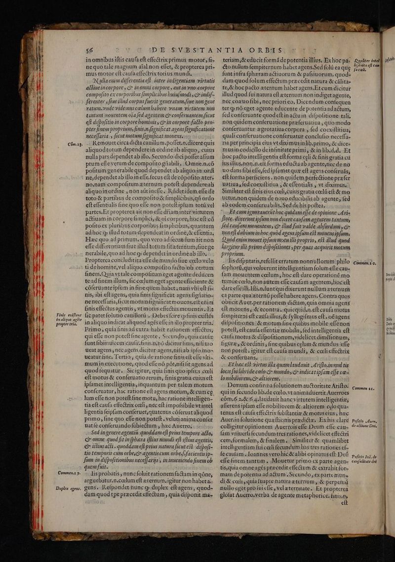 $6 in omnibus iftis caufa eft effe&amp;rix primus motor, fi- nequo tale magnum aial non effet, &amp; propterea pri- mus motor eft caufa effectrix totius mundi, 'N ulla euim differentia efl. inter iadigentiam virtutis attiue incorpore , c? in omni corpore , aut in Yno:corpore compofito ex corporibus fimplicibus buiufmodi ; c indif-- vatum.vudc videmus calum babere vnain virtutem non tantum mouentem oia fed agentem cr conferuantem,ficut eft difpofitio in corpore bominis , e? in corpore fatto pro- pter finem proprium; finis.n-fignificat agens figuificatioue nece[[avia y ficut motum fignificat mouens. Remouet circa dica cauillum.poffet.p.dicere quis aliquod totum dependerein ordineab aliquo, cuius nulla pars dependet ab illo. Secundo dici poffet affum ptum effe verum de compofito giabili, |Omne.n.có pofitum generabile quod dependet ab aliquo in ordi Finis exiflens in aliquo agéte propter tria. 20.nanmí compofitum zternum poteft dependereab aliquoinordine , non aürineffe.. Rüdetidem effe de toto &amp; partibus de compofito&amp; fimplicibus,qi ordo eft effentialis fine quo elfe non potelt iptum totü vel partes.Et propterea ait non effe dfiam inter virtutem a&amp;tiuam in corpore fimplici,.&amp; oi corpore; hoc eft có pofito ex pluribus corporibus fimphobus, quantum adhoc g illud totum dependeat in ordine;&amp; effentia, Hc quo ad primum. quo vero ad fecundumait non effe diffcrennam fiue illud totum fitaternum;fiuege nerabile,quo ad hoc g depetndetinordineab illo. Propterca concluditita effe de mundo fiue calovelu ti dehomine,vel aliquo compofito facto ob certum finem.Quia vttale compofitum eget agente deducen tead Binem illum, fic ca]um eget agenteefüciente &amp; cóferuanteipfüm infine quem habct; nam vBi:eft fi- nis, ibi eft agens, quia finis fignificat agens figfistio- ne neceffaria,ficut motumfignificat moucos.eit eim £nis effectus agenus , vt motus effectus mouentis. Et [ic patetfolutio cauillorü .- Debes fcire cpfinis exiftés in aliquo 1ndicat aliquod agés effein illo propter tria. Primo, quia finisad extra habet rationem effzctus; qui effe non poteftíineagente, Secundo; quia cauíc funt fibiinuicem caufe.finis.n.no dicirur finis, nifi tno ueat agens , nec agens dicitur agens;nifiab ipfo mo- ueatur fiie. Tertio ; quia de ratione fiois eft eífe vlti- mum in executione; quod effe nó pot;nifi (it agens ad quod tequatur. . Sicigitur, quia inis quo ipfius coeli eíl motus &amp; conferuatio rerum, fipis gratia cuius eft ipfamet intelligentia, inquantum per talem motum conferatur, hac ratione efl agens motum, &amp; cum ce lum effenon poteftfine motu, hac rationeintclligen- tia eft caufa effe&amp;rix cceli nec eft impofsibile vtantel ligentia feipfam conferuet,quatenus cóferuat aliquod primo, fine quo effenon poteft . velutianima confer uatíe conferuando fübiectum , hec Auerro; Sed in genereagentiu. quoddam efl prius tempore a£fo, C omne. quod fit in[pbeera iflius mundi eft iflius ageiitis, € istius athi . quoddam efl prius natura ficut esl. difpofi- tjo temporis cum orbe,e; agentis cum ovbe.f. facientis ip- fum. in difpofitionibus xece[Jarijs , in inueniendo fruem ob Commen. 9. Duplex agens, . lis probatis ; nuncfoluit rationem fa&amp;amin qóne, arguebatur.n.coelum eft eternum. igitur nonhabeta.. gens. Kefpoudet nunc gp .duplex eftagens, quod- dam quod tpe przcedit ctfe&amp;tum , quia difponit ma- teriam,&amp; edücit formá depotentia illius. Ex hoc pas &amp;o nullum fempiternum habet agens.Sed folü ea qug funt infra fpherama&amp;tiuorum &amp; pafsiuorum. quod- dam quod folum effe&amp;um praecedit natura &amp; cálita- te,&amp; hoc pacto eternum habet agens.Et cum dicitur illud quod fui natura efl eternum non indiget agente, ter (p nó eget agente educente de potentiaadactum, fed conferuante quod eft in a&amp;uin difpofitione tali; non quidem conferuatione praferuatiua , quo modo conferuantur egrotatiua.corpora fed cocxiflitiua, quali conferuatione conferuatur conclufio neceffa- musin.codicillo deinfinitate primi , &amp;in lib.d.d. Et hoc pacto intelligentia eftforma celi &amp; finis gratia cu jusillius,non.n.eit forma eductaab agentejnec de no uo dans fibi effe,fedipfamet qui eft agens conferuás; elt forma perficiens . non quidem perfe&amp;ione profer uatiua; fed coexiftitiua , &amp; effentialis , vt diximus. uctur.non quidem de nouo educibilisab agente, fed ab codem conferuabilis. Sed de his poftea. Et cum ignorauerut boc quidam e[Je de opinione JA ri» flote.-dixerunt ipfum mon dicere caufam agentem tantum; Jed caufam mouentem y e illud fuit valde abfardum , ci non efl dubium inboc quód ageus ipfum ed mouens ipfum. Quod enim mouet ipfum motu illi proprio, e$t illud quod largitur illi primo difpo[itiones per quas acquirit motum, proprium. Iis difpntatis,refellit erratum nonnullorum philo fophorü,qui volueruntintelligeritiam folum efle cau- fam mouentem ccelum, hoc eft dare operationé mo tumüecoclo;non aütem effe caufam agentem;hoc eft dare effe;illi.Ifti.n.funtqui dixerunt nullum zternum ca parte qua'&amp;ternü poffehabere agens. Contra quos obiicit Auer.per rationem dictam,quia omnia agens cft moueris ;&amp; econtra... quicquid.n.eft caufa motus fempiterni eft caufa illius,&amp; fyllogifmus eft, oé agens difpofitiones ; &amp; motum fine quibus mobile effenon poteft, eft caufa effentiz mobilis, fed intelligentia eft caufa motus &amp; difpofitionum, videlicet diméfionum, bgurz y &amp; ordinis; finequibus celum &amp; mundus effe non poteft; igitur eft caufa mundi, &amp; coeli effe&amp;rix &amp; conferüans. | Et bac est-virtus illa quamlaudauit JAviflo.inmul tis locis fuilibride celo cr mundo; c indicat ipfam effe ca lonobiliorem;ct altiorem. Demum confirma folutionem auGoritate Arifto. qui in fecundo lib.de coelo.vtanimaduertit Auerroes cóm.6 2.&amp; 6 4.laudauit hancvirtutem intelligehtiz, aflerensipfam effe nobiliorem &amp;;.altiorem clo qua- tenus eft cauía effectrix fubftantizs &amp; motus eius , hzc Auer.in folutione quzflionis predicte, Ex his clare colligitur opinionem Auerrois effe Deum effe cau- fam vniuerfi fecundum tres rationes, vidclicet effectri cem;formalem, &amp; finalem... Similiter &amp; quamlibet intelligentiam fui coeli fecundum has tres rationes cí- fecauiam . Ioannes verohic &amp; alibi opinatus eft- Deü effe finem tantum , .Mouetur primo cx parte agen- tis,quia omne agés pracedit effectum &amp; extrahit for- mam depotentia adactum . Secundo, ex parte mun« di &amp; coii, quia fuapte natura eternum , &amp; perpetug rullo eget pro íuicfle, vel eterniate; Et propterea glofat Auerro,verba de agente metaphorice. finis,m belt E. s Ih Qualiter intel ppfath lizenita eft can| [a cali, | | | | | Commen,i o. Ben dui pop Á MNT ] Duis q | qouij fic ilinm | v] » Commen a1. Pofitio vAuer, u de atlione Dei, ] Pofitio Io&amp;.de caufalitate dei