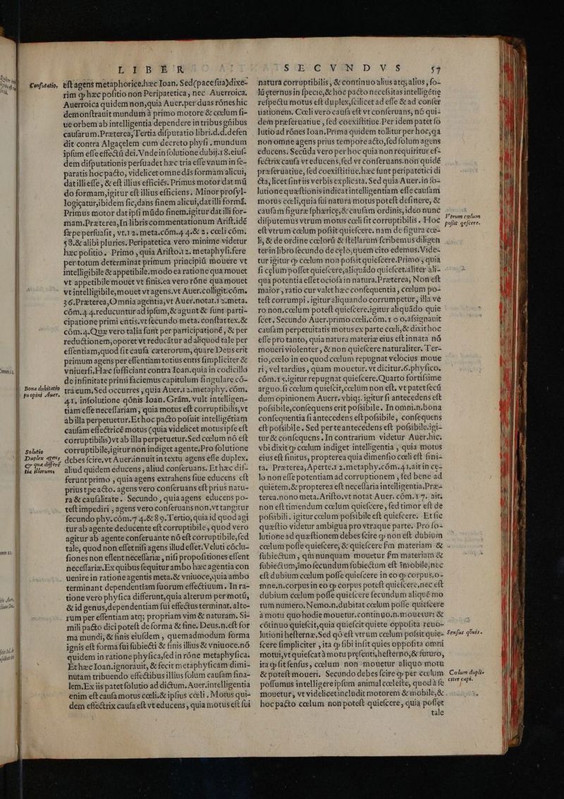 tio dut Ligne Dh hin nia Confitatio, Bona dubitatio gn opini. /Auer, Duplex agens tia illerum DEBOSN eftagens metaphorice.hzc Ioan. Sed(pacefua)dixe- rim qp hzc pofitio non Peripatetica, nec Auetroica, Auerroica quidem non;quia Aucr.per duas rónes hic demonftrauit mundum à primo motore & coelum fi- ue orbem ab intelligentia dependere in tribus gfiibus caufarum.Praterca, Tertia difputatio libri.d.d.defen dit contra Algacelem cum decreto phyfi mundum ipfum effe effe&ü dei. Vndein folutione dubij.18.eiut- dem difputationis perfuadet hec tria effe vnum in fe- paratis hocpa&o, videlicetomne dásformam alicui, datillieffe, & eft illius efficiés. Primus motor dat mü do formam,igitur eft illius efficiens, Minor profyl- logicaturjibidem fic,dans finem alicui, datilli form. Primus motor dat ipfi müdo finem.igitur dat illi for- mam.Praterea,Inlibriscommentationum Arift.idé fiepeperfuafit , vt.12. meta.cóm.4 4.& 2. caeli cóm; 58.& alibi pluries. Peripatetica vero minime videtur hcpofitio. Primo , quia Arifto.12. metaphyfi.fere pertotüm determinat primum principi mouere vt intelligibile &appetibile.modo ea ratione qua mouet vt appetibile mouet vt finis.ca vero róne quamouet vt intelligibileomouet vt agens.vt Auer.colligit:cóm. 36.Przterea, Omnia agentia,vt Auer.notat.1 2.meta. CÓm.4 4.reducunturad ipfum,& agunt & funt parti- cipatione primi entis.vt fecundo meta. conftat tex. & cóm.4.Quz vero talia funt per parricipationé , & per redu&ionem;oporet vt reducátur ad aliquod tale per eflentiam,quod fit caufa ceterorum, quare Deus erit primum agensper effentiam totius entis fimpliciter & vniuerfi, Hzc fufficiant contra Toan.quia in codicillo de infinitate prinii faciemus capitulum fingulare có- trà eum, Sed occurres ; quia Auer.1 2.metaphy. cóm. 41, infolutione qónis loan. Grám. vult intelligen- tian effe neceffariam , quia motus eft corruptibilis,vt abilla perpetuetur.Et hoc pa&o pofuit intelligétiam caufam effe&ricé motus (quia videlicet motus ipfe eft corruptibilis) vt ab illa perpetuetur.Sed coclum nó eft corruptibilejigitur non indiget agente.Pro folutione debes fcire,vt Auer;innuitin textu agens effe duplex, aliud quidem educens , aliud conferuans. Et hzc dif- ferunt primo ; quia agens extrahens fiue educens cft priustpea&o. agens vero conferuans eft prius natu- ra & caufàlitate.. Secundo , quiaagens educens po- teft impediri ; agens vero con feruansnon.vttangitur fecundo phy.cóm.7 4.& 89. Tertio, quia id quod agi tur ab agente deducente eft corruptibile, quod vero agitur ab agente conferuante nó eft corruptibile,fed tale, quod non effetuifi agens illud effet. Veluti cóclu- fionesnon eflentneceffariz , nifi propofitiones eflent neceffarix. Ex quibus fequitur ambo hac agentia con uenire in rationeagentis meta.& vniuoce,quia ambo terminant dependentiam fuorum effectiuum. In ra- tione vero phyfica differunt,quia alterum per motü, & id genus,dependentiam fui effe&us terminat. alte- rum per effentiam atq; propriam vim & naturam. Si- mili pa&o dici poteft de forma & fine. Deus.n.eft for ma mundi, & finis eiufdem , quemadmodum forma ignis eft forma fui fübie&i & finis illius & vniuoce.nó quidem in ratione phyfica/fedin róne metaphylfica. EthzcIoan.ignorauit, & fecit metaphyficam dimi- nütam tribuendo effe&ibus illius folum caufam fina- lem.Ex iis patetfolutio ad di&um, Auer.intelligentia enim eft caufa motus cceli.& ipfius cceli . Motus qui- dem effe&rix caufa eft vt educens , quia motus eft fui SVC NEN D V$ T natura corruptibilis & continuo altus atq; alius , fo- lü cternus in fpecie, & hoc pacto necefsitas intelligétie refpe&u motus eft duplex,(cilicet ad effe & ad confer uátionem. Coeli vero caufa eft vt conferuans, n$ qui- dem przferuatiue , fed coexiftitiue.Per idem patet fo lutio ad rónes Ioan.Prima quidem tolliturper hoec,qa nonomne agens prius tempore acto,fed folum agens educens; Secüda vero perhoc quianon requiritur ef- praferuatiue, fed coexiftitiue.hzc funt peripatetici di &a, licet fintiis verbis explicata. Sed quia Auer.in fo- lutionequaftionisindicatintelligentiam effe caufam motus ceelijquia füi natuürá motus poteft definere, & caufam figura fpherice,& caufam ordinis, ideo nunc difputemus vtrum motus coeli fit corruptibilis .' Hoc e(t vtrum e&lum pofsit quiefcere. nam de figura cce- Ji; & de ordine caclorü & ftellarumi fcribemus diligen terinlibrofecundo de celo;quem cito edemüs. Vide tur igitur cp ccelum non pofsit quiefcere.Primo quia fi cclum poffet quiefcere;aliquádo quicfcet.alitér ali- qua potentia effetociofain natura,Praterea, Non eft maior , ratio cur valet hec confequentia , ccelum po- teft corrumpi , igituraliquando corrumpetur, illa vé ro non,coelum potell quicfcere.igitur aliquádo quie fcet, Secundo Auer.primo cceli,cóm. t o o.afsignauit caufam perpetuitatis motus ex parte cccli,& dixithoc effe pro tanto, quia natura materiz eius eftinnata nó moueri violenter , & non quiefcere naturaliter, T'er- tio,celo in eo quod celum repugnat velocius moue ri , vel tardius , quam mouctur. vt dicitur.6.phyfico. cóm.1 igitur repugnat quiefcere.Quarto fortifsime arguo.fi ccelum quiefcit,coclum non eft. vt patetfecü dum opinionem Auerr. vbiq;. igitur fi antecedens eft pofsibile,confequens erit pofsibile. In omni.n,bona confcquentia fi antecedens eft pofsibile, confequens eft pofsibile. Sed perteantecedens eft pofsibile.igi- tur & confequens . In contrarium videtur Auer.hic. vbi dixit qp coelum indiget intelligentia , quia motus eius eft finitus, propterea quia dimenfio cceli eft fini- tà. Preterea, Aperte.1 2.metaphy.cóm.A idit in ce- lo noneffepotentiam ad corruptionem , fed bene ad quietem.& propterea eft neceflaria intelligentia.Prz- terea.nono meta. Arifto.vt notat Auer. cóm.1 7. àit; non eft timendum celum quiefcere, fed timor eft de pofsibili. igitur ccelum pofsibile eft quiefcere.. Et fic quzítio videtur ambigua pro vtraque parte. Pro fo- lutionead quzftionem debes fcire gy non eft dubium Vtrum calum pofiit. qefcere. fubie&um, qiinunquam mouetur £m materiam & fübie&um;imo fecündum fübiectum eft tmobile;nec eft dubium coelum poffe quiefcere in eo cp corpus,o- fne.n.corpusin eo cp corpus poteft quiefcere,nec eft dubium colum poffe quicfcere fecundum aliqué mo tum numero. Nemo.n.dubitat coelum pofle quiefcere à motu quohodie mouetur.continuo.n.mouctur: & cótinuo quiefcit,quia quiefcit quiete oppofita reuo- lutioni hefternz.Sed qó eft vtrum coelum polfsit quie- fcere fimpliciter , ita cy fibi infit quies oppofita omi motur,vtquiefcatà motu prefentihefterno;& futuro, ita gfitfenfus, coelum non mouetur aliquo motu & poteft moueri. Secundo debes fcire cp per coctum poffumus intelligereipfum animal coelefte, quod àfe mouetur, vt videlicetincladit motorem & mobile, & hocpa&o coclum non poteft quiefcere quia poflet tale Senfus qóuis $ Caelum dupli» citer capi.