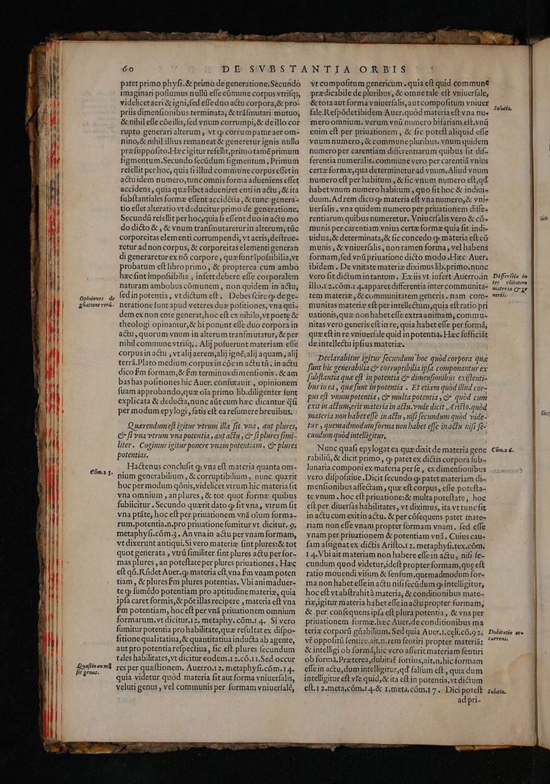 Opinienes de | gatione rerá. IE ll | j | TT Ti | ! | M 3 n j| i | TI | UT E TE €óm.» s. ! MI j| TIT hl I [ lj , E Zn ! I I 23 Jua[lio «n má fit genus. patet primo phyfi.& primo degeneratione;Secundo imaginari poflumus nullü effecómune corpus vtrifq;, videlicetaeri & igni; fed effe duo actu corpora,& pro- priis dimenfionibus terminata, & tráfmutari mutuo; & nihil effe cóeillis, fed vnum corrumpi, & deillo cor rupto generari alterum, vt qp corrumpaturaer om- nino, & nihil illius remaneat & generetur ignis nullo prefuppofito.Hzcigitur refellit;primotaméprimum figmentum.Secundo fecüádum figmentum , Primum refellit perhoc, quia fi illud commune corpus effetin accidens, quia qualibet adueniret entiin a&u , & ita fubftantiales forme effent accidétia , & tunc genera- tio effet alteratio vt deducitur primo de generatione. Secundü refellit per hoc,quia fi effent duoin actu mo dodi&o & , & vnum tranfmutareturin alterum; tüc corporeitas elementi corrumpendi, vt aeris, deftrue- retur ad non corpus, & corporeitas elementi generan di generaretur ex nó corpore , quxfuntipofsibilia,vt probatum eftlibro primo; & propterea cum ambo hecfintimpofsibilia , infert debere effe corporalem naturam ambobus cómunem , non quidem in a&u; fed in potentia, vtdi&um eft. |. Debes fcire q dege- neratione funt apud veteres dus pofitiones, vna qui- dem ex non ente generat;hoc eft cx nihilo,vt poete & theologi opinantur,& hi ponunt effe duo corpora in a&u, quorum vnum in alterum tranfmutatur, & per nihil commune vtrifq; . Alij pofuerunt materiam effe corpusin actu , vtalij aerem;alij ignéjalij aquam, alij terrá.Plato medium corpusiis cóe1n a&u tà. in actu dico £m formam,& £m terminos dimenfionis. & am bashas pofitiones hic Auer, confutauit , opinionem fuam approbando,quz oía primo lib.diligénter funt explicata & deducta,nunc aüt cum hzc dicantur dfi per modum epylogi , fatis eft earefumere breuibus, Q uerendum eft igitur vtrum illa fit vua, aut pluves, € fi vua vtrum vna potentia , aut atu , c? [i plures fimi- liter. Cogimmur igitur ponere vuam potentiam. ctr plures potentias. Hactenus conclufit g» vna eft materia quanta om. nium generabilium , & corruptibilium , nunc quzrit hocper modum qónis,videlicet vtrum hic materia fit vna omnium , an plures , & tot quot formx quibus fubiicitur , Secundo quzrit dato g fit vna, vtrum fit vna ptáte, hoc eft per priuationem vná oium forma- rum.potentia.n.pro priuatione fumitur vt dicitur. 9; metaphyfi.cóm.5. An vnain a&u pervnam formam, vtdixerunt antiqui,Si vero materiz fint plures:& tot quot generata , vtrü fimiliter fint plures a&u perfor- mas plures , an poteftateper plures priuationes , Haec eft q6. Rüdet Auer. qp materia eft. vna £m vnam poten tiam, & pluresfm plures potentias. Vbi animaduer- te q fümédo potentiam pro aptitudine materiz, quia ipfa caret formis, & pótillas recipere , materia eft vna Pm potentiam, hoc eft per vná priuationem omnium formarum. vt dicitur.12, metaphy. cóm.1 4. Si vero fumitur potentia pro habilitateque refultat ex difpo- fitionequalitatiua,& quantitatiua indu&a ab agente, autpro potentia refpectiua, fic eft plures fecundum tales habilitates,vt dicitur eodem.r 2.c6.11.Sed occur res per quzitionem. Auerro.12, metaphyfi.cóm. 14. quia videtur quód materia fit aut forma vniucrfalis, veluti genus ; vel communis per formam vniuerfalé, UE — TN vt compofitum genericum . quia eft quid communt przdicabile de pluribus, & omnetale eft vniuerfale, & tota aut forma vniuerfalis,aut compofitum vniuer fale.Refpódetibidem Aucr.quód materia eft vna nu» mero omnium. verum vnü numero bifariam elt.vnü enim eft per priuationem , & fic poteft aliquid effe vnum numero , & communepluribus. vnum quidem numero per carentiam difierentiarum quibus fit dif- ferentia numeralis. commune vero per carentiá vnius cert» formz;qua determineturád vnum.Aliud vnum numero eft per habitum , & fic vnum numero eft,qd habetvnum numero habitum , quo fit hoc & indiui- duum.Adrem dico cp materia eft vna numero, & vni- uerfalis. vna quidem numero per priuationem diffe rentiarum quibus numeretur. Vniuerfalis vero & có» munis per carentiam vnius certe formz quia fit indi- uidua,& determinata,& fic concedo qp materia eft có munis , & vniuerfalis, non tamen forma , vel habens formam,fed vnü priuatione dicto modo .Hiec Auer; ibidem. De vnitate materiz diximus lib.primo.nunc vero fit di&umintantum. Exiis vt infert Auerroin illo.1 2.cóm.r 4.apparet differentia inter communita- tem materi? , & communitatem generis. nam com- munitas materiz eft perintelle&um;quia eítratio pri uationis,quz non habeteffe extraanimam,commu- nitas vero generis cft in re, quia habet effe per formá; quz eftin re vniuerfale quid in potentia. Hzc fufficiát deintelle&u ipfius materia. | Declavabitur igitur fecundum boc quód corpora qua funt bic generabilia e? corruptibilia ipfa componantur ex Jubflantia qua efl in potentia et dimenfionibus exiflenti- bus inea, qua funt inpotentia . Et etiam quod illud cor- fus eft vnumpotentia , c multapotentia , c quód cum exit in a&umyerit materia in atiu.vnde dicit 4ri$10.quàd qmateria non babet e[fe in a&nu , nifi [ecundum quód. vide- ur , quemadmodum forma non babet effe ina&fu wifi fe- cundum quod intellicitur, ' Nunc quafi epylogat ea qua dixit de materia gene rabiliü, & dicit primo, cp patetex di&is corpora fub-- lunaria componi ex materia perfe , ex dimenfionibus vero difpofitiue .Dicit fecundo q» patet materiam di- menfionibus affe&am , quz eft corpus, efle potefta- tc vnum. hoc eft priuatione:& multa poteftate, hoc cft per diuerfas habilitates, vt diximus, ita vt tunc fit in acu cum exitin a&u. & per cófequens patet mate- riam non effe vnam propter formam vnam. fed effe ynam per priuationem & potentiam vni, Cuius cau- fam afsignat ex dictis Arilto.1 2. metaphyfi.tex.cóm. 1 4. Vbiait materiam non habere effein a&u, nifi fe- cundum quod videturjideft propter formam,que eft ratio mouendi vifum & fenfum.quemadmodum for- ma non habet effein a&u nifi (ecüdum giintelligitur; hoc eft vtabítrahità materia, & conditionibus mate- rizjigitur materia habeteffeinactupropter formam, & per confequens ipfa eft plura potentia, & vna per priuationem formz.hzc Auer.de conditionibus ma teriz corpori güabilium. Sed quia Auer.r.celi.có.9 2. vt oppofitü fentire.ait.n.rem fentiri propter materiá: & intelligi ob formáhic vero afferit materiam fentiri ob formà, Praterea, dubitat fortius;aitn.hic formam effein actu, dumintclligitur,qd falfum eft , quia dum intelligitur eft vIe quid;& ita elt in potentia,vt ditum eft. 1 2.meta,cóm.r 4.& 1. meta, cóm. 7 .: Dici poteft ad pri- Solutio. dii Differétia in ter coitatem materie c &t ! nertf. ) Cn Cóm.2 €. | Dobitaiio ote Currens, || Solutio. j