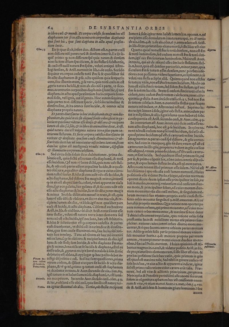 — À. Em yisNeeT 7g, qe utm Cóm.3 5 ) T S M M lj M LU WE E MI b hil el  1 D Tl NI T !l | | Com. 3 6. n | | ATI Dil [ | | d M t i TAI i ili |i 1 M n B H 9! Á i Ftrum to» E um colum | Jit lucidum, j Prima ratio, ^H | | li Secunda, T'ertias 64 DE SVBSTA in libro celi c mundi Et corpus colefle fecundum boc e$t diaphanum per [e in atfu econtrario corporibus diapbanis que [imt bic , que funt diaphana in atu apud prafen- tam lucis. — j AES TEE Exijs que dixit,infert duo, dictum eft.n.partes coeli non differre nifi penes rarü &amp; denfum inter fe, Ex ijs fe- quit primo gp non differuntfpéquia rarum &amp; denfüm non faciunt dfiam fpecificam, &amp; ita ftellarü fubftantia, &amp; cceli eft eadé natura £m fpém , veluti antiqui Aftro- logi fenfere, &amp; Arift.narrauit in lib.z.de coelo. Secüdo fequitur vt corpus ccelefte totü £m fe &amp; quodlibet fui fita&amp;u diaphanum &amp; pfe. a&amp;u quidem quia femper lu cens;fiue illuminatum, p fe vero, quia totü coslum eft gpria natura lucidü,&amp; non ab alio nif1à parte, vt dice- mus.econtrario corporibus diaphanis q funt hic;d funt diaphana in actu apud przfentiam lucis corporis lumi- nofi folis, vel ignis, autid genus. Hocautem fequitur, quia partes non differunt fpecie , fed fola raritudine &amp; denfitudine, &amp; ita omnes funtlucide , &amp; omnes actu diaphan propria natura, Et partes diuev[antur in boc in diapbanitatect non dia- phauitatejta quód in eis fit aliquod [imile colori ficut in ga- laxia:et quialuna videtur e[fe denfa cv obfcura cr vecipiens lumen ab alio.f.a fole, er in libro de animalibus dixit J£riff. quod natura, eius est vnigenia natura terra plus quam ca- terarum Stellarum. Et forte corpora caleflia diucrfantur in varitate c denfitate: que funt caufa illuminationis ctr ob- Jeuritatis:licet bac no inueniantur nifi inluna tantum.fécun dum boc igitur est intelligenda vt mibi videtur , difbofitio e illuminatio corporum caleflium. Sed circa dicta foluit duas dubitationes. prima du- bitatio eft, quia dictü eft totum effe diaphani, &amp; totü effelucidum.Qd non vr bene di&amp;ü,quia tunc o€s ftcl- le, &amp; o£s coeli partes effent equaliter lucida, &amp; equali- terobfcurz,zqualiter diaphanz &amp; opace cuius cótra- rium tcftat fenfus. R det &amp; concedit oés effelucidas,&amp; actu diaphanas,fed differre fm magis &amp; minusjintantü qq in eis eft aliquid (1mile,colori,veluti apparetin via la Cea,d grece galatia,fiue galatea dí, &amp; fic concedit oés efle actu diaphanas &amp; lucidas,licet fit día penes magis &amp; minus Secüda dubitatio mout in textu,&amp; eft, quia luna vf effe dé(a &amp; obfcura,vt docet eius macula,&amp; re- cipiens lumen ab alio, vtàfoleigif non qualibet pars cceli eft lucida, &amp; a&amp;u diaphana, Cófirmat auctoritate Arift,in.lib.deaialibus,vbi dixit Arift.naturilunc effe inter ftellas , veluti eft natura terreinter elementa fed terra nó eft au lucidajigit nec luna, hac eft dubitatio, Rüdet &amp; folutio eius eft c» corpora coxdleftia &amp; partes coeli diuerfantur , vt dictü eft in raritudine &amp; denfitu- dine,quz funt caufz illuminationis,(iue lucis,obfcuri- tatis fiuetenebre, Tuncad rónem ait hzc nó inueniri nif in luna.f.cp fit obfcura &amp; recipiat lumen ab alio.igit luna &amp; oés ftelle funt lucide, &amp; acu diaphanz fm ma- gis € minus,luna-vilicet fit lucida &amp; diaphana;eft t re milfe talis,&amp; jppterea recipit lumé notabileà fole.Etfic dubitatio eft ablata, &amp; epylogat gp hoc pa&amp;o debet in- telligi difpofitio c celi, Sed hic funtquaftiones,prima ytrum ccelum, &amp; dlibet eius pars fitlucida &amp; actu dia- phana,&amp; vf gp nó;primo qp totum coclü eft diaphanum yt dicebatur in textu, &amp; Auer.fecundo de aia.cóm.69. igit totum non habet lumenàfe,diaphanü,n.eft lumi. nisreceptiuum, Secundo Auer.fecüdo cocli.cóm.4 9, &amp; hicvult luná effe obfcur&amp;;quia fimilis eft nature ter- regitur illuminat ab alio, Tertio, oés ftellz recipiunt lumenáà fole.igitur non habét lumen te.oportet.n.o&amp; recipiens cffe denudatum à natura recepti., vt dí tertio deaia.cóm,4,&amp; 2.deafa.cóm,6 7.antecedens eft Arift. in lib.de proprietatibus elementor(i,fi ille libez eft eius fetotüluminofüm,fed celum non eft £m fe totü den- fumjgif nec £m fetotum luminofum, Maior eft Auer, in textu, qui ait de nfitaté effe cám lucis ftellarum.ftel- la.n-lucet,quia eft denfior pars orbis, minor patet, quia ficeclum fmfe totum effec denfum,tunc p orbesipfe- riores non poffemus videre fuperiores,eclipfarent,n.fe fetotum vifilejnon eft £m fetotum lucidum. Modo cee jum eft vifile£m fc totum,fed folum fm ftellam.igit nec cidum,tunc coclum fmfe totum calefacere,tenet cóle- quentia p dicta Auer.fecüdo coeli.có.4 », Sed non fm fetotum calefacit.Sunt, n.nonnulle ftella quz fuapte narecipit lumen folejigitur oés ftelle, antecedens pa- tetin eclipfibus,&amp; alijs figurislunz quas habet cü fole. confequentia eft Arift. fecundo coeli, &amp; Auer.cóm.4.9. In contrarium eft Auer.in tex.qui dicit ceelü effeto- nent nónulli ccelum non effe totülucidum, fed effe ali- quod primo lucidum qd eft cá ceterorü vtfint lucida, Imaginantur.n.partes codi fpé differre, &amp; gie conue- nire. Sed cum in vnoquoq; gfiefit dare vnum qd eft cá exterorum inillo gfe,propterea volunt in güe ceelico effealiquod.vnum primolucidum;qd fit caufa cztero- per fe, &amp; primo cópetit lux, róne cuius cateris alijs có- petat, &amp; equo lumen defluatin alia,eft qóinon parua, - lucidifsimus é quo ofa alia coeli lumen mutuant..Huius pofitionis effe videtur Ptolo.vbique;ad cuius mentem oportet dicere deum ipfum effe principaliter in fole,ve lutiin medio,mouered; vniuerfum aíal ceelicum diur- no motu, &amp; principaliter folem,ad cuius motum diur- num mouentur oia alia cceli mébra , &amp; fingulum m&amp;- brum mouerià fuo niotore proprio.verbi caufa ftelli- ferus orbis mouetur fingulis.ó 9.milf.'annorum.Alij or besalijs proprijs motibus.Quaratione non oportet po nerenonumorbem;quiprimo moueatur,ad' cuius mo- tum cateri orbes moueantur , &amp; maximefinon detur Tebitici aftronomitrepidatio , qua ratione orbis folis praftantia lucis &amp; nobilitate motus erit primus fim- pliciter .ratione cuius cateri orbes diurno motu mo-. uentur,&amp; équo lucem ceterz orbium partes mutuan tur. Adde grorbis folis perfe primo à motore vniuer- fali mouetur horis.2 4.&amp; motore proprio pervpum annüm , vt componatur motus eius ex duobus moto- bertus magnusin.z.cceli,&amp; videtur pofitio Ari(t.in lib. de proprietatibus elementorum, fi ille liber eft eius. &amp; pro hac pofitione facithec ratio, quia primum in güe elt quod eft maxime tale, Sed nihil in genere coelico vf fole lucidius , vt eiusactio &amp; apparentia indicat, igitur fol eft primo talisrationecuius cetera erát talia, Pra- terea. Sol eft vite &amp; actionis principium , propterea Neocepfus &amp; Petofiris peritifsimi aftronomt fecerunt folem in orgenituraaphztam hoc eft emifforem anno. rum &amp; vitz,vt etiam narrat Auer.1 2.met.cÓm.3 4.vnz de. &amp; Arift.aitfolem &amp; hominem gáarehominem.Hoc autem n pdt piat fiiio gu B Pula | MID) ] E l J| Cofudi J| Horum,