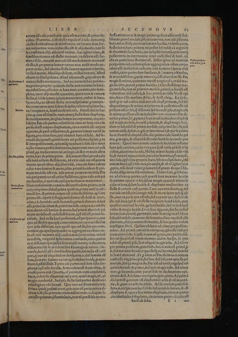 Tun; ! fs Wim, | Dubitaiiones Y |ppinione. Seluiio. ! Secfida pofitie, muti m Perfuaftones E eoauorum. h | | ü | Confutatio opi ionume | DOE BWE XR cidus. Praterea . O&amp;s ftelle regulant à fole. fümuntd; abillo fortitudinem &amp; debilitatem. ná Iucana funt for- tes. vefpertine vero imbecille.(ilr &amp; alijs modis cum fo leconfüitutz alijs afficiunt viribus. hac igitur róne, &amp; fimilibus tenent o€s ftellas mutuari (vt dictum eft) lu- abillo,&amp; propterea lumen earum non eodé modo ap- aret nobis, fed alterius ftelle lumen apparetrubrum, vtillud martis. Aliud fquallidum; vtillud veneris. Aliud album vt illud galatez. Aliud alijs modis p qualitate &amp; ne,primo propter quid o€s ftelle non variatur in lumi- ne,veluti luna, efücitur.n.luna nunc cornuta,níic femi- lena, nunc alijs modisapparens, quarenon &amp; cetere ftellz,fi 3folelumen ipfum mutuentur, veluti &amp; luna. Secundo,cur fiti mó ftelle non eclipfantür pinterpo- fitionem terra interfolem &amp; ipfas,veluti eclipfatur]u- na? recipiunt.n.lumé eodé mó oés.. Poteft dici in hac póe.g; non eft fimile. nam catere ftella: fuot diaphane, &amp; tranfparentes,in qbuslumen incorporatur, atq; im- bibitur £m os partes,veluti fitin vitro at luna circa fu perficié eft corpus diaphanum,circa centrü eft corpus opacum; &amp; parü tráfparens,&amp; pppterea lumen variatin figura,pro rónefitus,qué obtinet luna cüfole. Adfe- cundá dici poteft cpinferiores nó poffunt eclipfari p ta lé interpofitionem, quia nüd recedunt à fole táto inter uallo vtterra pofsitinteruenire,fuperiores vero nó eclà pfant,qa vmbra terre nó attingitab illos vt tenétaftro nomihzcdeprimapóne. Alij tenentillud primü tale effetotü orbem flelliferum, ná vtin aiali cor elt primü viuens quod oibus aljjspbet vitá , vita aüt datur calore calor verolumine &amp; motuj;ideo primülucidum &amp; pri- mum mobile idéerit. taleautem primum mobile fm oésperipateticos eft orbis ftelliferus,igitur talis erit pri molucidus, é quo oés cceli parteslumen mutuantur. Hanc pofitionem cozui noflri perfuadent.primo, quia corpori primo debet prima qualitas,prima auté quali tas elt lux. &amp; primü corpus eft orbis flelliferus. igit lux primoilli cópetit fyllogicandi forma eft Arift.&amp; Auer. cóm.2 6.fecundo cocli.$ecundo,primüalterans debet effe primü lucidum &amp; primü mobile. corpus.n.coclefte non alterat nifilumine &amp; motu.Sed primü alterás &amp; pri mum mobile eft codlü ftelliferum igit idé eft primü lu- cidum. Sed nulla harü pofitionü,eft peripatetica,nec quo adilludin quoipfe conueniunt,nec quo ad illud in quo ipfz differunt. non quidé quo adilludin quo con- ueniunt,qa apud peripatéticos aggregatü ex oibus coe- liseft vnü numero aial celicum fectüin orbes veluti in mébra, vnigeniü &amp; in natura confimile,cuius partes non differuntípecie;fed funt eiufdé nature vt dicemus, differentes tin in accidentibus £m magis &amp; minus. 5e- cundo,lucidü eft à denfitudine partiü,fed nulla eft coeli pars, d non fit aliquátulum denfa.non.n.dat fumme dé fum,ficut nec fumme rarum.igit oés funtlucide ,p qua- litate denfitüdinis. Tertio o€s partes coeli funt actu dia- phanz,igit a&amp;u lucidz. Antecedens eft Auer. vbiq;, &amp; confequens etiá.Quarto,o€ paruium cum condeníat, lucet,veluti de albumine oui paret, quod magis; vf qn magis condenfat . Sed ocs ftelle funt partes denfiores orbiüigitur oés lucent. Quo veroad dfiam etia errát. Prima quidépofitio errat,quia non eft peripatetice di- &amp;um folé effe primum oium mébrorum cali,quia li- cet effet primum pftantialucis,non tf pra ftátia motus. S,;B € N D V.S 65 Scda etiam errat &amp; magis.primo qa licet effet coelü ftel- liferum primü mobilepftantia motus. non aütpítantia lucis.nó.n.ftelle eius funt fumme lucidaz.vt fenfu patet. Scdo1uxtahanc pónem nó poflet bá reddi cá augméti &amp; decreméü lucislunz, nec eclipfiü lunariü,quia nung poflet terra ita interuenire inter coc illud &amp; luná . q alia ex partelunailluminaret. Dd m igiturad mentem peripateticorü coelum ipfum aggregati ex oibus corpo ribus effe indiuiduü ceelicum.vnü numero i fpecie arali ccdlici;cuis partes funt fimilares,&amp; i natura cófimiles, &amp;inaccidétibus ppprijs vniuoce,diffcrétes tfi inillis Pm magis &amp; minus,quatenus vna eft magis talis,vt fol ma- gis lucidus,nontü primo lucidus. Orbis ftelliferus ma- gis mobilis,non tá primum mobile,prim ü,n.lucidü eft vniuerfum ajal coelicü,&amp; hoc primü mobile.Vt eft opi nio. Aucr.ilib.metheo.&amp; hic, &amp; Arift. vbiq;. Ex ijsfe- quit gin tali coelico aiali non eft aliqd primum, fed b aliquod magis &amp; minus.ná primum &amp; polterius effe nó poflunt nif11n his,q differunt fp£in eodé 8ne,magis aüt &amp; minus poflunt cfle in indiuiduo vno numerotm di- uerías partes.Et ppterea licet in taliindiuiduo aliad di cat magis mobile,vt coclü primum,&amp; aliqd magis luci- dum vt folnihildf primü mobile,vel primü lucidü,nifa totum ccelü.Ipfum.n. pfe primo mouct,&amp; períe primo mop magis, &amp; aliquid fcdo tale fumédo fecundo pro minus, Quod vero totum coelum fit lucidum teftatur luna ipfa cornuta,cuius vna pars q eft verfa ad folé vt lu cidioralia minus lucida. Mó hic minus lucida cá fit vifi lis,&amp; nonvf rónecoloris,nec róneluminis,qd recepif- fetà folejigit róne propriz lucis.Silr in ecliphilunz, vbi totum lumé qd à fole recepit amifit,&amp; tf vf Agitur luce gppria, nifi dicat videri plumenfcdarium de quo lib. deaía diligentiusdifputabimus..| Debesfcire p folutio- ne ad rónes qp partes caeli quedá funt maxime, lucide &amp;minime opace vtfol.qdam magis opace &amp; minuslu cide vtluna;ddam lucide &amp; diaphanz mediocriter. vt ftelle &amp; cxterz cocli partes. unc oportet dicere;qp mi nus tale intédi pótà magistali, &amp; ita reciperequicq ab illo,non ea parte qua eft tale,fed ea parte qua deficit ab illo tali.lunaigit &amp; oes ftelle recipiunt luméà fole, non quidé vt reddant lucidz,ga funt lucide,fed vr reddant vifiles &amp; magis lucidz.Et ex hoc apparet,qreluces ftcl larum funt diuerfe pprietatis.nam licet vigorept àluce folis,t lux folis,quatenus fit faturnia aliam nacifcit affe Cionem, aliáquatenus fit martia , &amp; hoc pacto voluit intelligere Prol, Quibus rüdetur ad rónes propofitio- nibus. Ad primá cumaitin vnoquoq; güie efle vnü pri mum patet fofo. Coclü.n.non elt genus,nec partes dif- feruntífpe;fed eft vnum numero aíalin fuafpe, in quo nihil cft primü p fe,licet aliquid magistale. Adrones pro prima pofitione,patetfolo.Sol.n.non eft primü p fe,fed maxime lucidü,e quo ftelle nó lucent,fed notabt lelumé mutuant. Et pidem ad £m dicimus.n.totum ccclá efle vite principiü,fed hoc dat foli,non quia fit pri motalis,fed qa magistalis.Per 1dé ad terüá.regulant nó quia folus talis &amp; primo, fed quia magis talis. Ad rónes vero p fecunda póne patuit fol'oin declaratione opi- nionis Anf. A d rónes veroi principio qónis. Ad primá dici poteft gp totum eft diaphanüin actu &amp; nó in poté- tia, &amp; pptereaactulucidum. Ad fecundam patet (of. diaphana &amp; opaca fiue minus diaphana; circa.n.partes circüferétiales é diaphana, circa vero partes cétrales eft S$uefl.de fuba, b aut Pofitio peripae teticorü et, pro pri.