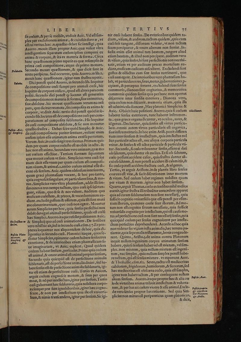 it, Wins LOISNDOSR fitcelum,& perfe mobile, vt dixit Auic, Vel eft fim- plex per excluf(ionem anim: , & cuiufuis formz , vt e[L rei veritas.hec .n.quzftio debet fic intelligi , quia Auerro., mouit illam propter Auic.que voluit vltra intelligentiam feparatam ccelum ipfüm componi ex anima & corpore, & ita ex materia & forma, Circa hanc quzftionem primo repetit ea quz refumpfit de prima cceli compofitione, atque de primo motore. . Secundo mouet quaftionem, & quz dicit funt in textu perfpicua, Sed occurres, quia Auerro.in lib.». mouit hanc quzítionem .igitur eam fruftra repetit. Dici poteft quód Auerro. in fecundolib. loquitur de compofitione coeli fumpti pro animali cceli, hic loquitur de corpore catlico , quod eft altera parscom pofiti fecundo dici poteft cj locutus eft generatim de compofitioneex materia & forma,fiue animatiua, fiueabfolüte.hic mouet queftionem vtrum ea coeli pars , quz diciturres mota, fit compofita ex anima & corpore, vt dixit Auic. tertio dici poteft quodin fe- cundo lib.locutus eft de compofitione celi per com- parationem ad compofita fublunaria. Hic loquitur de celi compofitione abfolute , & fic non mouetur quaftio fruftra. Debes fcire quód Simplic. & Auic. de cceli compofitione pariter fentiunt, volunt enim coelüm ipfum effe animatum anima extéfa pertotum. Verum Auic.in coelo fingit tres formas.Primam qui- dem per quam corpus coelefte eft mobile in a&u . & hzc non eft anima Secundam vero animam,qua mo uet coelum effectiue. Tertiam formam feparatam quz mouet celum vt finis . Simplicius vero coeli for mam dicit effevnam per quam ccelum eft compofi- tum viuum,& animal.2.ambo coelum animal effe di- cunt ob fenfum. Auic. quidem obfenfuminteriorem, quam greci phantafiam vocant, & hoc pro tanto, quia cognofcit fingulare,vt particulares fitus,& mo- tus. Simplicius vero vltra phantafiam , addit illi en- fus exteros tres nempe tactum, quo coeli ipfi fefetan- gunt, vifum , quo &fe & nos vident. Auditum quo muficam cocleftem , & preces, & voceshominum au- diunt excludit guftum & olfatum ,quia ifti funt maxi meobnutrimentum , quo cceli non egent. Mouetur autem Simplicius per hoc, quia fenfus perfectiui non debét denegari animali perfectifsimo, quale elt coelü hzc Simplici. Auerro.itaquerefellit pofitionem Aic, & Simplicij quo ad coeli animationem . De fenfibus vero nihilhicait,fed in fecundo cali.cóm.3 7.Et pro- pterealoquamur nos aliquantulum dehoc; quia di- ligentiusin fecundo coeli . Platonici itaque , quos fe- &Gatur Simplicius,opinantur ccelum habere fenfus tres exteriores , & de interioribus etiam phantafticam fi- ue imaginariam , vt Auic, explicat. Quod quidem ccelum habeat fenfum ,perfuadet.Primo quia ccelum eft animal ,& omne animaleftanimal propter fenfum, Secundo quia quicquid eft de perfectione animalis fublunaris eft de perfe&ione animalis diuini , fed ha- berefenfus eft de perfe&ioneanimalis fublunaris, igi- tur eft etiam deperfectione coeli. Tertio vt Auicen, arguit ccelum cognofcit motum , & fitus per quos meat, & nó per intelle&um,igitur per fenfum, Tertio caeli gubernant hzc fublunaria,quia nobiliora corpo- ra femper pra funtignobilioribus igitur hzc cogno- Dwbitetie. Gelutio, De feznfibus ce dorum. Pofitio Plato» picorum. Simplicg C vil Jium,& nimis tranfcendens, igitur per fenfum,Sic igi- TOEENET I Ws T tur coeli habent fenfüs. De exterioribus quidem ta- &um, vifum, & auditum.tactum quidem ,quia cum cacli fefe tangant , diffonum videtur , vt non tactum fuum percipiatur , & vnum alterum non fentiat, In- foclix enim effet animal tam beatum , tangere aliud etiam beatum , & illud non percipere , auditum vero & vifum , quia fenfus.hi funt perfe&tionis non necefsi- tatis, etiam vt per auditum preces mortalium au- diant,muficam cadlicam aufcultent, Excludendi funt gultus & olfactus cum fint fenfus nutrimenti , quo cceli non egent. De interioribus vero phantafiam ha- bét, vt paxticulares res,fitus,motus;gubernationes p- cipiant , & perceptas feruent , excludendi funt fenfus communis, dianoea fiue cogitatiua , & memoratiua communis quidem fenfus quia per hunc non oportet difcernere inter fenfilia exteriora . Dianoea vero, quia colum non difcurrit. memoria etiam , quia illa eft adminicula dianoez , Hzc platonici Simplicius & Auic. Obiicithuic pofitioni Auerro.quia ficoelum | obieBlionet. haberet fenfus exteriores, tunc haberet inftrumen- ta.. que grzeceorgana dicuntur, vt oculos , aures, & id genus, Declaratur, quia fenfus eft virtus particu- Jaris. omnis autem virtus particularis eft organica, fiueinftrumentaria.In hoc enim Arift. ponit differen tiaminter fenfüm & intelle&um , quia intclle&tus nul lius particula a&us eft, necaliqua corporis particula vtitur. At fenfus & eft a&us particule & particula vti- tur .Secundo , fi coclo tribuuntur fenfus, effent ei dati ob falutem, quia dantur ob melius. Et fi ob falutem, ccelo poffuntaccidere cafus , quia fruftra dantur ali- cui ob falutem, fi non poteft accidere illi calamitas, & fic ccelo potell accidere fra&ura cceli , & id genus. 'f'ertio, vt arguit Ariftote, in de plantis libro fenfus cozuus eft vite , & facitdifcretionem inter mortem & vitam, Sed cocum habet regimen nobilius quam per vitam & mortem . igitur non habet fenfum, Quarto,arguit Thomas,ccelo exfenfibus nihil melius euenit.igitur fruftra illi tribuitur antecedens apparet quia ad curam füblunarium non funt neceffarj , quia fufficit cognitio vniuerfalis quz effe poteft per effen- tiam illorum, quatenus caufz funt illorum ..Ad mo- tum non eft cognitio fituum neceffaria , quia fufficit yniuerfalis cognitio per intelle&um,qui eft caufa mo- tus ad perfectione coeli non funt neceflarij fenfus,quia quicquid coelum per fenfüs cognofceret per intelle- ctum perfectius deprehenderet. Accedit ad hoc quia non videtur fas vtjtam iufta animalia,hec terrena pas» tiantur,quia fepe malistriftarentur, bonis congaude- rent. Quinto, ArifLo.3.de anima contra Platonem inquit nullum ingenitum corpus animatum fenfum habere , quia fi fenfum habet vel eft mixtum , velfim- plex. non mixtum , quia nullum mixtum eft ingeni - tum , nec fimplex , quia nullum fimplex poteft habe- retactum, qui eft fenfus mixture . vt exponunt Auer. & Ihefnillic.cóm.62. Sexto,tactus eft mediocritas calidorum , frigidorum ,humidorum ,& ficcorum, fed hzc mediocritas eft obfczna coelo , quia eft fimplex, igitur non habettactum , & per confequens nullum alium fenfum. Auerro.itaque propter hzc & alia cce Pefitio uer. lo de virtutibus animz tribuit intelle&um & volunta- tem , & per hasait ccelum viuere & effe animal. Exclu- PUB €? concilium ster Platonem €7 Ariilo. dit vero fenfus propter hasrationes. Sed quia Sim. pliciusnon minus cft peripateticus quam platonicus, & dicit,