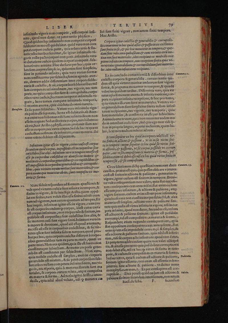 (7T) Juri if 7? Excufatio. nonconflituuntur per fübiecta,funtin agendo ater- Ex iis concludo conuenientii &amp; differétiam inter. Commen.x 2. na, demum addit differentiam inter corpora fublu- cableftia corpora &amp; generabilia . conuepientia qui- ! naria &amp; cacleítia , &amp; ait; corporibus fublunaribusnul: dem eft quia virtutes motiuz am borumfunt vigore lam competere infinitudinem , nec vigoris, nec tem finitz, &amp; propterea mouentur in tempore, &amp; quxdá poris, eo quia com pofita funt &amp; corru pribilia.corpo velocius quedam tardius. Differentia vero, quia vir ribus véro coelicis,licernon competat inBnitudo vis: tutescelorü mouentaterna.&amp; infinita motione;cor- goris , benetamen competit infinitudo temporis, pora rccipiunt infinita receptione, &amp; hoc pro tanto, | fontenim terna quia abfoluta ab omnimateria. quia virtutes illorum funtimmateriales. Virtutes ve- | Et fic patet diftinctio. Vtrum veroinfinitudo vigo-— ro gencrabilium funt fimpliciterfinitz nullam infinb | ris pofsit effefeparata ; bona eftdubitatio.ab Auer- — tatem recipientes, nec vigoris, nec temporis , quia l roe enim non habemus nifi hancinfinitudinemnon funt materiales, &amp; conftituta in effe per fubiectum. | effein corpore Sedan fit exa corpus, non hibemus: Animaduertetextum,quia non inuenitur eodem mo Lm ab eojlicet Arifto.s.phyficorum probauit llamnec:. doinomnibus codicibus ; fed'quia ego non vidi ip- ! 1 effe in corpore,nec extra corpus.Sed dehac requere fum in propria lingua , expofui meliorem, quem ha- P codicillum noftrum deipfinitate primi motoris,lbi. bui,licetnon multumreferat ad rem . j nM * . . £* k | 1 I | : enim omne dubium eft difputatum f j ET à TEE vire ia : Et non fequitur ex boc quod incorpore calesliest vir- In due kd X fired tus finita in aClione ci pa||ione » vt in coit virtus fii- P Infinitum icitur e[le in vigore cuiuscaufa eft corpus i E i t M finit. s ffi EDI A m Mm f Dus - cin tempore: neque fequitur cx boc quód fit virtus fini- Hl fecundum quod corpus , impolJibile e$1 in corporibus [iue CA e IR5S | A pedore ; : te atlionis, c pal[ionis , vt fit corpus po[fibile vt corrum celestibus fiue alijs . infinitum: vero i tempore neceffe eft É j ! 10 | /£0* patur ant vtfit compofitum ex materia Q forma , pof Im effe in corporibus caleflibus ex diuerfitate motoris c  n2 del T UE ES Eoi] di ak ts pt fibilitas euim no debet e[fe nifi ex boc quód virtus finita in Ww qnotiin eis à corporibus generalibus er corruptibilibus.e r s T Dd SU tempore fit C fit compofitum. Hil e est impoffibile in corporibus generabilibus e corruptibi- 2 motiua funt materiales, cor Circa folutionem di&amp;te quxflionis remouet duds» Commen, 13. £epmen. x1. 4l VES RELULI. VIS 79 lici funt finiti vigore ; nonautem finiti tempore. Hac Arifto. Corpora igitur celestia ct gencrabilia C corrup tibi- lia conueniunt in boc quód aé£io c pafJo in eis exivlentes fimt finita in fe , ci pev boc mouentim in tempore que- dam funt velociora quibu[dam c? cum virtutes eoru 10- tiuenon fuit materiales , ideo recipiunt ex modo illo rece: prone infinita in tempore , non receptione finita.quia ve- yo virtutes generabilium ci corruptibilium funt materias | les ideo nullaminfinitatem vecipiunt. | | L IjB^ EK snfinitudo vigoris non competit , nifi corpori infi- nito , quod non datur. vt patettertio pbyfico . Quod quidem hec in&amp;nitudo non competat corpori fublunari nemo eft qui dubitat, quód vero non com petat corpori coelico. patet quia orbes certis &amp; fla- tutis velocitatibus feruntur fic igitur infinitudo vi- tit.infinitudo vero ih duratione codlico quidem corpori competit. fub- lunari vero minime; Hoc declarat per hoc ; quia or- bes funt corpora fimplicia, quia enim funt fimplicia, funt in patiendo infinita, quia vero eorum forma libus quia virtutes eorum porá eornm qua monentur ab eis funt compofita ex 1na« teria c? forma. cavillos. primus eft quia quis poffetobiicere virtutes: M cceli eft &amp;initasina&amp;ione &amp; pafsione , generatim in HW vigore igitur coelum eft finitum in tempore. Breui- ter vulrconfequentiam non valere; quia ftat oppofi- tum confequentis cum antecedété.ftat enim coelum effetempore infinitum , &amp; a&amp;ione &amp; pafsione, atq; l vigore finitum. ccelum enim efttemporeiafinitumy gd quiafua forma non conftituiturperfübic&amp;tü,&amp; eius materia eft fimplex ; actione vero &amp; pafsione finis. ulla eft virtus infinita in vigore, nifiincor Nunc foluit refpondensad formam quaftionis &amp; vult quod virtutes calice füntinfinite in tempore,&amp; finitz in vigore, &amp; ficintelligit Arifto.quum appel- lateas finitas,nam voluit illas effe finitas nónifi quan tumad vigorem,non autem quantum adtempus.Et hocinquit, infinitum igitur effein vigore; cuiuscau fa cft corpusfecundum g»corpus, ideít.cuius:canfa tumquian | eft corpus infinitum ; non corpus tale&amp;finitumjim: — porainhinito, quod non datur. Secundus cft;coclum colleftibus fiuealiis,&amp;e — eftactione &amp; pafsione finitum: igitur eft:pofsibile pofsibile eft corporibus fiue fic motores coeli funt vigore finiti.Infinitum vero in tempore &amp; duratione , quod idé eft-quod eternum; neceffe eft effe in corporibus cocleftibus ; &amp; fic vir- tutes celicz funt infimta faltem tempore,quod pro- bat per hoc; quia corpora coeleftia differunt à corpo ribus generabilibus tam ex parte motoris , quam €x parte moti.Motorcs quidem,quia ille cft forma non conftituta per fubie&amp;um . At motor cor poris gene- rabilis eft conftitutus per .fubie&amp;um ; ;Mpti:vero, quia mobile cccleíte eft fimplex corrumpi,vel eft compofitum cx materia &amp; formas» Refpondent etiam negando;confequentiam quia ftat oppofitum confequentis cu m antecedente; frat: enimipfum.effeimpofsibile corrum pi &amp; fimplex;&amp; effea&amp;ione.&amp; pafsione finitum. quia nihil eft inf&amp;ini- tum , nifi fit corpus actu infinitum: quodinon datur Et proptérea addit caufam quarenon valet cófequé Ml tia; &amp; aitelleprotaoto quia pofiibilitas corruptionis | non debet efle, nifi ex hocjq virtus bit finita in tem- ,mobile corporis pore,&amp; caelum fit compofitum ex materia &amp; forma. Debitatio. generabilis eft mixtum ; &amp; fic patet corporibus fub- Sedoccurres, quia fi coclum eftactione &amp; pafsione, lunaribus nullam competere infinitudinem, nec vi- finitum igitur effentia. nón enim eft effentiain feme [| goris, nec téporis, quia &amp; motoresillorum funt.ma — piternis; line actione &amp;. paísione . vtdicitur nono i teriales, &amp; corpora eorum mixta , atque compofita metapbyfi.commen.7... Et per confequens eft cor- ex materia &amp; forma... Ad verbaigitur Arftoconce- ruptibile. .;Dici poteft.quód cocum eft a&amp;ione&amp; ssi. doilla , quia nihil aliud volunt , nifi p motores coe páfsione &amp;nitum fecundum intenfionem, non autem. Sucfí.de fuba., F. fecundum