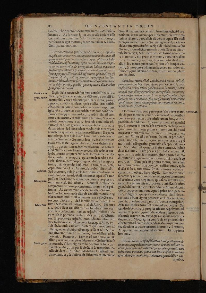 E 9g nm si i tt th ee oni Mecum phe Commen. x 9: €orpus equino €es - Dubitatio, Selutioprima, Solutio Ioan. Solutio fpria. 85 | DE.SWVBSTA bie&o.Ethoc pa&o cóponuntur animalia & resfub- lunares. | Adformam igitur , concedo ccelum efle compofitum ex materia & forma alterius rationis; vt per formam agat motum , & per materiam & fubie- Cum patiatur motum. Et ex boc videtur quod corpus dicitur de eis equiuo- cequia eteritm eo nou&ternum non communicant m ali quo ominoappavet etiain ex boc corpus celefle won babe refubiettum, nifi tantumpropter motum localem;corpo- 'a autem genevabilia ét corruptibilia babent mateviam propter generationem ct corruptionem . datur autem eis forma propter ationem, fed differeuter quia in altero eft tempore infinita, inaltero vero finita propterea ille funt immateriales, ifle vero forma materiales , fecundum boc igitur debet intelligiquaflio quam ignovaui diu ante lon gam per[crutationem, Ex iis dictis Auerro.infert duas conclufiones. Pri- ma ell, corpus effe »quiuoce di&um de colefti & corruptibili , hzc declaratur partim ex di&is , partim ratione, ex dicis quidem , quia coclica compofitio eft alteriusrationisà compofitionehorum corporum. jgitur & corporeitas quz refultat ex compofitione. rasione vero,quia eterno & corruptibili nihileft com mune vniuocum .in nullo enim zternum , & corru- ptibile conueniunt, vtait. Secunda conclufio eft, tam celum quam generabile corpus habere formam & mareriam ; fed noneodem mode,quia tam ex par te materi quam ex partz form differunt. Ex parte materie quidem quia illa coeli materia non dicitur ni fi fubiectum refpectu motus localis , & dicitur mate ria ad vbi, materia generabilis corporis dicitur ma- teria ob generationem & corruptionem , vt totiens cft di&um.ex parte forme vero,quia licet detur am- bobus forma propter actionem, forma tamen cocle- ftis eft infinita, tempore, quia non dependetà ma- teria , formaautem corporis generabDilis eft tempore finita, quia dependetàfubie&to. Demum laudatfe, & patetin textu. Hzc Auerro.de mobili ipfius coeli. Sed occurres , quiain ccelo furit plura accidentia, vt raritudo & denfitudo & dimenfiones: quz effe non poffunt fine fübie&o. igitur non tantum propter mo tumdatur colo fubie&um. ^ Nonnulli noftri con- temporanei dixerunt potentiam ad motum efle paí- fiuam. Adcetera vero accidentia effe a&tiuam. Sed haccfolutio friuola cft,quia cocleftis materia,que eft res mota nullius eft a&iuitatis , nec refpectu mo- tus ,nec aliorum. — Scd intelligentia eftagens tan- tum : & materiaeft patiens, vtdixit Auer. — [oannes ait, quod licet coeleftis materia fit fübiedtum czte- rorum accidentium, tamen refpectu nullius alio- rum eft in potentia tranfmutabili , nifi reípectumo tus, Et propterea refpectu motus dicitur fubm.Sed hzc folutio non eftad mentem Auer.quia Auer. vo- luitlib.fecundo eam celi partem qu: moueturad intelligentiam dici fübie&um quia illam acu & fixe recipit. at motum effe materiam, quia ad illum eftin potentia, Praeterea. Lumeneftcontinuoaliud & aliud, veluti motus igitur faltem refpectu luminis eft in potentia, Videturigitur mihi Auerroem hic con- fundiffe verba , quia per fubiectum & materiam in- tellexitidem , In lib.fecundo habuit follicitudinem de nominibus , & obíeruauit differentiam inter fubie NTIA ORBIS &um & materiam.vt etiam Themiflius fecit. Ad pro pofitum igitur Auerro.per fübiectum intellexit ma teriam , & tunc quod diciteft verum , quia illa coeli pars quz mouetur refpectu intelligentiz:& eorü ac- cidentium quz actu fixo recipit df fubie&um.K efpe Cu vero motus dicitur materia , quiaillum tranfmu- tabiliter recipit, & fic re&e dixit coelo non compete- re materiam , nifl propter motum , quod vero dice batur delumine, dico quodlicetlumen fit aliud atq; aliud, lux tamen quam confequitur eft femper ea- dem ,.& propterea ad lumen habet etiam rationem fubiecti, quia faltem adlucem , quam lumen ipfum confequitur. Cum declaratum e$t ab JAriflot.quód motus. celi eft primus motus et fuit etiam ditium quod motus eft in. s20- tofequitur ex boc vthoc quod mouetur boc motu fit eter num, f? enim e[[et generabile e corruptibile , tunc motus eius non e[fet primus motus . Et cum con[iderauit ves po[- fibiles in mota && quiete J fuit neceffe etiam (propter boc quod motas eius efl motus primus ante omnem motum ) vt eius motus [it eternus . Hactenus de ea celi partc quz fe habet vt mate- ria & quz mouetur , nunc demotore & motoribus celorum pertractat , premittit tamen duo, vtinde proficifcatur adrem. Quorum primum eft quod id quod mouetur motu cali fit eternum. probat,omne quod mouetur motu primo cft aternum , id quod mouetur motu cceli mouetur motu primo, igitur eft «ternum. Minor elt per fe nota,fed maior probatur, quia fi non effet eternum,non moueretur motu pri mo,fi enim cffet genitü, generatio eflet priorillo mo tu. Secundum cft g motus illefit eternus,& induit duas rationes. Tum per res pofsibiles moueri & quiefcere.hz enim funt aterna.igitur oportet vt re- ducantur adaliquem vnum motum , qui fit caufa ce terorum. Tum quia cft primus motus, cum enim fit primus motus , non poteft effe nifi eternus , quia frellet factus , ante eum effet alius motus, vt dedu- &um fuitin octauolibro phyfi.. Debes fcirequód fi corpus celicum non effet eternum,eius motus non effet primus , nec perpetuus, quia fi ccelum effet geni tü nó effet genitü nifi à corpore alio. nihil.n.feipfum güatfed faluat,vt dicitur fecundo de Anima,& cum 0€ corpus generans nunc , quod prius non: genera- bat , indigeataliquo priori extrahenteipfum depo- tentia ad actum , igitur generaps coelum egebit vno mobili , quod perpetuo motu mouetur motu priori, &ita motus eius non effet primus & perpetuus. Se- cundo debes fcire qp propter tria omneprimum eft eternum. primo , quia independens. fecundo quia eft caufa caeterorum, tertio quia ad ipfum caetera re- ducuntur. Motusigitur coeli (quia eft primus)ideo eft eternus.eft enim indéependensab alio quouis mo- tu, eft etiam cauía ceterorum motuum . Preterea, Adipfum caeteri motusreducuntur. — Et fic patent hzc duo. Et cum declarauit iflasfcilicet corpus effe eternum e qotum etiam per[crutabatur primo. de motu cali , c in- uenit iftum motum à virtute neque evaui neque leui , cum euim omnis virtus aut grauis aut leuis exiflat in corpore generabili & corruptibili autnatura generabili ci cor- ruptibili, (yit Commen,2Q» | Dii lou A | PEE » | E77