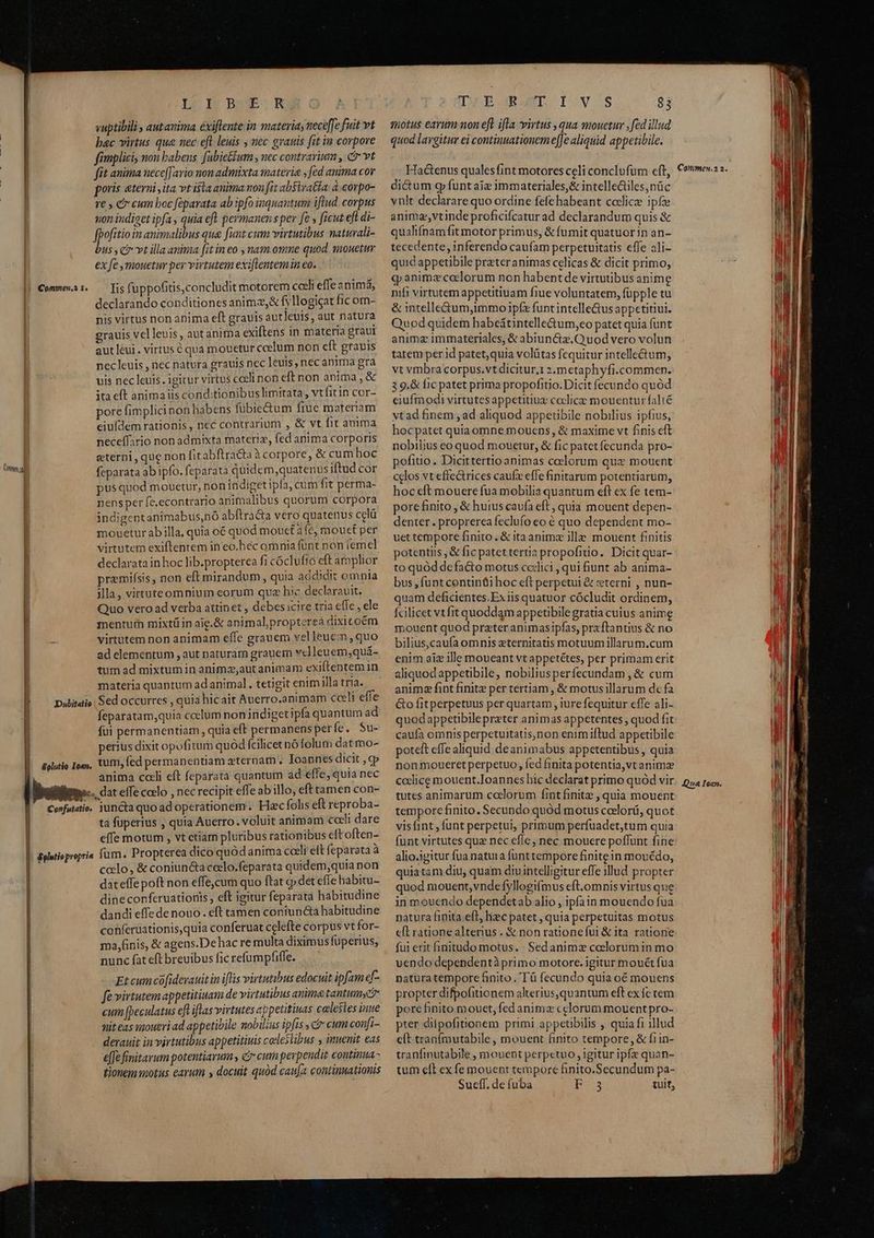 Come LUI BOWELR vuptibili , autanima éxiflente in materia, nece[[e fuit vt bac virtus qua nec eft leuis , nec grauis [it in corpore fimplici, nou babens. fabie&ium , nec contrarium , c vt fit anima uece[[ario mon admixta materia , fed anima cor poris «terni ita vt ista anima non fit absiva&a: à.corpo- re , e cum boc féparata ab ipfo inquantum iftud. corpus nion indiget ipfa , quia eft permanens per fe ficut eft di- fpofitioin armatis qua funt cum virtutibus natuvali- bus, c vt illaanima fit in eo , nam omne quod qmouetur ex fe mouetur per virtutem exiflentemin eo. Iis fuppofitis,concludit motorem cceli effe snimá, declarando conditiones animz,& fyllogicat fic om- nis virtus non anima eft grauis autleuis, aut natura grauis velleuis, aut anima exiftens in materia graui autléui. virtus 6 qua mouetur ccelum non cft gravis nec leuis , nec natura grauis nec leuis, nec anima gra uis nec leuis. igitur virtus cceli non eftnon anima, & ita eft animaiis cond:tionibus limitata, vtfitin cor- pore fimplici non habens fubiectum fiuc materiam eiufdem rationis, ncc contrarium , & vt fit auta neceffario non admixta materiz, fed anima corporis eterni , que non fit abftracta à corpore, & cum hoc feparata ab ipfo. feparata quidem quatenus iftud cor pusquod mouetur, non indiget ipfa; cumfit perma- nens per fe,econtrario animalibus quorum corpora indigentanimabus,nó abftracta vero quatenus celü mouetur ab illa, quia o6 quod mouet à fé, mouet per virtutem exiftentem in eo.hec omnia funt non (emel declarata in hoc lib.propterea fi cóclufio eft amplior premifsis, non eft mirandum , quia addidit omnia illa, virttuteomnium eorum qua hic declorauit. Quo vero ad verba attinet , debesicire tria efle, ele mentuth mixtü in aig.& animalpropterea dixicoém virtutem non animam effe grauem velleuem,quo ad elementum , aut naturam grauem velleuem;quá- tum ad mixtum in animz,aut animam exiftentem in materia quantum ad animal , tetigit enim illa tria. feparatam,quia coelum non indiget ipfa quantum ad fui permanentiam , quia eft permanens per fe. Su- perius dixit opofitum quód fcilicet nó folum datmo- anima cali eft feparata quantum ad effe, quia nec ta fuperius , quia Auerro.. voluit animam coeli dare effe motum , vt ctiam pluribus rationibus eft often- celo, & coniuncta coclo.feparata quidem,quia non dateffepoft non effe,cum quo ftat cp det efle habitu- dineconferuationis , eft igitur feparata habitudine dandi effe de nouo . eft tamen coniuncta habitudine conferuationis,quia conferuat celefte corpus vt for- ma,finis, & agens.De hac re multa diximus fuperius, nunc fat eft breuibus fic refumpfiffe. Et cum cofidevauit in iflis virtutibus edocuit ipfam ef- fe virtutem appetitiuam de virtutibus anima tantumyc? cum [peculatus eft iflas virtutes appetitiuas caleses inue nit eas ipoueri ad appetibile nobilius ipfis , ci cum confi- derauit in virtutibus appetitiuis celeslibus , inuenit eas e[fe finitarum potentiarum , & cum perpendit continua - tionem «motus earum y docuit quód caufa continuationis DLBORGN IV '$ $3 motus earum non eft ifla virtus , qua mouetur ,fed illud quod largitur ei continuationem e[Je aliquid appetibile. Hactenus qualesfint motores celi conclufum cft, dictum g funt aie immateriales,& intelle&tiles,nüc vnlt declarare quo ordine fefe habeant coclicze ipfe animavtinde proficifcatur ad declarandum quis & qualifnamfit motor primus, & fumit quatuor in an- tecedente, inferendo caufam perpetuitatis effe ali- quid appetibile prateranimas celicas & dicit primo, qj animz colorum non habentde virtutibus anime nifi virtutem appetitiuam fiue voluntatem, füpple tu & intelle&tum,immo ipfz funtintelleGus appetitiui. Quod quidem habeátintelle&um,eo patet quia funt animz immateriales, & abiunctz.Quod vero volun tatem perid patet,quia volütas fequitur intelle&um, vt vmbra corpus.vt dicitur.1 2.metaphyfi.commen. 3 9.& fic patet prima propofitio. Dicit fecundo quód eiufmodi virtutes appetitiuz coclice mouentur falté vtad finem , ad aliquod appeübile nobilius ipfius, hocpatet quiaomne mouens, & maxime vt finis eft nobilius eo quod mouetur, & fic patet fecunda pro- pofitio. Dicittertio animas coelorum qux mouent celos vt effectrices caufz effe finitarum potentiarum, hoc cft mouere fua mobilia quantum eft ex fe tem- pore finito , & huius caufa eft, quia mouent depen- denter. proprerea feclufo eo é quo dependent mo- uet tempore finito, & itaanime ille mouent finitis potentiis ,& fic patet tertia propofito. Dicit quar- to quód defacto motus ccilici , qui fiunt ab anima- bus, funtcontinüi hoc eft perpetui & weterni , nun- quam deficientes.Ex iis quatuor cócludit ordinem, fcilicet vt fit quoddam appetibile gratia cuius anime mouent quod prater animasipfas, praftantius & no bilius,caufa omnis eternitatis motuum illarum.cum enim aiz ille moueant vt appetétes, per primam erit aliquodappetibile, nobiliusperfecundam , & cum anima fint finite per tertiam , & motus illarum dc fa Go fitperpetuus per quartam , iure fequitur effe ali- quodappetibile preter animas appetentes , quod fit caufa oinis perpetuitatis,non enimiftud appetibile poteft effe aliquid deanimabus appetentibus, quia nonmoueret perpetuo, fed finita potentia,vt animz codice mouent.Ioannes hic declarat primo quód vir tutes animarum coelorum fint finite , quia mouent tempore finito. Secundo quód motus ceelorü, quot visfint , funt perpetui, primum perfuadet,tum quia funt virtutes que nec efle, nec mouere poffunt fine alio.igitur fua natuta funt tempore finite in mouédo, quiatam diu, quam diuintelligitur effe illud propter quod mouent, vndefyllogifmus eft.omnis virtus que in mouendo dependetab alio , ipfain mouendo fua natura finita eft, hec patet , quia perpetuitas motus cit rationealterius . & non rationefui & ita. ratione fui erit initudo motus. Sedanimz coelorum in mo vendo dependentà primo motore. igitur mouét fua naturatempore &inito , 'T à fecundo quia oé mouens propter difpofitionem alterius,quantum eft ex fc tem pore finito mouet, fed anima cclorum mouent pro- pter dilpofitionem primi appetibilis , quia fi illud eít tranímutabile, mouent finito tempore, & fi in- tranfmutabile , mouent perpetuo , igitur ipf quan- tum eft ex fe mouent tempore finito.Secundum pa- Suell. de fuba F 3 tuit, Conmmen.2 2. Qua Iean.