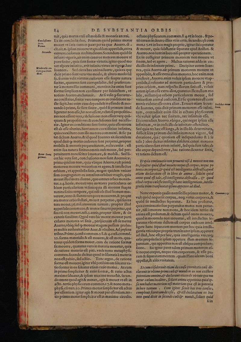 Conclufiones loan, Prima. Secunda Moderatto. eo» vrumqua Ioan. dicit. Érrer Ioan. primus. 84 tuit , quia motus cceli eft mobilis &amp; motoris xterni. Ex iis concluditduo. Primum quód primus motor mouet vtfinis tantum patetpereaqua Auerro.di - cit.ait.n. ipfum mouere vt quoddam appetibile,extra omnem,coclorum multitudinem.Secundum quód fit infiniti vigoris,aitenim cxteros motores mouere té pore finito , quia funt finite virtutis.igitur quod mo uet téporeinhnito , eritinfinita virtus in vigoge. hec Ioannes. .Sed circa hecanimaduerte, quia ea que dicit primo funt vera vno modo, &amp; altero modo fal fa. fi enim velit virtutes ceelorum effe fuapte natura finitas , quatenus funt corruptibiles.fed preferuan- tur à motoreillo communi , mentitur.hz enim funt forme fimplicesnon conftitute per fubie&amp;um , vt totiens Auerro.exclamauit. Atfivelitpfinteter- necoxiftitiue,finite vero tempore ex conditionere- Ge fapit.hec enim cum dependeátin effendo &amp; mo- uendoà primo, fic funt finite , quód fi primum intel ligeretur non effe;hz non effent, veluti fi propofitio- nes non effent verz,cócluíiones non effent vere quá- quam &amp; propofitiones &amp; conclufiones fint neceffa- riz. Igitur ex conditione funt finit, quia effe earum elt ab effealterius.Suntautem cocxiftitiue infinite, quia coexiltunt cum illo motore com munt. &amp; fic pa tet dictum Auerro.&amp;id quod Ioannes ait.ecundum quod dixit g motus ccelorum funt perpetui,propter mobilis &amp; motoris perpetuitatem , recte cenfet . eft enim fua natura finitus omnis cceli motus , fed per- petuitatem nancifciturà motore, &amp; mobili. Sed li- cet hic vera fint , conclufiones non funt Auerroica. prima quidem non quia vbique Aüerro.vult primü motorem mouere vniuerlum vt agens. X intellectus orbium , vt appetibilis finis, mopet quidem vniuer fum congregatum ex omnibus orbibus vt agés, quia mouetillud motu diurno , quo omnes orbes mouen- tur, 2 4. horis. mouet vero motores particulares or bium particularium vt finis quia illi mouent fuapte natura finito tempore qui nifi ob illud bonum mo- uerent;certo &amp; ftatuto tempore mouerent.&amp; propte rea motor orbis ftellati, mouet perpetuo , qui fua na tura mouet.3 6.mil.annorum tantum . propter illud appetibilecommüune.&amp; motor faturni perpetuo;qui fua ná non mouet.nifi.s.annis,proprer idem , &amp; de cateris fimiliter. Quod vero hic motor moueat parti culares motores vt finis , perfpicuum eft de mente Auerro.vbiq; fed qp moueatvtagens poffüum proba- re multis authoritatibus Auer.&amp; rónibus. Ad prefens tribus.Primo.3.cceli commen.2 8.&amp; 4.coeli.commé. 22.forma materialis &amp; eft mouens,&amp; eft mota. qua- tenus quidem forma mouet, cum de ratione forme fit mouere , quatenus vero in materia mouetur, quia deratione materiz eft pati. vndenono metaphyfi. commen.fecundo dicitur quod in liberatisà materia noneftpafsio,fedactio. Tuncarguo, de ratione formz e(t mouere.igitur vbi potifsimum faluaturra- tio formz in eo faluatur etiam ratio motiui, Atcum inprimofimpliciter &amp; ratio formz, &amp; ratio a&amp;us maximefaluatur,&amp; ipfum maxime mouebit. fecun- do omnequodagit &amp; mouet, agit &amp; mouet vt eft in a&amp;u. tertio phyficorum commen.1 7.&amp; nono meta- phyfi.cómen.20. Primus motor fimpliciter eft actus per effentiam igitur agit &amp; mouet per effentiam.ter- tio primus motor fimpliciter eftin maximo circulo. octauophyficorum.commen.8 4.vtinloco. &amp;po- tifsimumin dextro illius vtin ortu. fecundo celi com | men, 5.vt inloco magis proprio , igituribi operatur | &amp; mouet, quia fubftantiz feparatz apud Ariftot. &amp; EB Vu Auerro.non funtinloco nifi propter operationem. u n Exiis colligitur primum motorem non mouere vt |. finem,led vtagens. Multasrationesaddoin co- dicillo deinfinitateprimi. | Decipiturautem Ioan- nes, quia Auerro.ait primum motorem mouere vt appetibile, &amp; effe extra alios motores.hoc enim non intellexit, Auerro.enim voluitipfum mouere vtap- petibile,fi referatur ad motores particulares &amp; pro- prios orbium , nam refpecu illorum finis eft. voluit autem ipfum effe extra alios,quatenus illenullum mo bile , nullumque orbem particularem mouet , fed vniuerfum animal coelicum.Et fic quatenus eft com | munis videtur effe extra alios . Errauit etiam fecun- | seczdus error. | do Ioannes, quia dixit primum motorem effe infini- !»«. tum , contradixit enim fibi in octauo phyficorum vbi voluit ipfum nec finitum, necinfinitum effe. Et contradixit Anerro.vbique , qui negat ipfum effe infinitum , vt in codicillo-de infinitate oftenditur. Sed quia res hec eftlonga ; &amp; in illo lib.determinata, fufficitícire primum dici infinitum non vigore , fed | duratione, qui ( quoniam eft independenter &amp; à fe I talis) ideo dicitur infinitus abfolute.cateri motores |] particulares funt etiam infiniti , fed quia funt tales ab | alio atque dependenter , hac rationedicuntur finiti, vt totiens dictum cft. — n T Et quia continuatio non prouenit uif? à motore non 110 to,fequitur quód iflud mouens neque efl corpus , neque po tentia in corporesc? quod est intelligentia abflratfa,quod etiam declaratum cft in libro de anima , fcilicet quod omne quod eft tale , eft intelligentia ab[lratía , ev. quod istud corpus calefte intelligit banc intelligentiam ; intelli- gentia enim tranfmutat ipfum appetere ad illud. Nuncexponit qualis nam fitille primus motor, &amp; Commen 2 3: vult quód neque fit corpus, neq; virtus corporea, &amp; quód fit intelle&amp;us feparatus. Et hoc probatur, quia continuatio fiue perpetuitas motus non perue- nit, nifiámotore non moto, &amp; hocidem tertio de anima eft probatum,&amp; dictum quód omne mouens, quodin mouendo non mouetur, eft intelle&amp;us fe- paratus vbi etiam dictum eft corpus coelicum intel- ligere hanc feparatam mentem per hoc quia intelli- gentia vnicuique propria tranfmutatipfum appetere adillud, hoc eft per hoc, quia intelligentia vnicuiq; orbi propria facit ipfum appetere illam mentem fe- paratam , qui appetitus non eft abfque comprahen- fione... Sicigitur patettalem primum motorem cí- fe neque corpus, neque vim corpoream, &amp; effe pu- ram &amp; feparatam mentem . quam Platoidzam boni appellat,&amp; alibi vnitatem. Etcumco[iderauit etiam da caufa eternitatis celi de- clavauit in vltimo primicolietr mundi in eo non existere potentiam ommninoyc declarauit etiain de virtute qua mo uetur calum localiter , fcilicet anima appetitiua quód ip- Ja nonbabet materiam nifi materiam qua eft in potentia inloco tantum ..— Cum igitur. fciuit bas tres caufas , compleuit fcientiam de celo ,. e e$t declavatum ex boc toto quod dixit in fecundo celi cr mundi fcilicet quod fiin