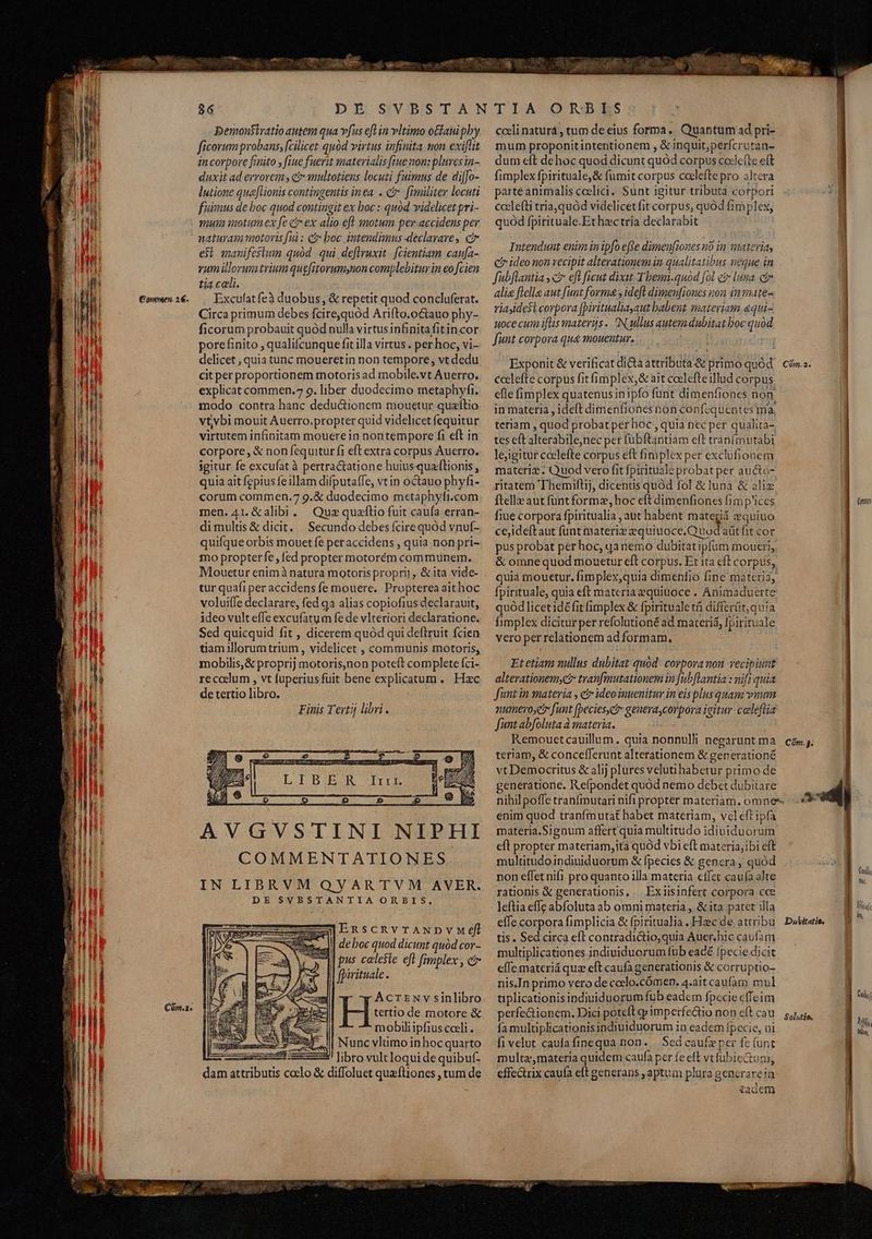 Con. Demonsiyatio autem qua vfus efl in vltimo otfauipby ficorum probans, [cilicet quód virtus infinita non exiflit in corpore fmito y fiue fuerit materialis [rue non: plures in- duxit ad errorem , ct multotiens locuti fuimus de diffo- lutione qua[tionis contingentis inea. . c fimiliter locuti fuimus de boc quod contingit ex boc : quód videlicet pri- yu motum ex fe e ex alio eft smotum per accidens per naturam motoris [ui : c&amp; boc intendimus declarare, ci esi manifestum quód. qui. deflruxit | [cientiam caufa- vumillorum trium quefitorumynon complebitur in eo cien tia cali. Circa primum debes fcire,quód Arifto.octauo phy- ficorum probauit quód nulla virtus infinitafitincor porefinito , qualifcunque fit illa virtus . per hoc, vi- delicet , quia tunc moueretin non tempore, vt dedu cit per proportionem motoris ad mobile.vt Auerro. explicat commen. 9. liber duodecimo metaphyfi. modo contra hanc dedu&amp;ionem mouetur quaftio vt;vbi mouit Auerro.propter quid videlicet fequitur virtutem infinitam mouere in nontempore fi eft in corpore, &amp; non fequiturfi eft extra corpus Auerro. igitur fe excufat à pertractatione huiusquaflionis, quia ait fepius fe illam difputaífe, vtin octauo phyfi- corum commen.7 9.&amp; duodecimo m«taphyfi.com men.41.&amp;alibi. Quz quaftio fuit caufa erran- dimultis &amp; dicit, | Secundo debes fcire quód vnuf- quifque orbis mouet fe peraccidens , quia non pri- mo propterfe , fed propter motorém communem. Mouetür enim à natura motoris propri] , &amp; ita vide- tur quafi per accidens fe mouere. Propterea aithoc voluiffe declarare, fed qa alias copiofius declarauit, ideo vult effe excufatum fe de vlteriori declaratione. Sed quicquid fit , dicerem quód qui deftruit fcien tiam illorum trium , videlicet , communis motoris, mobilis,&amp; proprij motoris,non poteft complete fci- reccdlum , vt fuperius fuit bene explicatum. Hac de tertio libro. Finis Tertij libri. z AVGVSTINI NIPHI COMMENTATIONES. IN LIBRVM QVARTVM AVER. DE SVBSTANTIA ORBIS. EnscRvTANDVvMeéfi de boc quod dicunt quód cor- pus celeste eft fimplex , c fpirituale. | AcrENv sinlibro H tertio de motore &amp; A | mobili ipfius cceli . zy I| Nuncvlumoinhocquarto : 3! libro vultloqui de quibuf- dam attributis coelo &amp; diffoluet quafliones , tum de LCS CL RDEISS cceli naturá , tum de eius forma. Quantum ad pri- mum proponitinteritionem , &amp;;nquit;perfcrutan- dum eft dehoc quod dicunt quód corpus coclefte eft fimplex fpirituale,&amp; fumit corpus coclefte pro altera parte animalis coelici. Sunt igitur tributa corpori coclefti tria,quód videlicetfit corpus, quód fimplex, quod fpirituale.Et hzctría declarabit Intendunt enim in ipfo effe dimeufiones no in materia, ci ideo non recipit alterationem in qualitatibus neque in fubftantia ; ctr eft ficut dixit-Tbemi.quod [ol c luna. cir alie fielle aut funt forma ideft dimenfiones non in mate- riayidest corpora [Diritualiayaut babent mateviam.«qui- uoce cum iftis materifs .. N ullus autem dubitat boc quod funt corpora qua mouentur. Exponit &amp; verificat dicta attributa &amp; primo quód ccelefte corpus fit fimplex, &amp; ait coelefteillud corpus efle fimplex quatenus in ipfo funt dimenfiones non. in materia , ideft dimenfionesnon confcquentes ma, teriam , quod probat per hoc , quia nec per qualita- tes e(t alterabile,nec per fübftantiam eft tranfimutabi lejigitur ccclefte corpus eft fimplex per exclufionem materix. Quod vero fitfpirituale probat per auctó- ritatem Themiflij, dicentis quód fol &amp; luna &amp; aliz ftelle aut funt formz, hoc eft dimenfiones fimp'ices fie corpora fpiritualia , aut habent materiá cquiuo ceideftaut funt materie equiuoce.Quodaaüt fit cor pus probat pérhoc, qanemo dubitatipfum moueri, &amp; omnequod mouetur eft corpus. Et ita eft corpus, quia mouetur. fimplex,quia dimenfio fine materia, fpirituale, quia eft materia equiüoce . Animaduerte quód licet idé fit fimplex &amp; fpirituale tà differüt, quia fimplex dicitur per refolutionéad materiá, fpirituale vero per relationem ad formam. Etetiam nullus dubitat quód: corporanon recipiunt alterationemyc? tranfmutationem in fubflantia : nift quia funt in materia , e ideo inuenitur in eis plus quam vuum numeroye funt (becies,et geuera corpora igitur: celeflia funt abfoluta à materia. : Remouetcauillum. quia nonnulli negarunt ma teriam, &amp; concefferunt alterationem &amp; generationé vt Democritus &amp; alij plures veluti habetur primo de generatione. Refpondet quód nemo debet dubitare nihilpoffe tranímutari nifi propter materiam. omnes- enim quod tranfmutat habet materiam, veleftipfa materia.Signum affert quia multitudo idiuiduorum eft propter materiam,ita quód vbi eft materia;ibi eft multitudoindiuiduorum &amp; fpecies &amp; genera quód non effetnifi pro quanto illa materia effet caufa alte rationis &amp; generationis, . Exiisinfert corpora cce leftia effe abfoluta ab omni materia , &amp; ita patet illa effe corpora fimplicia &amp; fpiritualia . Hzc de, attribu tis. Sed circa eft contradictio quia Auer. hic caufam multiplicationes indiuiduorum fub eacé fpecie dicit effe materiá quz eft caufa generationis &amp; corruptio- nis.In primo vero de ceclo.cÓómen. 4.ait caufaro. mul tiplicationisindiuiduorum fub eadem fpecie cffeim fa multiplicationisindiuiduorum in eadem fpecie, ni fi velut caufafinequa non. | Sed caufz per fe (unt multa,materia quidem caufa per fe eft vt fubie&amp;tuni, effectrix caufa eft generans , aptum plura generarein 3 ^ar ) *£acGcm Cmn Dubitatie.