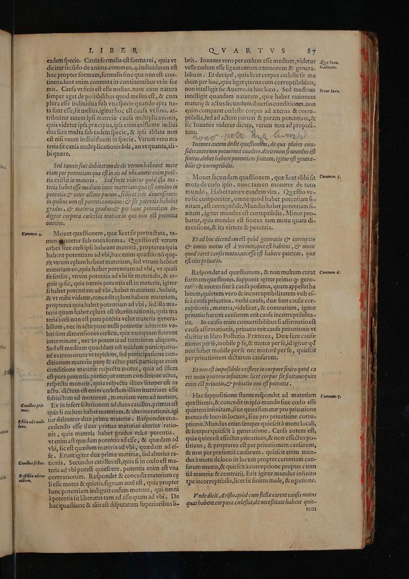 Commen 4. | N s ; | Cauillus pri» EOoomus. E. R^íioadcauil» B dum. MM E. Cavillus fcdus. AT Í Rejpófio ad cae E nom. L Wd BF'EZIN eadem fpecie. Cautaformalis eft forma rei , quia vt dicitur íecüdo deanima.commen.a.indiuiduum eft hoc propter formam,formalisfine qua non eft con- tinens.funt enim contenta in continentibus vtin for mis. Caufa vtfinis eft effe melius.nam cum natura femper agat de poísibilibus quod melius eft, &amp; cum plura effe indiuidua fub vnafpecie quando apta na- ta funt effe,fit melius igitur hoc elt caufa vt finis, at- tribuitur autem jpfi materiz: caufa multiplicationis, quia videtur ipfa precipua,ipía enim exiftente indiui dua fünt multa füb eadem fpecie, &amp; ipfa ablata non eft nifi vnum indiuiduum in fpecie. Vtrum vero ma teria fit caufa multiplicationis fola , an vt quanta;ali- biquzre. Sed tamen fuit dubitatum de eis vtrum babeant mate viam per potentiam qua e[Lin eis ad vbi.omnis enim pote- tia exislitinmateria.— Sed forte videtur quod ifla ma - teria babet e[fe medium inter materiam qua eft omnimo in potentia co inter actum purum fcilicet tres dimen[iones: in quibus non efl potentia oumiuo : c [ic potentia babebit gradus , e materia gyadus:ez per bauc potentiam in- digent corpora. celeslia, motorein quo non. e$t potentia omuino. Mouctquaflionem , quz licet fit pertraGtata , ta- men agouetur fub nouaforma. Quzftioeft vtrum orbes fiue cceli ipfi habeant materiá, propterea quia habent potentiam ad vbi;hzc enim quzflio nó que- rit vtrum celum habeat materiam, fed vtrum habeat materiam eo,quia habet potentiam ad vbi , vt quafi fit fenfus , vtrum potentia ad vbi fit materialis, &amp; ar- guit cp fic, quia omnis potentia e(tin materia, igitur fihabet potentiam ad vbi ; habet materiam . Soluit, &amp; vt mihi videtur,concedit celum habere materiam, própterea quia habet potentiam ad vbi , fed illa ma- teriá quam habet celum eftalterius rationis, quia ma teria coeli non eft pura potétia velut materia genera- bilium , necina&amp;u puro nulli potentie admixto ve- luti funt dimenfiones coelice, que nunquam fuerunt interminate , nec in potentia ad terminum aliquem. Sed e(t mediuni quoddam nó quidem participatio- néextremorum vttepidumi, fed participatione con- ditionum materig pure &amp; actus puri.participat enim conditione materiz refpe&amp;tu motus , quia ad illum eft pura potentia.participatautem conditione actus, refpe&amp;u motoris, quia refpe&amp;u illius fempereft in actu. di&amp;um eftenim cocleftem illàny materiam effe fubie&amp;ütn ad motorem ; materiam veroad motum; Ex iisipfert folutionem ad duos cauillos.primus eft quia (i cocum habet materiam. &amp; akerius rationis.igi tur dabuntur duz prime materie? Refpondetcon- cedendo effe dias primas materias alterius ! ratio- nis , quia materia habet gradus velut'potentia. X vtenim cft quedam potentia ad effe; &amp; quzdam ad vbi, fic eft quedam materia ad vbi quedam ad eí- Íc. Eruntigitur dug primz materiz, fed alterius ra- tionis, Secundus cauillus eft,quia fi in coelo eft ma- teria ad vbi poteft quiéfcere . potentia enim eft vna contrariorum. Refporidet &amp; concedit materiam ce li effe motus &amp; quietis.fignum auté eft , quia propter hanc potentiam indiguit coelum motore , qui omnt à potentia fit liberatus tam ad effe quam ad vbi, De hacquaftione &amp; aliis cft difputatum fuperioribus lt- QU vVAABSED T v.s 27 bris. Ioannes vero per ccelum effe medium videtur velle coelum effe igamentum aternorum &amp; gencra- bilium . Etdecipit , quialicet corpus cotleftefit me dium per hoc,quia ligat eterna cum corruptibilibus, nonintelligitfic Auerro.in hocloco. Sed medium intelligit quandam naturam , quz habet rationem materie &amp; actusfecundum diuerfas conditiones.non enim comparat ccelefte corpus ad eterna &amp; corru- ptibilia,fed ad a&amp;um purum &amp; puram potentiam,&amp; fic Ioannes videtur dicere, verum non ad propoti- tum. iis ( mai y Ju M ? m p &amp; 1 E LOG IF *- Ioannes autem dedit qua[liouifm, de qua plures con- fiderantesnon potuerunt euadere.dixitenim ft mundus eft finitus, debet babevepotentiam fimitamy igitur efl genera- bilis c corruptibilis. Mouet fecundam quzftionem , quz licet alibi fit mota de ccelo ipfo. nunctamen mouetur de toto mundo.. Habettamen eandem vim. Quzfílio ve- rofic componitur, omne quod habet potentiam fi- nitam, eft corruptibile Mundus habet potentiam fi- nitam ,igitur mundus eft corruptibilis. Minor pro- batur, quia mundus eft finitus tam motu quam di- 1enfione,&amp; ita virtute &amp; potentia. Et ad boc dicendum e$t quod. generatio e corruptio e omnis waotus efl. à virtutequa eft babitus , ci omne quod caret caufis motusynece[Je efl babere quietem, qua eft eius priuatio. Refpondetad quzftionem, &amp; non multum curat formam quaflionis, fupponit igitur primo cp gene- ratio &amp; motusfintà caufa pofiua, quam appellatha bitum,quietem vero &amp; incorruptibilitatem vult ef-- Íeà caufa priuatiua. verbi caufa, dux funtcaufz cor- ruptionis , materia, videlicet , &amp; contrarium , igitur priuatio harum caufarum erit caufa incorruptibilita- tis. ncaufis enim conuertibilibus fiaffirmatio eft caufa affirmationis, priuatio erit caufa priuationis vt dicitur inlibro Pofterio .Preterea, Duz funt caufze motus perfe,mobile p fe,&amp; motor per fejid igitur qd non habet mobile perfe nec motoré per fe , quiefcit per priuationem dictarum caufarum. Et non eft impofsibile exiflere incorpore finito quod ca ret potu quietem infmitam: licet corpus [it finitum:quies enim et priuatioe pritatio non eft potentia . Hac füppofitione ftanterefpondet ad materiam quaftionis,&amp; conceditinipfo mundo fiue coclo efle quietem infinitam,fiue quiesfümatur pro priuatione motus delocoinlocum,fiue pro priuatione corru- ptionis;Mundus enim femper quicícità motu locali, &amp;femperquiefcit à generatione. Caufíà autem eft, quia quies efl effectus priuatiuus,&amp; non effectus po- fitiuus ; &amp; propterea eft per priuationem caufarum, &amp; non per preíentiá caufarum . quiefcit enim mun- dusà motu deloco in locum propter carentiam cau- farum motus;&amp; quicfcità corruptione propter caren tiá materie &amp; contrarij. Erit igitur mundus infinito tpeincorruptibilislicet fit finitus mole, &amp; o pationc. Vnde dicit JAriflo.quod cum flella carent caufis motus quas babent corpora celeftiade neceflitate babent. quie- | tem Qus Ioau, Gadauen, Error Ioan. Cammen. 5, Commen, 6. Commev.7.