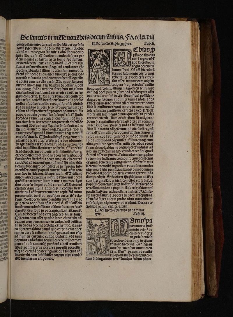gladii aug fn ech eder X (rte Vi f ftit 1 A Audi timori e tnc ad utere en Tu ttp TUI iem fce tar (clt rft poli irat t eas fii jua gn yy (ilia (init ben allg. Vi (to:io t Tu intr dft rt? pfi tts TIU den a del contẽpalationivacare:cũ quibuſdã peregrinio romã ꝑgentibus inde diſceſſit. Uenienſq; ebꝛe dunũ multos egros ſanauit:⁊ obſeſſos a demo mijs liberauſt. ¶ Pꝛofectus (nde cii iuxta pe⸗ dem montis cà latrones ci ſocijs ſpoliaſſent: et occidere vellent: vnuſq; illoꝛũ in capite virt ſancti enſem vibꝛaret:ipᷣeq; ictũ conſtanter et⸗ necviſo miraculo pꝛedones penitentiã egerũt: ⁊ ablata cuncta reſtituerũt. Tũc quoq; ſanctus vir pꝛo illo oꝛauit:⁊ fic bꝛachiũ depoſuit.Abeũ tes quoq; índe latrones ſtrepitus maximus Quafi arboꝛũ decidentiũ exterruit: ⁊ oẽs in fu⸗ gam conuertit. «T Cũ autẽ romã perueniſſet:⁊ clauarius eccleſiã beati petri nocte ei aperire nollet: ſubito repulſis repagulis oſtia diuini⸗ tus ct magno (impetu ſctõ viro aperta funt : et eidem aditũ pꝛeſtiterũt:pꝛopt er qo miraculũ a papa t populo honoꝛifice ſuſceptꝰ eſt. ¶ Inde recedẽs ⁊ rauennã veniẽs: energuminos mul2 tos clamãtes ſe a verano toꝛqueri:ab obſeſſiõe demonũ liberauit:egriſq; plurimis ſanitatẽ re ſtituit. In mediolano quoq;.xij.arreptitios fa nauit:⁊ cecũ quendá illuminauit: atq; moꝛtuñ yuus ſuſcitauit. ¶ Inde albingã pergens:plu uiã aride terre atq; fertilitatẽ a deo obtinuit: in agris dũtaxat xpᷣianoꝛũ:fundis cunctoꝝ gẽ⸗ tiliũ in pꝛiſtina ſterilitate relieris. T ũ antẽ illi fc idola deſerturos ꝓmitterẽt:ſi fimile gr̃am p cipere poſſent:oꝛatione ſctĩ eoꝝ agri imbꝛe per fundunt᷑:⁊ ſtatĩ tẽpla ocoz ſuoꝝ ab eis euertũ tur. Sed cii dꝛaconẽ quendã:quẽ ipᷣi adoꝛabãt veranus oe antro ꝓduxiſſet: ⁊ in flumine ſub⸗ merſiſſet:omnẽ populũ ciuitatis ad xpᷣm con⸗ uertit:⁊ in fide doctũ baptiʒauit. ¶ Trãſiens autem alpes puellã a moꝛtuis reuocauit: cecũ Es anatíuítate illuminauit:⁊ multos lãgui os diuerſarũ egritudinũ curauit. ¶ Demũ ad ciuitatẽ gaualitanã applicãs in ecclefia beate pꝛeces valẽs detẽtos quoſq; in carceribꝰ rela⸗ auit. Poſt hec defuncto antiſtiteveranus a re ge t clero ac ppło in epᷣm elect? €, Qui officio fuo ſtrenue adminiſtrato oi ſanctitate perfect? claruſq; vᷣtutibus in pace quieuit.iij.ið.nouẽ. Cuius pheretrũ oẽs egri tãgẽtes ſanati funt; ¶ Uerum dum eſſet queſtio inter ciues vbi nã coꝛpus eius ponerent:an in cathedrali baſilica tum in aere ſe tollens: funuſq; pꝛecedens vſq; ad flumen durentie cuftos oedurít: vbi dum populus vado fimul ac naui carerent:ſiccato re pente fluuio cunctiſq; per ſiccũ alueũ tranſeun tibus:palliũ iteruʒ per area populũ pꝛeceſſit: vfq ad eccleſiã beate virginis:quã ſanctus edi ficauit:vbi dum ſubſtitiſfet coꝛpus eius condi⸗ gno tumulatum eſt honoꝛꝛe. Lap̃. li. | M: pDaoe filo cla⸗ ^ ruit tregno iſrł 17e v tpc bieroboam L rregis decem tri buum iſrael.⁊ũ effi hieroboã A ſeruus ſalomonis cõtra eum rebellaſſet:⁊ de hierkʒ egreſ⸗ ſus eſſet: inuenit eum achias filio ſalomõis:ne regnũ ex toto de domo dauid toleret᷑:iuxta ꝓmiſſionẽ ei factã a deo. ¶ Poſt moꝛtẽ aũt ſalomonis omnia que acbías pꝛedi⸗ terat euenerũt. Nam decẽ tribus iſrael hiero⸗ boam in rege aſſumpſerũt:qð dictũ eft regnum iſrael. Due vo tribus ſcʒ (uda ⁊ bẽiamin roboã filio ſalomonis adbeſerunt:qð oíctü eff regnü iuda. ¶ Cum aũt hieroboam rex iſrael duos vi tulos aureos fabꝛicaſſet et omnẽ populum ad ipſos adoꝛandos cõpuliſſet: fílius quoq; eius abia grauſter egrotaſſet: miſit hieroboã vxoꝛẽ fitam alieno habitu ne cognoſceret᷑ indutaʒ ad achiam ꝓphetam in filo: vt indicaret bí quod futurũ effet de puero. £ uius aduentumꝓphe⸗ ta domino indicante cognouit: cum oculi eius ex nimia ſenectute calligaſſent. Et ſtatim mu⸗ lierem limen oſtij ingreſſam vocauit ex nomĩe: eiq; inozté filij pꝛenũciauit:atq; omne domum hieroboam ꝓpter idolatrie crimen exterminã⸗ dam pꝛedixit. Et ficoiavt (pe pᷣdicerat ad lr̃aʒ contigerunt. Hic vt dicit comeſtoꝛ vidit in ſpũ populũ cõculcantẽ iuga boũ:⁊ pᷣdixit facerdos tes coculcandos a populo. Mic etiaʒ ſalomoni ꝛedixit:q; euertẽdus effet a mulieribꝰ.Quie⸗ uit autem ſanctus ꝓphera in pace: et ſepultus eft in filo iuxta ilicem pꝛidie idus nouembꝛis: tio libꝛo regum cap. gt. c. vitii. e ſancto Martino papa « mar Qu ccv Laß. lij. ] paꝛ martyꝛ buiꝰ % nomis prim? de einitate tuderti N - na puĩcie tuſcie ſtheodore papa pro ín epatu 3 romano ſuceeſſit.Seditq; an nos ſex: menſem vnum: dies 12 — 5 tnnopolſtanus epifcopus con ſtantini imꝑatoꝛis tertij bꝛachio fultus aduer