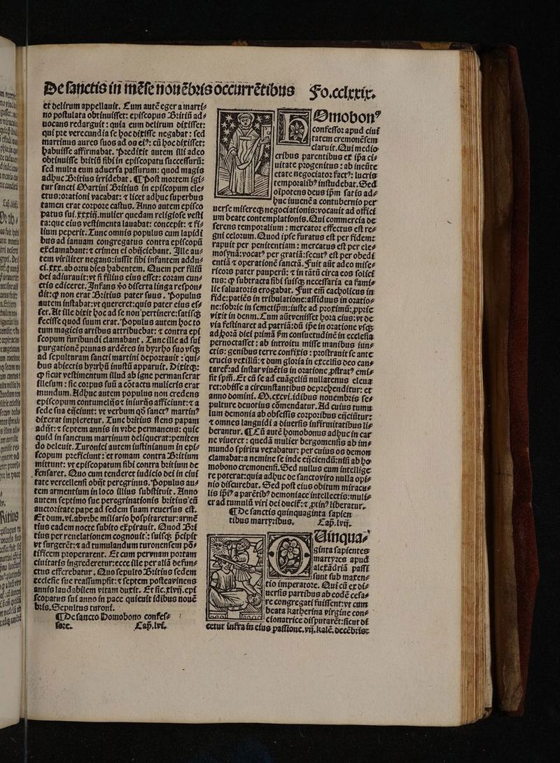 U u Blut tim ch ibi [UNT ogg MUT died ech, dii Ut hy) afit 41: month im deen pt. dee ng TIE ehe aso P seo W bmw E (guess B. entes Citat d Cange v tr conti can, yy cantus temi juedew ten P irit (cem d / mesifimidi V Ain ue ere! urea fir pot Wipe jul M. | Raith pics neto 10 arf a arrlcftg 1 (uit) yr gat «dii ridi qut LE 15 | et delirum appellauit. Cum autẽ eger a marti⸗ no poſtulata obtinuiſſet: epifcopus Bꝛitiũ ad⸗ uocans redarguít: quía eum delirum ditiſſet: qui pꝛe verecundia ſe hoc ditiſſe negabat: ſed martinus aureo ſuos ad os eiꝰ: cũ hoc dixiſſet: habuiſſe affirmabat. Pꝛeditit autem illi adeo obtinuiſſe bꝛitiũ ſibi in epiſcopatu ſucceſſurũ: ſed multa eum aduerſa paſſurum: quod magis adhuc Bꝛitius irridebat. ¶ Poſt moꝛtem igi⸗ tur ſancti Martini Sꝛitius in epiſcopum ele⸗ ctus:oꝛationi vacabat: « licet adbuc ſuperbus tamen erat coꝛpoꝛe caſtus. Anno autem epiſco patus ſui.xxiij.mulier quedam religioſe veſti ta:que eius veſtimenta lauabat: concepit: ⁊ fi⸗ lium peperit. Tunc omnis populus cum lapidi bus ad ianuam congregatus contra epiſcopũ erclamabant:t crimen ei obijciebant. Ille au⸗ tem viriliter negans:iuſſit fibi infantem addu⸗ ci.exx.ab oꝛtu dies habentem. Quei per filiñ dei adiurauit:vt fi filius eius effet: coꝛam cun⸗ etis ediceret. Infans o diſerta linga reſpon⸗ dít:q non erat Bꝛitius pater ſuus. Populus autem inſtabat:vt quereret:quis pater eius eſ⸗ fct, At (lle dixit hoc ad fe non pertinere:ſatiſq; feciſſe quod (unm erat. Populus autem hoc to tum magicis artibus attribuebat: ⁊ contra epi fcopum furibundi clamabant. Tunc ille ad fuí purgationẽ pꝛunas ardẽtes in byꝛrho ſuo vſq; ad ſepulturam ſancti martini depoꝛtauit: quiz bus abiectis byꝛrhũ inuſtũ apparuit. Dixitq;: cp ficut veſtimentum illud ab (gue permanferat fllefutm : fic coꝛpus fuii a cõtactu mulieris erat mundum. Adhuc autem populius non credens epiſcopum contumelijs⁊ iniurujs afficiunt:⁊ a ſede ſua eijciunt: vt verbum qð ſanctꝰ martinꝰ dixerat impleretur. Tunc bꝛitius flens papam adiſt:⁊ ſeptem annis in vꝛbe permanens: quíc quid in ſanctum martinum deliquerat:peniten do deleuit. Turonici autem iuſtinianum in epi⸗ ſcopum pꝛeficiunt: et romam contra Bꝛitium mittunt: vt epiſcopatum ſibi contra bꝛitium de fenſaret. Quo cum tenderet (udicío dei in ciui tate vercellenſi obijt peregrinus. Populus au⸗ tem arment(um in loco (Ius ſubſtituit. Anno autem ſeptimo fue peregrinationis bꝛitius eñ auctoꝛitate pape ad ſedem ſuam reuerſus eſt. Et dum. vi. abvꝛbe miliario hoſpitaretur:armẽ tius cadet nocte ſubito epirauit. Auod Bꝛi tius per reuelatſonem cognouit:: ſuiſq; pᷣcipit vt ſurgerẽt: a ad tumulandum turonenſem põ⸗ tificem pꝛoperarent. Et cum pervnam poꝛtam cluitatis ingrederetur:ecce ille per aliã defun⸗ ctus efferebatur. Quo ſepulto Bꝛitius ſedem eccleſie fite reaſſumpfit:æ ſeptem poſteavinens annis laudabilem vitam duxit. Et ſic.xlvij.epi ſcopatus fnf anno in pace quieuit idibus nouẽ bꝛis. Sepultus turonti. 5 ¶ De ſancto Homobono confefz ſoꝛe. Caß . lvi. Omobonꝰ y $35 J[confeffoz apud ciui E catem cremonẽſem claruit. Qui medio cribus parentibus ex ípa ci⸗ uitate pꝛogenitus: ab (neüte etate negociatoꝛ factꝰ: lucris US FAS NS tempoꝛalibꝰ inſtudebat. Sed z oĩpotens deus ípm fatís ade buc iuuenẽ a contubernio per uerſe miſereq; negociationis:vocauit ad offici um beate contemplattonis. Qui commercia de ferens tempoꝛalium: mercatoz effectue eft re⸗ gni celoꝛum.Quod (pfe furatus eft per fidem: rapuit per penitentiam: mercatus eft per cle? moſynã:vocatꝰ per gratiã:ſecutꝰ eft per obedi entiã t operationẽ ſanctã. Fuit aũt adco miſe⸗ ricoꝛs pater pauperũ: ⁊ in tãtũ circa eos ſolici tus: qp ſubtracta ſibi ſuiſq; neceſſaria ea fami⸗ lie ſaluatoꝛis erogabat. Fuit em̃ cacholicus in fide:patiẽs in tribulatione:aſſiduus in oꝛatio⸗ ne:ſobꝛie in ſemetip̃ᷣm:iuſte ad pꝛoximũ: ꝓpꝛie vixit in denm. Cum aũtveniſſet hoꝛa eius: vt de via feſtinaret ad patriã: dũ (Dein oꝛatione víqs adpoꝛã diei pꝛimã Pm conſuetudinẽ in ecclefia: pernoctaſſet: ab introitu miſſe manibus jun⸗ ctis: genibus terre confixis: pꝛoſtrauit fe ante crucis vexillũ:⁊ dum gloꝛia in excelſis deo can⸗ taref:ad inſtat viuẽtis in oꝛatione ꝓſtratꝰ emi⸗ fit ſpm̃. Et cũ (cad euãgeliũ nullatenus eleua ret: obiſſe a circunſtantibus depꝛehenditur: et anno domini. . ccvi.idibus nouembꝛis ſe⸗ pulture deuotius cõmendatur. Ad cuius rum. lum demonia ab obſeſſis coꝛpoꝛibus eijciñtur: ⁊ omnes languidi a diuerſis infirmitatibus li⸗ berantur. ¶ Eũ autẽ bomobonus adhuc in car ne viuerct : quedã mulier bergomenfis ab im» mundo ſpiritu vexabatur: per cuius os demon clamabat:a nemine fe inde eijciendũ:niſt ab ho mobono cremonenſi. Sed nullus eum intellige re poterat:quía adbuc de ſanctoviro nulla opi⸗ nio diſcurebat. Sed poſt eius obitum miracu⸗ lis fp? a parẽtibꝰ oemoníace intellectis:muli⸗ er ad tumulũ viri dei ducit᷑:⁊ prin? liberatur. ¶ De ſanctis quínquagínta f; apíem tibus martyꝛibus. Cap. lvij. adimguaz ginta ſapientes NS SUL SN ——— — acta b aal AL i