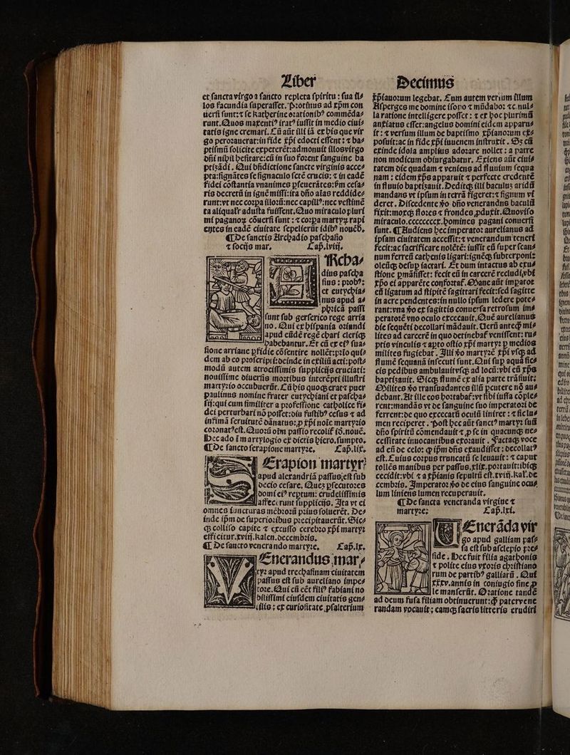 et ſancta virgo a ſancto repleta ſpiritu: fua (i los facundia ſuperaſſet. Pꝛotinus ad rpm con uerſi ſunt:⁊ fe Katherine oꝛationibꝰ commẽda⸗ runt.Quos maxentiꝰ (rat? iuſſit in medio ciui⸗ tatis igne cremari.Cũ aũt illi (à ex his que vir go peroꝛauerat:in fide pᷣi edocti effent: t ba^ ptiſmũ ſolicite expeterẽt:admonuit illosvirgo dñi nibil heſitare:cũ in fuo foꝛent ſanguine ba ptiʒãdi. Qui bñdictione fancte virginis acce⸗ pta:ſignãtes fe ſignaculo ſctẽ crucis:⁊ in eadẽ fidei cõſtantia vnanimes ꝑſeuerãtes:ßpᷣm ceſa⸗ ris decretũ in ignẽ miſſi:ita dño alas reddide⸗ runt:vt nec cozpa illoꝛũ:nec capillꝰ:nec veſtimẽ ta aliquałr aduſta fuiſſent. Quo miraculo pluri mi paganoꝝ cõuerſi funt ; ⁊ coꝛꝑa martyꝝ rapi entes in eade ciuitate ſepelierũt idibꝰ nouẽ b. ¶ De ſanctis Archadio paſchaſio ⁊ ſocijs mar. Cap. lviij. cha⸗ Je E pafcba 4 fius : pꝛobꝰ: let eutychia⸗ 0 nus apud a⸗ i phꝛicã paſſi unt ſub gerſerico rege arria no. Qui ex hiſpania oꝛiundi pud eũdẽ rege cbarí cleriq; pabebantur. Et cũ ex et? fua» fione arriane pfídíe cõſentire nollẽt:pꝛio qui⸗ dem ab eo pꝛoſcripii:deinde in exiliũ acti:poſt⸗ modũ autem atrociſſimis ſupplicijs cruciati: nouſſſime diuerſis moꝛtibus interẽpti illuſtri martyꝛio occubuerñt.Cũ his quoq; erat⁊ puer paulinus nomine frater eutychiani et paſcha⸗ fi:quicum fimiliter a pꝛofeſſione catholice fis dei perturbari nó poſfet:diu fuſtibꝰ ceſus ⁊ ad intimã ſeruitutẽ dãnatus:ꝙꝓ gp noic martyꝛio coꝛonatꝰeſt.Quoꝛũ orm paſſio recolíf ið.nouẽ. ec ado ĩ martylogio ef dictis hiero.ſumpto. ¶ De fancto ſerapione martyꝛe. Cap. lix. ö Erapion martyr N apud alexandriã paffus;eft fub 557248 decio ceſare. Queʒ ꝑſecutoꝛes domi eiꝰ reptum: crudeliſſimis Vaffece runt ſupplicijs. Ita vt ei Lob —— [oun cii I | / ) 8 2 * 9 — If e G h colliſo capite ⁊ excuſſo cerebꝛo rpt martyꝛ efficitur.cviij. kalen. decembꝛis. ¶ De ſancto venera ndo martyꝛe. Cap. lx. Enerandus mar, ityꝛ apud trecbafinam ciuitatem ti paſſus eft fub aureliano impe⸗ roꝛe. Qui ci eẽt fil? fabiani no blliſſimi eiuſdem ciuitatis gene 2 ilis: ex curioſitate pſalterium pᷣlanoꝛum legebat. Cum autem verum (Turm Aſperges me domine (foro t mũdaboꝛ ⁊c nul⸗ la ratione intelligere poſſet: ⁊ ex hoc plurimũ anxiatus cffer:angelus domini eidem apparu⸗ it: ⁊ verſum illum de baptiſmo xpᷣianoꝛum ex⸗ poſuit:ac in fide tpᷣi iuuenem inſtruxit. €5s cũ etínde idola amplius adoꝛare nollet: a patre tatem die quadam ⁊ veniens ad fuuium fequa nam: eidem ps apparuit « perfecte credentẽ in fluuio ba ptiʒauit.Deditq; ili baculus aridũ mandans vt ipſum in terrã figeret:⁊ ſignum vi deret. Diſcedente vᷣo dño venerandns baculũ fixit:moxq; floꝛes ⁊ frondes ꝓduxit.Quoviſo miraculo.cccccccex.homines pagani conuerſi funt. «T Audiens hec imperatoꝛ aurelianus ad ipſam ciuitatem acceſſit:⁊ venerandum teneri fecit: ac ſacrificare nolẽtẽ: iuſſit eũ ſuper ſcan⸗ num ferreũ catbenís ligari:ignẽq; ſubterponi: oleũq; deſuꝑ ſactari. Et dum intactus ab exu⸗ ſtione pmáfiffet: fecit eũ in carcerẽ recludivbi Epo ei apparéte confoꝛtat᷑. Mane atit imꝑatot eñ ligatum ad ſtipitẽ ſagittari fecit:ſed ſagitte in aere pendentes:in nullo ipſum ledere pote⸗ rant: vna vo ex ſagittis conuerſa retroſum im⸗ peratoꝛẽ vro oculo excecauit.Quẽ aurelianus die ſequẽti decollari mãdauit. Uerũ ante mi⸗ lites ad carcerẽ in quo detinebat᷑ veniſſent: ru? ptis vinculis «apto oſtio rpt marty: p medios milites fugiebat. Illi o mart yꝛẽ fpi vſq; ad flumẽ ſequanã inſecuti ſunt. Qui ſuꝑ aqua fic cis pedíbus ambulauitvſq; ad locũ:vbi eũ rps baptísauít. Sicq; flumẽ ex alia parte trãſiuit: Silites *o tranſuadantes ſllũ ꝑcutere nó au⸗ debant. At (lle eos hoꝛtabat᷑: vt fibt iuſſa coõple⸗ rent:mandãs vt de ſanguine fuo imperatoꝛi de ferrent:de quo excecatũ oculũ liniret: ⁊ ſic lu⸗ men reciperet. Poſt bcc aũt ſanctꝰ marty? fui dño ſpiritũ cõmendauit ⁊ ꝓ ſe in quacunq; ne⸗ ceſſitate inuocantibus etoꝛauit. FJactaq; voce ad eũ de celo: ꝙ ip̃m dñs exaudiſſet: decollatꝰ tollés manibus per paſſus.xlix.poꝛtauit:ibiq; cecidit:vbi ⁊ a cpᷣianis ſepuitũ eſt.tviij.kał.de cembꝛis. Imperatoꝛ o de eius ſanguine ocu⸗ lum liniens lumen recuperauit. ¶ De ſancta veneranda virgine t martyꝛe: Cap. lxi. Enerãda vir go apud galliam paſ⸗ fide ; Hec fuit filia agathonis e | itu (ttg Pang RET Ot