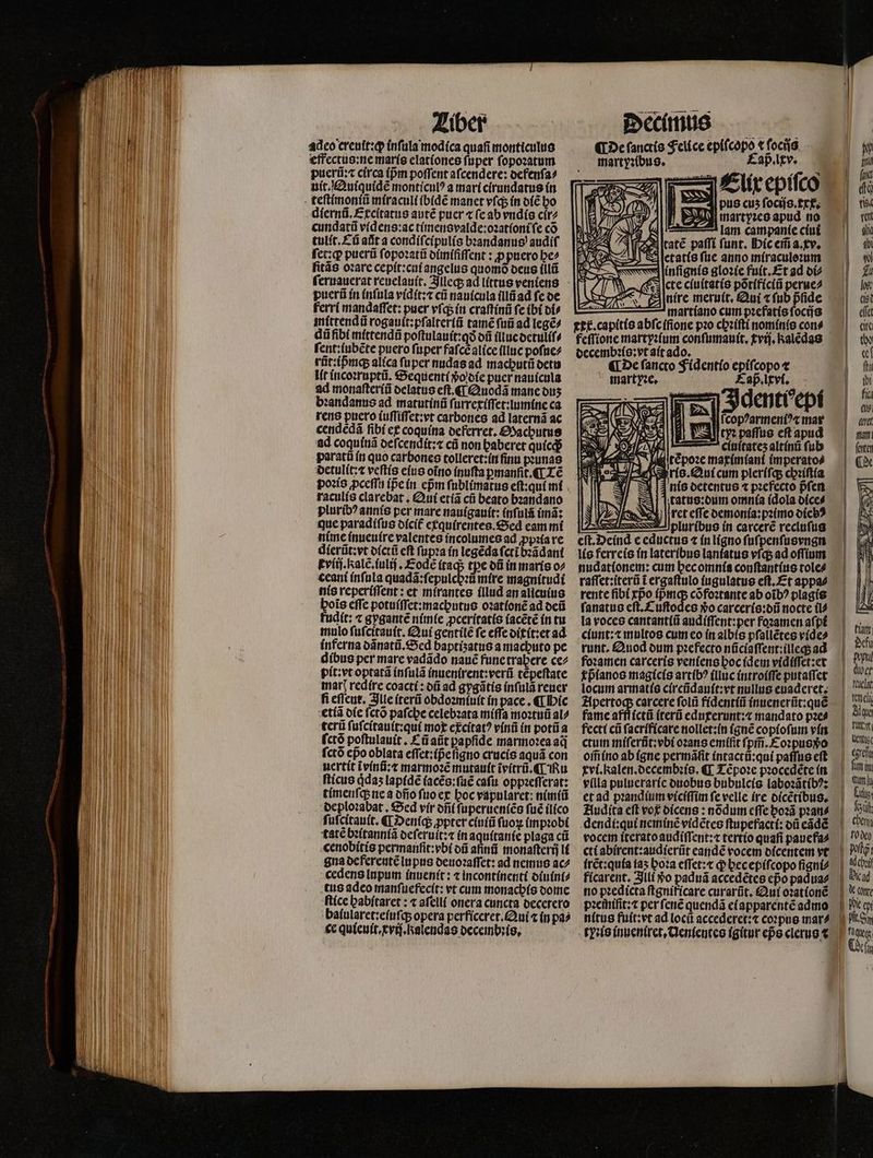 adeo creuit:qꝙ inſula modica quafi monticulus effectus:ne maris elationes ſuper ſopoꝛatum puerũ:⁊ circa (pm poſſent afcendere: defenſa⸗ uit. Quiquidẽ monticulꝰ a mari cirundatus in diernũ. Excſtatus autẽ puer ⁊ (cab vndis cir⸗ cundatũ videns:ac timensvalde:oꝛationi ſe có tulit.Cũ aũt a condiſcipulis bꝛandanus audif ſet:qꝙ; puerũ ſopoꝛatũ dimiſiſſent: ꝓ »puero be^ fitás oꝛare cepit:cui angelus quomó deus illü puerũ ín inſula vidit:⁊ cũ nauicula illũ ad fe de ferri mandaſſet: puer vſq; in craſtinũ fe ibi di⸗ mittendũ rogauit:pſaltertũ tame fuii ad legẽ⸗ dũ fibi mittendũ poſtulauit:qð oí illuc detuliſ⸗ ſent:iubẽte puero ſuper faſcẽ alice (linc poſue⸗ rñt:ipmq; alica fuper nudas ad machutũ detu lit incoꝛruptũ. Sequenti vᷣo die puer nauicula ad monaſteriũ delatus eſt.¶ Quodã manc ous bꝛandanus ad matutinũ ſurrexiſſet:lumine ca rens puero iuſſiſſet:vt carbones ad laternã ac cendedá fibí ex coquina deferret. Machutus ad coquinã deſcendit:⁊ cũ non baberet quicq; paratũ in quo carbones tolleret:in ſinu pꝛunas detulit:⁊ veftis eius oĩno inuſta ꝑmanſit.¶ Lẽ raculis clarebat. Qui etiã cũ beato bꝛandano pluribꝰ annis per mare nauigauſt: inſulã imã: que paradiſus dicit᷑ exquirentes. Sed eam mi nime inueuire valentes incolumes ad ꝓpꝛia re dierũt: vt dictũ eft ſupꝛa in legẽda fcri bꝛãdant Eviij. Ralẽ. iuliſ. ode itaq; tpe ot in maris o⸗ ceani inſula quadã:ſepulchꝛũ mire magnitudi nis reperiſſent: et mirantes illud an alicuius bois effe potuiſſet:machutus oꝛationẽ ad deũ fudit: ⁊ gygantẽ nimie ꝓceritatis iacẽtẽ in tu mulo ſuſcitauit. Qui gentilẽ fe effe oitít:et ad inferna dãnatũ. Sed baptisatus a machuto pe dibus per mare vadãdo nauẽ fune trabere ce⸗ pit:vt optatã inſulã inuenirent:verũ tẽpeſtate mar redire coacti: dũ ad gygãtis inſulã reuer fi eſſeut. Ille iterũ obdoꝛmiuit in pace. ¶ hic tía die ſctõ pafcbe celebꝛata miſſa moꝛtuũ al^ terũ ſuſcitault:qui mox excitatꝰ vinũ in potũ a fctó poſtulauit. Cũ aũt papfide marmoꝛea aij ſctõ cpo oblata eſſet:ip̃eſigno crucis aquã con uertit tvinũ:⁊ marmoꝛẽ mutauit ĩvitrũ. ¶ Ru ſticus qͥdaʒ lapidẽ ſacẽs:ſuẽ caſu oppaefferat: timenſq; ne a dño ſuo ex hoc vapularet: nimiũ deploꝛabat. Sed vir dñ ſuperueniẽs fué ilico ſuſcitauit. ¶ Denſq; ꝓpter ciuiũ ſuoꝝ impꝛobi tatẽ bꝛitanniã deſeruit:⁊ in aquitanie plaga cũ cenobitis permanfit: bi oii afinũ monaſterij li gua deferentẽ lupus deuoꝛaſſet: ad nemus ac⸗ cedens lupum inuenit: ⁊ incontinenti diuint⸗ tus adeo manſuefecit: vt cum monachis dome ſtice habſtaret: « afell( onera cuncta decetero balularet:eſuſq; opera perficeret. Qui ⁊ in pa⸗ ce quieuit.xviſ.kalendas decembꝛis. ¶ De ſanctis Felice epicopo, ocijs «f martyꝛibus. ap. lxv. Elix epiſco pus cus fociis. xx. e ſetatis ſue anno míraculezum S Www infignis gloꝛie fuit.Et ad di⸗ cte ciuitatis põtificiũ perue⸗ E)níre meruit. Qui «fub pſide martiano cum pꝛefatis ſocijs ett. capitis abſc iſione pꝛo chꝛiſti nominis cons decembꝛis:vt ait ado. . De ſancto Fidentio epiſcopo t mart Ne. x nis detentus ⁊ pꝛefecto pᷣſen tatus:dum omnia idola dice⸗ ret eſſe demonia:pꝛimo oícb? 5 pluribus ín carcere recluſus eſt. Deind e eductus ⁊ in ligno fufpenfusvngn lis ferreis in lateribus laniatus vſq; ad oſſium nudationem: cum hec omnia conſtantius tole⸗ raſſet:iterũ t ergaſtulo iugulatus eft, Et appa⸗ rente fibi rpo ipᷣmq; cõfoꝛtante ab oib? plagis ſanatus cft. £ uftodce $o carceris:dũ nocte il⸗ la voces cantantiũ audiſſent:per foꝛamen aſpi ciunt:⁊ multos cum eo in albis pſallẽtes vide⸗ ruat, uod dum pꝛefecto nũciaſſent:illeq; ad foꝛamen carceris veniens hoc idem vidiſſet:et pᷣianos magicis artibꝰ illuc introiſſe putaſſet locum armatis circũdauit:vt nullus euaderet. fame af carcere ſolũ fidentiũ inuenerũt:quẽ fame afflicti iterũ eduxerunt:⁊æ mandato pae? fecti cũ ſacrificare nollet:in (gue copioſum vin ctum miſerũt:vbi oꝛans emiſit ſpm̃. Coꝛpus o om̃ ino ab igne permãſit intactũ:qui paſſus eft vi. alen.decembꝛis. ¶ Tẽpoꝛe pꝛocedẽte in Hudita eft vog dicens: nõdum cffe boz3 pꝛan⸗ dendi:qui neminẽ vidẽtes ſtupefacti: dũ eãdẽ pꝛemifit: ⁊ per ſenẽ quendã ei apparentẽ admo nitus fuit:vt ad locũ accederet:⁊ coꝛpus mar⸗ EN z T nell 1 Ale B nu | Metti | egrefi fim in