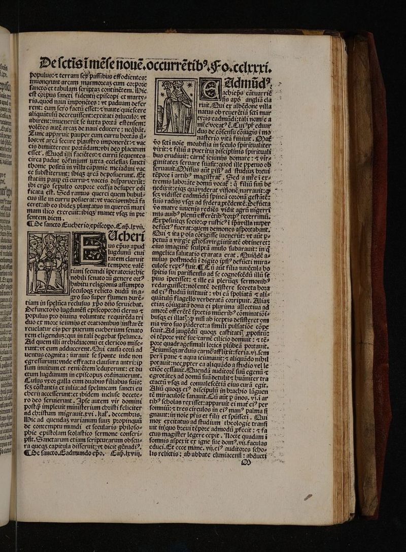 | H bd 1] At, | bi Wig, iii Able ch CTS i Actor £y E x Áibffid I Mosi suy d e m 17 h 3 une — node“ redu TS j ae witty d LE Td dübocke“ puni Vendo wig S nitet X Gott. e Meret, ecquis dato“ TT E mau kü icit | boi pu H ti idle ipn  ian 1 opo ga cou, laat, ces, doe, ne populus:⁊ terram fef paſſibus effodientes: muenerunt arcam marmoꝛeaʒ cum coꝛpoꝛe eft coꝛpus fancti fidentij epiſcopi et marty⸗ ris. quod nain imponẽtes: vt paduam defer rent: cum fero facti effet: naute quieſcere aliquãtulũ decreuiſſent:ercitati diluculo: vt abixent: inuenerũt fe iuxta poꝛtã eſtenſem: volẽtes autẽ arcaʒ de naui educere: neqͥbãt. Zunc apparuit pauper. cum curru hoꝛtãs il⸗ los: ut arca ſecure plauſtro imponerẽt:⁊ vac cid dimitterent poꝛtãdam:vbi deo placitum tbortie poſitũ in villa capanie meiad ini vac «c ſubſtiterunt: ibiqs qrcà depoſuerunt. Et ſtatim paup cũ curri vaccis orf, paruerũt: ibi crgo ſepulto coꝛpoꝛe eccłia de ſuper edi ficata eſt. Sed ramus querci quem bubul⸗ cus tlle in curru poſuerat:vt vaccisvmbꝛã fa ie | 0 V EE! | diae affumpto i culoqʒ relicto dudũ in a⸗ gro ſuo fuper flumen durẽ⸗ tiam in ſpelũca recluſus rpo dño ſeruiebat. Defuncto vo lugdunẽſi epiſcopo:dũ clerus « populus pꝛo diuina voluntate requirẽda tri duo et mo: ieiunijs et oꝛationibus inſtarẽt reuelatur eis per puerum eucher ium ſenato rem eligendus:qui in tali degebat ſpelunca. Ad quem illi archidiaconũ̃ et clericos miſe⸗ runt: vt eum adducerent. Qui caufa eoꝛũ ad egreſſurum: vnde effracra clauſura antri:ip fum inuitum et renitẽtem eduxerunt: et du etum lugdunum in epifcopus oꝛdinauerunt. Culus vro: galla cim duabus filiabus ſuis: ſcʒ coftantía et iulia:ad ſpeluncam fancti eu cheri acceſſerunt: et ibidem. incluſe decete⸗ ro deo ſeruierunt. Ipſe autem vir domini poſtq; impleuit minifterium chꝛiſti feliciter ad chꝛiſtum migrauit.xvi. kał. decembꝛis. Hic ad quendas var ianum fuus pꝛopinquñ de contemptu mundi et ſecular is philoſo⸗ phie epiſtolam ſcolaſtico ſermone conſcri⸗ ra queqʒ capitula diſſeruit: yt dicit gẽnadiꝰ. ¶ De ſancto.Eadmundo epo. Caß . lxviij. Eis apð angliã cla ruit. Qui ex albẽdone villa ! natus ob reuerétia fcri mar tyꝛis eadmũdi:tali nomie a ie vocatꝰ ẽ.Cuiꝰ pt eduai Jj dus de cõſenſu cõiugis ĩ mo , 2 I. ———À N S Fo fcti noſe moabilis in feculo foiritüaliter * gimitatez fermare ſuaſit: quod ille ppetuo ob tẽpoꝛe i artibꝰ magiſtrat᷑. Sed a me ĩ ex⸗ c5 vidiffet eadmũdũ ſpineã coꝛonã geſtatè: defůctꝰ fuerat:quem demones aſpoꝛtabant. Qui « ita pot; cotigtffe juenerũt: vt aũt p⸗ petuã a virgie ghiefavirgiimiraté obt ineret: ti culptã anulo ſubarauit: in qᷓ angelica falutatio exarata erat. Quiq̃dẽ a» nulus poſtmodũ ĩ̃ digito ipſiꝰ defũcti mira⸗ culoſe rept? fiit 4L Zu aüt filia iuuẽcula ho redarguiſſet:nol entẽ ocfiftere ſeereta hoꝛa quatulü flagello verberatà coꝛripuit. Alias €tta5 coiugatã dona ei plurtina allectiua ad buſqʒ ei illatj:ꝙ nifi ab iceptis deſiſteret om nia viro fuo paderct:a fimili pulfatioe cope ſcuit. Ad jaugéda quoqʒ caſtitati; ꝓpoſitũ: Jen quadragefimali loꝛica plübea poꝛtauit. eiuniſqʒ ar duis carnẽafflixit:feria.vj.ſem Potauit:nec pter ea aliquãdo a flud io vel le ctioe ceſſauit᷑. Quendã auditoꝛẽ ſuũ egent c cactü vſqʒ ad conualefcétía eius curã egit. Aliũ quogs ei? diſcipulũ in bꝛachio lãguen té miraculofe ſanauit. Eu aũt p ãnos. vſ.ĩ ar tib? ſcholas rexiſſet:apparuit ei mat ci? per gnauit:in noĩe pr̃is et fili et fi pũſſctĩi. Qui uit in quo bꝛeui tcpoze admodũ ꝓfecit: ⁊ fa ctus magiſter legere cepit. Nocte quadam ĩ ſomnis aſpexit ex igne fue domꝰ.vij.faculgqs educi. Et ccce mane. vici? guditoꝛes ſcho⸗ —