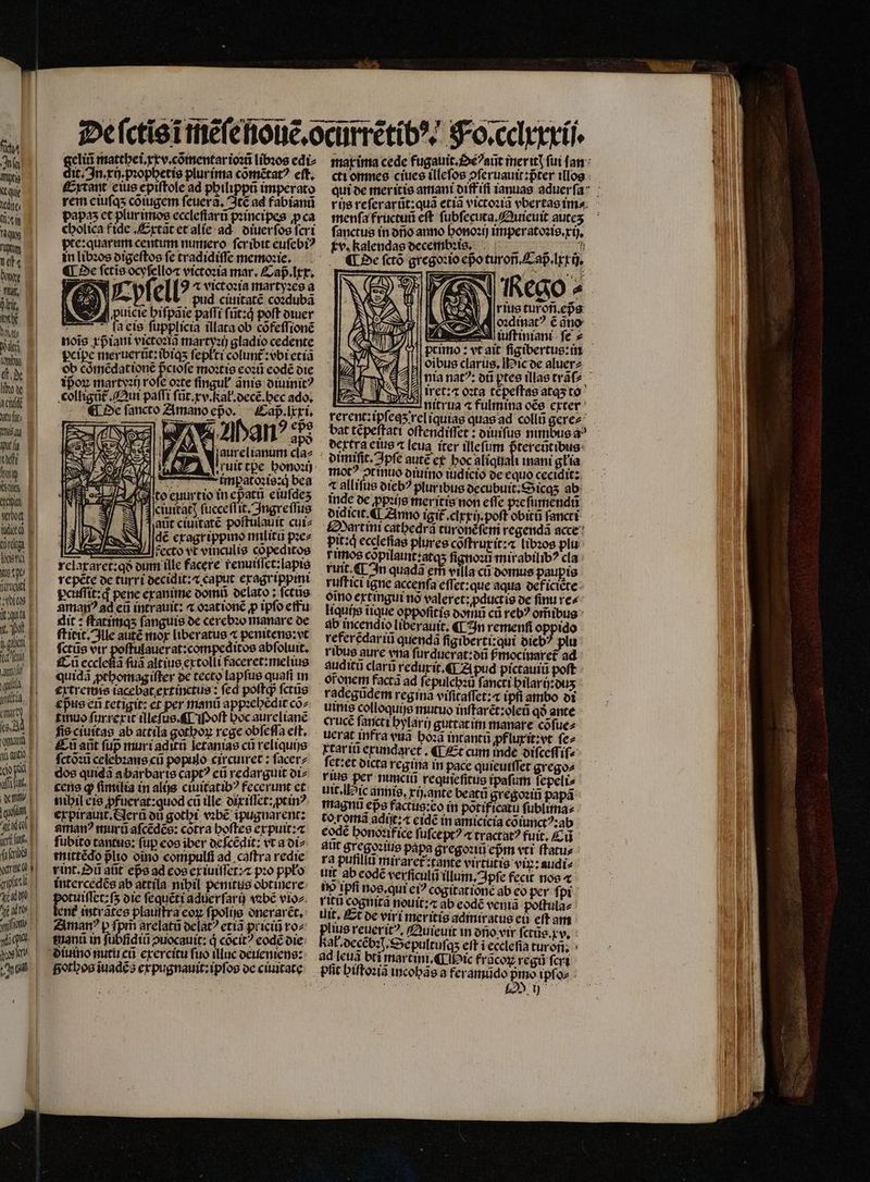 geliũ matthei. xx v.cõmentar ioꝛũ libꝛos edi⸗ it. In.xij.pꝛophetis plur ima cõmẽtatꝰ eſt. dec Extant eius epiſtole ad philippũ imperato eke, rem eiuſqʒ cõiugem ſeuerã. Itẽ ad fabianũ ü papas et plurimos eccleſſarũ pꝛincipes ꝓca  cholica f ide. Extãt et alie ad diuer ſos fcrt E B I | — h e ndi Y SW A 5 n M AR (de E wot E uito E rem base jugo P 1 Doi amanꝰ ad eũ intrauit: ⁊ oꝛationẽ ꝓ ipſo effu e it : ſtatimqʒ fanguis de cerebꝛo manare de M E ſtitit. Ille autẽ mor liberatus 4 penitens:vt e fctüs dir poffulauerat:compeditos abſoluit. a fg ecclefia fua altius extolli faceret: melius amr quidã ꝓthomag iſter de tecto lapfus quati in l e rxtremis iacebat extinctus: fed poſtqᷓ ſctũs , eßus en tetigit: et per manũ appꝛehẽdit co^ TA timnus ſurrexit illeſus.¶ Moſt hoc aurelianẽ e, s ciuitas ab attila gotboz rege obſeſſa eit. n -f aant fup muri aditũ ſetanias cũ reliquijs ua ( ctòͤꝛũ celebꝛans cü populo circuiret: ſacer⸗ dm dos quidã abarbarte capt? eũ redarguit di⸗ an, cena qꝙ (imita in alijs ciuitatibꝰ fecerunt et , nihil eis ꝓfuerat: quod cũ ille: dixiſſet: ptinꝰ qu expirauit᷑. Serũ di gothi vꝛbẽ ipugnarent: a amanꝰ murũ aſcẽdẽs: cotra hoſtes erpuit: ga fubito tantus: fup eos iber deſcẽdit: vt a di⸗ ah mmittẽdo plto oino compulfi ad caſtra redie ve r int. Dũ aũt eps ad eos ex iuiſſet:⁊ pꝛo ppło au intercedẽs ab attila nibil penitus obtinere edo tuiſſet:ſʒ die ſequẽti aduerſarij vabẽ vioz. A, tent intrãtes plauſtra coz fpolie onerarẽt. - , . arelatũ deſatꝰ etiã priciũ to^ i manũ in fübfid 0 diii puocauit: d cõcitꝰ eodé die a Siutno nutu cũ exercitu fuo illuc deueniens: a Fotos ĩuadẽs expugnauit:ipſos de ciuitate cti omnes ciues illeſos ↄſeruauit:pᷣter illos menfa fructuũ eft. ſubſecuta. Quieuit auteʒ ſanctus in dño anno honoꝛij imperatoꝛis.xij. tv. kalendas decembꝛi s. ¶ Oe ſctõ gregoꝛio eßo turoñ. Caß. lxxij. N P N 0 x a Us irct:4 oꝛta tẽpeſtas atas to nitrua ⁊ fulmina oẽs exter bat tẽpeſtati oſtendiſſet: diuiſus nimbus a ocrtra eius 4 [eua iter illeſum ftercotibus: ormific. pfe autẽ et hoc aliqttalt mani głia allifus diebꝰ plur ibus decubuit. Sicqʒ ab inde de ppꝛijs meritis non effe pꝛeſumendũ didicit.¶ Anno igit .clrrü. poft obitũ fancti Mart ini catbedrà turonẽſem regendã acce pit: qᷓ ecclefias plures cõſtruxit: ⁊ libꝛos plu rimos copilauit:atqs ſignoꝛũ mirabilibꝰ cla rt. ¶ 3n quada erfi villa cũ domus paupis ruſtici igne accenſa effec: que aqua deficiẽte omo extingui nõ valeret:ꝓductis de finu re⸗ liquis iique oppoſitis domũ cũ reb? omibus ab incendio liberauit; ¶ In remenfi oppido referẽdariũ quendã figiberti:qui oicb: plu ribus aure ena ſurduerat:dũ ſᷣmocinaret᷑ ad auditũ clari reduxit. ¶ Zi pud pictauiũ poft oi onem factã ad ſepulchꝛũ fancti hilarij:duʒ radegũdem regina viſicaſſet:⁊ ipfi ambo di uini colloquije mutuo inſtarẽt:oleũ qà ante cruce ſancti hylarij guttat im manare cõſue⸗ tarii exundaret. ¶ Et cum inde diſceſſiſ- ſet: et dicta regina in pace quieuiſſet grego⸗ i per numciu requieſitus ipaſum ſepeli⸗ uit. Hic annis. ij. ante beatũ gregoꝛiñ papá magnu eps factug:co in potificatu ſublima⸗ to romã adiſt:⁊ eidẽ in amicicia cõiunctꝰ:ab eodẽ honoꝛifice ſuſceptꝰ ⁊ tractat? fuit. Cu alit gregoꝛius papa gregoꝛiũ epm vtt ftatus ra pufillu miraret᷑: tante virtutis viz: audi⸗ tit ab eodẽ verſſculũ illum. Ipſe fecit nos ⁊ fo Ipfi nos. qui eiꝰ cogitatione ab eo per f pi vitu cognitã nouit:⁊ ab eodẽ venia poſtula⸗ tit, Et᷑ de viri meritis admiratus e eft am lius reuerit?, Quieuit in dno vir ſctůs. v. al · decẽbꝛ. Sepultuſqʒ eft i ecclefia turon. ad leuã bti martini.¶ Hic frãcoꝝ regũ ſcri