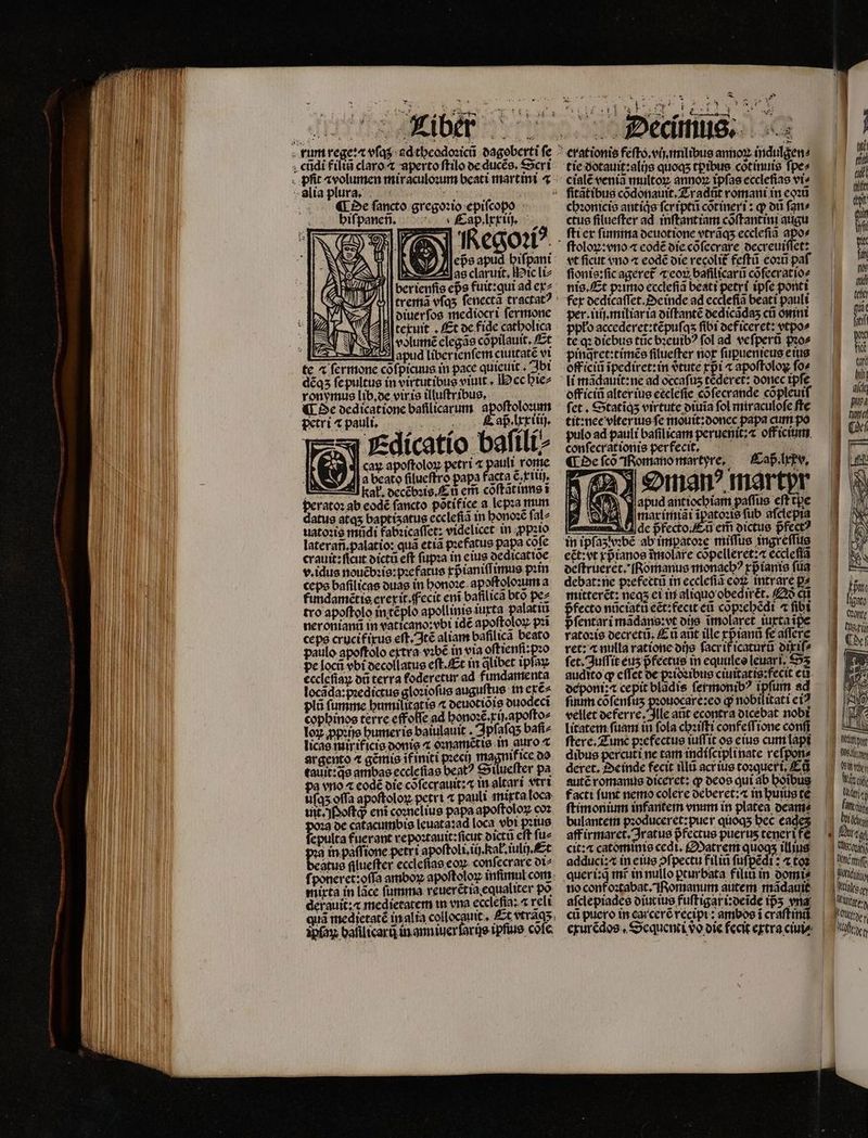 ¶ De fancto gregoꝛio € ifcopo A hiſpaneñ. a e jb as claruit, ic li⸗ datus atqʒ baptisatus ccclefia in honoꝛẽ ſal⸗ uatoꝛis mũdi fabꝛicaſſet: videlicet in ꝓpꝛio laterañ. palatio: quà etia pꝛefatus papa cõſe crauit: ficut dictũ eft ſupꝛa in eius oedicattoe v. idus nouẽbꝛis:pꝛefatus xpᷣianiſſimus pim ceps baſilicas duas in honoꝛe apoſtoloum a fundamẽtis erexit. Fecit eni bafilica bto pez tro apoſtolo in tẽplo apollinie iurta palatiu neroniani in vaticano: obi idẽ apoſtoloꝝ pꝛĩ cepe crucif ixus eſt. Itẽ aliam bafilica beato paulo apoftolo extrã vꝛbẽ in via oftienfi-pzo pe locũ vbt decollatus eſt. Et in ꝗlibet ipfa eccleſiaꝝ dũ terra foderetur ad fimdamenta locada:pꝛeqictus gloꝛioſus auguſtus in exẽ⸗ plũ fumme bumilitatte « deuotiõis ouodeci cophinos terre effoſſe ad honoꝛẽ.r i apoſto⸗ Tox ꝓpꝛijs humeris baiulauit. Jpfafqs baſi⸗ licae mir ificis powe 4 oꝛnamẽtis Hee n argento ⁊ gẽmis ifimti poect) ma ' call e ambae ecclefiao beat? cotlucfter pa pa vno ⁊ eodẽ die cõſecrauit:⁊ in altar i vtri uſqʒ offa apoſtoloꝝ petri ⁊ pauli mixta loca uit. Poſtq; ent coꝛnelius papa apoſtoloꝝ coz gde catacumbis leuata:ad loca vbi pꝛius fepulta fuerant repoꝛtauit:ſicut dictũ cft fue in paſfione petri apoftoli ij al tuli), Et jas filucfter ecclefiao eoꝝ confecrare ot^ mixta in lace ſumma reuerẽt ia equaliter po derauit:æ medietatem m vna eccleſia: ⁊ reli ipfox: balilicarũ in ann iuerſarijs ipſius cofe d X * d. 1 * $3 tie dotauit:alijs quoqs tpibus cõtinuis fpes cialẽ veniã multoꝝ annoꝝ ipſas eccleſias vi⸗ chꝛonicis antiqͥs fcripti cõtineri: q ot ſan⸗ ctus filuefter ad inſtantiam cõſtantini augu ſti ex ſumma deuotione vtrãq;ʒ ecclefia apo⸗ oloꝝ:vno ⁊ eodẽ die cõſecrare decreuiſſet: vt ficut vno ⁊ eodẽ die recolit feſtũ coꝛũ paf ſionis:ſic ageret᷑ ⁊ eoꝝ baſilicarũ cõſecratio⸗ nis. Et pꝛimo ecclefia beati petri tpfe ponti per. iiij.miliar ia diſtantẽ dedicãdaʒ cũ omni te qꝛ diebus tũc bꝛeuibꝰ fol ad veſperũ pꝛo⸗ pinq̃ret:timẽs filueffer not ſupuenieus e ius off iciũ ĩpediret:in vtute rpi ⁊ apoſtoloꝝ ſo⸗ off iciũ alter ius eccleſie cõſecrande cõpleuiſ ſet. Statiqʒ virtute diuia fol miraculoſe fte tit:nicc vlterius fe mouit:donec papa cum po pulo ad pauli bafilicam peruenit:æ off icium . * conſecrationis perfecit, Oman martpr apud ant iochiam paſſus eft tpe marimiãi ĩpatoꝛis ſub aſclepia ſuum cofenfus Jie aner q nobilitati ci? litatem ſuam in fola chꝛiſti confeſſione conſi ſtere. Zune pꝛefectus tuffit os eius cum lapi dibus percuti ne tam indiſciplinate reſpon⸗ deret. Deinde fecit tlla acr ius toꝛqueri. Ed autẽ romanus diceret: ꝙ deos qui ab hoĩbus facti funt nemo colere deberet:⁊ in huius te ſtimonium infantem enim in platea deam⸗ bulantem pꝛoduceret:puer quoqʒ Ec cades aff irmaret. Jratus pfectue puerus tenerife cit: æ catominis cedi. Matrem quogs illius adduci:⁊ in eius ↄſpectu filiñ ſuſpẽdi:⁊ tos quer i:q̃ int in nullo ꝑturbata filiũ in domi⸗ no conf oꝛtabat. Romanum autem mãdauit aſclepiades diutius fuſtigari:deide ps vna cũ puero in carcerẽ recipi: ambos i crãſtinũ ft | Ds | rong e e | HÀ World | [tos B UC | ttis egg