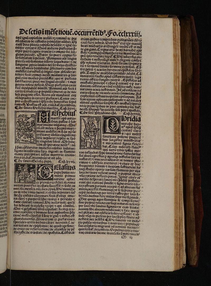 De ſctis ĩmẽſe nouẽ.occurrẽtibꝰ. No. cclxxxiij. tatẽ ignẽ copioſum accẽdi. x roman ac pue etiam quibus tempoꝛibus oꝛdinatiões clexi⸗ ri cdueróe de ciffodia gendes addücLS5s coꝛũ fieri debegt. Sub bui? etia tpe gꝛacultz eade hoꝛa plutria copiofa deſcẽdit:a ignẽ to⸗ beati michaels ar changeli inuétu cft in tha taliter extinxit . Quod atidiene pꝛefectuus:p̃- te argano. Eoꝛpus etia beati barnabe ato cæpit puerñ capite truncari:romano vo, lin⸗ ſtoli: Teuangelii matt hei eius mambus fer t. fuam paccidt, Mater So pueri coꝛpus fi- — pei ipfo reuclate repik «Lib icadterfug ete ij ſublatinn ſepeliuit. Romanus aüt lingua tychem « neſtoꝛiũ grande elegans cofifert: pꝛeciſa mh ilominus diſerte loc uebatur:⁊ de ffic volumẽ tractatus Giterfarum ſeriprurg languine ppꝛio laudes dei ſeribens chsiſtia⸗ — rd « ſermonũũ limato ſermone ex poſuit. Eo nos aſtantes hoꝛtabatur.pfectus do cim hoc tra petri acacius hereticos epiſtolas ſcki⸗ gudiſſet:carnif icẽ:qͥ lingua eius abſciderat: pfit. Z omi de smatbéatieeinieulo ↄdidit. Cs tener fecit: enmas eccidi madauit:eo ꝙ lin- monttoꝛiii fauſto apud cõſtantinopoltz lega dem eius modico pꝛecidiſſet: qui vt pꝛefecto tionis officio fungeti direxit . Epiſtolas ad atiſfaceret:poꝛci ent lingua excidit: ⁊ mor enaffafid principe epos oꝛtentẽ 4p dar⸗ 1cue doloꝛe oefecit, Sicqʒ pꝛefectus Cnt daniam coftitutos roné reddétes iuſte dam⸗ icẽ inculpabile dimiſit. Romanũ aũt fecit ĩ nationis acacij deſtinauit. Itẽ ad eoſdem oot carcerè truditeo ꝙ populü timeret: q de no⸗ entis epos de vitanda acacij cõmimione. Ad tu at mandauit euphemiũ coͤſtantinopolim epiſcopum. Ad aſclepiades in carcere pꝛefocar i.Cuius coꝛ⸗ ſcon icuum bade i ee natalez pus a chiſt ianis i ipſa vꝛbe honoꝛifice ſepul abbatẽ epiſtolas ſcripſit. Et anaſtsſij ſpeta⸗ Aug elt Moaſſus cft aut. rti) kal. decembꝛis. toꝛis pꝛimi tpibus in pace quicuttitiio Rat. De ſancto Beſfchiomlartyre, Cap. lxrvi. deceh. Sepuft 'in ecclefia ſctĩ petri qpoſtoli. — AERE «L2 ſctõ ſphidiano epo. Saß irxx vic D. 2 NY 1| ]| uS eps ſuca⸗ j| t? apud tpfag. Ciuitatẽ claru it: qui multx [| | fancritate pollens paupert bus largif tue miniſtrabat 4 mit aculoꝛũ ſignis floꝛe⸗ bat. Cũqʒ auſer ich ftii? ^ T Ó : utus⸗ qui iuxta vꝛbis ipfus ir- ligato in collo eius faro ingenti in flumine ros inf lue bat: ſepe inundatione facta d ſus o:onte pꝛecipitari iuſſus martyrio, cozong⸗ ſui alueũ egreſſus p agroſe qʒ diffuſus ſata de 725 1 jmarimia Ic eẽt mi N tug.x iii. kal decembꝛis vt ait de comu uaſtaret:æ yiticae eradicaret:ac domos piu ¶ De ſancto Selaſio papa, aß . lxx vij. e edificia euerteret 11 er boc ie. requenter danum ⁊ inopiam fü nerent. da js D E d IP ^ Elgſius toq;ʒ ftudio operis curfum funis per alia e | papa huius noz loca der naue vellent:nunqᷓ a pꝛopꝛio alueo ONIS A minis primus vlla ratione def lecti potuit. Agitur cines oi: 17 1 datione apber. auxilio deſperati: fancti virt pſiqin poſtula⸗ n ex prevalerio:felici.iij.xoma runt:qui oꝛationẽ pᷣmifit:a figno crucis di- nodi pontifici in epᷣatu fucceffitz« ſedit an to:raſtrum raum accepit: ⁊ ad alueum flu nos. ili. menſes.viij dies. xxvij. Pic maniche. minisgacgeſſit:fluminiq;z: vt fe ſeqretur pꝛe⸗ os in vꝛbe roma iuenit:æ . iuſ . cepitzocductogs per terr raſtro per loca fie li: qu codices cõcremari fecit.fuitqʒ amaz bi vifa duobus fere miliaribus vi ſignauit- to: cler i pauperũ: ljberauitqʒ a periculo æ Sor quogs aqua fluminis ſe compeſtens: fame ciiitatẽ romanã. ic declarauit: qui li finu pꝛopꝛio relicto:curſi 95 naturali deſertoo boi debeant in ecclefia recipi:⁊ qui cõntẽni. per loco vbi fanctue fignatierat eum ſecuta: Qui ⁊ gelaſianũ libꝛũ copofuit: fecicqʒ tra nouum fibi alueum vendicauit:æ f. ata queqʒ ctus:oꝛãtides: hymuos ficut ambꝛoſnis:pᷣfa vel plãtata aut edificia ledere ceſſauit: a a tionc miſſe cõppſiit Sexe d gnů r iuſtuʒ eſt inde vſqʒ in peſens per lociſt pf Us fluere nõ juotidiauovſui. Alias et iam ix.pꝛefationes deſtitit:nec deſiſtit. ¶ Hic fanciue vir minl⸗ f peciales certis diebus cãtari decreuit.ſ. de tis pollẽs virtutibus 4 doctrinis: populoqʒ· nat iuitate:de epiphania: de quadrageſuna: fuo 8 migrauit ad dominũ decino⸗ de cruce: de reſurrectione:de afcenfioc de pẽ quarto dat. decembꝛis. Sepufcus extra mu⸗ theceſte: de trinitate: de apoſtolis. Coſtituit roa ciuitatis lucane in eccictia 7205 vincet * UMP du - : (ON ih