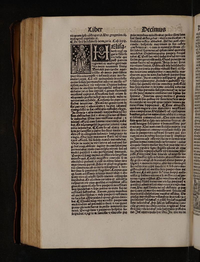 tir quam ipfe cõſtruxerat. ec gregoꝛius.iij. dialogoꝛũ capitulo.ix. j bin ¶ De ſctã heliſabeth oevngaria. £ ap.Irrit. n : Eliſa⸗ l| betb e vn gare filia fo roꝛ belle qui euangeliftà in fuc caſtitatis cuſtodeʒ elegit. is ^ alis mimdi vanitatibus no fo» Gan abiincbot-fed « alias cõſocias ad ſimi⸗ bininü officii —— pen reuerentia aua ie dat. Et dũ iti jegeretur:coꝛonã ⁊ mo nilia ROMA Tum do ad etates nubi lem perueniſſet:a patre fuo [licet inuita tra⸗ dita eft in cõiugium ludouico lantgrauio tu ringie. Que licet mutauerit ſtatũ: nó to mu tauit affecti, 118 ſedule oꝛatiõi incumbebat, Sepe de nocte de viri latere ad ozattoné fur gebat:eoqʒ abſente iugiter in contẽplatione pernoctabat: vnde eius exẽplo virum futi ad multã patiẽtiñ ⁊ vite perfectionẽ ĩmutauit. af auperü femp memoꝛ ex iſtẽs:eis largiflue miniſtrauit.Cuidã magiſtro conrado fe in obedictià pꝛebuit:⁊ eidẽ in oibus ſaluo iure matrimonij paruit. Adeo vt aliqñ negligen⸗ tin cõmittens:ab eo diris diſciplmis ⁊ ver⸗ der ibus fc ꝑmitteret flagellari.Coꝛpus quo 45 fuum artiſſimis ie iunijs macerabat:⁊ ab⸗ fente viro cii celefti ſpõſo din inis colloqui)s incũbebat. Et cii cibos cur iales ex cõſciẽt ia reſpueret:vir eius quofdas ei redditus aſſi⸗ guauit:quos trj oẽs fere pauperu neceſſitati bue ĩpendebat:⁊ fepe potius m victu ſuo ne ta facicbat. iraculoꝛũ quoqs gloꝛia clare» multitudini ad potandũ tribuit: vas pꝛout amo plenum fuerat in mullo duminutu mo uenit. erer inos ⁊ pauperes hoſpitio ſu⸗ pꝛißs manibus miniſtrabat:pedes illoꝝ laua bat: ſaniẽ abſtergebat: vlcera medicabat: ⁊ ſoꝛdidas veftes abluebat. Ad bec autẽ 5 randa: hoſpitale maximum in fuo caſtr conſtruxerat: ⁊ cum in monte] pofitum eſ⸗ ſet:laboꝛẽ ſpernens:ad ipfum rame quotidie accedebat.Sepulturas etia paupeꝝ frequé tabat. ¶ Moſt bec virũ indu itvt ad terram ſctãm pergeretviſitandã. Ouod pꝛinceps de uotue facere nó neglexit. I biq; in dei ſerui tio vitam finiuit. €*dcta aut dm heliſabeth: multa patientia pꝛedita vidualẽ ſtatũ cu ſũ⸗ ma deuot ione amplectitur:⁊ duo milia mar charum quas de oote;fua habuit pauperibus elargitur. Ita vt a multis diſſipatrix ꝓdiga ⁊ fatua rep̃utaretur.Oeinde a quibuſdã va⸗ ſallis fuí quondã viri:de omnibus poſſeſſiõi bus ſuis eiycitur:⁊ in domo cuiuſdã taberna rij cũ filijs paruulis ſuſcepta moꝛat᷑:ac in co bi poꝛci manere confüeucrant fepius bo fpitatur . Iniurias quoqs multae * graues etiam ab bis quibus vir füue beneficia mul: ta contulerat recepit: quae tamen omnes tient iſſime fuppozraust , ¶ Z unc abbatiſſa quedam engarie eius stlateitera neceſſitati eius compatiens.eliſabeth ad epiſcopinn bamburgeñ. cius ammculum addux it:eamqʒ ei folicite commendauit. Que cum ancillis ſuis quas fui eréplo deo deuotas fecerat: ab eodẽ benigne ſuſcipitur ⁊ humaniſſime per tractatur. Qui dum eam ſecũdis nuptijs tra dere diſponeret:omnino recuſauit:volẽs po tius in paupertate caſtitatẽ ſeruare quã ite⸗ rum ditata in rebus ſecular ibus fe implica⸗ lis jbufdà reputata fuiſſe vira minime biles ca trãſmiſſis:ipſa in babitu abiectiſſimo ve fte griſea:aliqn ob bꝛeuitatẽ alieno panno p feo reſarcitis:cepit incedere:æ fub cura mae terna regna reqͥſiuit. Qui veniẽtes ad eã tpe patiẽt iã admirati:ea oĩno reuocare nõvalue perũ cure ci martha miniſtraret ſoliciteꝛeũ piuſqʒ mirabi viſior pra diuinitꝰↄſolabat᷑:a eiſdẽ fruẽsfrequẽtil fite delectabat᷑. Die q̃dã ex laſſitudine i an⸗ ſtrã: nũc riſu letabat᷑: nũc lachꝛymis triſtaba ecki mfi tif bus il CURT waſe poi | pod feb arit LESS 3 fact? made Watt zm S2 . Mabuse Weh