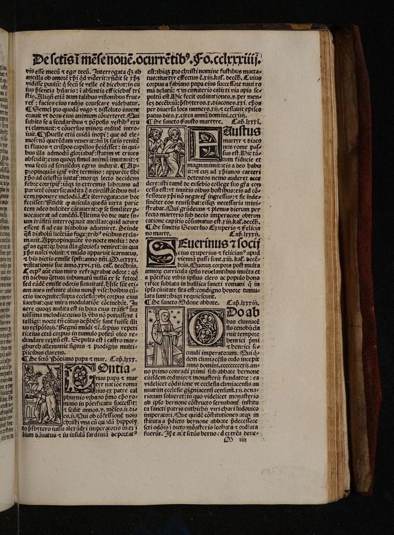 bab: Wi ui ini W J.T fum P Een tatis | (ta | me ge iris td | wow Qua wo E | wol art i £2 — aneilla ob amoꝛẽ rpi dd viderit:rñdit fe ⁊pᷣʒ ſtig.Aliqñ etiã dum talibus viſſonibus frue⸗ rct : facies eius radijs coꝛuſcare videbatur, ¶ Semel pio quodã vago ⁊ diſſoluto iuuene oꝛauit vt deus eius animum cõuerteret. Qui fubito fe a ſecular ibus ⁊ põpoſis veſtibꝰ exu ri clamauit:« couerfue minoꝝ oꝛdinc᷑ intro⸗ iuit. ¶ Puelle etiã cuidã inopi ? que ad ele⸗ moſynã querẽdam venerat:di I5 fatio renitẽ ti flauos ⁊ criſpos capillos pᷣcidiſſet: in qui⸗ bus üla ane gloꝛiabat᷑:ſtatim vt er iues abſcidit:e ius quoqʒ fimul animũ ĩmutauit:æ «na ſecũ ad ſeruiẽduʒ egris indux it. «T Ap⸗ pꝛopinquãs igit᷑ vite cermino : apparcte fibi par ietẽ cõuer ſa:audita ẽ a circũſtãt ibus dul⸗ cem ꝓponere melodiã.Et ĩterrogata:cur hoc feciſſet! ñdit ꝙ auicula quedã iurta par ie tem adeo dulciter cãtauerat:ꝙ fe ſimiliter ꝓ⸗ uocauer at ad canẽdũ. Eltima do die ante ſu⸗ um trãſitũ interrogauit ancillas:quid acture effent ſi ad eas diabolus adueniret. Oe inde qfi diabolũ licẽtiãs fuge:tribꝰ vicibus excla⸗ mauit.Appꝛopinquãte vo nocte media: deo gras egit: qꝛ hoꝛa illa gloꝛioſa veniret:in qua T $e naſci voluit:⁊ mudo apparuit ĩcarnatus. ⁊ bio dict is emiſit ſpm̃:anno dñi. M. ccxxxi. viſitationis fue anno.xxvi.xiij. cab, decẽbꝛis. Coꝛpꝰ aũt eius miro refragrabat odoze : qð tii diebus q̃ttuoꝛ inhumatũ nullũ ex fe fetoꝛẽ fed eãdẽ emiſit odoꝛis ſuauitatẽ. Niſe ſũt eti⸗ am aues infinite alias nung viſe:hoĩbus cũ⸗ «tis incognite:ſupꝛa ecclefia: ebi coꝛpus eius iacebat: que mira modulat ide cõcinebãt. In aere quoq audita eft in boza eius trãſitꝰ ſua uiſſima melodia:cuius I5 vᷣba nó potuiſſent ĩ telligi: nocte tri catus depᷣhẽſe fimt fuiſſe illi ti: eius etiã coꝛpus in tumulo poſitũ oleo re⸗ gburcb allemanie fignis ^ pꝛodigijs multi⸗ Dõtiano papa « mar. Caß. lxxx. (XA. t, E 2 N (To Vs * 1 IM ^ wá El 7 I Y | E eee « e. - Ji phurnio vꝛbano pmo epo xo⸗ mano in pottficatu fucceffit: Alx ſedit annos. v. mẽſes. ij. di⸗ Nes. ii. Qui ob cõfeſſionẽ nois : chꝛiſti vna cũ quodã hi lium o3uatus ^ iu inſulã ſardiniã de poꝛtatꝰ tus:martyr effectue C rii Rat. decẽh. Cuius coꝛpus a fabiano papa eius fücceffoze naut ro (tá eſt. Nic fecit oꝛdinat iones.v.perx mené ez decẽbꝛiũ: pᷣſbyteros. r. diacones. xi. epos per diuerſa loca numero. xi). ceſſauit epifco patus dies.x.circa annt domini.ccxiiij. martyr ⁊ diaco S tum fiducie et magnanimitatis a deo habu Nit: vt cus ad rpranos carceri detentos nemo auderet acce dere: iſti tamẽ de eufebio college fuo gra con ceſſa eſt: vt inuitis oĩbus doltipusels ad có» feſſoꝛes xpᷣi nõ ne  trm. ſtrabat. Qui grãdeuus ⁊ plenus dierum per fecto martyrio ſub decio imperacoꝛe obtrim ¶ De ſanctis Seuerino Exuperio « felicia no marty. i [ n À————— Y | [ eius exuperius 4 felician? apud annoꝝ curricula ipfis reuelantibus inuẽta et a põtifice vꝛbis ipſius clero ac populo bono ipfa ciuitate fita eft:condigno honoꝛe tumu⸗ lata ſunt:ibiqʒ requie ſcunt. Do ab bas cluniacẽ ſis cenobi cla ruit cempoze Á Sul ee e benricr fce S cundi imperatoꝛum. Qui qͥ⸗ A e dem cluntacéfis oꝛdo incepit 95] anro domini. cccccccccrij. an⸗ no pꝛimo conradi pꝛimi ſub abbate bernone videlicet cõdit ione vt eccleſia climiacenſis an nuat im ecclefie gigniacenſi cenſum.xij.dena⸗ rioꝛum ſolueret: in quo videlicet monaſter io ab ipfo bernone cõſtructo ſernabant᷑ inſtitu ta fancti patris euthichij viri char i ludouico imperatoꝛi. Que quidẽ cõſtitutiones atq in ſcti odõis t dicto mõaſter io icobara ⁊ oꝛdĩata fuerũt. Ip e act ſctũs berno e d e trẽa deue⸗ £25 iii