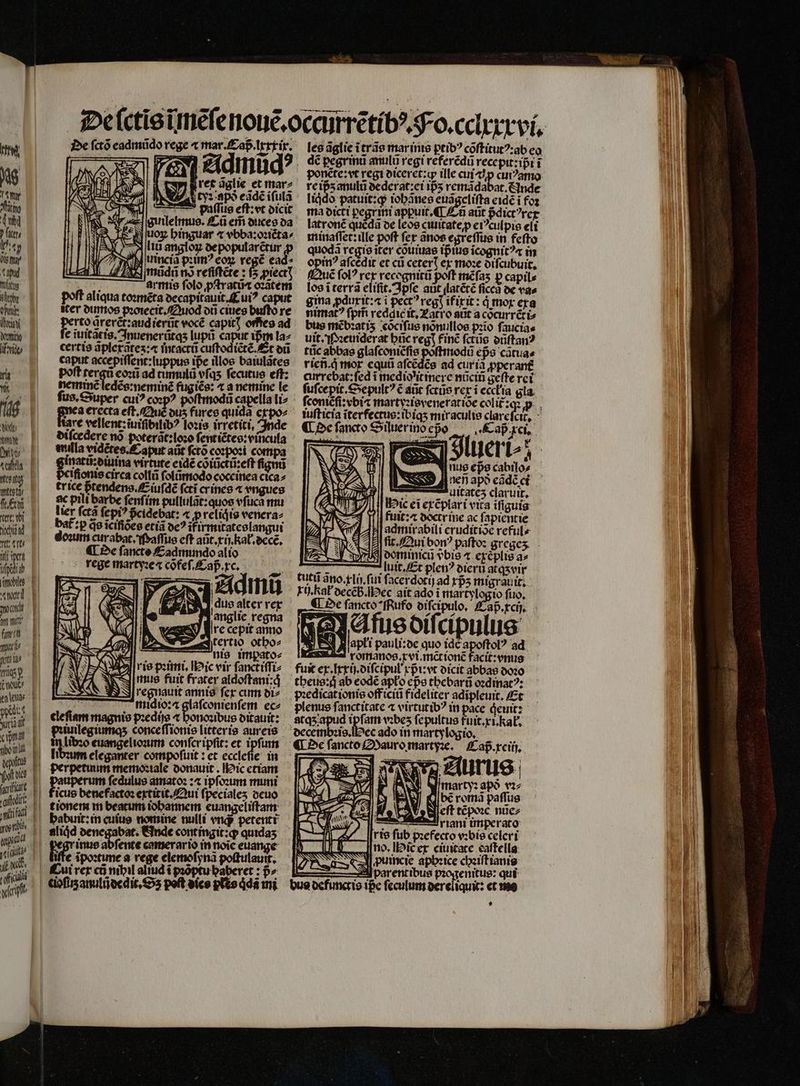 Mti De fctó eadmũdo rege « mar. aß. xxxir. les ãglie ĩ trãs marinis ptibꝰ cõſtitutꝰ: ab eo — F2 1 Zidinud? dé ꝑegrinũ anulũ regi referẽdũ recepit:ipt i Ni j N 1 ret dglie et mar- reipsanulu at: ei 155 remã H Le ip̃ʒ anulũ dederat:ei ip̃ʒ remãdabat. Ande AU gr Eat T Cur At apò eãdẽ iſulã liqdo patuit:ꝙ iohãnes euigclifta eidẽ i foꝛ iu T paſſus eſt: vt dicit ma dicti pegrini appuit. ¶ En aüt Bdict?rcr nbi 3 sre gulelmuo. Cũ em̃ duces da latronẽ queda de leos ciuitate p eiꝰculpis cli Pit eben binguar «vbbazonéta^ minaſſet: ille poft fer ãnos egreſſus in feſto ty ptm li angloz depopularẽtur ꝓ quodã regie iter cõuiuas ip ius icognit? in Omar d uinciã pꝛimꝰ eoꝝ reg ead? opinꝰ aſcẽdit et cũ ceterꝭ ex moꝛe diſcubuit. apud URL midi v» refiftéte : f5;piect| ^ (fauc fol? rex recognitũ poft mẽſaʒ p capile tus pO armis ſolo ꝓſtratũæ ozatem — los iterra eliſit. Ipſe aut ſlatẽtẽ ficca de vas M Polt aliqua toꝛmẽta decapitauit. Cui caput gina ꝓdurit: a i pect? regt ifix it: qͥ mor era für. cer dumos pꝛoiecit. Quod dũ cines buſtò re nimat᷑ꝰ ſpm̃ reddit it. atro aũt a cõcurrẽti⸗ Ww D rto arerct:audieruc vocẽ capit] offieo ad bus mẽbꝛatiʒ cõciſus nonulios pꝛĩo faucias ne e iuitacis. Inuenerũtqʒ lupi capuc ißm la: uit. M:euiderat hic reg] finẽ fctüs onftan? imp cercis aplexates:⁊ intactũ cuſtodiẽtẽ. Et dũ tũc abbas glafconicfis . eps cãtua⸗ | caputacepiffent:tuppus ipe illos baiulstes rien. q̃ mor equũ aſcẽdẽs ad curia ꝓperant Ya poft idque ad cumul vfqs fecutue eſt: currebat:ſed ĩ medio itinere nücib geſte ret n nemmée ledẽseneminẽ fugiẽs: t anemine le — fufcepit. Sepultꝰ € aũt ſcrůs rex ĩ echa gia ,. Mare vellent: iuifibilib? loꝛis irretíti, Inde ¶ Oe ſancto Sijuer ino edo Laß . xci wen dilcedere nö poterät: loo deuter, val 1 4 2 95 855 v je. y pj mulla vidẽres. Caput aüt ſctõ coꝛpoꝛi compa di | ginattbuina virtute eidẽ cõiũctũ:eſt ſignũ wd p pefioniecirca collũ folümodo coccinea cica⸗ sub trice pᷣtendens. Eiuſdẽ (cti orines ⁊ vngues £n || €pilibarbe fenfim pullulãt: quos vſuca mu tre Yl lier fctà ſepiꝰ pᷣcidebat: « prelidis venera⸗ wu | baf:pdeieifioes etia oc? ifirmitateslangui vt tt doꝛum curabat. Maſſus eft aũt.xij. kat. ecce, nus eps cabilo⸗ Auitatez claruit, Hic et exẽplari vita iſiguis UNA T) || ftiit: doctrine ac ſapientie Z AN 4 AH| admirabili cruditioc reful⸗ ' 4H fit. Qui bon? paſtoꝛ greges. i vi ¶ De fancte Cadmumdo alio ö domimnicũ vᷣbis t exæplis a» si ege martyꝛe ⁊ cõfeſ.Caß cc. Aluit. Et plenꝰ dier atqʒ vir s Mi ; tutti ano. xlij.ſiui ſacerdotij ad xpᷣʒ migrauit. «werd rij. ka decẽb. ec ait ado i martylc io ſuo. a | € Oe fancco *fRufo diſcipulo. Cap. xcij. % N Afus diſcipulus b 34 Aj apti pauli: de quo idc apoſtolꝰ ad wi D : rortianoe,rvi.mcrioné facit:enug me» p fuit ex. Ixxij.diſcipul xpᷣi: vt dicit abbas 0020 11 theus : q ab eodẽ apło epe thebarũ oꝛdinatꝰ: in pꝛedicationis off iciũ fideliter adipleuit. Et «70 EBEN j i m ec⸗ — plenus fanctitate ⁊ virtutib? in pace demit: 11 * cleſiam magnis pꝛedijs ⁊ honoꝛibus ditauit: atqʒ apud ipſam vobes ſepultus fuit.xi.kał. ws [| Pꝛiuilegunnqʒ conceſſionis litteris aureis uin l I Libzo euangelioaum conferipfit: et ipfum pon i E perpetuum memoꝛiale donauit. Mic etiam she op m ſedulus amato: :« ipſoꝛum muni p L|. ficus benefactoꝛ extitit. Qui ſpecialeʒ deuo * I nim !| &amp;liád denegabat. finde contingit:ꝙ quidaʒ las, € ĩpoꝛtume a rege elemoſynã poſtulauit. ik. Cui rex cũ nibil aliud i pꝛõptu baberet : pᷣ⸗ a Hr : 112 cioſitz anulideqit. S poft dies plto qdã ini mary: apo vꝛ⸗ bẽ romã paſſus eſt tẽpoꝛe nũe⸗ à rini imperato rie fub pꝛefecto vꝛbis celeri Ano. ie ex ciuitate eaſtella puincie apbetce chꝛiſt ianis : parent ibus pꝛogenitus: qui bus defunctis ipᷣe ſeculum dereliquit: et mo LI