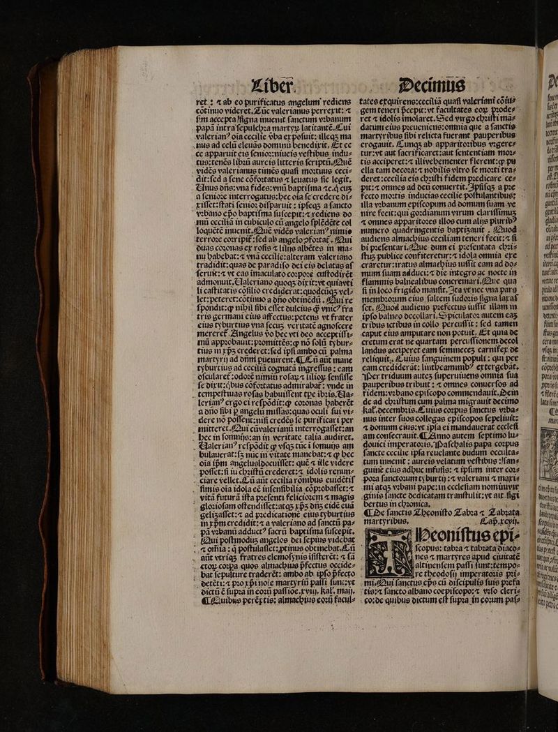 a MUT ret: ⁊ ab eo purificatus angelum rediens cõt inuo videret. Tũc valer ianus perrexit:⁊ bm aecepta figna inuenit ſanctum vꝛbanum papã intra ſepulchꝛa martyꝝ lat itantẽ. Cui valerianꝰ oía cecilie vᷣba er pofuit: illeqʒ ma nus ad celu eleuãs dominu benedixit. Et ec ce apparuit eis ſenioꝛ:niueis veſt ibus indu⸗ tus: tenẽs libꝛũ aurcie litter is ſcriptũ.Quẽ vidẽg valer ianus timẽs quafi moꝛtuus ceci⸗ dit: ſed a ſene cõfoꝛtatus « leuatus fic legit, Glnus onis: vna fides:vnũ baptiſma ac.qͥ cus a ſenioꝛe Interrogatus:bec oia fe credere di⸗ xiſſet: ſtati ſenioꝛ diſparuit: ipſeqʒ a fancto ami eeciliã in cubiculo cũ angelo ſplẽdẽte col loquẽtẽ inuenit. Quẽ vidẽs valerian? nimio terroꝛe coꝛr ipit᷑:ſed ab angelo ↄfoꝛtã Qui duas cozonas ex roſis ⁊ lilijs albẽtes in ma⸗ nu habebat:⁊ vnã cecilie:alteram valer iano tradidit:quas de paradiſo dei eis delatas af ſeruit:a vt eas ĩmaculato coꝛpoꝛe cuſtodirẽt admonuit. Claleriano quoqʒ dixit:vt quiavtt li caſtitat is cofilio crediderat:quodcũqʒ vel⸗ let: peteret:cotinuo a oio obtinẽdũ. Qui re ſpondit:ꝙ nibil fibi eſſet dulcius d? vnic? fra tris germani eius affectus:petens vt frater eius tyburtius vna fecus ver itatẽ agnoſcere mereret᷑ Angelus vo bec eti deo accept iſſi⸗ mũ appꝛobauit:pꝛomittẽs:ꝙ nó ſolũ tybur⸗ tius in rp5 crederet:ſed ipſi ambo cũ palma martyrij ad onmi ꝑuenirent.¶ Cũ ant mane tyburt ius ad ceciliã cognata ingreſſus: eam oſcularet᷑:odoꝛẽ nimio roſaꝝ a lilioꝝ ſenſiſſe ſe dixu:qͥbus cofoꝛtatus admirabat᷑: vnde in tempeſtiuas roſas habuiſſent pe ibꝛis. Na⸗ lerianꝰ ergo ei reſpõdit:q; coꝛonas haberẽt a olo fibi p angelu miſſas:quas oculi fui vi⸗ . dere no poſſent:niſi credẽs fe purificart per mitteret. Qui cũvaler ianũ interrogaſſet:an hec in ſomnijs:an in veritate talia audiret. . &amp;laleriav? reſpõdit ꝙ vſqʒ tũc ĩ ſomuijs am bulauerat:f5 nuc in vitate manebat; q bec . oia ípm angelusldocuiſſet: que ⁊ itle videre poſſet:ſi iu chʒiſtũ crederet:⁊ idolis venunz ciare vellet.Cũ aũt cecilia rõnibus euidẽtiſ mis oia idola eẽ inſenſibilia cõpꝛobaſſet:⁊ . vita futura iffa pꝛeſenti felicioꝛem ⁊ magis gloꝛioſam oſtendiſſet:atqʒ xpᷣʒ ons eidẽ cua gelizaſſet: ⁊ ad pꝛedicat ionẽ eius tyburt ius in xpm credidit:⁊ a valer iano ad fancti pa^ pã vꝛbanũ adductꝰ ſacrũ baptiſma ſuſcepit. Qui poſtmoduz angelos dei ſepius vidcbat ctoꝝ coꝛpa quoe almachius pfcctue occidcz detẽt i. pio xpᷣi note martyrii paſſi ſunt: v dictũ € ſupꝛa in eoꝛũ paffioe. tvi kal. maij. tates exquirens:ceciliã quafi valeríani cò iu ret « idolis ĩmolaret. Sed virgo cbzt daturi eius pꝛeueniens:omnia que a fancti: martyribus fibi relicta fuerant pauperibus erogauit. Cunqʒ ab apparitoꝛibus vꝛgere⸗ tis acciperet: illivebementer flerent:ꝙ pu ella tam decoꝛa:⁊ nobilis vltro fe moꝛti tra⸗ deret: cecilia eis chꝛiſti fidem pꝛedicare ce⸗ illa vꝛbanum epiſcopum ad domum ſuam ve nire fecit: qui goꝛdianum virum clariffimus 4 omnee appar itoꝛes illos cum alijs piurtb bi pꝛeſentari. Que dum ei pꝛeſentata chꝛi⸗ ftus publice conf iteretur:⁊ 1dola omnia exe mum fuam adduci:⁊ die integro ac nocte in membꝛoꝛum eius falcem ſudoꝛis figna laraf fct. Quos audiens pꝛefectus iuſſit illam in ipfo balneo decollar i. Spiculatoꝛ autem eaʒ tr ibus ictibus in collo percuſſit: fed tamen «aput eius amputare non potuit, Et quia de reliquit., Cuius ſanguinem popult : qui per eam crediderat: lintheaminib Wer triduum auteʒ ſuperuiuens omnta ſua pauperibus tr ibuit: ⁊ omnes conuer ſos ad kał.decembꝛis.Cuius coꝛpus ſanctus vꝛba⸗ 4 dommm eius: vt ipſa ei mandauerat eccleſi am conſecrauit. ¶ Anno autem ſept imo lu⸗ douici imperatoꝛis. Maſchalis papa coꝛpus ſancte cecilie tpfa reuelante dudum occultae tum innenit: aureis velatum veſtibus:qſan⸗ poꝛa ſanctoꝛum tyburtij:⁊ valeriani 4 maxi⸗ mi atqʒ vꝛbani pape: in ecclefiam nominivir ginis fancte dedicatam tr anſtulit:vt ait ſigi bertus in chronica. martyribus. — Peoniſtus epi⸗ N J| fcopue: tabza tabzata diaco⸗ | fot! fuit rt ich at mit hti git 1 ib | rof iet gua got lad eta i pf ad pot vfi Mena tuae Ae ke DES CEA TES B wor: M flictly ftue gu cera mn víqs in fi:alti Cop poawi ppꝛig g fleri 1 ata un: gy € 4 fur NÉ. 1 Alv | ! 2 a N 1g Mots A lot E ape J fcis cha lis preßt! 12 Peine