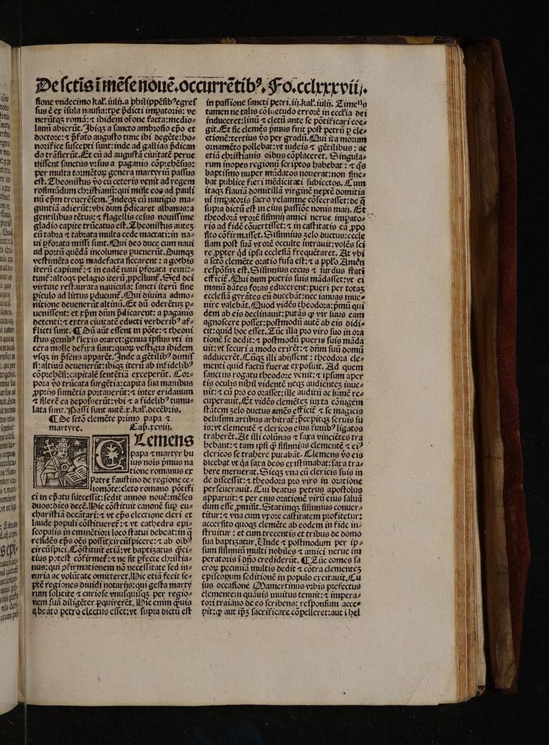 „ 2 d tia qt hau; ß e JI T ud Www. m AGIR | à tiff taux mol rift „e tgebdt, mis f pd b den o fione vndecimo kał.iulij.a philippẽſibꝰegreſ fus € ex ĩſula nauſia:tꝑe pᷣdicti impatoꝛis: ve nerũtq⁊ romã:⁊ ibidem ofone facta:medio⸗ lans abierũt. Ibiqʒ a ſancto ambꝛoſio epo et doctoꝛe:⁊ pfato auguſto cunc ibi degẽte:ho⸗ noꝛif ice ſuſcepti ſunt:inde ad gallias pᷣdican do trãſierũt.Et cũ ad auguſtã ciuitatè perue niſſent ſanctus vꝛſus a paganis cõpꝛehẽſus: per multa toꝛmẽtoꝝ genera martyrii paſſus eſt. Theoniſtus vo cu ceteris venit ad regem roſimũdum chꝛiſtianũ:qui mific eos ad pauli nũ epᷣm i nauigio ma⸗ guntiã adierũt:vbi dum pᷣdicaret albanus:a gentilibus tẽtus:æ flagellis ceſus nouiſſime gladio capite trũcatus eft. Theoniſtus auteʒ cũ tabꝛa ⁊ tabꝛata multa cede mactati:in na⸗ ui ꝑfoꝛata miſſi ſunt. Qui deo duce cum naui ad T quẽdã incolumes puenerüt.»umqx veſtimẽta eoꝝ madefacta ſiccarent: a gothis iterũ capiunt᷑:⁊ in eade naui pfoꝛata remit⸗ tunt᷑:altoqʒ pelagio iterũ ꝓpellunt᷑. Sed dei virtue reſtaurata nauicula: fancti iterũ fine piculo ad littus ꝑducunt᷑. Qui diuina admo: nitione deuenerũt altinũ. Et dũ oderétus pz ueniſſent: et cpm onm pᷣdicarent:a paganis detenti:⁊ extra ciuitatẽ educti verberibꝰ af⸗ flicti funt; ¶ D aũt effent in põte:⁊ theoni ftus genibꝰ flexis oꝛaret:genua ipſius vtr in cera molle defixa ſunt:quòꝝ veftigia ibidem vſqʒ in pᷣſens apparét. Inde agẽtilibꝰ dimiſ ſi: altinũ deuenerũt: ibiqʒ iterũ ab int idelibꝰ cõpꝛehẽſi:capitalẽ ſentẽtiã exceperũt. Coꝛ⸗ ꝓpꝛis ſinnẽt ia poꝛtauerũt:⁊ inter er idanum 4 fllerẽ ea depoſuerũt:vbi « a fidelibꝰ tumu⸗ lata ſumt. Maſſi funt aut p. kal. decẽbꝛis. ¶ Oe ſctõ clemẽte pꝛimo papa ⁊ martyre. Cap. xcviij. Lemens M papa «martyr bu ſius noie pmus na tione romanus ex atre fauſtino de regione ce⸗ EE — liorote:cicto romano põtifi ci in epᷣatu ſueceſſit:ſedit annos nouẽ:mẽſes duos: dies decẽ. ic cõſtituit canonẽ fup eu- char iſtiã decãtari:æ vt epe electione cleri et laude populi cõſtitueret᷑:⁊ vt cathedra epi⸗ ſcopalis in eminẽtioꝛi loco ſtatui debeat:in c circũſpici.Cõſtituit etta:vt baptiʒatus ꝙᷓci⸗ nus: qui pfirxmationem nõ neceſſitate fed in⸗ eurta ac volũtate omitteret. ic etia fecit ſe⸗ nem fua diligẽter pquirerct, Mic enim quito q beat o petro electus eſſet:yt ſupꝛa dictij eft in paſſione fancti petri. iij.Kał.iulij. Timena tamen ne talis cõſuetudo erroꝛẽ in eccłia dei induceret:linũ ^ cletũ ante fe põti icar i coe⸗ git. Et fic clemẽs pᷣmus fitit poft petrü p cles ctionẽ:tertius vo per gradũ. Qui ita monum oꝛnamẽto pollebat: vt tudeis ⁊ gẽtilibus: ae etiã chꝛiſtianis oibus coplaceret, Singula⸗ rum inopes regionũ ſer iptos habebat: ⁊ qs bapt iſmo nuper mũdatos nouerat:non fincz bat publice fieri mẽdicitati ſubiectos. C um itaqʒ flauiã domitillã virginẽ neptẽ domitia ni imꝑatoꝛis facro velamme cõſecraſſet:de q rie ad fidé cõuertiſſet:⁊ in caſt itatis ca ꝓpo fito cõfixmaſſet · Siſinnius zelo ductus:cccle fiam poft fua vx oꝛẽ occulte intrauit:volẽs fci re ppter jd ipfa ecclefia frequẽtaret. At vbi a ſctõ clemẽte oꝛat io fufa eſt:⁊ a ppło Amen reſpõſnʒ eft, Siſinnius cecus ⁊ ſurdus ſtatĩ eff icit᷑ Qui dum pueris futs mãdaſſet:vt ei manũ dãtes foꝛas educerent:pueri per totas ecclefia gyrãtes eti ducebãt:nec ianuas muc» nire valebãt. Quod vidẽs theodoꝛa:pᷣmũ qui dem ab eis declinauit:putãs ꝙ vir ſuus eam agnofcere poſſet:poſtmodũ autẽ ab eis didi⸗ cit: quid boc eſſet. Tũc illa pꝛo viro ſuo in oꝛa tionẽ fe ocdit:« poſtmodũ pueris fuis mãda uit:et ſecuri a modo exirẽt:⁊ onm ſuũ oom adducerẽt.Eũqʒ illi abijſſent:theodoꝛa cle⸗ menti quid factũ fuerat ex poſuit. Ad quem ſanctus rogatu theodoꝛe verit: ipſum aper tis oculis nibil videntẽ neqʒ audienteʒ inue- nit: ⁊ cu pꝛo eo oꝛaſſet:ille auditu ac limẽ rez ftàtem zelo ouctue amẽs efficit ⁊ fc magicis oelufim arcibus arbitra£:Pcepitqs ſeruis fu is: vt clementẽ « clericos eius funib? ligatos hebant:⁊ tam ipfi ꝙᷓ ſiſinnius clementẽ ⁊ ei? clericos fe trahere putabãt · Clemens 90 eis dicebat vt ja fara deos ex iſtimabat:ſax a tra⸗ bere meruerat.Sicqʒ «na cũ clericis fuis in perfeuerauit, Cui beatus petrus apoſtolus apparutt:4 per eius ozationé viru eius ſaluñã dum efTc ꝓmiſit.Statimq; ſiſinnius conucrz titur:⁊ vna cum vxoꝛe caſtitatem pꝛofitetur: accerſito quoqʒ clemẽte ab eodcm in fide in⸗ ſtruitur: et cum trecentis et tribus de domo fua baptiʒatur. Ande « poſtmodum per ip⸗ ſum fifimiti multi nobiles ⁊ amici nerue im peratoꝛis ĩ dño crediderñt. ¶ 2 üc comes fa croꝝ pecuniã multis dedit ⁊ cõtra clementeʒ epiſcopum ſeditionẽ in populo excitauit. Cu iue occafione Mamert inus vobis pꝛefectus cementein quãuis inuitus tenuit:æ impera⸗ toꝛi traiano de eo fcribene: reſponſum acce» pit: ꝙ aut 195 facrificare cõpelleret: aut i hel