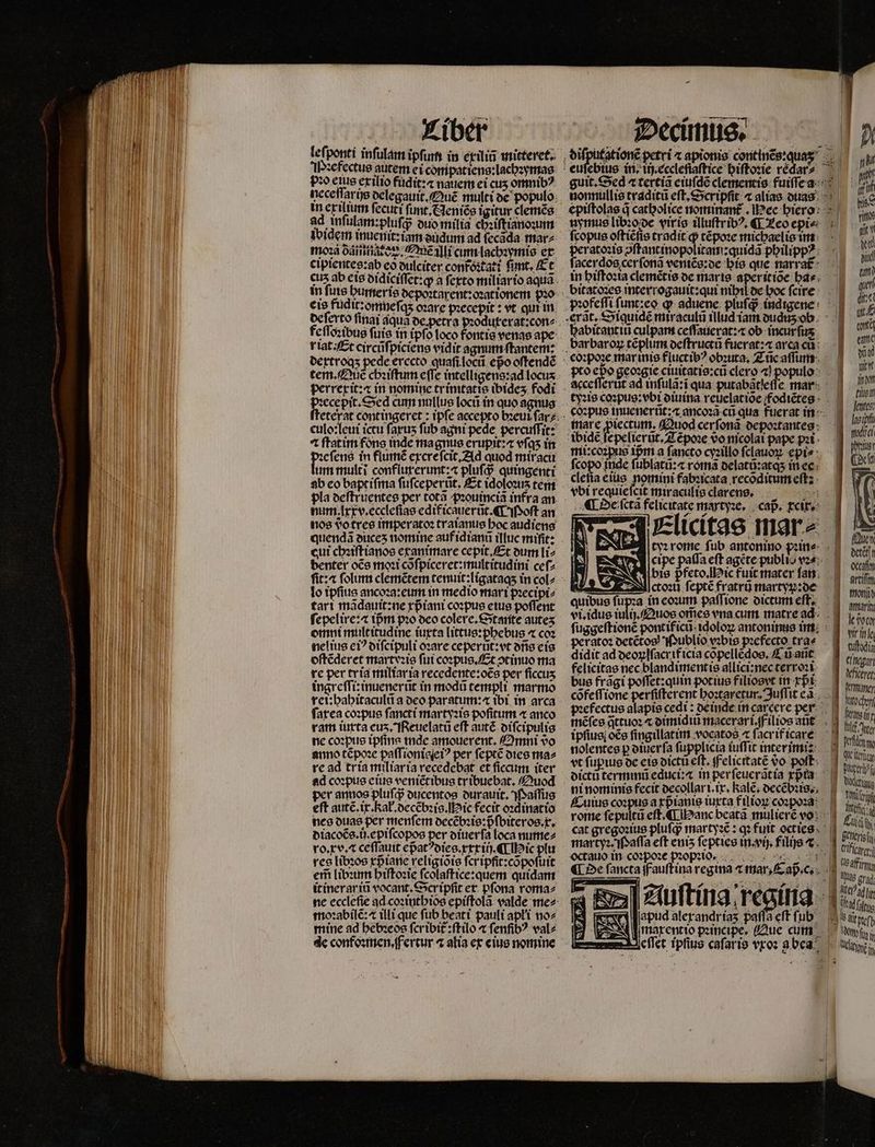 leſponti infulam ipſum in exiliũ mitteret. Piꝛefectus autem ei compatiens:lachꝛymas o eius exilio fudit:⁊ nauem ei cus omnib? ncceffarüs delegauit. Quẽ multi de populo in ex ilunn ſecuti ſunt. Neniẽs igitur clemẽs ad inſulam:pluſq; duo milia chiſtianoꝛum ibidem inuenit:iam dudum ad ſecada mar⸗ moꝛa odintiarez, £e illi cum lachꝛymis ex cipientes:ab eo oulciter confoꝛtati fimt, Et in fure humeris depoꝛtarent:oꝛationem pio eis fudit:omneſqʒ oꝛare pꝛecepit: vt qui in dertroqʒ pede erecto quaſi locũ epo oſtendẽ perrexit: in nomine trímtatte ibideʒ fodi e Sed cum nullus locũ in quo agnus ⁊ ftatim fons inde magnus erupit:⁊ vſqʒ in eſens in flumẽ excreſcit. Ad quod miracu um multi confluterunt:⁊ pluſq; quingenti ab eo baptiſma ſuſceperũt. Et idoloꝛu tem num .lxxv.eccleſias edificauerũt. ¶ Moſt an nos do tres imperato: traianus boc audiens quendã duceʒ nomine auf idianũ illuc mifit: cut chꝛiſtianos ex animare cepit. Et dum li⸗ benter oce moꝛi cõſpiceret:multitudini ceſ⸗ lo ipſius ancoꝛa:eum in medio mari pꝛecipi⸗ tari mãdauit:ne xpᷣiani coꝛpus eius poſſent ſepelire:⁊ tpm pꝛo deo colere.Stante auteʒ omni multitudine iuxta littus:phebus « coz nelius ci? diſcipuli oꝛare ceperũt:vt ofi eis oſtẽderet martvꝛis fut coꝛpus.Et ↄtinuo ma re per tria miliar ia recedente:oẽs per ficcus ingreſſi: inuenerũt in modũ templi marmo rei:hahitaculũ a deo paratum: ibi in arca fatca coꝛpus ſancti martyꝛis pofitum « anco ram iurta cus. Reuelatũ eff autẽ diſcipulis ne coꝛpus ipſina inde amouerent. Omni 9o anno tẽpoꝛe paſſionieſeiꝰ per ſeptẽ dies ma⸗ re ad tria miliaria recedebat et ſiccum iter ad coꝛpus eius veniẽt ibus tribuebat. fuod per annos pluſq; ducentos durauit. Paſſus eft autẽ.ix. kał.decẽbꝛis. ic fecit oꝛdinatio nes duas per menſem decẽbꝛis: pᷣſbiteros. x. diacoẽs.ij.epiſcopos per otuerfa loca nume⸗ ro.xv. æ ceſſauit epᷣatdies.xxxiij. ¶ Hic plu res libꝛos rprane religiõis ſer ipfit:cõpoſuit em̃ libꝛum hiſtoꝛie ſcolaſtice:quem quidam it inerariũ vocant.Scripſit et. pſona roma⸗ moꝛabilẽ:⁊ illi que fub beat i pauli apłi no⸗ mine ad hebꝛeos ſcribit᷑:ſtilo « fenfib? val⸗ de confoꝛmen.fertur 4 alia ex eius nomine guit. Sed tertia eiuſdẽ clementis fuiſſea Pi nonnullis traditũ eft, Scripfit ⁊ alias duas 1 epiſtolas q catholice nominant᷑. ec hiero M nymus libꝛo de viris illuſtribꝰ. ¶ Leo epi s, ſcopus oſtièſis tradit ꝙ tẽpoꝛe michaelis im  i peratoꝛis ↄſtantinopolitam:quidã philippꝰ 10 ſacerdos cer ſonã veniẽs:de his que narrat! J in hiſtoꝛia clemẽtis de maris aperitiõe ha- s bitatoꝛes interrogauit:qui nihil de hoc ſcire p» profeſſi funt:co ch aduene pluſch indigene 077 erat. Siquide miraculi illud iam oudusob. i habitantin culpam ceſſauerat:æ ob incurſus m barbaron téplum deſtructũ fuerat: a area cu 8 07. corpoze marinis fluctib? obsura, Zic aſum 1 vo pto epo geoꝛgie ciuitatis:cũ clero ⁊ populo: . | à acceſſerũt ad inſulã:ĩ qua putabatieſſe mar 709 tyꝛis coꝛpus:vbi diuina reuelatiõe fodiẽtes 155 corpus tnuenertitzz ancora cu qua fuerat in- » mare ꝓiectum. Quod cerſonã depoꝛtantes iia ibidẽ ſepelierũt. Zẽpoꝛe vo nicolai pape pꝛ 19080 miicorpus imm a fancto cyaillo fclauoy. epis — d Dc fcopo inde ſublatũ:⁊ romã delatũ:atqʒ in ee ¶ Oe ſcta felicitate martyꝛe. caß. rere: |] vbi requieſcit miraculis clarens. 1 tyꝛ rome fub antonino pꝛin eA cipe paſſa eft agéte publio vz? Ca bis p̃feto. Hic fuit mater ſan qm ctoꝛii ſeptẽ fratrũ martym:de mon Atari le ßen vir in e 1 ut agen Wficeret mer : gi sc er och pꝛefectus alapis cedi : deinde in carcere per ARA mẽſes q̃ttuoꝛ ⁊ dimidiũ macerari. f ilios aũt fii ^ | ipfius oce ſingillatim vocatos « ſacrif care le il ia duffir erm, bee nolentes p otuerfa ſupplicia iuſſit inter imi: J quit 7 f -. IM 9 oictü termmü educi:⁊ in per ſeuerãtia pia d : ni nominis fecit decollari.ix.Ralẽ. decẽbꝛis. Wind Cuius coꝛpus a rprauis iuxta filíoy coꝛpoꝛa ii 5 Me a rome ſepultũ eſt. ¶ Hanc beata muliere vo Pu 5 — me TY y : 4 liii fh cat gregoꝛius pluſq; martyꝛẽ: qꝛ futt octies. : | l martyꝛ. Paſſa eft euis ſepties in.vij. filie t... 1 PC is , 2 - ia 0 De fancta ffauftina regina ⁊ mar, Cap. c. 4 ee i « T ( f Auſtina regina apud alerandrías paſſa eſt ſub iig maxentio pꝛincipe. Aue cum Wiss ^ M : d COBBMB 0 Jeſſet ipſius caſar is vroꝛ a bea dei