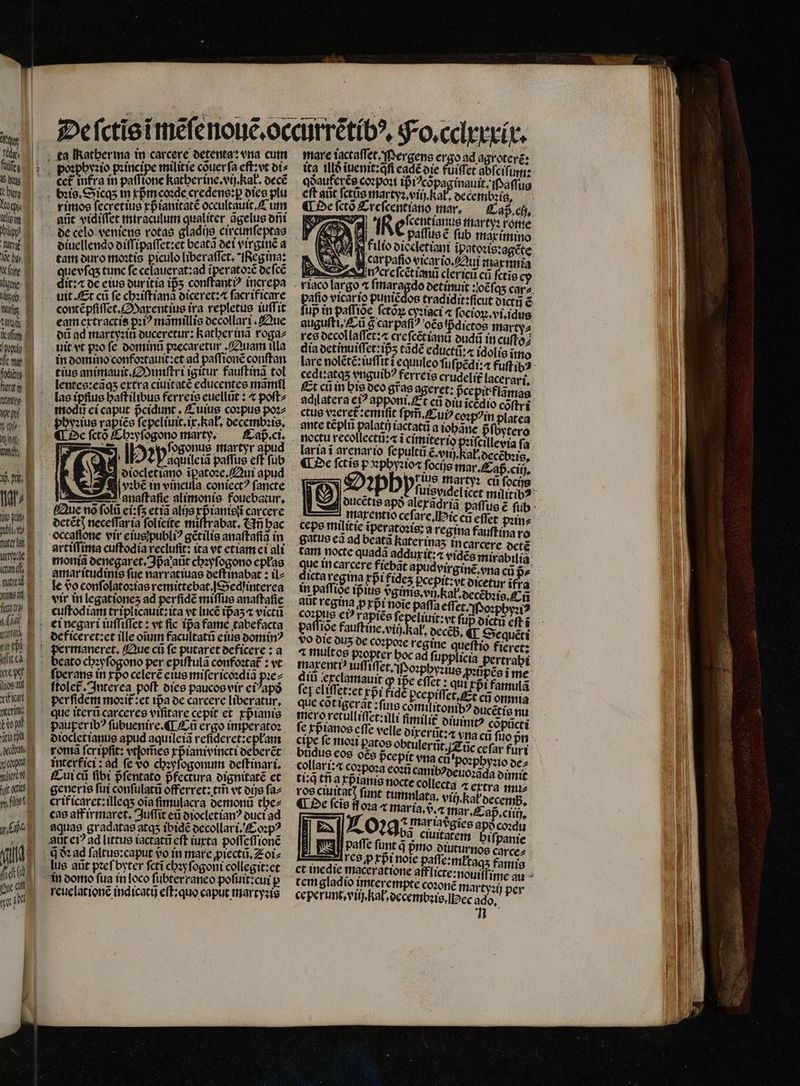 — — — NX i pit E pilo E. frater la. lte kd E alen! ins i Kann g n 213 E Mies. l xiticatt | Gn t t yos ere, uit s fs! YS | Ud | adt (i AU qu poꝛphyꝛio pꝛincipe militie cõuer ſa eft;vt di⸗ i ker intra pate katherine.vij. kat, decẽ bꝛis. Sicqʒ in xpᷣmcoꝛde credens:ꝑ dies plu rimos ſecretius xpᷣianitatẽ occultauit.C im aũt vidiſſet miraculum qualiter ãgelus dñi de celo veniens rotae gladijs circimſeptas diuellendo diſſipaſſet:et beata dei virgine a tam duro moꝛtis piculo liberaſſet. Regina: que vſqʒ tunc fe celauerat:ad ĩperatoꝛẽ deſcẽ dit:« de eius dur itia ip5 conſtantiꝰ increpa uit. Et ci fe chꝛiſtianã diceret:⁊ ſacrificare contẽpſiſſet.Maxentius ira repletus iuſſit eam extractis pꝛiꝰ mãmillis decollari. Que dũ ad martyꝛin duceretur: Rather inã roga⸗ uit vt pꝛo fc dominũ pꝛecaretur. Quam ula in domino confoꝛtauit:et ad paſſionẽ conſtan tius animauit. iniſtri igitur fauſtinã tol lentes:eãqʒ extra ciuitatẽ educentes mãmil las ipfius haſtilibus ferreis euellũt: ⁊ poſt⸗ modũ ei caput pᷣcidunt. Cuius coꝛpus poꝛ⸗ phyꝛius rapiẽs fepeliuit ip hal, decembꝛis. ¶ De ſctõ Chꝛyſogono marty. Caß . ci. 8 fRà 250 ſogonus martyr apud : aquile iã paſſus cft ſub diocletiano ĩpatoꝛe. Qui apud — naſtaſie alimonis fouebatur. Que no ſolũ ei: ſʒ etia alijs p ianisii carcere detẽtꝭ neceſſar ia folicíte miſtrabat. Añ bac ocegſione vir eius publiꝰ gẽtilis anaſtaſiã in artiſſima cuftodia veclufit: ita vt etiam ei ali moniã denegaret. Ipᷣa aũt chꝛyſogono eplas amar itudinis fue narratiuas deſt inabat: ilz le do conſolatoꝛias remittebat. Sed interea vir in legationes ad perfide miſſus anaſtaſie cuſtodiam triplicauit:ita vt lucẽ ipᷣaʒ ⁊ victũ ei negari iuſſiſſet: vt fic Tpa fame tabefacta de ficeret:et ille oium facultatũ eius dominꝰ ermaneret. Que cũ ſe putaret deficere: a cato chꝛyſogono per epiſtulã confoꝛtat᷑: vt ſperans in xpᷣo celerẽ eius miſer icoꝛdiã pꝛe⸗ ſtolet᷑. Interea poft dies paucos vir ei apð per ſidem moꝛit᷑:et ipa oc carcere liberatur, que iterũ carceres viſitare cepit et xpᷣianis pauperibꝰ ſubuenire. ¶ Eũ ergo imperatoꝛ diocletianus apud aquileiã reſideret:epłam roma fcripfit: vtſom̃es xpᷣianivincti deberẽt interfici : ad fe vo chꝛyſogonum deſtinari. Cui cũ fibi pᷣſentato pfectura dignitatẽ et generis ſui conſulatũ offerret: trf vt dijs faz crificaret:illeqʒ oia ſimulacra demonũ the⸗ cas aff irmaret. Juſſit eũ diocletianꝰ duci ad aquae gradatas atqʒ ibidẽ decollari. Coꝛpꝰ Amt eiꝰ ad littus iactatũ eft iuxta poſſeſſionẽ q à ad ſaltus:caput vo in mare piectũ.Eoi⸗ lus atit pꝛeſ byter fcti chꝛyſogoni collegit:et in domo fua in [oco ſubterraneo poſuit:cui p reuelationẽ indicatij eſt:quo caput martyꝛis | el 1 een marty: m ij 1 x paſſus ẽ ſub max imino Un filio diecletiani ipatoꝛis:agete car paſio vicar io. Qui maximia ocreſcẽtianũ clerici cr ſctis riaco largo t A det imuit : oẽſqʒ car⸗ pafio vicar ip puniẽdos tradidit:ficut dictũ ẽ fup in paſſiõe ſctõꝝ cyꝛiaci ⁊ ſocioꝝ.vi.idus augufti, Cũ g carpaſiꝰ oẽs pᷣdictos marty⸗ res decollaſſet: æ creſcẽtianũ dudũ in cuſto⸗ dia detinuiſſet iz tãdè educti:« idolis ĩmo lare nolẽtẽ:iuſſit i equuleo fufi pẽdi:⁊ fuſt ibꝰ cedi:atqʒ vnguibꝰ ferreis crudelit᷑ lacerari. Et cũ in his deo gr̃as ageret: pᷣcepit flam adilatera ci? apponi t cũ din debe coftri ctus vꝛeret᷑: emiſit ſpm̃. Cuiꝰ coꝛpõin platea ante tẽplũ palatij iactatũ a tobane pfovtero noctu recollectũ:⁊ i cimiterio pꝛiſcillevia ſa laria ĩ arenar io ſepultũ Go ab oec ¶ De fctis p phyꝛio⁊ ſocijs mar. Caß . ciij. STET ruis martyꝛ ci ſoci gel | S2. 923po aleradria paſſus ẽ ſub 5 maxentio celore. Biech effet june | cepe militie ĩperatoꝛis:a regina fauftina ro gatus ea ad beatã haterinas incarcere detẽ tam nocte quadã 6 ^ vidẽs mirabilia. cere fiebat apudvirginẽ. vna cũ pᷣ⸗ dicta regina rpi fides Pccpitzyt okcetur id | in paffioe ip ius vᷣginis. vi Kal decẽbꝛis. ff aut regina p xp̃ᷣi noie paffa effe et. Poꝛphyꝛiꝰ dne eiꝰ rapiée fe 5 85055 fup dictũ eft i vo die duz de coꝛpoꝛe regine eto rer; 2 multos pꝛopter boc ad ſupplicia pertrabi maxentiꝰ iuffi flet Poꝛpgyꝛius p» Dpéoi it ꝙ ipᷣe eflet : qui rr 2 feg eliſſet:et xpᷣi ide pce 9 Sema i: q tn 6 ecta ⁊ extra mu⸗ ros ciuitatꝭ ſunt tumnlata. vit kel decem ¶ De ſcĩs y 02a ⁊ mar ia.vᷣ.⁊ mar. Cap ciii), - t mariaegies apd coꝛcu A. 0295; ciuitatem bifpanie ¶ res ꝓxp̃i noie paſſe:młtaqʒ famis a tem gladio imterempte coꝛonẽ martyꝛi 11 coꝛ. 20 per ceperunt.viij kal, decembꝛis. Hec ador  r ——— q —.———