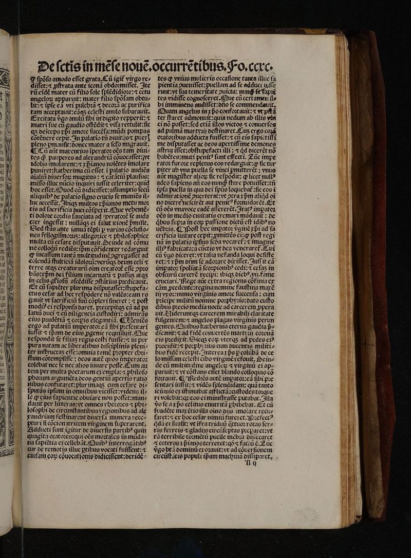 Ei fpófo amodo effet grata. Cũ igit᷑ virgo re» diſſet:æ ꝓſtrata ante icona obdoꝛmiſſet. Ite rũ eidẽ mater cü filio fole ſplẽdidioꝛe:⁊ cetu angeloꝝ apparuit: mater filio ſpõſam obtu⸗ lit? ⁊ ipſe e vti pulchꝛã ⁊ decoꝛã ac purifica tam acceptauit:eãq; celeſti anulo ſubarauit. Excitata vðgo anulu fibi in digito repperit: matri fue cu gaudio offédit« vifa rettulit:ſic Q5 deſceps rpi amoꝛe ſuccẽſa:mũdi pompas cõtẽnere cepit. In palatio tñ diuitijs⁊ pucr] pleno pmanſit:donec mater a ſcko migrauit. ¶¶Cũ aũt maxentius ĩperatoꝛ oẽs tam diui⸗ tes d pauperes ad alexandriã cõuocaſſet:ſvt idolis imolarent:⁊ rptanos nolẽtes ĩmolare punixet:kather ima cti eſſet i palatio audiẽs dĩaliũ diuerſoꝝ mugitus: ⁊ cãtãtiũ plaufue: miſſo illuc nũcio inquiri iuſſit celer iter:quid hoc eſſet. Ouod cũ didiciſſet:aſſumptis ſecũ aliquibꝰ de palatio figno crucis fe muniẽs it^ lu acceſſit. ſbiqʒ multos xpᷣianos metu moz tis ad ſacrificia puci cõſper it. Que vehemẽ⸗ ti doloꝛe coꝛdis ſauciata ad :peratoꝛẽ fe auda cter ingeſſit: nullãqʒ ei ſalut it ionẽ pmifit, Sed ftae ante ianuã tépli p varias cõcluſio⸗ nes ſyllogiſmoꝛuz: allegoꝛice ⁊ philoſophice multa ca ce ſare diſputauit. einde ad cõmu ne colloqũ rcdiée: ipm cofidenter redarguit q incaffum tantã multitudincogregaffet ad colendã ſtulticiã idoloꝛũ:verũq; deum celi ⁊ terre atqʒ creaturarũ oĩm creatoꝛẽ effe ↄpꝛo bãs: pm dei filium incarnatũ « paſſuʒ atqʒ in celis glioſũ aſcẽdiſſe ↄſtãtius pꝛedicauit. Et c ſapiẽter plurima diſputaſſet:ſtupefa⸗ ctus ceſar ad bec vefpodere nó valẽs:eam ro gauit vt ſacrificiũ fui cõpleri ſineret: ⁊ poft Todi! ei reſponſa daret. pꝛecepitqʒ cà ad pa latiũ duci ⁊ cũ diligentia cuſtodiri: admirãs eus pꝛudẽtiã « copie elegantiã. ¶ Clenice ergo ad palatiũ imperatoꝛ cà fibi pꝛeſentari nillit ⁊ ißam de eius ꝓgenie requiſiuit. Que re ſpondit fe filias regie coſti fuiſſe:⁊ in pur pura natam ac liberalibus diſciplinis pleni⸗ ter inftructas eſſe:omnia tamẽ pꝛopter chꝛi⸗ ſtum cõtempfiſſe: deos autẽ quos imperatoꝛ colebat nec fe nec alios iuuare poffe Cum au tem per multa poetarum e empla:a philoſo phoꝛum argumẽta deos gentiũ apertis ratio nibus confutaret:plur imaqʒ cum ceſare di⸗ ſputãs ipſum in omnibus viciſſet: videns il⸗ le ꝙ eius ſapientie obuiare non poſſet:man⸗ dauit per litteras: vt omnes rhetoꝛes ⁊ phi⸗ loſophi de circunftantibus regionibus ad ale randriam feſtinarent diuerſa munera rece⸗ ptur i fi cõcionatr icem virginem ſupcrarent. Adducti funt igitur de diuerſis part ibꝰ quin quagita oꝛatoꝛes:qui oce moꝛtales in mũda⸗ na ſapiẽtia et cellebãt.Quibꝰ interrogãtib⸗ cur de remot is illuc ꝑtibus vocati fuiſſent:⁊ chuſam eon chuocgtionis didiciſſent:deridẽ⸗ tes qꝙ vnius mulier is occafione tanta illuc fa pientia ↄueniſſet:puellam ad fe adduci iuſſe runt: vt fua temeritate ↄuicta: nunc ſe ſapiẽ tes vidiſſe cognoſceret. Que cũ certamen ſi⸗ bi imminens audiſſet:dño fe commendauit. Quam angelus in x pᷣo confoꝛtauit:⁊ vt pſtã ter ſtaret admonuit:quia nedum ab illis vin ci nó poffet:fed etiã illos victos ⁊ conuerſos ad palmã martyꝛij deſtinaret.Cuʒ ergo coꝛã oꝛatoꝛibus adducta fuiſſet:⁊ cti eis ſapictiſſi me diſputaſſet ac deos apertiſſime demoneg aſtrux iſſet: obſtupefacti illi: ⁊ qͥd dicerẽt no habẽtes:muti penitꝰ ſunt effecti. Zũc impe ratoꝛ furoꝛe repletus eos redarguit:q fic tur piter ab vna puella fe vinci ꝑmitterẽt: vnus aũt magiſter alio fic refpodit: ꝙ licet nullꝰ adco ſapiens ari eos num ftare potuiſſet:tñ ipfa puella in qua dei ſpũs loquebat᷑:ſic eos ĩ admirat ionẽ ↄuerterat:vt ↄtra xpᷣm aliqͥd oi no dicere neſcirẽt aut penitꝰ foꝛmidarẽt. Et cti oẽs vnavoce eadẽ aſſererẽt. Ara? imꝑatoꝛ oẽs in medio ciuitatis cremari mãdauit: de qͥbus ſupꝛa in coy paſſione dictũ eft idibꝰ no uẽbꝛis. ¶ Poſt bec impato: vᷣginẽ x pᷣi ad fa crificia ĩuitare cepit:ꝓmittẽs eq poft regi nã in palatio ipfius fcoa vocaret᷑: imagine ili? fabzicata:a cũctis vt dea veneraret᷑ ui cũ vᷣgo diceret: vt talia nefanda loqui ocfifte ret: ⁊ rpm onm fe adoꝛare dixiſſet. Juſſ it eã impatoꝛ ſpoliatã ſcoꝛpionibꝰ cedi:⁊ ceſaʒ in obſcurũ carcerẽ recipi: ibiqʒ diebꝰ. vi. fame cruciari. Rege aũt extra regionis cõfinia ex cãm ꝓcedente:regina nomine fauſtina maxẽ ti) vxoꝛ:nimio virginis amoꝛe ſuccenſa: cum pꝛicipe militũ nomine poꝛphyꝛio:dato cuſto dibus pꝛecio media nocte ad carcerem ꝓpera uit. Nideruntqʒ carcerem mirabili claritate fulgentem:« angelos plagae virginis perun gentes. Quibus kacberina eterna gaudta pz dicatnit:« ad fidẽ conuertẽs martyꝛij coꝛonã eis pꝛedixit.Sicqʒ cox vterqʒ ad pedes c? zocidit:⁊ poꝛphyzius cum ducentis militi⸗ bus fide recepit. Interea xps p colũbã de ce lo miſſam cciefti cibo virginẽ refouit. Dein⸗ de cũ mult itudine angeloꝝ ⁊ virginũ ei ap⸗ paruit: ⁊ vt cõſtans eſſet blando colloquio có koꝛtauit. QI Rediẽs autẽ impatoꝛ:eã fibi pꝛe ſentari iuſſit:⁊ vidẽs fplendidam: qua tanto ieiuno ex iſt imabat aft lictã:cuſtodes toꝛque ri volebat:qꝛ eos ei miniſtraſſe putabat. iila do ſe a ꝓpᷣo celitus enutritã phibebat. Et cu ſuadẽte max ẽt io illa oino dijs imoiarc recu⸗ faret:« ex hoc ceſar nimiũ fureret.iſꝛefectꝰ ódà ei ſuaſit: vt ĩfra tr iduũ qttuoꝛ rotas ſer⸗ rie ferreis ⁊ gladiʒs circũſeptas pꝛeparet:vt ⁊ ceteros i pᷣianos ter reret:qð⁊ factũ ẽ. Z uc vᷣgo bt dominũ exoꝛauit:vt ad cõuerſionem
