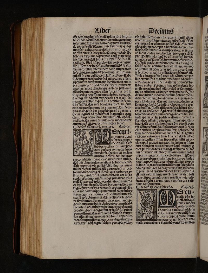 Et ecee angelus dñi molẽ ipfam tato impetu diuellẽdo cõcuſſit ꝙ quattuoꝛ milia gentiliuʒ interemit. Quo miraculo paganoꝝ multitu⸗ do cõuer ſa eſt Regina autẽ fauſt ina: q̃ vſqʒ tunc fe e cultauerat:deſcẽdit:⁊ imp ratoꝛeʒ de tata duritia ĩcrepauit . Pꝛopter qð ab ipo detenta ^ xp̃iana cõperta:ab eodẽ mart yriʒa ta eſt: vt dictũ eſt ſupꝛa in ei paſſiõe.ix.Kał. decẽbꝛig. Sed cũ pꝛphyr ius coꝛpus regine ſepoliſſet:⁊ ex bocca ducẽtis militibꝰ fe chꝛi ſtianũ cõfeſſus eſſet:iubẽte eodẽ imperatoꝛe ipſe cũ dictis militibꝰ decollant᷑: vt ſupꝛa di⸗ ctũ eft in coy paſſiõe.viij. Ral.decẽbꝛis. ¶ De inde imperatoꝛ kather inã aduocans:eidem ꝓpoſuit:vt aut ſtatim dijs ſacrificaret: aut ca put amitteret. Sed cũ ſacrificare renueret: decollari iubet᷑. Ducta igit᷑ ad leũ paſſionis eũ lachꝛymis oꝛauit:⁊ xpᷣm ſpecialiter pzo fe in quacũqʒ neceſſitate inuocãtibus exoꝛauit. ffactaqs eft ad eam vox oc celo : qp et celi taz nua aperta eſſet:⁊ ꝙ in ſuis petitionibꝰ exau dita fuiſſet. Cũ autẽ decollata foꝛet: de eius coꝛpoꝛe pꝛo fanguine lac emanauit.Cuiꝰ coꝛ⸗ pus ab angelis per acra ſubleuatñ: ⁊ itinere dierũ viginti ad mõtẽ ſynai in momẽto deue ctum:ibiqʒ honoꝛifice tumulatũ eft. vi). Rab. decẽbꝛis. Ex cuius tumulo oleũ indefinenter emanat:qð cũctoꝝ debiliũ mẽbꝛa ſanat. ¶ De ſctõ Mercurio martvre. Caß . cvi. SZ Ve as Fu el d 1 docie paſſus eft ¶ſſub decio ceſare:cuius tẽpoꝛe dum barbari romanoꝝ fines inuaderẽt. Pectus cui multis milit ibus cotra eos bellatu⸗ rus ꝓcedit:ĩter quos erat mercurius miles. Eñ aũt aliquãtulũ certaſſent fe ſubtraxerũt. Zũc apparuit vir quidã ſplẽdidus mercurio militi dicẽs fc miffus effe a deo ad eũ in bel⸗ to iuuãdũ:deditqʒ ei lãceã: qua barbaros ꝓ⸗ ſtrãdos pmifit:« vt babita victoꝛia dei ful re coꝛdaret᷑:admonuit. Initoqʒ pᷣlio mercur ius eadẽ lãcea regẽ ipſoꝝ occidit:alioſqʒ multos ex hoſtibus ſtrguit. Quod bar bar ividẽtes in fuga couertunt;« a romanis expugnant᷑ . Oe interrogauit eũ:quis eſſet: cuius virtute vi⸗ ctoꝛiã ipſe obtinuiſſet. Qui reſpõdit ſe gene re ſcytham:oꝛtũ armenia:patre goꝛdiano ꝓ⸗ mercur iũ noĩatũ:ex militia:que marchia nũ tere£ minas fübiuntit:atqs oifouit. ¶ Mer cur ius autẽ ex dictis angeli ad fide cõuerſus idola abboerere cepit « baptiſmũ latẽter ſu⸗ fcepit Et inuitatus ab imperatoꝛe: vt fecum pfit. Poſt / ĩmolat ionẽ vᷣo ed accerſitñ ĩterro⸗ gauit:cur adiſacr if icãdum venire cõtempſe⸗ rit. Jpſe autẽ clamydem expoliatã ⁊ cingulũ ſolutũ ceſari reſtituit:ſeqʒ chꝛiſtianũ viuavo ti fecit:vbi angelica vifitatione cõfoꝛtatꝰ eft, Inde eductns eſt:dũ deos oẽs cõfutaret:pꝛo nus extendit᷑:⁊ bꝛachijs ⁊ pedibus ad quattu oꝛ palos a terra ſuſpẽſus alligat᷑:⁊ diutiꝰ fuz ſtibus verberat᷑:deinde igne tpfi ardente fub terſtrato ad modicũ aſſatur:ſed cr fanguinis multa effuſione car bones extinguebant. In⸗ de in cubiculo modici ſpiramẽ Fabere reclu⸗ ditur: ſed ab angelo viſſtatus: ota ipſius vul⸗ nera folidantur. Cũ aũt mane eti ꝓductuʒ et ſanatũ decius cõſperiſſet: ⁊ hoc magice arti attribuiſſet. Juſſit illũ extenſuʒ cadenti fer⸗ ro vti cauterio per lõgũ exuri:⁊ ſubulis igne rétibus latera eius ac terga terebꝛari. De ligar i. Et cum nihilominus rprm voce q pote rat cõf iteret᷑: mãdauit farum amoueri: ⁊ os eius obſtrui ne rpm aliqualiter noĩaret. Oe ri:donec cutis eius ſanie flueret. Et ous bec omnia conſtantiſſime ſuperaſſet:iuſſit eti de⸗ cius apud cappadocie pꝛouinciam in exilium duci ⁊ ibidem capite truncar i que milites p dies plur imos terra mariqʒ trahẽtes ce ſare am peruenerunt:vbi chꝛiſtus domimus eideʒ apparuit:ctiqs benigne cõſolatus eſt. Mane do extra vꝛbem a militibus ducitur:⁊ ibideʒ decollatur.vij.kał.decembꝛis.Cuius corpas in hoꝛa ſui tranſitus lucidiſſimum ſplenduit: odoꝛqʒ mirus ex eo fragranit. Quo miracu⸗ lo plur imi ad fidem conuerfi ſimt.Sepultus eſt autẽ a chꝛiſtianis in ceſarea ciuitate: baſi licaqʒ ſupꝛa cumulus eius in ipſius noĩe edi⸗ ficata eſt: vbi « arma eius repoſita pꝛo reli» quijs conſeruantur. ¶ De ſctõ Mercuriale epo. Cap̃.cvij. lrialis eps li⸗ apud eandem ciuitates vita 4 doctr ina ⁊ miraculisſclaru — nis degeret qui botes t ani⸗ malia deuoꝛabat:⁊ flatu fuo venef ico multos tis tiov cobi f Wartoa (det isch an Mp Uter Fb MUR - MUT: Bus l LG