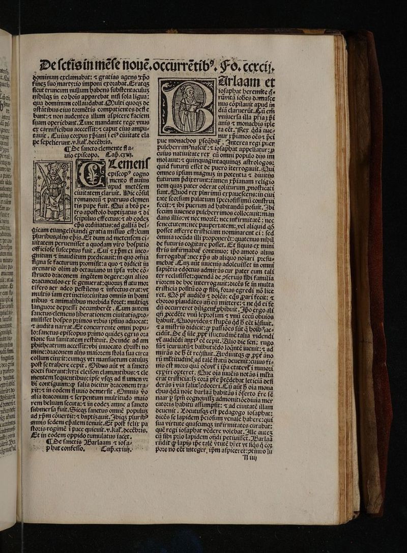 tyr. uten Mem 3 are ilt py nucon llt: al nut E tem f, une Tüc crit lich pu guts. gu nw d ydg (att ftguloy deo gras attt wi eger idet de b iG pi dis Jj à P 2 inum exclamabat: ⁊ gratiae agens xpᷣo dez ſuo martyꝛio imponi exoꝛabat. Eat qʒ ficut truncum nullum habens fubftentaculus hihilqʒ in eo hoĩs apparebat ntfi fola ligua: qua domimmm collaudabat. Multi quoqs de aſtãtibus eius toꝛmẽtis compaticntes def e bant: non audentes ilum aſpicere faciem. fiam oper iebant. Zumc mandante rege vnus ex carmficíbus accceſſit:⁊ caput eius ampu⸗ £auit , Euius coꝛpus tpᷣiani i e? ciuitate cla. pe ſepelierunt. v. Kal. decẽbꝛis. | N De ſancto clemente fl a2 uio epiſcopo. Cap. cxj. i emen Ee piſcopꝰ cogno lie S a mento ffauius —pud metẽſem i. J| ciuitatem claruit. Mic cõſul j| romano: ⁊ patruus clemen A tis pape fuit, Qui a bto pe⸗ tro apoſtolo baptiʒzatus ⁊ di ſcipulus effectus:⁊ ab codes eps oꝛqmatus:ag gallia bel⸗ Scam euangeliʒandi gratia miſſus eſt:qcum pluribusalijs ep is. Et dum ad metenſem ci⸗ luitatem perueniſſet a quodam viro hoſpitio officiofe fufceptue fuit. ui ⁊ xpᷣmei inco⸗ $nitum r inauditum pꝛedicauit:in quo om̃ia gna fe facturum pꝛomffit:a quo « didicit iu arenarió olim ab octauiano in ipfa vꝛbe coz zz — We. 5 ſtructo dꝛaconem ingẽtem degere: qui alios degcunculos ex fe genuerat:quoꝛuʒ fl atu moꝛ tifero aer adco peſtilens « infectus erat: vt multis iam ext inctis:ciuitas omnis in homi ribus ⁊ animalibus moꝛbida foꝛet: multiqʒ languoꝛe depꝛeſſi decumberẽt. Cum autem ſanctus clemens liberationem ciuitatis pꝛo⸗ miſiſſet hoſpes pꝛimos vꝛbis ipſius aduocat: Taudita narrat. Et concurrente omni popu⸗ lo: ſanctus epifcopus pꝛimo quideʒ egris oꝛa tionc fua ſanitatem reftituit, Oeinde ad am pbitbeatrum acceſſit:vbi inuocato chꝛiſti no mine: dꝛaconem alis maioꝛem ſtola fua circa collum cinxit:eumq;ʒ vtt manſuetum catulus poft fe trabere cepit, Oibus aut vt a fancto docti fuerant: kyzt eleiſon clamantibus:⁊ cle mentem ſequentibus:ipſe vſqʒ ad fl umen vꝛ bi contigunn: q ſalia bicitur dꝛaconem tra⸗ xit:⁊ in eodem fluuio demerſit. Omnis vo alia dꝛaconum « ferpentum mult ĩtudo maio rem beluam ſecuta:⁊ in eodeʒ amne a ſancto ad xpᷣm couertit: baptiʒauit.Ibiqʒ plur ibꝰ annis fedem epalem temiiit. Et poft felix pa ſtoꝛis regimẽ i pace quieuit.v. kak. decẽbꝛis. Et in codem oppido tumulatus facet, De ſanctis JBarlaam ⁊ ioſa⸗- p hat confeſſo. Caß. cx. Arlaam et Tofapbat heremite d» nus cõpilauit apud in dia claruerũt. Eũ em vniuerſa illa pr̃ia xpᷣi | nte ⁊ monachis iple | ta ect. er qͥda auez s -- nur rpianos oce« pci pue monacbos pfeqbag , Interea regi puer pulcherrimꝰnaſcit᷑:⁊ tefapbat appellatur:;p cutuo natiuitate rex cũ omni populo dijs im molauit:⁊ quinquag intaquinqʒ aſtrologos: quid futurũ eſſet de puero iter rogauit. Qui omnes ipſum magnus in potentia ⁊ diuitijs futurum pᷣdixerunt:tamen xpᷣianam religio nem quas pater oderat coliturum ꝓnoſticati funt. Quod rex plur imũ expaueſcens: in ciui tate ſeoꝛſum palatium fpeciofiffi imũ conſtrui fecit: ⁊ ibi puerum ad babirandu poſuit. bi fecum iimenes pulcherrimos collocauit: man dans illis:vt nec moꝛtẽ: nec infirmitatẽ: nec ſenectutem:nec paupertatem: vel aliquid qð poffet afferre triſticiam nominarent ei: fed omnia iocũda illi pꝛoponerẽt:quatenus nibil de futuris cogitare poffet, Et ſiquis ex mini ftris int irmabat᷑ continuo: ipᷣo amoto alis ſurrogabat᷑: nec rps ab aliquo noĩari pꝛeſu⸗ mebat᷑ Lus aiit iuuenis adoleuiſſet in omni ſapiẽtia edoctus admiras cur pater eum tali ter recluſiſſet:quendã de ↄſeruis fibi familia rioꝛem de boc interrogauit:dicẽs fe in multa ti iſticia poſitũeo ꝙ fibi, fozae egredi no lice rct. Qð pf audiẽs « dolẽs: ede part fecit: ⁊ choꝛos plaudãtes añ eu mittere: ⁊ ne dd ei te dũ occurreret diligent᷑ ꝓhibu it. Ipo ergo ali qt ꝓcedẽte vnũ lepꝛoſum « vnũ cecũ obiuios habuit.Quogvidesꝶ ſtupẽs ád I5 cct iq ſiuit. da miſtris didicit:ꝙ paſſies fnt à hoĩbꝰac⸗ cidũt. qe ꝗᷓ ile ppt iſuetudinẽ talia videndi vt audiẽdi anti? cé cepit. Alio die fen: rugo fti icurtiatü« balbut iẽdo lognité iuenit:4 ad itiirae de b Ct reófiuit. Auquntqʒ ꝙ ppt ano ru mlritudinẽ ad calé ftatu oeuenit:cuiue fi⸗ nte cft moꝛs quà oCevt ĩ ip̃a ctatevli minoꝛi erptrt opterct. Que oia iuuẽis notãs i młta erat trifficta:f5 coꝛã pre pᷣtẽdebat leticia def derãs ĩ via faluttedoceri.£ à att B oia mona chus ddà noie barlaã babitae i ferto tre fe naar p ſpm̃ eognouiſſz admonitiócoiuia mer catoꝛis habitu aſſumpſit: ⁊ ad ciuitatẽ illam deuenit. Locutuſqʒ eft pedagogo ioſaphat: dicẽs fe lapidem pᷣcioſum venale Dabere:qui fua virtute quaſcunqʒ inf ir mitates cürabar: quc regi ioſaphat vedere volebat. Ille autez cli fibt pꝛio lapidem ondi petiuiſſct. Barlaã — pose no ect integer pm dba cra iu üü