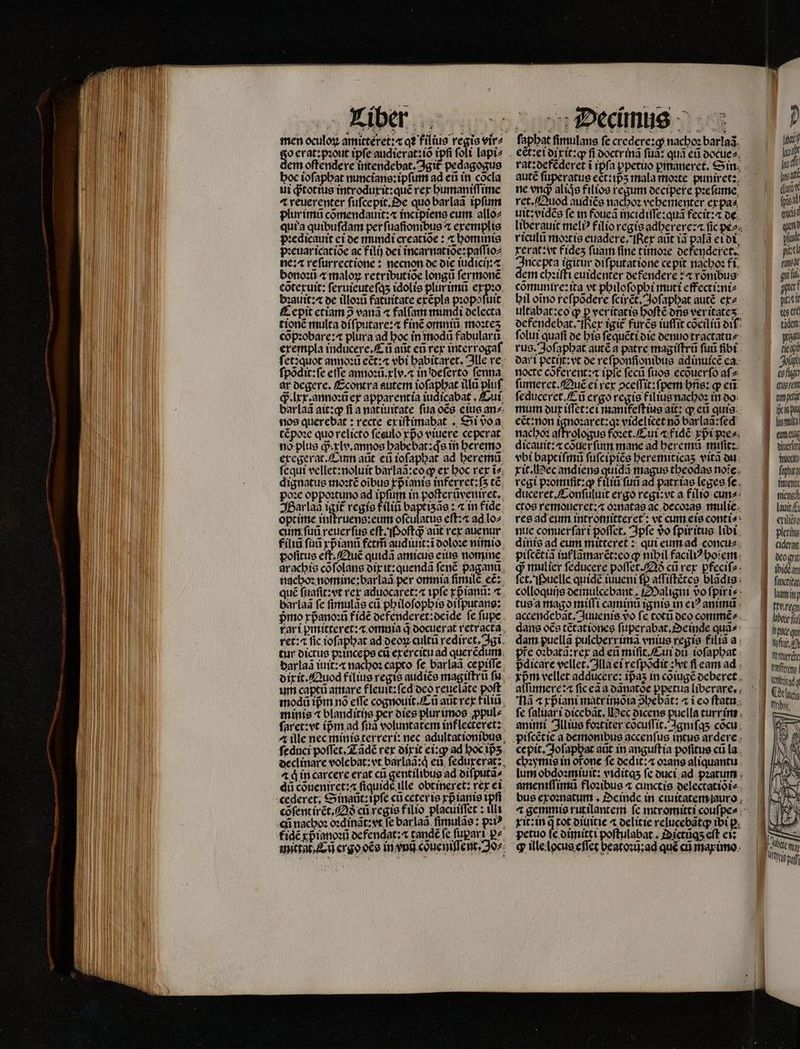 men oculoꝝ amictéret:« qꝛ filius regis vir⸗ g^ erat: pzout tpfe audierat:iõ tpfi ſoli lapi⸗ em oſtendere intendebat. git pedagogus hoc ioſaphat nuncians:ipſum ad eũ in cõcla ui ꝙᷓtot ius introduxit:quẽ rex humaniſſime ⁊ reuerenter ſuſcepit. Se quo barlaã tpfum plur imũ cõmendauit:⁊ incipiens eum allo⸗ qui a quibufdam per ſuaftonibus ⁊ exemplis dʒedicauit ei de mundi creatioe : ⁊ hominis pꝛeuaricatiõe ac filij dei incarnatiõe:paſſio⸗ ne: reſurrectione: necnon de die iudicij:⁊ bono: ⁊ maloꝝ retributioe longũ fermone cõtexuit: ſeruieuteſq; idolis plur imũ expꝛo bꝛauit:æ de illoꝛũ fatuitate exẽpla pꝛopoſuit Eepit ctiam 2 vana 4 falſam mundi delecta tionẽ multa oífputarez« finc omniũ moꝛteʒ cõpꝛobare:⁊ plura ad hoc in modũ fabularũ erempla inducere.Eũ aũt eñ rex interrogaſ ſet: quot annoꝛũ eẽt:⁊ vbi habitaret. Ille re fpódit:fe etTe annoꝛũ.xlv.⁊ in deſerto ſenna ar degere. Econtra autem NAR illũ pluſ d . lxx: annoꝛũ ex apparentia iudicabat , Cui barlaã ait:qꝙ fi a natiuitate fua oẽs eius anz nos querebat: recte ex iſtimabat . Si voa tẽpoꝛe quo relicto ſesulo rpo viuere ceperat noͤ plus gd. xlv. amos habe bat: qͥs in heremo exegerat. Cum aũt eũ ioſaphat ad heremũ fequi vellet:noluit barlaã:eo qp ex hoc rex ĩ⸗ dignatus moꝛtẽ oĩbus xpᷣianis inferret:ſʒ tc poꝛe oppoꝛtuno ad ipfum in poſterũvenixet. Har lad igit᷑ regis filii baptiʒãs: ⁊ in fide optime inſtruens:eum oſculatus eſt:⁊ ad lo⸗ cum ſuũ reuer ſus eſt.Poſtqᷓ; aut rex aue nur filiũ ſuũ xpᷣianũ fetm̃ audiuit:ĩ doloꝛe nimio poſitus eſt. Quẽ quidã amicus eius nomine arachis cofolans dix it:quendã ſenẽ paganũ nachoꝛ nomine: barlaã per omnia firmile eẽ: qué ſuaſit: vt rex aduocaret:a tpfe xpᷣianñ: ⁊ barlaà fe ſimulãs cti philoſophis diſputans: pmo xpᷣanoꝛũ fidẽ defenderet:deide fe ſupe rari pꝑmitteret:⁊ omnia q̃ oocuerat retracta ret: fic ioſaphat ad deoꝝ cultũ rediret. gi tur dictus pꝛinceps cũ exercitu ad querẽdum darlaã iuit:⁊ nachoꝛ capto fe; barlaã cepiſſe dixit. Quod filius regis audice magiſtrũ fiu. um capti amare fleuit:ſed deo reuelãte poft modũ tpm nó effe cognouit.Cũ aũt rex fili minis 4 blanditijs per dies plurimos ꝓpul⸗ ſaret:vt ipm ad ſuã voluntatem inflecteret: 4 ille nec minis terreri: nec adultationibus ſeduci poffet. Tãdẽ rex dixit ei:ꝙ ad hoc ip̃ʒ declinare volebat: vt barlaa:d eũ ſeduxerat: 2 à in carcere erat cti gentilibus ad diſputã⸗ dũ cõueniret:⁊ fiquide ule obtineret: rex ei cõſent irẽt. Qð cũ regis filio placuiſſet: illi fidé xp ianoꝛũ defendat:a tandẽ fe ſuparĩ p» stittat. Eu crgo oco in vnũ coͤueniſſent. Jo»: „ Decinus fapbatfimulans ſe credere: ꝙ nachoꝛ barla. d ect:ei dixit:ꝙ fi doctr inã fua: quà eũ docue⸗ | m rat:defẽderet i ipſa ppetuo ꝑpmaneret. Sin. li dit autẽ ſuperatus ect:ipᷣʒ mala moꝛte puniret:: [ni ne eng aliqs filios regum decipere pꝛeſume due ret. Quod audiẽs nacbo: vehementer ex pa⸗ fps uit: vidẽs fe m foueã incidiſſe: quã fecit: ⁊ de (0 mu liber auit meli filio regis adherere:⁊ ſic pe del riculũ moꝛtis euadere. Rex aũt iã palã eidi da xerat: vt fides fuam fine timoꝛe defenderet. pin Incepta igitur diſputatione cepit nachoꝛ fi rax dem chꝛiſti euidenter defendere:⁊ rõnibus qu, cõmunire:ita vt philoſophi muti effecti:ni⸗ pperf bil oĩno reſpõdere ſcirẽt. Joſaphat autẽ ex⸗ picti ultabat: eo ꝙ p ver itatis boftéons veritates . bes ele defendebat. Rex igit᷑ furẽs iuſſit cõciliũ di den folui quafi de his ſequẽti die denuo tractatu⸗ pen rus. Joſaphat autẽ a patre magiſtrũ ſuũ fibt. ech dari petit: vt de refponfionibus adinuicẽ ea Joh nocte coferentza ipſe ſecũ fuos ecouerfo aſ⸗ chin ſumeret.Quẽ ei rex ↄceſſit:ſpem bne: q eũ cen ſeduceret.Æũ ergo regis filius nachoꝛ in do U mum dur iſſet:ei manifeſt ius ait: ꝙ eũ guis Pena eẽt: non ignoꝛaret:qꝛ videlicet nõ barlaã:ſed (E homi nachoꝛ aſfrologus foꝛet. Cui ⁊ fidẽ xpᷣi pe- enen dicauit:⁊ cõuet᷑ ſinn mane ad heremũ miſit: dura vbi baptiſmũ ſuſcipiẽs heremiticaʒ vira du Vioc xit. ec andiens quidã magus theodas noie. ape rcgi pꝛomiſit:qꝙ filiũ ſuũ ad patriae leges fe. fnienit duceret /Zonfuluit ergo regi:vt a filio cuna: tiícne:d ctos remoueret:⁊ oꝛnatas ac decoꝛas mulie. laut res ad eum intromitteret: vt cum eis conti e eris nue conuer ſar i poſſet. Ipſe vᷣo ſpiritus libi. — 1 plis dinis ad eum mitteret: qui eum ad concu⸗ cidergt piſcẽtiã inf lãmarẽt: eo ꝙ nibil faciliꝰhoſem deogee y mulier ſeducere poffet./2à cũ rex pfeciſf dpide an et. Puelle quidẽ iuueni pd iſtẽtes bladis; ^9 fuis: colloquijs deimucebant. Maligni vofpirie- — 8 luni; tus a mago miſſi caminũ ignis in ei? animũ x req accendebãt. Juuenis vo ſe totũ deo commẽ⸗ e ii dans oce tetationes ſuperabat. Oeinde quĩ- eqn dam puellã pulcberrima vnius regis filia a f pie oꝛbatã:rex ad eũ miſit. Cui di ioſaphat rie pdicare vellet. lla ei reſpõdit: vt ſi eam ad d nius xprm vellet adducere: ipas in cõiugẽ deberet az ' atfumere:4 fic ca a o3natóe ppetua liberare, , Nã « rpiani matr imõia 9bebat: «icoftatu; — dw fe ſaluari dicebãt. ec dicens puella turrinn d |— animi Illius foꝛtiter cõcuſſit. Igniſqʒ cõcu cepit. Joſaphat atit in anguſt ia pofitus cti la chꝛymis in or̃one fe ocdit:« oꝛans aliquantu lum obdoꝛmiuit: viditqʒ fe duci ad pꝛatum ameniſſimũ floꝛibus 4 cunctis delectatiõi⸗ bus exoꝛnatum. De inde in ciuitatem auro 4 gemmis rutilantem ſe intromitti couſpe⸗- xit: in q tot diuitie ⁊ delitie relucebãtq; ibi p. petuo fe dimitti poſtulabat. Dictũqʒ eft ei: ꝙ ille locus effec beatoꝛũ:ad qué cũ marimo