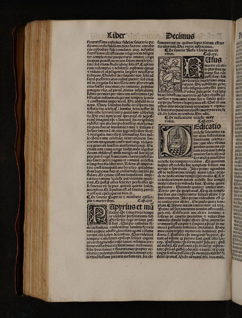 floꝛentiſſima catholice fidei ac ſalutariĩa pꝛe rãs oꝛthodoxe fidei emulatoꝛ atqʒ defenſoꝛ foꝛtiſſunus:chꝛiſtianam religionem diligen ter complectens:paupertatis amatoꝛ: erga. inopum pꝛouiſionem non ſolum mentis pie⸗ tate:ſed etiam ſtudij laboꝛe ſolicitꝰ.Capt iuo rum redemptoꝛ : debitoꝛũ: oꝛphanis quoqʒ ⁊ viduis cũ oĩ diligentia largiter neceſſar ia tribuens. Duãobꝛẽ oco fauente non ſolũ ad ſacrũ pꝛeſbyteratus oꝛdinẽ ꝑuenit: fed etiaʒ eius fuiſſet inuentus:oĩs romanus populus a magno vſqʒ ad paruũ . diuina inſpiratione ubito permoti per vim eum auferentes i po tificatus oꝛdinem elegerunt tempoꝛe leonis ⁊ conſtantini imperatoꝛũ. ic addidit in ca none. Quoꝝ ſolènitas hodie in cofpectu ma ieſtatis tue celebza£ : bomine deus noſter in foto oꝛbe terrarũ: intra quoꝛũ nes cõ ſoꝛtitʒ ⁊c. ic etiã dum leonẽ ĩperatoꝛẽ ob depoſi⸗ tionẽ imagini rpi ⁊ ſanctoꝛũ incoꝛrigibileʒ vidiſſet:qui ab eius pꝛedeceſſoꝛe anathema⸗ tis pena fuerat inuolutus:romã ⁊ italiam ⁊ vt vectigalia interdixit.Synodũqʒ ferc mil⸗ ctarum imaginum conf irauit:atqʒ violato: etiam cum roma a rege liudpꝛando lõgobar qoꝛinm obſideret᷑:miſit nauigio ad karolũ pi pini patrẽ regẽ francoꝛum:claues confeſſio⸗ nis fancti petri:rogans vt romanã eccleſiaʒ a longobar dis liberaret. Nolens ab impera⸗ toꝛe conſtãtinopolit ano heretico quẽadmo⸗ dum hactenus fuerat conſuetudo:auxiliñ po ſtulare. Et extunc coftantinopolitani impe⸗ ratoꝛes romane eccleſie patrocinium amiſe⸗ runt. Et poftá om̃ia feliciter perfeciſſet ip⸗ ſe ſanctus vir in pace quieuit quarto lꝛalen. decembꝛis. Et ſepultus eft ad fanctus petrñ: ⁊ ceſſauit epiſcopatus dies.i r. ¶ De ſanctis Papyrio z manſueto epifcoz pis ⁊ martyribus. N Cap. cxix. Apprius et Ina ſuetus epi t martyres tempo A re vãdalice perfecutionte fub Her ſer ico rege arriano paſ⸗ fi ſunt. Qui pꝛo catbolice fi⸗ ſcens:euſtachius:creſcentiauus: creſconius: ritatis candcm p:edicationem damnati exi⸗ Cap. cxx. y füg ' MA, HBD. n martyr cũ ali⸗ AT is plur ibis de CN doino ſua voe: N A patri funt: ſub Iperſecutiõe diocletiani impe. ratoꝛis. ic nobilitate gene: rofa inſignis cum eſſet patri — Aci vꝛbis pᷣdicatiõe ^ exẽplo beati ſebaſtiani martyris ad fideʒ chꝛiſti cõ uerſus:⁊æ cum omni domo ſua a ſancto pol i⸗ carpo pzefbytero baptiʒatus eſt. Quẽ cti om nibus alijs diocletianus detentum:⁊ capita⸗ li ſententia punitum:chꝛiſti martyres eos fe cit.iiij lꝛalen.decembꝛis.Hec ad. * T) d ecclefie ſolenniter in ter alias feſtiuitates ſanctoꝛum celebꝛa⸗ tur :que idco vlt imo poniturquoniam cer tum diem non habẽs anniuer ſaria dies cõ — ſecratiõis cuiuſlibet eccleſie ſuo tempoꝛe recolitur. Et quoniam duplex eft ecclefia fiue templum ſcilicet ma ter iale ⁊ ſpir ituale. Ideo pꝛimo agendum eſt de dedicatione templi mater ialis: dein⸗ de de dedicatione templi ſpiritualis. Ci. ca dedicationem autem eccleſie ſiue templi mater ialis tria videnda ſunt. Pꝛimo quare dedicatur. Secundo qualiter conſecratur. Tertio per de pꝛophanat᷑.Et qꝛ in templo duo funt que confecrantur fcilicet altare ⁊ ip fum templum. Ideo pꝛimo videudum eſt qᷓ⸗ re conſecretur altare. Secundo quare tem- plum. ¶ Altare autem conſecratur ad tria; Sumo ad ſacramentum oomint offerendũ. gen. viij. Edificauit noe altare domino: ⁊ tollens de cunctis pecoꝛibus ⁊ volucribus mundis obtulit fupcr altare. oc autem ſa⸗ 5 Paſſiõis rpi imaginib?ocpicte: d» tum ad vifum: qꝛ picture funt. quafi libꝛi lai⸗ coꝝ. Paſſionis rpif ermonibꝰ pᷣdicate: ꝙᷓtũ ad auditũ. Et paſſionis xpᷣi in faciie 1565 tate: diti ad guſtũ:odoꝛatũ:⁊ tactũ: vt p oce coꝛpis fenfus paſſiõis rpi memoꝛia mẽtibꝰ fi ji nui sin prt mae TU bot , a [Us pte Nhat qno tinirdi eig «Mo tree dit altare wog (mue pu 15 | dite! ö fet y E as JH reta apu 1 ee |. pulfuit dia. Ad Adtem | tie 3 vronei ] flaeery logo. d | i fcbafti fitta 0 a C6 hot M Uptiten LETT) LEO eg (riülitr i | Tt Him J Wy 1 Wit ie AT Paria T6 14 post (Bow Waun uma | qud Aa üg | | |