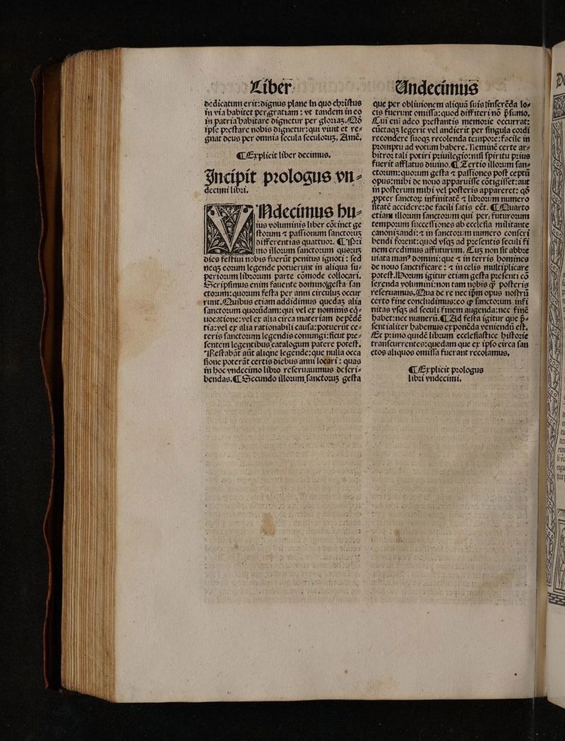 ¶ Explicit liber decimus. ^^ decimi libꝛi. W 6 4 E QA 74 Hdecimus hu⸗ ua voluminis liber cõt inet ge AS AMI ftezum « paſſiomnn ſanctoꝛuz ANI otfferenttae quattuoꝛ. «L1 z Andecimus que per obliuionem aliqus ſuis linſerẽda lo⸗ cte fuerunt omiſſa:quod diff iteri nõ pᷣſumo. Cui enĩ adeo pꝛeſtantis memoꝛie occurrat: cuctaqs legerit vel andier it per fingula coꝛdi e ſuoq; recolenda teinpoꝛe:facile in olnptu ad votum babere. fieminc certe ar⸗ itroꝛ tali potiri pꝛiuilegio:niſi fpiritu pꝛius fuerit afflatus diuino. ¶ Zertio illoꝛum ſan⸗ ctoꝛum:quoꝛum geſta ⁊ paſſiones poſt ceptũ opus:mihi de nouo apparuiſſe cõtigiſſet:aut in poſterum mihi vel poſteris appareret: qo »pter ſanctoꝝ inf initatẽ ⁊ libꝛoꝛum numero itatẽ accidere: de facili ſatis cet. ¶ Quarto etiam illoꝛum fanccooutm qui per; futuroꝛum tempoꝛum ſucceſſiones ab eccleſia militante canoniʒ andi: in ſanctoꝛum numero confert bendi foꝛent:quod vſqʒ ad pꝛeſentis feculi fi nem credimus affuturum,. Cu non fit abbꝛe utata man? domini:que ⁊ in terris bomines de nouo ſanetificare: ⁊ in celis multiplicare poteſt. Hoꝛum igitur etiam geſta pꝛeſenti có ferenda volumint:non tam nobis qj poſteris reſeruamus. Qua de re nec ipᷣm opus noſtrũ certo fine concludimus:eo qp ſanctoꝛum infi nitas vſqʒ ad feculi finem augenda:ncc fine habet: nec numerũ. ¶ Ad fefta igitur que p^ ſent ialiter habemus exponẽda veniendũ ett, Et pꝛimo quidẽ libꝛum eceleſiaſtice hiſtoꝛie tranſcurrentes:quedam que ex ipſo circa ſan «tos aliquos omiſſa fuerant recolamus. ¶ Explicit pꝛologus libꝛi vndecimi.