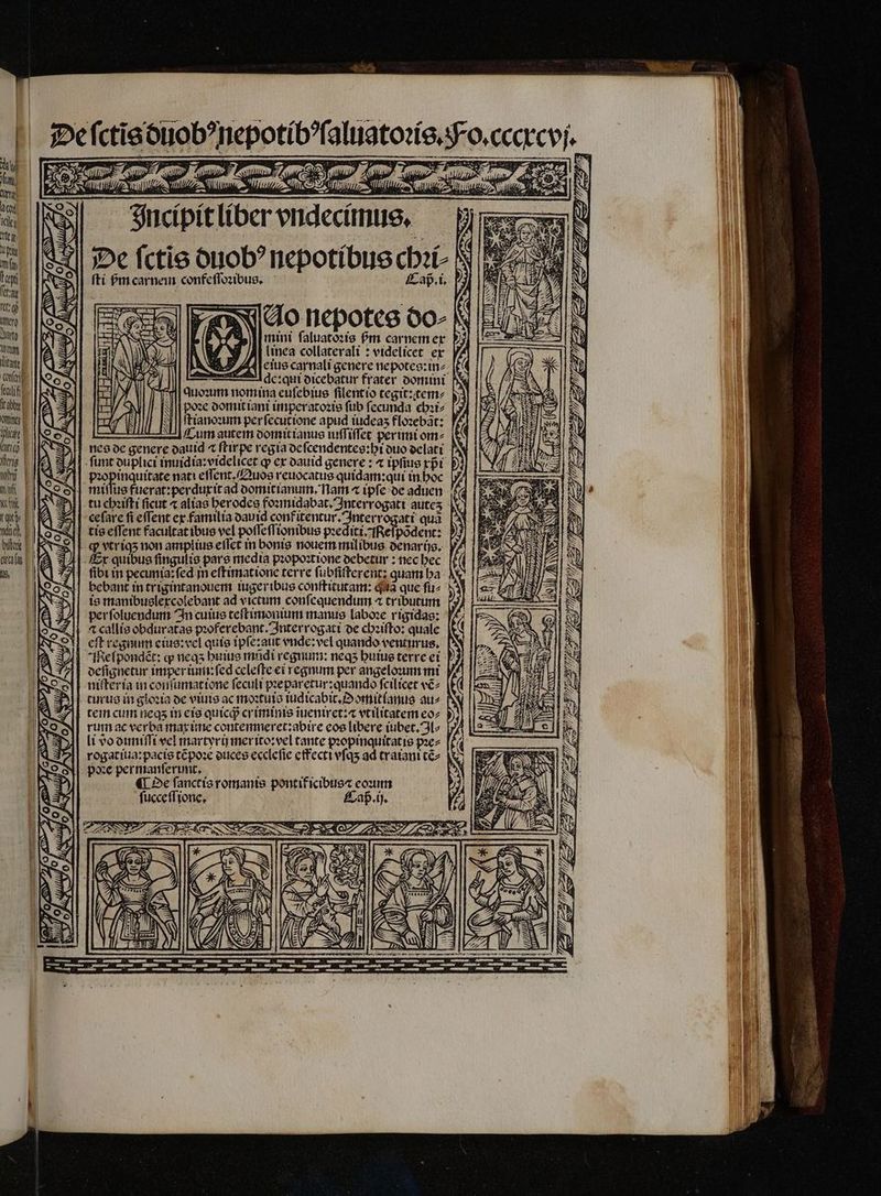 ſtabhy | MUT lit | Incipit liber vndecimus. De fctie duobꝰ nepotibus chꝛi⸗ fti bm carne confeſſoꝛibus. Cap. i. Vo nepotes do⸗ mini ſaluatoꝛis fm carnem ex i AW NJ /A| linca collaterali: videlicet ex ems M LENS: D AA eius carnali genere nepotce:inz: 4] — 77 Adc:quit dicebatur frater. domini F Suezum nomina euſebius fitentio tegit:tem⸗ U poꝛe domit iani imperatoꝛis fub fecunda chꝛi⸗ A 7 ſtianoꝛum per ſecutione apud iudeaʒ floꝛebãt: — Cum autem domit ianus luſſiſſet perimit om^ pꝛopinquitate nati eſſent.Quos reuocatus quidam:qui in hoc tu chꝛiſti ficut ⁊ alias berodes foꝛmidabat . Interrogati auteʒ ceſare fi effent ex familia dauid confitentur. Interrogati quà is manibuslexcolebant ad victum conſequendum ⁊ tributum per ſoluendum In cuius teſtimonium manus laboꝛe rigidas: cft regnum eius: wel quis ipſe:aut vnde: vel quando venturus, Me ſpondẽt: ꝙ neqʒ huius mndi regnum: neq; huius terre ei oefignetur imper im: ſed celeſte ei regnum per angeloꝛum mi niſteria in conſumat ione ſeculi pꝛeparetur: quando ſcilicet vẽ⸗ turus in gloꝛia de viuis ac moꝛtuis iudicabit.Oomitlanus au⸗ tein cum neqʒ in eis quicqᷓ cy iminis iueniret:⁊ vtilitatem eo⸗ rum ac verba max ime contemneret:abire eos libere tuber. 3^ li do duniſſi vel martyri merito: vel tante propinquitatis pꝛe⸗ rogatiua:pacis tẽpoꝛe duces ecclefie effecti vſqʒ ad traiani tẽ⸗ poꝛe per manſerunt. : i ¶ De ſanctis romanis pontif icibtie« eoꝛum ſucceſſione. Caß . ij. $